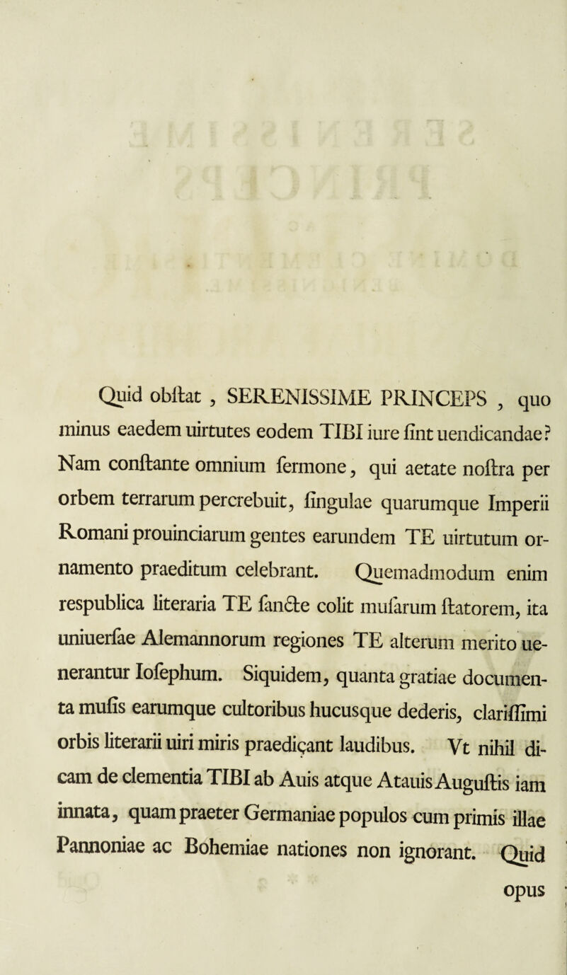 Quid obflat , SERENISSIME PRINCEPS , quo minus eaedem uirtutes eodem TIBI iure fint uendicandae? Nam conflante omnium fermone, qui aetate noflra per orbem terrarum percrebuit, lingulae quarumque Imperii Romani prouinciarum gentes earundem TE uirtutum or¬ namento praeditum celebrant. Quemadmodum enim respublica literaria TE fande colit mularum flatorem, ita uniuerfae Alemannorum regiones TE alterum merito ue- nerantur Iofephum. Siquidem, quanta gratiae documen¬ ta mufis earamque cultoribus hucusque dederis, clariflimi orbis literarii uiri miris praedicant laudibus. Vt nihil di¬ cam de clementia TIBI ab Auis atque Atauis Auguflis iam innata, quam praeter Germaniae populos cumprimis illae Pannoniae ac Bohemiae nationes non ignorant. Quid opus