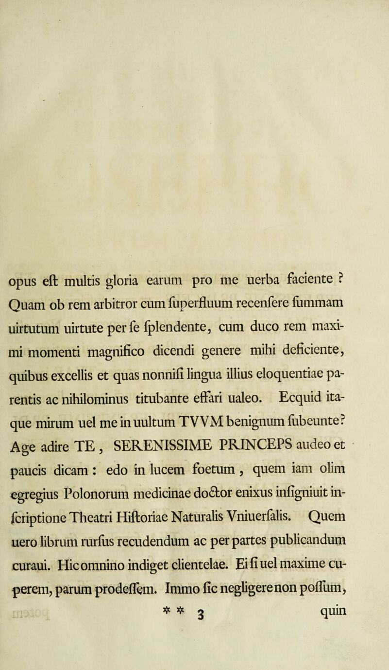 opus eft multis gloria earum pro me uerba faciente ? Quam ob rem arbitror cum fuperfluum recenfere fummam uirtutum uirtute perfe Iplcndente, cum duco rem maxi¬ mi momenti magnifico dicendi genere mihi deficiente, quibus excellis et quas nonnifi lingua illius eloquentiae pa¬ rentis ac nihilominus titubante effari ualeo. Ecquid ita- ' que mirum uel me inuultum TVVM benignum fubeunte? Age adire TE , SERENISSIME PRINCEPS audeo et paucis dicam: edo in lucem foetum , quem iam olim egregius Polonorum medicinae dofitor enixus infigniuit in- feriptione Theatri Hiftoriae Naturalis Vniuerfalis. Quem uero librum rurlus recudendum ac per partes publicandum curaui. Hic omnino indiget clientelae. Ei fi uel maxime cu- perem, parum prodeflem. Immo fic negligere non poffum, quin 3