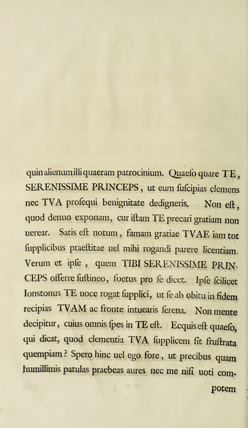 quinalienumilliquaeram patrocinium. Quaefo quare TE, SERENISSIME PRINCEPS, ut eum fufcipias clemens nec TVA profequi benignitate dedigneris. Non eft, quod denuo exponam, cur iftam TE precari gratiam non uerear. Satis eft notum, famam gratiae TVAE iam tot fupplicibus praeftitae uel mihi rogandi parere licentiam. Verum et ipfe , quem TIBI SERENISSIME PRIN¬ CEPS offerre fuftineo, foetus pro fe dicet. Ipfe fcilicet Ionstonus TE uoce rogat fupplici, ut fe ab obitu in fidem recipias TVAM ac fronte intuearis ferena. Non mente decipitur, cuius omnis lpes in TE eft. Ecquis eft quaefo, qui dicat, quod clementia TVA fupplicem fit fruftrata quempiam ? Spero hinc uel ego fore, ut precibus quam humillimis patulas praebeas aures nec me nifi uoti com¬ potem