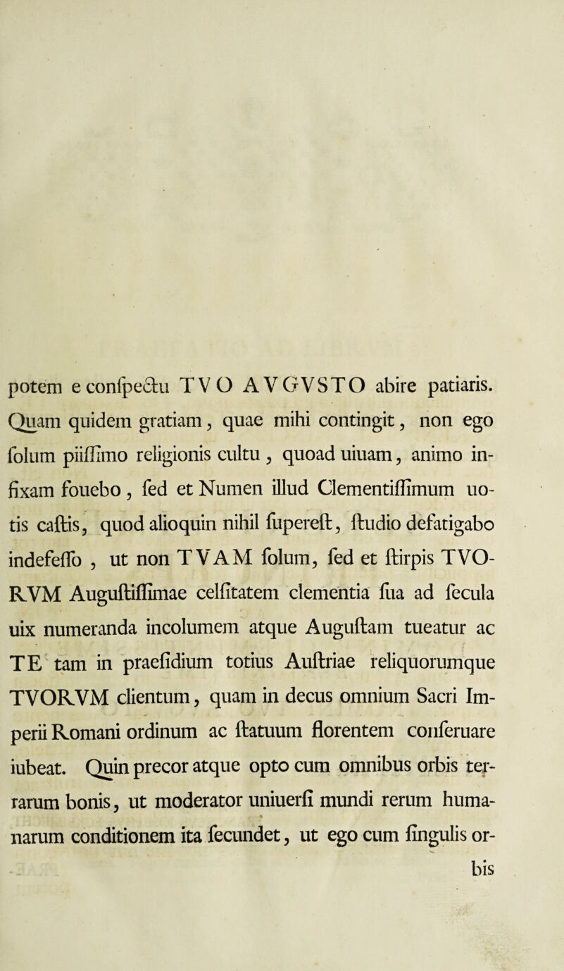 potem econlpechu TVO AVGVSTO abire patiaris. Quam quidem gratiam, quae mihi contingit, non ego folum piiflimo religionis cultu , quoad uiuam, animo in¬ fixam fouebo, fed et Numen illud Clementiflimum uo- tis caftis, quod alioquin nihil fupereft, Audio defatigabo indefeffo , ut non TVAM folum, fed et ftirpis TVO- KVM Auguftiflimae celfitatem clementia lira ad fecula uix numeranda incolumem atque Auguftam tueatur ac TE tam in praefidium totius Auftriae reliquorumque TVORVM clientum, quam in decus omnium Sacri Im¬ perii Romani ordinum ac ftatuum florentem conferuare iubeat. Quin precor atque opto cum omnibus orbis ter¬ rarum bonis, ut moderator uniuerfi mundi rerum huma¬ narum conditionem ita fecundet, ut ego cum lingulis or¬ bis