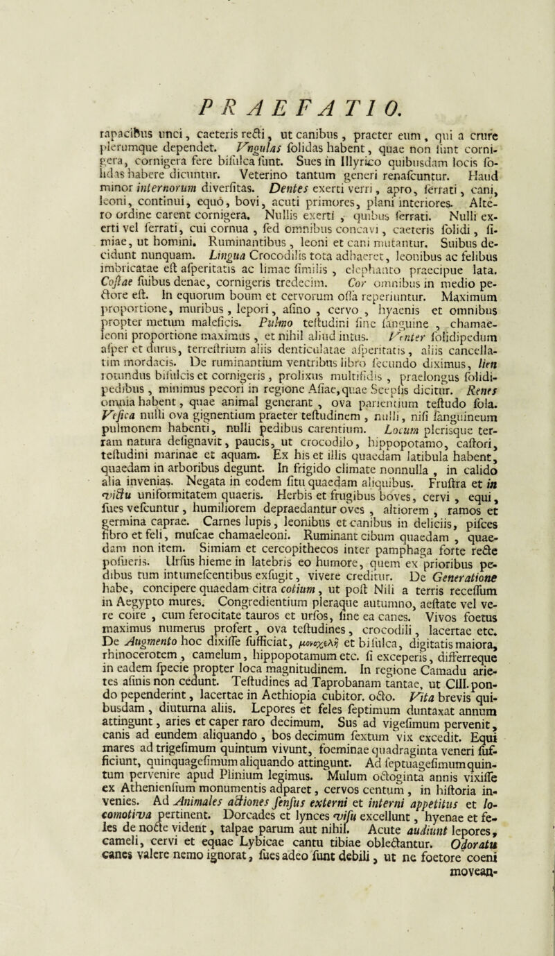rapadftus unci, caeteris redi, ut canibus , praeter eum , qui a crure plerumque dependet. Vngulas folidas habent, quae non iiint corni¬ fera, cornigera fere bifulcalunt. Sues in Illyrico quibusdam locis fo- hdas habere dicuntur. Veterino tantum generi renafeuntur. Haud minor internorum diverfitas. Dentes exerti verri, apro, ferrati, cani, leoni, continui, equo, bovi, acuti primores, plani interiores. Alte¬ ro ordine carent cornigera. Nullis exerti ,- quibus ferrati. Nulli ex- erti vel ferrati, cui cornua , fed omnibus concavi, caeteris folidi, fi- miae, ut homini. Ruminantibus, leoni et cani mutantur. Suibus de¬ cidunt nunquam. Lingua Crocodilis tota adhaeret, leonibus ac felibus imbricatae eft afperitatis ac limae fimilis , elephanto praecipue lata. Cofiae fuibus denae, cornigeris tredecim. Cor omnibus in medio pe¬ dore eft. In equorum boum et cervorum olla reperiuntur. Maximum proportione, muribus, lepori, alino , cervo , hyaenis et omnibus propter metum maleficis. Pulmo teftudini fine fanguine , chamae¬ leoni proportione maximus , et nihil aliud intus. Vmter folidipedum afper et durus, terreftrium aliis denticulatae afperitatis, aliis cancella¬ tim mordacis. De ruminantium ventribus libro fecundo diximus, lien rotundus biiiilcis et cornigeris, prolixus multifidis, praelongus folidi- pedibus, minimus pecori in regione Aliae, quae Sceplis dicitur. Renes omnia habent, quae animal generant , ova panentium teftudo fola. Ve fica nulli ova gignentium praeter teftudinem , nulli, nifi fanguineum pulmonem habenti, nulli pedibus carentium. Locum plerisque ter¬ ram natura delignavit, paucis, ut crocodilo, hippopotamo, caftori, teftudini marinae et aquam. Ex his et illis quaedam latibula habent, quaedam in arboribus degunt. In frigido climate nonnulla , in calido alia invenias. Negata in eodem fitu quaedam aliquibus. Fruftra et in *vidu uniformitatem quaeris. Herbis et frugibus boves, cervi, equi, fues vefcuntur , humiliorem depraedantur oves , altiorem , ramos et germina caprae. _ Carnes lupis, leonibus et canibus in deliciis, pifces fibro et feli, mufeae chamaeleoni. Ruminant cibum quaedam , quae¬ dam non item. Simiam et cercopithecos inter pamphaga forte re&e polueris. llrfus hieme in latebris eo humore, quem exprioribus pe¬ dibus tum intumefeentibus exfugit, vivere creditur. De Generatione habe, concipere quaedam citra cotium , ut poft Nili a terris receffum in Aegypto mures. Congredientium pleraque autumno, aeftate vel ve¬ re coire , cum ferocitate tauros et urfos, une ea canes. Vivos foetus maximus numerus profert, ova teftudines, crocodili, lacertae etc. De Augmento hoc dixifTe fufficiat, fwoXi^ etbifulca, digitatis maiora, rhinocerotem, camelum, hippopotamumetc. fi exceperis, differreque in eadem fpecie propter loca magnitudinem. In regione Camadu arie¬ tes afinis non cedunt. Teftudines ad Taprobanam tantae, ut C1U. pon¬ do pependerint, lacertae in Aethiopia cubitor, odo. Vita brevis qui¬ busdam , diuturna aliis. Lepores et feles feptimum duntaxat annum attingunt, aries et caper raro decimum. Sus ad vigefimum pervenit, canis ad eundem aliquando , bos decimum fextum vix excedit. Equi inares ad trigefimum quintum vivunt, foeminae quadraginta veneri fuf- ficiunt, quinquagefimum aliquando attingunt. Ad feptuagefimum quin¬ tum pervenire apud Plinium legimus. Mulum odoginta annis vixiife ex Athenienfium monumentis adparet, cervos centum , in hiftoria in¬ venies. Ad Animales adiones fenfus externi et interni appetitus et /o- comotiua pertinent. Dorcades et lynces *vifu excellunt, hyenae et fe¬ les de node vident, talpae parum aut nihil. Acute audiunt lepores, cameli, cervi et equae Lybicae cantu tibiae obledantun Odoratu canes valere nemo ignorat, fues adeo funt debili 5 ut ne foetore coeni movean-