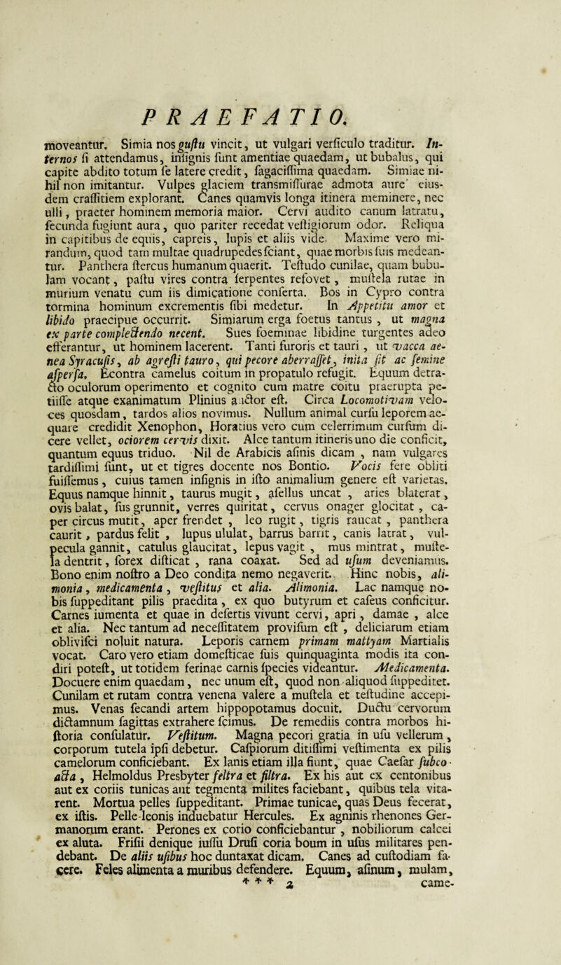 moveantur. Simia nosgujlu vincit, ut vulgari verficulo traditur. In¬ ternosti attendamus, infignis funt amentiae quaedam, ut bubalus, qui capite abdito totum fe latere credit, fagaciflima quaedam. Simiae ni¬ hil non imitantur. Vulpes glaciem transmiffurae admota aure eius¬ dem craffitiem explorant. Canes quamvis longa itinera meminere, nec ulli, praeter hominem memoria maior. Cervi audito canum latratu, fecunda fugiunt aura, quo pariter recedat veftigiorum odor. Reliqua in capitibus de equis, capreis, lupis et aliis vide, Maxime vero mi¬ randum, quod tam multae quadrupedes fciant, quae morbis luis medean¬ tur. Panthera ftercus humanum quaerit. Teftudo cunilae, quam bubu¬ lam vocant, paltu vires contra ferpentes refovet, muftela rutae in murium venatu cum iis dimicatione conferta. Bos in Cypro contra tormina hominum excrementis (ibi medetur. In Appetitu amor et libido praecipue occurrit. Simiarum erga foetus tantus , ut magna ex parte compleftendo necent. Sues foeminae libidine turgentes adeo efferantur, ut hominem lacerent. Tanti furoris et tauri , ut vacca ae¬ nea Syracufis, ab agrejli tauro, qui pecore aberrajfet, inita fit ac femine afperfa, Econtra camelus coitum in propatulo refugit. Equum detra- ao oculorum operimento et cognito cum matre coitu praerupta pe- tiiffe atque exanimatum Plinius a ador eft. Circa Locomotivam velo¬ ces quosdam, tardos alios novimus. Nullum animal curfu leporem ae¬ quare credidit Xenophon, Horatius vero cum celerrimum curium di¬ cere vellet, ociorem cervis dixit. Alce tantum itineris uno die conficit, quantum equus triduo. Nil de Arabicis afinis dicam , nam vulgares tardifiimi funt, ut et tigres docente nos Bontio. Vocis fere obliti fuiffemus, cuius tamen infignis in ifto animalium genere eft varietas. Equus namque hinnit, taurus mugit, afellus uncat , aries blaterat, ovis balat, fus grunnit, verres quiritat, cervus onager gloci tat , ca¬ per circus mutit, aper frendet , leo rugit, tigris raucat , panthera caurit, pardus felit , lupus ululat, barrus barrit, canis latrat, vul¬ pecula gannit, catulus glaucitat, lepus vagit, musmintrat, mufte- la dentrit, forex difticat , rana coaxat. Sed ad ufum deveniamus. Bono enim noftro a Deo condita nemo negaverit. Hinc nobis, ali¬ monia , medicamenta , vejlitus et alia. Alimonia. Lac namque no¬ bis fuppeditant pilis praedita, ex quo butyrum et cafeus conficitur. Carnes iumenta et quae in defertis vivunt cervi, apri, damae , alce et alia. Nec tantum ad neceftitatem provifum eft , deliciarum etiam oblivifci noluit natura. Leporis carnem primam mattyam Martialis vocat. Caro vero etiam domefticae luis quinquaginta modis ita con¬ diri poteft, ut totidem ferinae carnis fpecies videantur. Medicamenta. Docuere enim quaedam, nec unum eft, quod non aliquod fuppediret. Cunilam et rutam contra venena valere a muftela et teftudine accepi¬ mus. Venas fecandi artem hippopotamus docuit. Duftu cervorum di&amnum fagittas extrahere frimus. De remediis contra morbos hi- ftoria confulatur, Vefiitum. Magna pecori gratia in ufu vellerum , corporum tutela ipfi debetur. Cafpiorum ditiflimi veftimenta ex pilis camelorum conficiebant. Ex lanis etiam illa fiunt, quae Caefar fubco- aUa , Helmoldus Presbyter feltra et filtra. Ex his aut ex centonibus aut ex coriis tunicas aut tegmenta milites faciebant, quibus tela vita¬ rent. Mortua pelles fuppeditant. Primae tunicae, quas Deus fecerat, ex iftis. Pelle-leonis induebatur Hercules. Ex agninis rhenones Ger¬ manorum erant. Perones ex corio conficiebantur , nobiliorum calcei ex aluta. Frifii denique iuffu Drufi coria boum in ufus militares pen¬ debant. De aliis ufibus hoc duntaxat dicam. Canes ad cuftodiam fa¬ cere. Feles alimenta a muribus defendere. Equum, afinum, mulam, * * * 2 came-