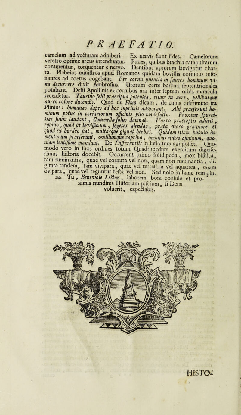 camelum ad veSuram adhiberi. Ex nervis fiunt fides. Camelorum veretro optime arcus intenduntur. Funes, quibus brachia catapultarum continentur, torquentur enervo. Dentibus aprorum laevigatur char¬ ta. Plebeios miniftros apud Romanos quidam bovillis cornibus info- nantes ad coetus cogebant. Per cornu fluentia in fauces hominum 7>i~ na decurrere dixit Ambrofius. Urorum certe barbari feptentrionales potabant. Delii Apollinis ex cornibus ara inter feptem orbis miracula recenfetur. Taurino fellipraecipua potentia, etiam in aere , pellibusque aureo colore ducendis. Quid de Fimo dicam , de cuius diferimine ita Plinius: humanas dapes ad hoc inprirais advocant. Filii praeferunt bo- minum potus in coriariorum officinis pilo madefacio. Proxime fpurci- tias fuwn laudant , Columella jolus damnat. Varro praeceptis adiicit, equino , quod flt leviffimum , fegetes alendas, prata vero graviore et quod ex hordeo fiat, multasque gignat herbas, Quidam etiam bubulo ill¬ inent orum praeferunt, oviliumque caprino, omnibus vero aftninum, quo¬ niam lentiflime mandant. De Differentiis in infinitum agi pollet. Quo¬ modo vero in fuos ordines totum Quadrupedum exercitum digdle- rimus hiftoria docebit. Occurrent primo folidipeda , mox bifuLa, tam ruminantia, quae vel cornuta vel non, quam non ruminantia , di¬ gitata tandem, tam vivipara, quae vel terreftria vel aquatica , quam ovipara , quae vel teguntur tefta vel non. Sed nolo in hanc rem pju. ra. Tu , Benevole LePtor, laborem boni confule et pro- 1 ximis nundinis Hiftoriam pifeium, fi Deus voluerit, expe&abis. HrSTO-