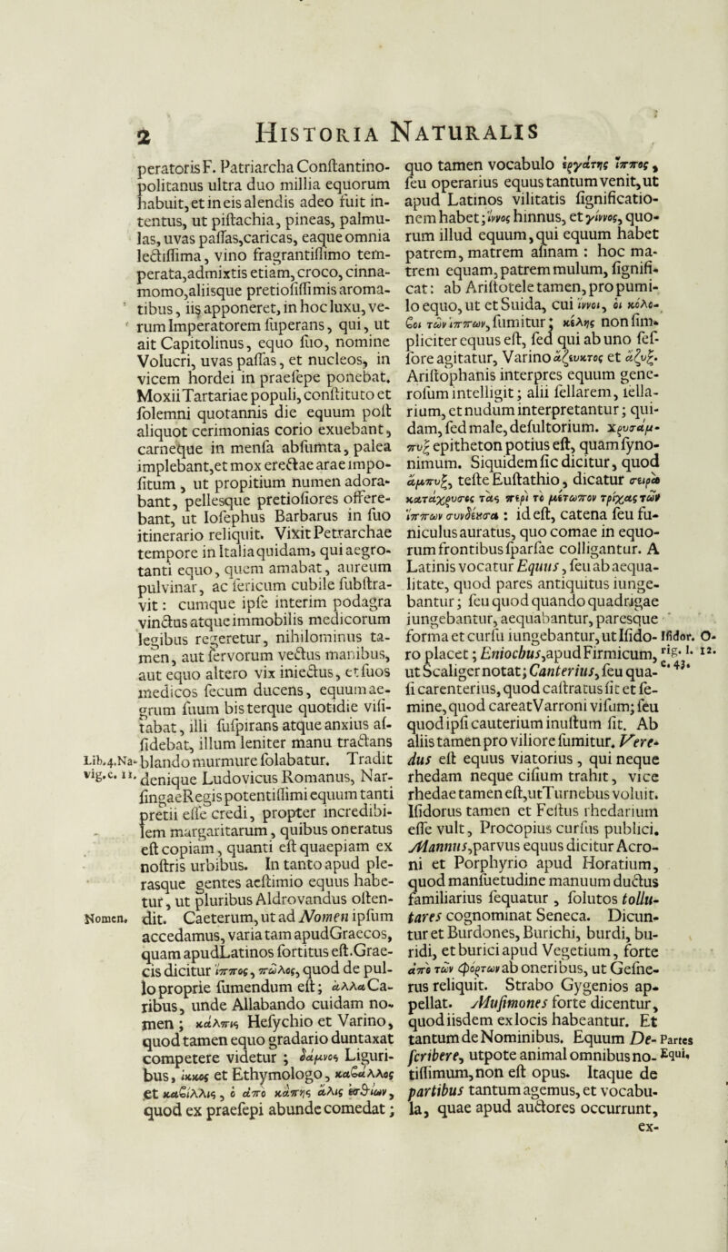 peratorisF. Patriarcha Conftantino- politanus ultra duo millia equorum habuit, et in eis alendis adeo fuit in¬ tentus, ut piftachia, pineas, palmu¬ las, uvas paftas,caricas, eaque omnia le&iffima, vino fragrantiflimo tem¬ perata,admixtis etiam, croco, cinna¬ momo,aliisque pretiofiflimis aroma¬ tibus , ii§ apponeret, in hoc luxu, ve¬ rum Imperatorem fuperans, qui, ut ait Capitolinus, equo fuo, nomine Volucri, uvas paffas, et nucleos, in vicem hordei in praefepe ponebat. MoxiiTartariae populi, conftituto et folemni quotannis die equum polt aliquot cerimonias corio exuebant, carneque in menfa abfumta, palea implebant,et mox ere&ae arae impo¬ litum , ut propitium numen adora¬ bant, pellesque pretiofiores offere¬ bant, ut Iofephus Barbarus in fuo itinerario reliquit. Vixit Petrarchae tempore in Italiaquidam3 qui aegro¬ tanti equo, quem amabat, aureum pulvinar, ac feneum cubile fublira¬ vit : cumque ipfe interim podagra vinctus atque immobilis medicorum legibus regeretur, nihilominus ta¬ men, aut fervorum ve&us manibus, aut equo altero vix inie&us, etfuos medicos fecum ducens, equum ae¬ grum fuum bisterque quotidie vifi- tabat, illi fufpirans atque anxius al¬ lidebat, illum leniter manu tra&ans Lib.4.Na-Blando murmure fblabatur. Tradit vig.c. ii. denjque Ludo vicus Romanus, Nar- lingaeRegis potentiffimi equum tanti pretii effe credi, propter incredibi¬ lem margaritarum, quibus oneratus eft copiam, quanti eft quaepiam ex noftris urbibus. In tanto apud ple- rasque gentes acltimio equus habe¬ tur , ut pluribus Aldrovandus olten- Nomcn. dit. Caeterum, ut ad Nomen ipfum accedamus, variatam apudGraecos, quam apudLatinos fortitus eft.Grae¬ cis dicitur iV7ros, w^Acf, quod de pul¬ lo proprie fumendum eft; uaau Ca¬ ribus, unde Allabando cuidam no¬ men ; KrtAsrts Hefychio et Varino, quod tamen equo gradario duntaxat competere videtur ; &*7*1'0* Liguri¬ bus, luKOf et Ethymologo, ku&uaaos .et joi£<AAw , e aVo k&.7T>}*; ctAig tcB-iuv, quod ex praefepi abunde comedat; quo tamen vocabulo i^yarrig Wn-og, feu operarius equus tantum venit, ut apud Latinos vilitatis lignificatio- nem habet \lrng hinnus, et ymog, quo¬ rum illud equum,qui equum habet patrem, matrem aunam : hoc ma¬ trem equam, patrem mulum, lignifi- cat: ab Ariltotele tamen, pro pumi¬ lo equo, ut etSuida, cui wci, oi kcAc- Qoi T&iRi?r7rw,fiimitur; ma^ nonfim» pliciter equus eft, fed qui ab uno fef- lore agitatur, Varino a^tvKrog et Arillophanis interpres equum genc- rofumintelligit; alii fellarem, lella- rium, et nudum interpretantur; qui¬ dam, fed male, defultorium. ml epitheton potius eft, quamfyno- nimum. Siquidemficdicitur, quod Sfurug, tefte Euftathio, dicatur o-eip* KstTclXgVO-ee TCt<i TTifl T6 pitTCOTTOV T^XUSTUt 'iTrtruv avvSzxcra : id eft, catena feu fu¬ niculus auratus, quo comae in equo¬ rum frontibusfparfae colligantur. A Latinis vocatur Equus, feu ab aequa¬ litate, quod pares antiquitus iunge- bantur; feu quod quando quadrigae iungebantur, aequabantur, paresque forma et curfu iungebantur, ut Ifido- ifidor. o- ro placet; Eniocbus,apud Firmicum, ri£* I2- ut Scaliger notat; Canter ius, feu qua- c‘ 43‘ li carenterius, quod caftratus fit et fe¬ mine, quod careatVarronivifum; feu quod ipfi cauterium inultum fit. Ab aliis tamen pro viliore fumitur. Vere * dus eft equus viatorius , qui neque rhedam neque cilium trahit, vice rhedae tamen eft,utTurnebus voluit. Ifidorus tamen et Feltus rhedarium effe vult, Procopius curfus publici. Mannus,parvus equus dicitur Aero¬ ni et Porphyrio apud Horatium, quod manfuetudine manuum du&us familiarius fequatur , folutos tollu- tares cognominat Seneca. Dicun¬ tur et Burdones, Burichi, burdi, bu- ridi, et burici apud Vegetium, forte «Ve 7uv <po£Tuvab oneribus, ut Gefne- rus reliquit. Strabo Gygenios ap¬ pellat. vldufmones forte dicentur, quod iisdem ex locis habeantur. Et tantum de Nominibus. Equum De- Partes feribere, utpote animal omnibus no- E<iui' tiftimum, non eft opus. Itaque de partibus tantum agemus, et vocabu¬ la, quae apud au&ores occurrunt, ex-