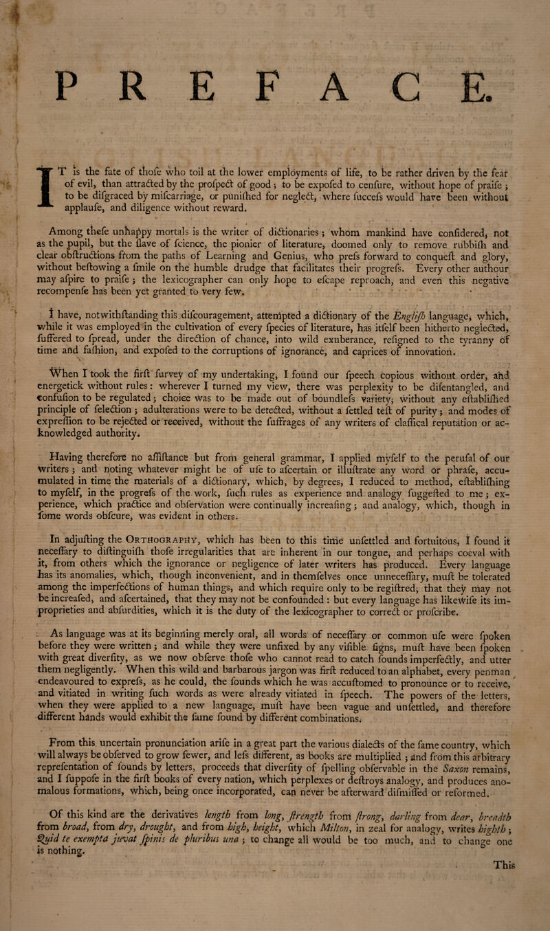 P R E F A C E. IT is the fate of thofe who toil at the lower employments of life, to be rather driven by the fear of evil, than attraded by the profped of good ; to be expofed to cenfure, without hope of praife j to be difgraced by mifcarriage, or punched for neglett, where fuccefs would have been without applaufe, and diligence without reward. Among thefe unhappy mortals is the writer of dictionaries; whom mankind have confidered, not as the pupil, but the Have of fcience, the pionier of literature, doomed only to remove rubbifh and clear obftruCtions from the paths of Learning and Genius, who prefs forward to conqueff and glory, without bellowing a frnile on the humble drudge that facilitates their progrefs. Every other authour may afpire to praife ; the lexicographer can only hope to efcape reproach, and even this negative recompenfe has been yet granted to very few. ' ... 1 have, notwithffanding this difcouragement, attempted a dictionary of the Englijh language * which, while it was employed in the cultivation of every fpecies of literature, has itfelf been hitherto neglected, buffered to fpread, under the direction of chance, into wild exuberance, refigned to the tyranny of time and fafhion, and expofed to the corruptions of ignorance, and caprices of innovation. When I took the firft Purvey of my undertakings I found our fpeech copious without order, and energetick without rules: wherever I turned my view, there was perplexity to be difentangled, and confufion to be regulated; choice Was to be made out of boundlefs variety; without any eftablifhed principle of feleCtion; adulterations were to be detected, without a fettled tefl of purity; and modes of expreflion to be rejected or received, without the fuffrages of any writers of claffical reputation or ac¬ knowledged authority. Having therefore no affiftance but from general grammar, I applied myfelf to the perufal of our writers; and noting whatever might be of ufe to afcertain or illuflrate any word or phrafe, accu¬ mulated in time the materials of a dictionary, which, by degrees, I reduced to method, eflablifhing to myfelf, in the progrefs of the work, fuch rules as experience and analogy fuggefted to me; ex¬ perience, which practice and obfervation were continually increafing; and analogy, which, though in fbme words obfcure, was evident in others; In adjufling the Orthography, which has been to this time unfettled and fortuitous, I found it neceffary to diftinguifh thofe irregularities that are inherent in our tongue, and perhaps coeval with it, from others which the ignorance or negligence of later writers has produced. Every language has its anomalies, which, though inconvenient, and in themfelves once unnecelfary, muft be tolerated among the imperfections of human things, and which require only to be regiftred; that they may not be increafed, and afcertained, that they may not be confounded : but every language has likewife its im¬ proprieties and abfurdities, which it is the duty of the lexicographer to correct or profcribe. As language was at its beginning merely oral, all words of neceffary or common ufe were fpoken before they were written; and while they were unfixed by any vifible figns* muft have been fpoken with great diverfity, as we now obferve thofe who cannot read to catch founds imperfectly, and utter them negligently. When this wild and barbarous jargon was firft reduced to an alphabet, every penman endeavoured to exprefs, as he could, the founds which he was accuftomed to pronounce or to receive, and vitiated in writing fuch words as were already vitiated in fpeech. The powers of the letters, when they were applied to a new language, muft have been vague and unfettled, and therefore different hands would exhibit the fame found by different combinations; From this uncertain pronunciation arife in a great part the various dialeCls of the fame country, which will always beobferved to grow fewer, and lefs different, as books are multiplied ; and from this arbitrary reprefentation of founds by letters, proceeds that diverfity of fpelling obfervable in the Saxon remains, and I fuppofe in the firft books of every nation, which perplexes or deftroys analogy, and produces ano¬ malous formations, which, being once incorporated, can never be afterward difmiffed or reformed. Of this kind are the derivatives length from long,, ftrtngth from jlrong,, darling from dear, breadth from broad, from dry, drought, and from high, height, which Milton, in zeal for analogy, writes highth; Quid te exempta juvat Jbinis de pluribm nna * to change all would be too much, and to change one is nothing. This