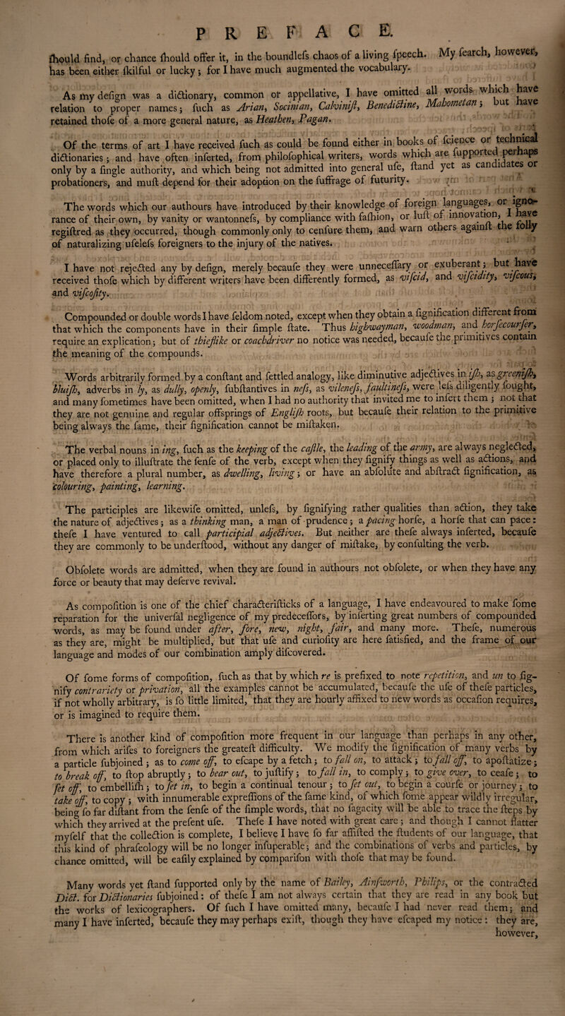 fhould find, or chance ihould offer it, in the boundlefs chaos of a living fpeech. My fearch, however, has been either fkilful or lucky ; for I have much augmented the vocabulary. As my dedgn was a dictionary > common ol* appellative, I have omitted all words which jjav^ relation to proper names; fuch as Arian, Socinian, Calvinifl, Bencdibhne, Mahome an, u av retained thofe of a more general nature, as Heathen, Pagan* Of the terms of art I have received fuch as could be found either in books of fcience or technical dictionaries; and have often inferted, from philofophical writers, words which are upporte pel aps only by a lingle authority, and which being not admitted into general ufe, ftand yet as can 1 a es o probationers, and muft depend for their adoption on the fuffrage of futurity. The words which our authours have introduced by their knowledge of foreign languages, or igno¬ rance of their own, by vanity or wantonnefs, by compliance with falhion, or luft of innovation, ave regiftred as they occurred, though commonly only to cenfure them, and warn othei s again t e 0 y of naturalizing ufelefs foreigners to the injury of the natives. I have not rejected any by deftgn, merely becaufe they were unneceffary or exuberant:; but have received thofe which by different writers have been differently formed, as vifcid, and vijcidity, vijcous, and vifcofity. > Compounded or double words I have feldom noted, except when they obtain a fignification different from that which the components have in their fimple date. Thus highwayman, woodman, and horjecvurjer, require an explication; but of thieflike or coachdriver no notice was needed, becaufe the primitives contain the meaning of the compounds. Words arbitrarily formed by a conftant and fettled analogy, like diminutive adjeClives in ijhy as greenifh, bluifh, adverbs in /y, as dully, openly, fubftantives in nefs, as vilenefs, faultinefs, were lefs diligently fought, and many fometimes have been omitted, when I had no authority that invited me to infert them ; not that they are not genuine and regular offsprings of Engli/h roots, but becaufe their relation to the primitive being always the fame, their dgnidcation cannot be midaken. The verbal nouns in ing, fuch as the keeping of the cajlle-, the leading of the army, are always negleCted, or placed only to illudrate the fenfe of the verb, except when they dgnify things as well as aCtions, and have therefore a plural number, as dwelling, living; or have an abfolute and abftraCt dgnidcation, as colouring, paintings learning. The participles are likewife omitted, unlefs, by dignifying rather qualities than a&ion, they take the nature of adjeCtives ; as a thinking man, a man of prudence ; a pacing horfe, a horde that can pace: thefe I have ventured to call participial adjettives. But neither are thefe always inferted, becaufe they are commonly to beunderdood, without any danger of midake, byconfulting the verb. Obfolete words are admitted, when they are found in authours not obfolete, or when they have any force or beauty that may deferve revival. As compodtion is one of the chief charaderidicks of a language, I have endeavoured to make dome reparation for the univerfal negligence of my predeceffors, by inferting great numbers of compounded words, as may be found under after, fore, new, night, fair, and many more. Thefe, numerous as they are, might be multiplied, but that ufe and curiodty are here fatisded, and the frame of our language and modes of our combination amply difcovered. Of dome forms of compodtion, fuch as that by which re is predxed to note repetition, and un to dg¬ nify contrariety or privation, all the examples cannot be accumulated, becaufe the ufe of thefe particles, if not wholly arbitrary, is fo little limited, that they are hourly affixed to new words as occadon requires, or is imagined to require them. There is another kind of compodtion more frequent in our language than perhaps in any other, from which arifes to foreigners the greateft difficulty. We modify the dgnidcation of many verbs by a particle fubjoined ; as to come off,\ to efcape by a fetch; to fall on, to attack; to fall off.\ to apodatize; to break off] to hop abruptly; to bear out, tojuftify; to fall in, to comply; to give over, toceafe; to fet off\ to embellifh ; to fet in, to begin a continual tenour ; to fet out, to begin a courfe or journey; to take offto copy ; with innumerable expreffions of the fame kind, of which fome appear wildly irregular, being fo far diftant from the fenfe of the dmple words, that no fagacity will be able to trace the ffeps by which they arrived at the prefent ufe. Thefe I have noted with great care; and though I cannot flatter inyfelf that the collection is complete, I believe I have fo far affifted the fludents of our language, that this kind of phrafeology will be no longer infuperable; and the combinations of verbs and particles, by chance omitted, will be eadly explained by comparifon with thole that may be found. Many words yet ftand fupported only by the name of Bailey, Ainfworth, Philips, or the contracted Ditt. for Diflionaries fubjoined: of thefe I am not always certain that they are read in any book but the works of lexicographers. Of fuch I have omitted many, becaufe I had never read them; and many I have inferted, becaufe they may perhaps exift, though they have efcaped my notice : they are, however. /