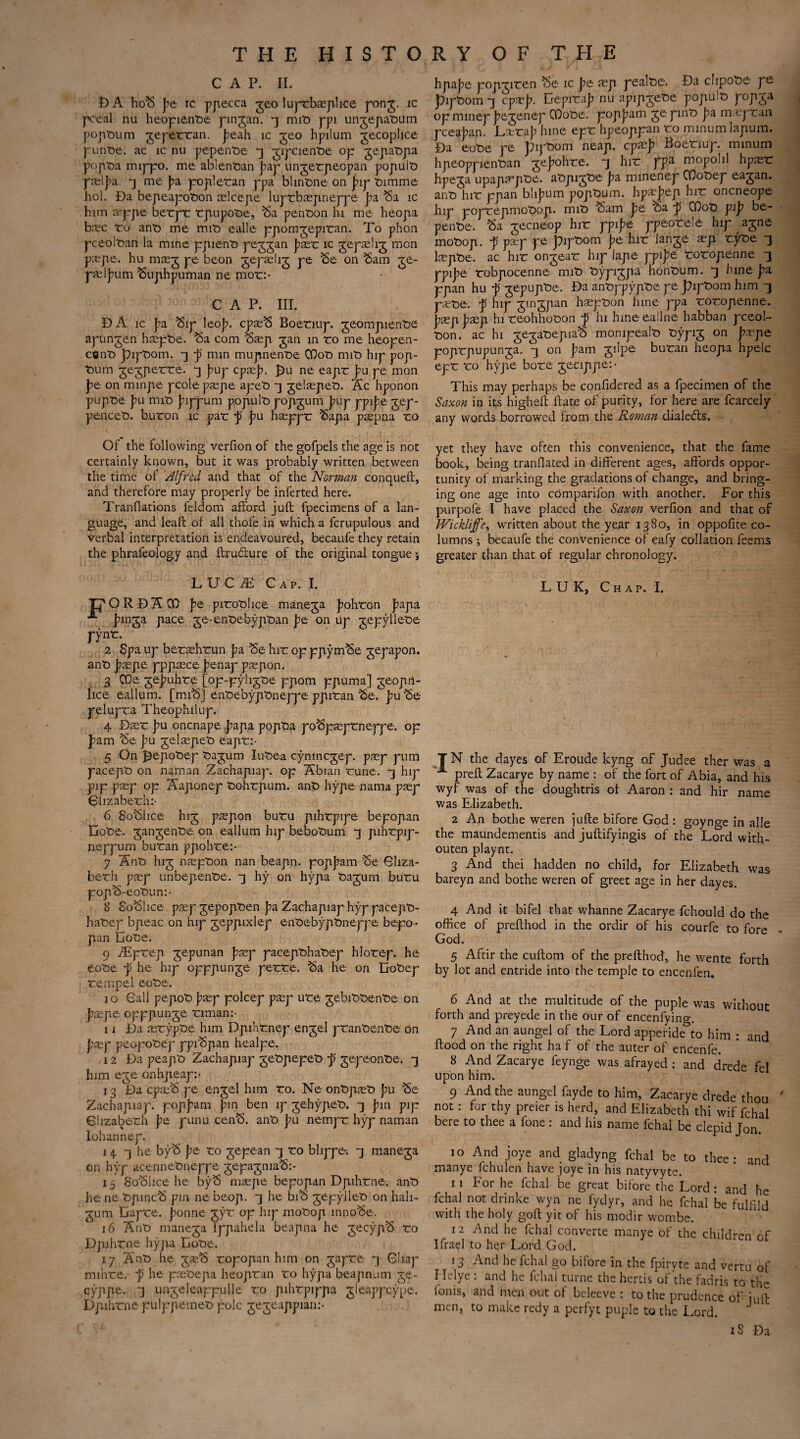 CAP. II. DA hoS pe ic ppecca geo luprbaeplice pong. ic pceal nu heopientie pingan. 3 mit> ppi ungepatium poptium gepercan. Jeah ic geo hpilum gecophce p untie. ac ic nu pe-petvoe 3 gipcientie op gepatipa popta mippo. me ablenOan Jiap ungetpeopan popult) paelj?a. 3 me pa popletan ppa blinOne on p\y t>imme hoi. Da bepeapotion mlcepe luptbmpneppe Ja Sa ic him xype betpr rpupoOe, Sa penton hi me heopa brec to ant) me mit> ealle ppomgepitan. To phon pceoltan la mine ppie-nt) peggan Jaet ic gepaehg mon p.T-pe. hu m^g pe beon gepaehg pe Se on Sam ge- pfelj)um Suphpuman ne mot:- CAP. III. B A ic Ja Sip leo]?. cpasS Boenup. geompiente apungen h$pt>e. Sa com Saep gan in ro me heopen- cent) pipOom. 3 p nun mujinenoe GDot> nnt> hip pop- t>um gegperte. 3 pup epee]?, £)u ne eapt Ju pe mon pe on minpe pcolepaepe apeti 3 gelsepeti. Ac hponon pupt>e pu mit> jnppum popult) popgum pup ppije gep- pe-ncet). buron ic par p j?u haeppt Sapa psepna ro hpajie popgiten Se ic pe aep peal tie. Da clipote pe piptiom 3 cprp. DepiraJ) nu apipjete popuit) popga op mmep Jiegenep COote. popjiam ge pint) pa m.epran pceaban. Ltra|) hine epr hpeoppan ro minum lapum. Da eot)e pe pipbom neap, epaej? Boenup. minum hpeoppientian gejohte. 3 hir ppa mopolil hpasr hpega upapa’pte. atipigtie Jia minenep OQotep eagan. ant) hir ppan blifum popturn. hpaejep hir oneneope hip poprepmoOop. mit> Sam pe oa ~p COot) pip be- pente. Sa gecneop hir ppije ppeorele hip agne motop. p peep pe piptom pe hir lange asp. ryoe 3 laspfce. ac hir ongeat hip lape ppife roropenne 3 ypipe robpocenne mit) typi^pa hontium. *3 hine pa ppan hu p gepupte. Da ant>ppypt)e pe pipOom him -3 p*t>e. p hip gingpan hsepton hine ppa roropenne. pxppaep hi reohhooon p hi hineeallne habban pceol- t)on, ac hi gegatepiaS monipealo fcypig on pxpe poprpupunga. -3 on pam gilpe buran heopa hpelc epr ro hype bore gecippe: • This may perhaps be confidered as a fpecimen of the Saxon in its higheft hate of purity, for here are fcarcely any words borrowed from the Roman dialedts. Of the following verfion of the gofpels the age is not certainly known, but it was probably written between the time of Alfred and that of the Norman conqueft, and therefore may properly be inferted here. Tranflations feldom afford jufl fpecimens of a lan¬ guage, and leafl of all thofe in which a fcrupulous and verbal interpretation is endeavoured, becaufe they retain the phraleology and ftrudlure of the original tongue j yet they have often this convenience, that the fame book, being tranflated in different ages, affords oppor¬ tunity of marking the gradations of change, and bring¬ ing one age into comparifon with another. For this purpofe I have placed the Saxon verfion and that of Wickliffe, written about the year 1380, in oppofite co¬ lumns ; becaufe the convenience of eafy collation Teems greater than that of regular chronology. L U C JE C a p. I. Tj' O R D A 00 pe pitotlice manega Johton papa Jmga pace ge-ent>ebypt>an pe on up gepyllete pynt. 2 Spa up betaehtun pa Se hit: op ppymSe gepapon. anti psepe pppaece penap ptepon. 3 CDs gejmhte [op-pyligtie ppom ppuma] geoprt- lice eallum. [miS] ent>ebypt>neppe ppiran Se. ])u Se pelupta Theophilup. 4 Dset: pu onenape papa popta poSp^prneppe. op pam Se pu gel^pet) eapr:- 5 On ]3epot>ep tiagum Iut)ea cynmcgep. pasp pum pacept) on naman Zachapiap. op Abian rune. *3 hip pip pasp op Aaponep tiohrpum. ant) hype nama paep Clizaberh:- 6 SoSlice hig psepon buru pihrpipe bepopan Dote, gangente on eallum hip bebotum -3 pihrpip- neppum buran ppohre:- 7 Ant hig n'aepton nan beapn. popj)am Se 6hza- berh pxp unbepente. 3 hy on hypa tagum buru popS-eotun:- 8 SoSlice prep gepopten pa Zachapiap hyp pacept- hatep bpeac on hip geppixlep entebyptneppe bepo¬ pan Dote. 9 iEprep gepunan pxp pacepthatep hlorep. he eote p he hip opppunge perte. Sa he on Dotep rempel eote. 10 Gall pepot pasp polcep prep ure gebittente on pxpe opppunge riman:- 11 Da srypte him Dpihrnep engel prantente on pasy peopotep ppiSpan healpe. . 12 Da peapt Zachapiap getpepet p gepeonte. 3 him ege onhpeap:* 13 Da cpreS pe engel him ro. Ne ontpret pu Se Zachapiap. popj)am pin ben ip gehypet. 3 |?in pip Clizaberh pe pitnu cenS. ant pu nempr hyp naman Iohannep. 14. 3 he byS pe ro gepean 3 to bhppe. 3 manega on hyp acennetneppe gepagmaS:- 15 SoSlice he byS m^pe bepopan Dpihrne. ant he ne tpmcS pin ne beop. 3 he biS gepyllet on hali- gum Dapre. ponne gyt op hip motop innoSe. 16 Ant manega Ippahela beapna he gecypS ro Dpihrne hypa Dote. 17 Ant he greS ropopan him on gapre 3 Cliap mihre. p he pretepa heopran to hypa beapnum ge- cyppe. 3 ungeleappulle ro pihrpippa gleappeype. Dpihrne pulppemet pole gegeappian:- LUK, Chap. I. T N the dayes of Eroude kyng of Judee ther was a prefl Zacarye by name : of the fort of Abia, and his wyf was of the doughtris of Aaron : and hir name was Elizabeth. 2 An bothe weren jufle bifore God: goynge in alle the maundementis and juftifyingis of the Lord with- outen playnt. 3 And thei hadden no child, for Elizabeth was bareyn and bothe weren of greet age in her dayes. 4 And it bifel that whanne Zacarye fchould do the office of preflhod in the ordir of his courfe to fore God. 5 Aftir the cuftom of the preflhod, he wente forth by lot and entride into the temple to encenfen. 6 And at the multitude of the puple was without forth and preyede in the our of encenfyino-. 7 And an aungel of the Lord apperide&to him : and flood on the right ha f of the auter of encenfe. 8 And Zacarye feynge was afrayed : and drede fe! upon him. 9 And the aungel fayde to him, Zacarye drede thou ' not : for thy preier is herd, and Elizabeth thi wif fchal bere to thee a fone : and his name fchal be clepid Jon. 10 And joye and gladyng fchal be to thee: and manye fchulen have joye in his natyvyte. 11 For he fchal be great bifore the Lord : and he fchal not dnnke wyn ne fydyr, and he fchal be fulfild with the holy gofl yit of his modir wombe. 12 And he fchal converte manye of the children of Ifrael to her Lord God. 1 3 And he fchal go bifore in the fpiryte and vertu of Idelye : and he fchal turne the hertis of the fadris to the foms, and men out ot beleeve : to the prudence of iult men, to make redy a perfyt puple to the Lord. J 18 Da