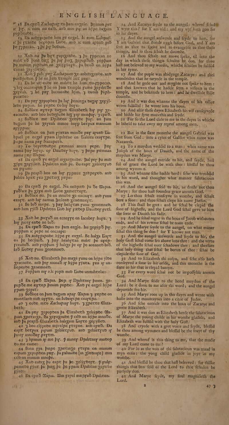 r 18 Da cpm£> Zachapiap ro })am engele. Jjpanun par ic pif. ic com nu ealt). ant) nun pip on hype Oagum popb>eot>e;: 19 Da anfcppapobe him pe enjel. Ic com Dabpiel. ic pe prant)e bepopan Dobe. ano ic com apenti piS pe pppiecan. 3 pe pip bptnan. 20 Ant) nu pu bipr pupijentie. 4 pu pppiecan ne miht o'b pone riej pe pap ping jepupciaS. poppam pu minum popt)um ne gelyp'oej r. pd beo<$ on hypa rim an ^epyllebe:- 21 Ant p pole pmp Zachapiam ge-anbit)igent>e. anti punt>piot>on p he on pam remple laer pmp: 22 Da he ur-eot>e ne mihre he him ro-pppiecan. *3 hig oneneopon p he on pam remple pume ^epihr^e gepeah. “3 he piep bicnient>e hym. -3 tiumb puph- punere:- 23 Da pmp jepopiren pa hip penunga tiajap jepyl- let»e prepon. he pepitie ro hip hupe:- 24 So'blice aeprepi 'oajum Elizabeth hip pip je- eacnote. ant) heo betnjlu'oe hig pip monpap. *3 cpm'S. 25 SoSlice me Dpnhren geoyoe pup. on pam t>agum pe he jepeah minne hopp berpux mannum apyppan: 26 So^lice on pam pyxran mon^e paep apent) Da- bpiel pe enjel ppam Dpihrne on Dalilea ceaprpe. pope nama pop Nazaperh. 27 To bepet)t)ut)pe pasmnan anum pepe. pop nama pop lopep. op DauiTep hupe. -] pope pomnan nama pop CDapia:- 28 Da epoo pe engel mgangente. £)alpep pu mit) jype gepylieiD. Dpihren mit> pe. Su eapr gebierput) on pipum:- 29 pa peap^ heo on hip pppoce getpepet). ant) pohre hpor peo gpetin 3 pope:- 30 Da cpo$ pe enjel. Ne ontpot) pu Se COapia. police pu gype mit> Dote gemerrepr. 31 Suffice nu. pu on mnot)e ge-eacnapr. ant) punu cenpr. ant) hip naman polent) genemnepr. 32 Se biS mope. *3 pop hehpran punu genemnefr. ant) him pyT6 Dpihren Dot) hip potiep Dauitiep perl. 33 Ant) he picpaS on ecneppe on Iacobep hupe. *3 hip picep ent)e ne bfS:- 34 Da cpoS COapia ro pam enjle. hu gepypS pip. poppam ic pepe ne onenape:- 35 Da ant»ppapot)e hype pe engel. Se halja Dapr on pe becyn)^. -3 pop heahpran mihr pe opep- pcearaS. ant) poppam p halite pe op pe acennet) bib. bib Dot>ep punu jenemneti, 36 Ant) nu. Elizabeth pm maje punu on hype ylt)e ■geacnote. ant) pep monab ip hype pyxta. peo ip un- bepentie jenemnet). 37 Foppam mpajcpopt) mit> Dote unmihtehc:- 38 Da epob COapia. £ep ip Dpihrnep pinen. je- pupbe me oprep pinum popte:- Ant) pe engel hype ppam-gepat:- 39 Soblice on pam tagum apap COapia *3 pepbe on munrlant) mit) oppre. on Iut)eipcpe ceaprpe. 40 -3 eot)e mro Zachapiap hupe. *] gperre Gliza¬ berh:- 41 Da pop gepopten pa Glizaberh gehypte COa- pian jpetmge. ba gepagnute p cilt) on hype innobe. ant) pa peapb Glizaberh halirum Dapre gepyllet). 42 7j heo clypobe mycelpe prepne. ant) epob. Du eapr berpux pipum geblerput). ant) jeblerput) ip pinep innobep poprm. 43 7j hpanun ip me pip. p minep Dpihrnep mot)op ro me cume:- 44 Sona ppa pinpe jperinje prepn on minum eapum jepopten pop. pa pahnut>e [in jlotinipe] min alt) on minum innope. 45 Ant) eatnj pu eapr pu pe gelyptept. p pulp- piemere pynt pa ping pe pe ppam Dpihrne gepote pynt):- 46 Da epob COapia. COin papel moppab Dpihren. 14 And Zacarye feyde to the aungel: wherof fchal Y wyte this ? for Y am old : and my wyf hath gon fer in hir dayes. 15 And the aungel anfwerde and feyde to him, for Y am Gabriel that itonde nygh bifore God, and Y am lent to thee to lpeke and to evangelife to thee thele thingis, and lo thou fchalt be doumbe. 16 And thou fchalt not mowe lpeke, til into the day in which thefe thingis fchulen be don. for thou haft not beleved to my wordis, whiche fchulen be fulfild in her tyme. 17 And the puple was abidynge Zacarye : and thei wondriden that he taryede in the temple. 18 And he gede out and myghte not fpeke to hem : and thei knewen that he hadde leyn a vifioun in the temple, and he bekenide to hem : and lie dwellide ftille doumbe. 19 And it was don whanne the dayes of his office weren fulffilid : he wente into his hous. 20 And aftir thefe dayes Elizabeth his wif confeyvede and hidde hir fyve monethisand feyde. 21 For fo the Lord dide to me in the dayes in whiche he biheld to take awey my reprof among men. 22 But in the fixte monethe the aungel Gabriel was fent from God : into a cytee of Galilee whos name was Nazareth. 23 To a maydun weddid to a man : whos name was Jofeph of the hous of Dauith, and the name of the maydun was Marye. 24 And the aungel entride to hir, and fayde, heil ful of grace the Lord be with thee: bleffid be thou among wymmm. 25 And whanne fche hadde herd: fche was troublid in his word, and thoughte what manner falutacioun this was. 26 And the aungel feid to hir, ne drede not thou IVIarye : for thou halt founden grace anentis God. 27 Lo thou fchalt confeyve in wombe, and fchalt bere a fone: and thou fchalt clepe his name Jhefus. 28 This ffiall be gret: and he fchal be clepid the fone of highefte, and the Lord God fchal geve to him the feete of Dauith his fadir. 29 And he fchal regne in the hous of Jacob withouten ende, and of his rewme fchal be noon ende. 30 And Marye feyde to the aungel, on what maner fchal this thing be don ? for Y knowe not man. 3 1 And the aungel anfwerde and feyde to hir, the holy Goft fchal come fro above into thee : and the vertu of the highefte fchal ouer fchadowe thee : and therfore that holy thing that fchal be bortin of thee : fchal be clepide the fone of God. 32 And to Elizabeth thi cofyn, and fche alfo hath confeyved a fone in hir eelde, and this monethe is the fixte to hir that is clepid bareyn. 33 For every word fchal not be impoffyble anentis God. 34 And Marye feide to the hond maydun of the Lord : be it doon to me aftir thi word; and the aungel departide fro hir. 35 And Marye' roos up in tho dayes and wente with hafte into the mountaynes into a citee of Judee. 36 And fche entride into the hous of Zacarye and grette Elizabeth. 37 And it was don as Elizabeth herde the falutacioun of Marye the young childe in hir wombe gladide, and Elizabeth was fulfild with the holy Goft. 38 And cryede with a gret voice and feyde, bleffid be thou among wymmen and bleffid be the fruyt of thy wombe. 39 And wherof is this thing to me, that the modir of my Lord come to me ? 40 For lo as the vois of thi falutacioun was maad in myn eeris: the yong child gladide in joye in my . wombe. 41 And bleffid be thou that haft beleeved : for thilke thingis that ben feid of the Lord to thee fchulen be parlytly don. 42 And Marye feyde, my foul magnifieth the Lordk 2