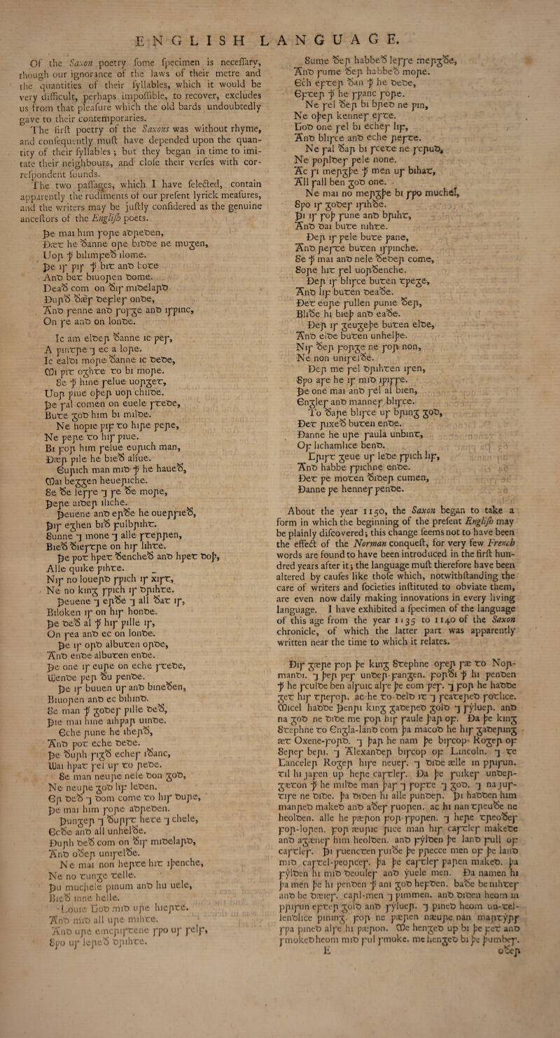 Of the Saxon poetry fome fpecimen is necefiarv, though our ignorance of the laws of their metre and the quantities of their iyllables, which it would be very difficult, perhaps lmpoflible, to recover, excludes us from that plcafure which the old bards undoubtedly gave to their contemporaries. The fir ft: poetry of the Saxons was without rhyme, and confequently muft have depended upon the quan¬ tity of their fyllables; but they began in time to imi¬ tate their neighbours, and clofe their verfes with cor- refpondent founds. The two paflages, which I have feledted, contain apparently the rudiments of our prefent lyrick meafures, and the writers may be juftly confidered as the genuine anceftors of the Englifo poets. mat him pope abpeben, Dmb he Sanne ope bibbe ne mujen, Uop j? bilimpeS dome. £>e ip pip p bib ant> bore Ant) ber biuope-n borne. DeaS com on Sip mit)elapt> DupS Smp beplep onbe, Anb penne ant) popje ant) ippinc. On pe ant) on lont)e. Ic am elbep Sanne ic pep, A pinrpe q ec a lope. Ic ealt)i mope Sanne ic t)et>e, GL pir ojhre ro bi mope. 8e f hine pelue uopjeb, Uop piue o])ep uop chiibe. pal comen on euele pretie, Bure jot) him bi milbe. Ne hopiepipro hipe pe-pe, Ne pepe ro hip piue. Bi pop him pelue eupich man, Dmp pile he bieS aliue. Gupich man mib p he haueS, COai bejjen heuepiche. Se Se leppe q pe Se mope, £epe aibep lliche. £euene ant) epSe he oueppieS, £ip ejhen biS pulbpihr. Sunne q mone q alle preppen, BieS Sieprpe on hip lihre. £e por hper SencheS anti hper bop, Alle quike pihre. Nip no louept) ppich ip xipb, ■ Ne no kinj ppich ip bpihbe. tjeuene q epSe q all Sab ip, Biloken ip on hip honbe. £e beS al f hip pille ip. On pea anb ec on lonbe. £e ip opb alburen opbe, Anb enbe alburen enbe. ]5e one ip eupe on eche prebe, Ipenbe pep Su penbe. pje ip buuen up anb bineSen, Biuopen anb ec bihinb. Se man -p jobep pille beS, J)ie mai hine aihpap uinbe. Gche pune he lhepS, Anb por eche bebe. Re Suph pijS echep iSanc, Ibai hpar pel up ro pebe. Se man neupe nele bon job, Ne neupe job lip leben. Op beS q bom come ro hip bupe. Re mai him pope abpeben. punjep q Suppb here q chele, GcSe anb all unhelSe. Duph beS com on Sip mibelapb, Anb oSep unipelSe. Ne mai non heprehir ipenche, Ne no runje relle. Ru muchele pinum anb hu uele, BieS nine helle. -Louie Cob mib npe hiepre. Anb mib all upe mihre. Anb upe emepiprene ppo up pelp, Spo up lepeS bpihre. Sume 'Sep habbeS leppe mepjSe, Anb pume Sep habbeS mope. Gch eprep San f he bebe, Gprep ji he ppanc pope. Ne pel Sep bi bpeb ne pin, Ne oj)ep kennep epre. Cob one pel bi echep lip, Anb bhpee anb eche pepre. Ne pal Sap bi pcete ne pepub, Ne poplbep pe-le none. Ac pi mepjj)e f men up bihar, All pall ben job one. Ne mai no mepjpe bi ppo muchel, Spo ip jobep lpihSe. Ri ip pop pune anb bpihr, Anb bai bure nihre. Dep ip pele bure pane, Anb pepre buren ippinche. Se f mai anb nele Sebep come, Sope hir pel uopSenche. Dep ip bhpee buren rpeje, Anb lip buren beaSe. Der eupe pullen pume Sep, BliSe hi biep anb eaSe. Dep ip jeujepe buren elbe, Anb elbe buren unhelpe. Nip Sep popje ne pop non, Ne non unipelSe. Dep me pel bpihren ipen, Spo ape he ip mib ipippe. Re one mai anb pel al bien, Gnjlep anb mannep bhpee. To Sape bhpee up bpinj job, Der pixeS buren enbe. Danne he upe paula unbinr. Op lichamlice benb. Epipr jeue up lebe ppich lip, Anb habbe ppichne enbe. Der pe moren Sibep cumen, Danne pe hennep penbe. About the year 1150, the Saxon began to take a form in which the beginning of the prefent Englijh may be plainly difeovered; this change leemsnot to have been the effedt of the Norman conqueft, for very few French words are found to have been introduced in the firft hun¬ dred years after it; the language muft: therefore have been altered by caufes like thofe which, notwithftanding the care of writers and focieties inftituted to obviate them, are even now daily making innovations in every living language. I have exhibited a fpecimen of the language of this age from the year 1135 to 1140 of the Saxon chronicle, of which the latter part was apparently written near the time to which it relates. Dip jmpe pop j)e kinj Srephne opep pm bo Nop- manbi. q pep pep unbep-panjen. popSi p hi penben ~p he pculbe ben aipuic alpe pe eom pep. q pop he habbe jeb hip rpepop. ac he ro-belb ir q pcarepeb porlice. OOicel habbe Renpi kinj jabepeb joib q pyluep. anb na job ne bibe me pop hip paule pap op. Da pe kinj Srephne bo Gnjla-lanb com pa macob he hip jabepinj mb Oxene-popb. q pap he nam pe bipcop* Rojep op Sepep bepi. q Alexanbep bipcop op Lincoln, q be Lancelep Rojep hipe neuep. q bibe mile in ppipun. bilhijapen up hepe capblep. Da pe puikep unbep- jmbon p he milbe man pap q popbe q job. q najup- bipe ne bibe. pa biben hi alle punbep. Ri habben-him manpeb makeb anb aSep puopen. ac hi nanbpeuSe ne heolben. alle he pmpon pop-ppopen. q hepe bpeoSep pop-lopen. pop mupic pice man hip capblep makebe anb ajmnep him heolben. anb pylben pe lanb pull op capblep. Ri pueneben puiSe pe ppecce men op pe lanb mib capbel-peopcep. pa pe capblep papen makeb. pa pylben hi mib beoulep anb yuele men. Da namen hi pa men pe hi penben p am job hepben. baSe be nihbep anb be breiep. capl-men q pimmen. anb biben heom m ppipun epbep jolb anb pyluep. q pineb heom un-bei- lenblfce pininj. pop ne pmpen nmupe nan maprypp ppa pineb alpe lu pmpon. COe henjeb up bi pe peb anb pmokebheom nub pul pmoke. me henjeb bipe pumbep. L oSep