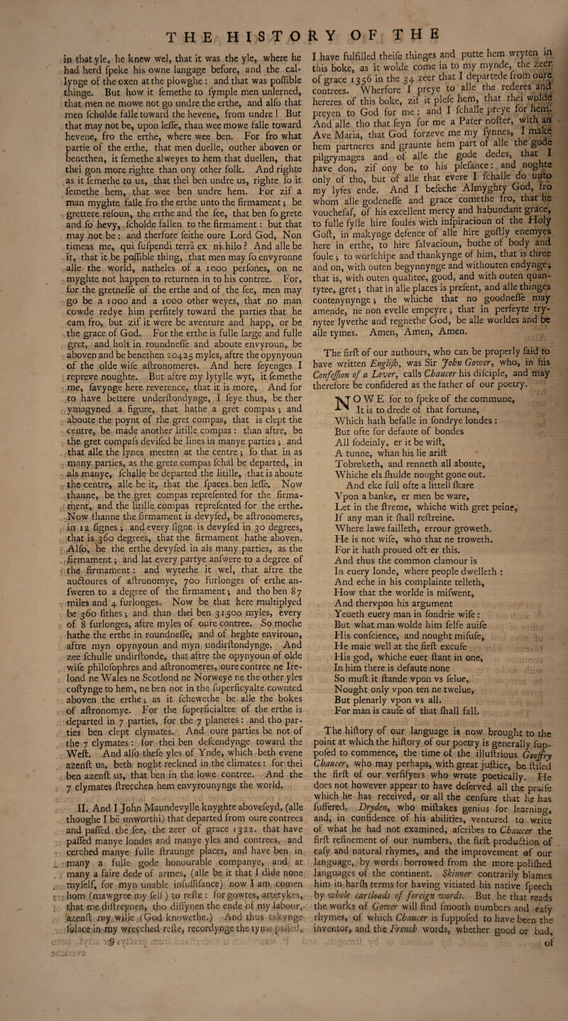 in that yle, he knew wel, that it was the yle, where he had herd fpeke his owne langage before, and the cal* lynge of the oxen at the plowghe : and that was poflible thinge. But how it femethe to lymple men unlerned, that men ne mowe not go undre the erthe, and alfo that men fcholde falle toward the hevene, from undre ! But that may not be, upon lefle, than wee mowe falle toward hevene, fro the erthe, where wee ben. For fro what partie of the erthe, that men duelle, outher aboven or benethen, it femethe alweyes to hem that duellen, that thei gon more righte than ony other folk. And righte as it femethe to us, that thei ben undre us, righte fo it femethe hem, that wee ben undre hem. For zif a man myghte falle fro the erthe unto the firmament; be grettere refoun, the erthe and the fee, that ben fo grete and fo hevy, fcholde fallen to the firmament: but that may not be : and therfore feithe oure Lord God, Non timeas me, qui fufpendi terra ex nkhilo ? And alle be it, that it be poflible thing, that men may fo envyronne alle the world, natheles of a 1000 perfones, on ne myghte not happen to returnen in to his contree. For, for the gretneffe of the erthe and of the fee, men may go be a 1000 and a 1000 other weyes, that no man cowde redye him perfitely toward the parties that he cam fro, but zif it were be aventure and happ, or be the grace of God. For the erthe is fulle large and fulle gret, and holt in roundnefie and aboute envyroun, be aboven and be benethen 20425 myles, aftre the opynyoun of the olde wife aftronomeres. And here feyenges I repreve noughte. But aftre my lytylle wyt, it femethe me, favynge here reverence, that it is more, And for to have bettere underftondynge, I feye thus, be ther ymagyned a figure, that hathe a gret compas ; and aboute the poynt of the gret compas, that is clept the centre, be made another litille compas : than aftre, be the gret compals devifed be lines in manye parties ; and that alle the lynes meeten at the centre ; fo that in as many parties, as the grete compas fchal be departed, in als manye, fchalle be departed the litille, that is aboute the centre, alle be it, that the fpaces. ben leffe. Now thanne, be the gret compas reprefented for the firma¬ ment, and the litille compas reprefented for the erthe. Now thanne the firmament is devyfed, be aflronomeres, in 12 fignes •, and every figne is devyfed in 30 degrees, that is 360 degrees, that the firmament hathe aboven. Alfo, be the erthe devyfed in als many parties, as the firmament; and lat-every partye anfwere to a degree of the firmament: and wytethe it wel, that aftre the auCtoures of aftronomye, 700 furlonges of- erthe an- fweren to a degree of the firmament*, and tho ben 87 miles and 4 furlonges. Now be that here multiplyed be 360 fithes ; and than thei ben 31500 myles, every of 8 furlonges, aftre myles of oure contree. So moche hathe the erthe in roundnefie, and of heghte enviroun, aftre myn opynyoun and myn undirftondynge. And zee fchulle undirftonde, that aftre the opynyoun of olde wife philofophres and aftronomeres, oure contree ne Ire- lond ne Wales ne Scotlond ne Norweye ne the other yles coftynge to hem, ne ben not in the fuperficyalte cownted aboven the erthe; as it fchewethe be alle the bokes of aftronomye. For the fuperficialtee of the erthe is departed in 7 parties, for the 7 planetes: and tho par¬ ties ben clept clymates. And oure parties be not of the 7 clymates: for thei ben defcendynge toward the Weft. And alfo thefe yles of Ynde, which beth evene azenft us, beth noght reckned in the climates : for thei ben azenft us, that ben in the lowe contree. And the 7 clymates ftrecchen hem envyrounynge the world. II. And I John Maundevylle knyghte abovefeyd, (alle thoughe I be unworthi) that departed from oure contrees and pafifed. the fee, the zeer of grace 1322. that have pafled manye londes and manye yles and contrees, and cerched manye fulle ftraunge places, and have ben in many a fulle gode honourable companye, and at many a faire dede of armes, (alle be it that 1 dide none myfelf, for myn unable infuffifance) now I am comen horn (mawgree my fell ) to refte : forgowtes, artetykes, that me diftreynen, tho difiynen the ende of my labour, azenft my. wille (God knowethe.) And thus tnk.vnge folace in my wrecched refte, recordynge the tyme pafied, I have fulfilled theife thinges and putte hem wryten in this boke, as it wolde come in to my mynde, the zeer, of grace 135b in the 34 zeer that I departede from oure. contrees. Wherfore I preye to alle the rederes and hereres of this boke, zif it plcfc hem, that thei wolde preyen to God for me: and I fchalle preye for hem. And alle tho that feyn for me a Pater nofter, with an Ave Maria, that God forzeve me my fynnes, I make hem partneres and graunte hem part of alle the gode pilgrymages and of alle the gode dedes, that have don, zif ony be to his plefance. and noghte only of tho, but of alle that evere I fchalle do unto my lyfes ende. And I befeche Almyghty God, fro whom alle godenefie and grace comethe fro, that he vouchefaf, of his excellent mercy and habundant grace, to fulle fylle hire foules with infpiracioun of the Holy Goft, in makynge defence of alle hire goftly enemyes here in erthe, to hire falvacioun, bothe of body and foule ; to worlchipe and thankynge of him, that is three and on, with outen begynnynge and withouten endynge; that is, with outen qualitee, good, and with outen quan- tytee, gret; that in alle places is prefent, and alle thinges contenynynge; the whiche that no goodnefte may amende, ne non evelle empeyre; that in perfeyte try- nytee lyvethe and regnethe God, be alle worldes and be alle tymes. Amen, Amen, Amen. The firft of our authours, who can be properly faid to have written Englijh, was Sir John Gower, who, in his Confeffion of a Lover, calls Chaucer his difciple, and may therefore be confidered as the father of our poetry. OWE for to fpeke of the commune, It is to drede of that fortune, Which hath befalle in fondrye londes : But ofte for defaute of bondes All lodeinly, er it be wift, A tunne, whan his lie arift Tobreketh, and renneth all aboute, Whiche els fhulde nought gone out. And eke full ofte a littell fkare Vpon abanke, er men beware. Let in the ftreme, whiche with gret peine. If any man it fhall reftreine. Where lawe failleth, errour groweth. He is not wife, who that ne troweth. For it hath proued oft er this. And thus the common clamour is In euery londe, where people dwelleth : And eche in his complainte telleth. How that the worlde is mifwent, And thervpon his argument Yeueth euery man in fondrie wife : But what man wolde him felfe auife His confcience, and nought mifufe. He maie well at the firft excufe His god, whiche euer ftant in one. In him there is defaute none So muft it ftande vpon vs felue. Nought only vpon ten ne twelue, But plenarly vpon vs all. For man is caufe of that fliall fall. The hiftory of our language is now brought to the point at which the hiftory of cur poetry is generally fup- pofed to commence, the time of the illuftrious Geoffry Chaucer, who may perhaps, with great juftice, be ftiled the firft of our verfifyers who wrote poetically. He does not however appear to have deferved all the praife which he has received, or all the cenfure that hp has buffered. Dryden, who miftakes genius for learning, and, in confidence of his abilities, ventured to write of what he had not examined, aferibes to Chaucer the firft refinement of our numbers, the firft production of eafy and natural rhymes, and the improvement of our language, by words borrowed from the more polilhed languages of the continent. Skinner contrarily blames him in harfti terms for having vitiated his native fpeech by whole cartloads of foreign words. But he that reads the works of Gower will find fmooth numbers and eafy rhymes, of which Chaucer is fuppofed to have been the inventor, and the French words, whether good or bad,