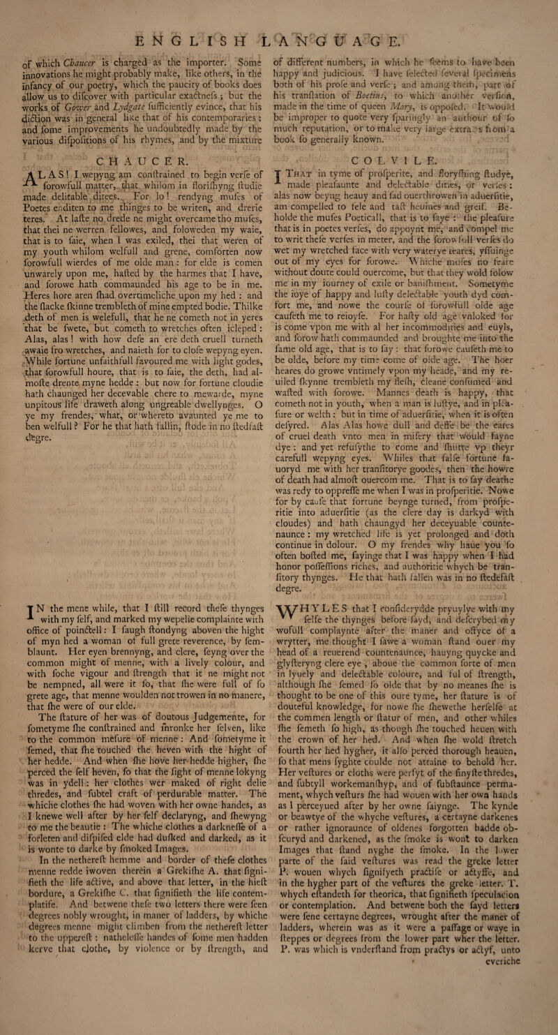 ENGLISH of which Chaucer is charged as the importer. Some innovations he might probably make, like others, in the infancy of our poetry, which the paucity of books does allow us to difcover with particular exadnefs ; but the works of Gower and Lydgate fufficiently evince, that his diction was in general lilce that of his contemporaries: and fome improvements he undoubtedly made by the various difpofitions of his rhymes, and by the mixture CHAUCER. ALAS! I wepyng am conftrained to begin verfe of forowfull matter, that whilom in florifhyng ftudie made delitable ditees. For lo! rendyng mules of Poetes eaditen to me thinges to be writen, and drerie teres. At lafte no drede ne might overcame tho mules, that thei ne werren fellowes, and foloweden my waie, that is to faie, when I was exiled, thei that weren of my youth whilom welfull and grene, comforten now forowfull wierdes of me olde man : for elde is comen unwarely upon me, halted by the harmes that I have, and forovve hath comrnaunded his age to be in me. Heres hore aren fhad overtimeliche upon my hed : and the flacke Ikinne tremblethof mine empted bodie. Thilke deth of men is welefull, that he ne cometh not in yeres that be fwete, but cometh to wretches often icleped : Alas, alas ! with how defe an ere deth cruell turneth awaie fro wretches, and naieth lor to clofe wepyng eyen. While fortune unfaithlull favoured me with light godes, that forowfull houre, that is to faie, the deth, had al- mofte drente myne hedde : but now for fortune cloudie hath chaunged her decevable chere to mewarde, myne unpitous life draweth along ungreable dwellynges. O ye my frendes, 'what, or'whereto avaunted ye me to ben welfull ? For he that hath fallin, ftode in no ftedfaft d'egre. T N the mene while, that I Hill record thefe thynges with my felf, and marked my wepelie complainte with office of poindtell: I faugh ftondyng aboven the hight of myn hed a woman of full grete reverence, by fem- blaunt. Her eyen brennyng, and clere, feyng over the common might of menne, with a lively colour, and with foche vigour and ftrength. that it ne might not be nempned, all were it fo, that fhe were full of fo grete age, that menne woulden not trowen in no manere, that fhe were of our elde. The ftature of her was of doutous Judgemente, for fometyme ffie conftrained and fnronke her felven, like to the common mefure of menne : And fometyme it femed, that fhe touched the heven with the hight of her hedde. And when fhe hove her hedde higher, fhe perced the felf heven, fo that the fight of menne lokyng was in ydell: her clothes wer maked of right delie thredes, and fubtel craft of perdurable matter. The whiche clothes fhe had woven with her owne handes, as I knewe well after by her felf declaryng, and fhewyng to me the beautie : The whiche clothes a darknefle of a forleten and difpifed elde had dufked and darked, as it is wonte to darke by fmoked Images. In the nethereft hem me and border of thefe clothes menne redde iwoven therein a Grekifhe A. that figni- fieth the life adtive, and above that letter, in the hieft bordure, a Grekifhe C. that fisrnifieth the life contem- platife. And betwene thefe two letters there were feen degrees nobly wrought, in maner of ladders, by whiche degrees menne might climben from the nethereft letter to the uppereft : nathelefte handes of fome men hadden kerve that clothe, by violence or by ftrength, and LANGUAGE. of different numbers, in which he feems to have been happy and judicious. I have felected ievera! fpecimens both of his profe and verfe ; and among them, part of his tranflation of Boetius, to which anorher verfion, made in the time of queen Mary, is oppoied. It would be improper to quote very fpanngly an authour of fo much reputation, or to make very large extra js fiom a book fo generally known. ' C O L V 1 L E. T That in tyme of profperite, and floryfhing ftudye, A made pleafaunte and deledtable dines, or verfes : alas now beyng heauy and fad ouerthrowen in aduerfitie, am compelled to feie and taft heuines and greif. Be- holde the mules Poeticall, that is to faye : the pleafure that is in poetes verfes, do appoynt me, and compel me to writ thefe verfes in meter, and the forow full verfes do wet my wretched face with very waterye teares, yfiliinge out of my eyes for forovve. Whiche mules no feare without doute could ouercome, but that they wold folow me in my journey of exile or baniffirnent. Sometyme the ioye of happy and hilly deledlable youth dyd com¬ fort me, and nowe the courfe of forowfull olde age caufeth me to reioyfe. For hafty old age vnloked for is come vpon me with al her incommodities and euyls, and forow hath comrnaunded and broughte me into the fame old age, that is to fay : that lorowe caufeth me to be olde, before my time come of olde age. The hoer heares do growe vntimely vpon my heade, and my re- uiled fkynne trembJeth my flefh, cleane confumed and wafted with forovve. Mannes death is happy, that cometh not in youth, when a man is luftye, and in pka- fure or welth: but in time of aduerfitie, when it is often defyred. Alas Alas howe dull and deffe be the eares of cruel death vnto men in mifery that would fayne dye : and yet refulythe to come and lhutte vp theyr carefull wepyng eyes. Whiles that falfe fortune fa- uoryd me with her tranfitorye goodes, then the howre of death had almoft ouercom me. That is to fay deathe was redy to oppreffe me when I was in profperitie. Nowe for by caufe that fortune beynge turned, from profpe¬ ritie into aduerfitie (as the clere day is darkyd with cloudes) and hath c’naungyd her deceyuable counte- naunce : my wretched life is yet prolonged and doth continue in dolour. O my frendes why haue you fo often bofted me, fayinge that I was happy when I-had honor poffeffions riches, and authoritie whych be tran- fitory thynges. He that hath fallen was in no ftedefaft degre. VAiTH YLES that I confiderydde pryuylye with my * ~ felfe the thynges before fayd, and deferybed my wofull complaynte after the maner and offyee of a wrytter, me thought I fawe a woman ftand ouer my head of a reuerend countenaunce, hauyng quyeke and glyfteryng clere eye , aboue the common forte of men in lyuely and deledlable coloure, and ful of ftrength, although fhe femed fo olde that by no meanes fhe is thought to be one of this oure tyme, her ftature is of douteful knowledge, for nowe fhe ffiewethe herfelfe at the com men length or ftatur of men, and other whiles fhe femeth fo high, as though fhe touched heuen with the crown of her hed. And when fhe wold ftretch fourth her hed hygher, it alfo perced thorough heauen, fo that mens fyghte coulde not attaine to behold her. Her veftures or cloths were perfyt of the finyfte thredes, and fubtyll workemanfhyp, and of fubftaunce perma- ment, whych vefturs fhe had wouen with her own hands as 1 perceyued after by her owne faiynge. The kynde or beawtye of the whyche veftures, a certayne darkenes or rather ignoraunce of oldenes forgotten hadde ob- feuryd and darkened, as the fmoke is wont to darken Images that ftand nyghe the fmoke. In the Lwer parte of the faid veftures was read the greke letter P. wouen whych fignifyeth pra&ife or a&yffe, and in the hygher part of the veftures the greke letter. T. whych eftandeth for theorica, that fignifieth fpeculacion or contemplation. And betwene both the fayd letters were fene certayne degrees, wrought after the maner of ladders, wherein was as it were a paffage or waye in fteppes or degrees from the lower part wher the letter. P. was which is vnderftand from pra&ys or a&yf, unto * everiche