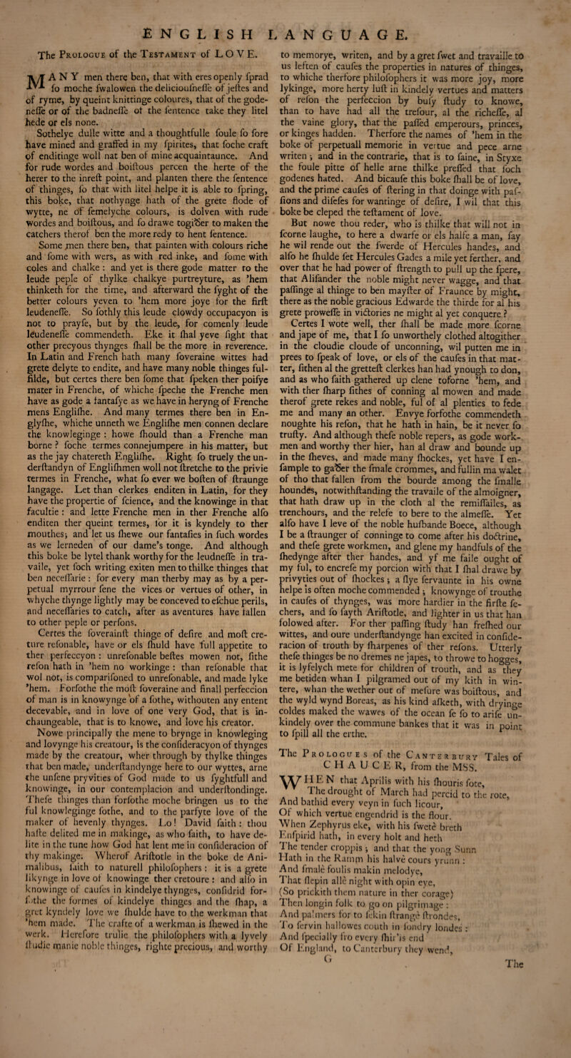 The Prologue of the Testament of LOVE. MANY men there ben, that with eres openly fprad fo moche fwalowen the delicioufneffe of jeftes and of ryme, by queint knittinge coloures, that of the gode- nefle or of the badnelfe of the fentence take they litel hede or els none. Sothelye dulle witte and a thoughtfulle foule fo fore have mined and graffed in my fpirites, that foche craft of enditinge woll nat ben of mine acquaintance. And for rude wordes and boiftous percen the herte of the herer to the inreft point, and planten there the fentence of thinges, lb that with litel helpe it is able to fpring, this boke, that nothynge hath of the grete flode of wytte, ne of femelyche colours, is dolven with rude wordes and boiftous, and fo drawe togfSer to maken the catchers therof ben the more redy to hent fentence. Some men there ben, that painten with colours riche and fome with wers, as with red inke, and fome With coles and chalke : and yet is there gode matter ro the leude peple of thylke chalkye purtreyture, as ’hem thinketh for the time, and afterward the fyght of the better colours yeven to ’hem more joye for the Hrft leudenefie. So fothly this leude dowdy occupacyon is not to prayfe, but by the leude, for comen ly leude kudenelte commendeth. Eke it fhal yeve fight that other precyous thynges fhall be the more in reverence. In Latin and French hath many foveraine wittes had grete delyte to endite, and have many noble thinges ful- filde, but certes there ben fome that fpeken ther poifye mater in Frenche, of whiche fpeche the Frenche men have as gode a fantafye as we have in heryng of Frenche mens Englilhe. And many termes there ben in En- glyfhe, whiche unneth we Englilhe men connen declare the knowleginge : howe Ihould than a Frenche man borne ? foche termes connejumpere in his matter, but as the jay chatereth Englilhe. Right fo truely the un- derftandyn of Englilhmen woll not flretche to the privie termes in Frenche, what fo ever we boften of ftraunge langage. Let than clerkes enditen in Latin, for they have the propertie of fcience, and the knowinge in that facultie : and lette Frenche men in ther Frenche alfo enditen ther queint termes, for it is kyndely to ther mouthess and let us Ihewe our fantafies in fuch wordes as we lerneden of our dame’s tonge. And although this boke be lytel thank worthy for the leudneffe in tra- vaile, yet loch writing exiten mentothilke thinges that ben neceflarie : for every man therby may as by a per¬ petual myrrour fene the vices or vertues of other, in whyche thynge lightly may be conceved toefchue perils, and necelfaries to catch, after as aventures have fallen to other peple or perfons. Certes the foverainft thinge of defire and moft cre- ture refonable, have or els fhuld have full appetite to ther perfeccyon : unrefonable belles mowen not, fithe refon hath in ’hem no workinge : than refonable that wol not, is comparifoned to unrefonable, and made lyke ’hem. Forfothe the moft foveraine and finall perfeccion of man is in knowynge of a fothe, withouten any entent decevable, and in love of one very God, that is in- chaungeable, that is to knowe, and love his creator. Nowe principally the mene to brynge in knowleging and lovynge his creatour, is the confideracyon of thynges made by the creatour, wher through by thylke thinges that ben made, underftandynge here to our wyttes, arne the unfene pryvities of God made to us fyghtfull and knowinge, in our contemplacion and underftondinge. Thefe thinges than forfothe moche bringen us to the ful knowleginge fothe, and to the parfyte love of the maker of hevenly thynges. Lo! David faith : thou hafte delited me in makinge, as who faith, to have de- lite in the tune how God hat lent me in confideracion of thy makinge. Wherof Ariftotle in the boke de Ani- malibus, faith to naturell philofophers: it is a grete likynge in love of knowinge ther cretoure : and alfo in knowinge of caufes in kindelye thynges, confidrid for- f'the the formes of kindelye thinges and the fhap, a gret kyndely love we Ihulde have to the werkman that ’hem made. The crafte of a werkman is fhewed in the werk. Flerefore trulie the philofophers with a lyvely ftudie manic noble thinges, righte precious, and worthy to memorye, writen, and by a gret fwet and travaiile to us leften of caufes the properties in natures of thinges, to whiche therfore philofophers it was more joy, more lykinge, more herty lull in kindely vertues and matters of refon the perfeccion by bul'y ftudy to knowe, than to have had all the trefour, al the richelfe, al the vaine glory, that the palled emperours, princes, or kinges hadden. Therfore the names of ‘hem in the boke of perpetuall memorie in vertue and pece arne writen •, and in the contrarie, that is to faine, in Styxe the foule pitte of helle arne thilke preifed that foch godenes hated. And bicaufe this boke fhall be of love, and the prime caufes of ftering in that doinge with paf- fions and difefes for wantinge of defire, I wil that this boke be cleped the teftament of love. But nowe thou reder, who is thilke that will not in fcorne laughe, to here a dwarfe or els halfe a man, fay he wil rende out the fwerde of Hercules handes, and alfo he Ihulde fet Hercules Gades a mile yet ferther, and over that he had power of ftrength to pull up the fpere, that Alifander the noble might never wagge, and that paffinge al thinge to ben mayfter of Fraunce by might, there as the noble gracious Edwarde the thirde for al his grete prowefle in victories ne might al yet conquere ? Certes I wote well, ther fhall be made more fcorne and jape of me, that I fo unworthely clothed altogither in the cloudie cloude of unconning, wil putten me in prees to fpeak of love, or els of the caufes in that mat¬ ter, fithen al the gretteft clerkes han had ynough to don, and as who faith gathered up clene toforne ’hem, and with ther lharp fithes of conning al mowen and made therof grete rekes and noble, ful of al plenties to fede me and many an other. Envye forfothe commendeth noughte his refon, that he hath in hain, be it never fo trufty. And although thefe noble repers, as gode work¬ men and worthy ther hier, han al draw and bounde up in the fheves, and made many fhockes, yet have I en- fample to ga^er the fmale crommes, and fullin ma walet of tho that fallen from the bourde among the lmalle houndes, notwithftanding the travaile of the almoigner, that hath draw up in the cloth al the remiflailes, as trenchours, and the relefe to bere to the almefle. Yet alfo have I leve of the noble hulbande Boece, although I be a ftraunger of conninge to come after his do&rine, and thefe grete workmen, and glene my handfuls of the fhedynge after ther handes, and yf me faile ought of my ful, to encrefe my porcion with that I fhal drawe by privyties out of fhockes ; a flye fervaunte in his owne helpe is often moche commended ; knowynge of trouthe in caufes of thynges, was more hardier in the firfte fe- chers, and fo fayth Ariftotle, and lighter in us that han folowed after. For ther pafiing ftudy han frefhed our wittes, and oure underftandynge han excited in confide¬ racion of trouth by fharpenes of ther refons. Utterly thefe thinges be no dremes ne japes, to throwe to hogges, it is lyfelych mete for children of trouth, and as they me betiden whan I pilgramed out of my kith in win- tere, whan the wether out of mefure was boiftous, and the wyld wynd Boreas, as his kind afketh, with drying coldes maked the wawes of the ocean fe fo to arife un- kindely over the commune bankes that it was in point to fpill all the erthe. The Prologues of the Canterbury Tales of CHAUCER, from the MSS. W HEN that Aprilis with his fhouris fote, The drought of March had percid to the rote. And bathid every veyn in fuch licour. Of which vertue engendrid is the flour. When Zephyrus eke, with his fwete breth F.nfpirid hath, in every holt and heth The tender croppis ; and that the yong Sunn Flath in the Ramm his halve cours yrunn : And fmale foulis makin melodye, 1 hat flepin alle night with opin eye, (So prickith them nature in ther corage) Then longin folk to go on pilgrimage : And palmers for to lekin ftrange ftrondes, To fervin hallowes couth in fondry londes : And lpecially fro every fhir’is end Of England, to Canterbury they wend.