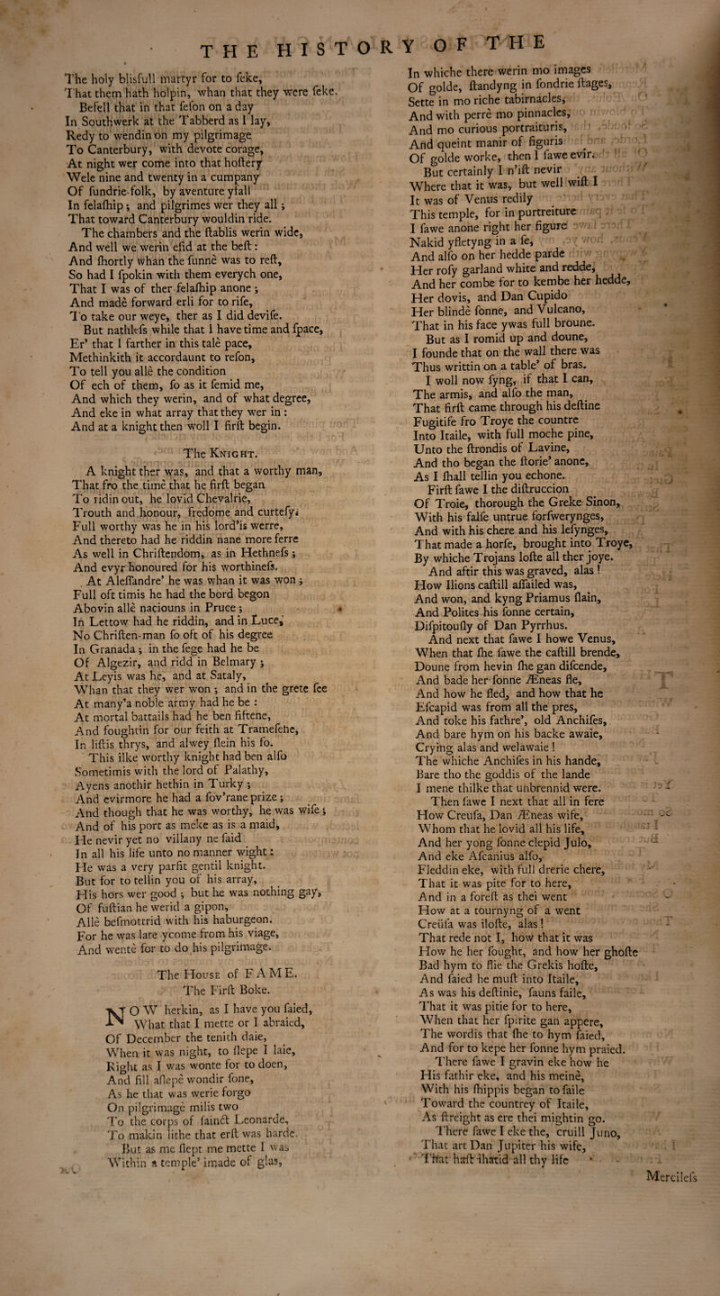 The holy blisfull martyr for to feke, That them hath holpin, whan that they were feke Befell that in that felon on a day In Southwerk at the Tabberd as I lay, Redy to wendinon my pilgrimage To Canterbury, with devote corage. At night wer come into that hoftery Wele nine and twenty in a cumpany Of fundrie folk, by aventure ylall In felafhip ; and pilgrimes wer they all; That toward Canterbury wouldin ride. The chambers and the ftablis werin wide, And well we werin efid at the beft: And fhortly whan the funne was to reft. So had I fpokin with them everych one. That I was of ther felafhip anone ; And made forward erli for to rife. To take our weye, ther as I did devife. But nathlefs while that 1 have time and fpace, Fr* that I farther in this tale pace, Methinkith it accordaunt to refon. To tell you alle the condition Of ech of them, fo as it femid me, And which they werin, and of what degree, And eke in what array that they wer in : And at a knight then woll I firft begin. The Knight. A knight ther was, and that a worthy man. That fro the time that he firft began Toridinout, he lovid Chevalrie, Trouth and honour, fredome and curtefyi Full worthy was he in his lord’is werre. And thereto had he riddin nane more ferre As well in Chriftendom, as in Hethnefs; And evyr honoured for his worthinefs. At Aleflandre’ he was whan it was won j Full oft timis he had the bord begon Abovin alle naciouns in Pruce ; In Lettow had he riddin, and in Luce, No Chriften-man fo oft of his degree In Granada *, in the fege had he be Of Algezir, and ridd in Belmary j At Leyis was he, and at Sataly, Whan that they wer won •, and in the grete fee At many’a noble army had he be : At mortal battails had he ben fiftene. And foughtin for our feith at Tramefehe, In liftis thrys, and alwey flein his fo. This ilke worthy knight had ben alfo Sometimis with the lord of Palathy, Ayens anothir hethin in Turky •, And evirmore he had a fov’rane prize ; And though that he was worthy, he was wife; And of his port as meke as is a maid, He nevir yet no villany ne laid In all his life unto no manner wight: He was a very parfit gentil knight. But for to tellin you of his array. His hors wer good ; but he was nothing gay, Of fuftian he werid a gipon, Alle befmottrid with his haburgeon. For he was lare ycome from his viage. And wente for to do his pilgrimage. The House of F A M E. The Firft Boke. O W herkin, as I have you faied, What that I mette or I abraied, Of December the tenith daie, When it was night, to flepe I laie. Right as I was wonte for to doen, And fill aflepe wondir fone, As he that was werie forgo On pilgrimage milis two To the corps of l'aindt Leonarde, To makin lithe that erft was harde. But as me fiept me mette I was Within a temple’ imade of glas, In whiche there werin mo images Of golde, ftandyng in fondrie ftages, Sette in mo riche tabirnacles. And with perre mo pinnacles. And mo curious portraituris. And queint manir of figuris Of golde worke, then 1 fawe evir. But certainly I n’ift nevir Where that it was, but well wift I It was of Venus redily This temple, for in purtreiture I fawe anone right her figure Nakid yfletyng in a fe, And alfo on her hedde parde Her rofy garland white and redde. And her combe for to kembe her hedde. Her dovis, and Dan Cupido Her blinde fonne, and Vulcano, That in his face ywas full broune. But as I romid up and doune, I founde that on the wall there was Thus writtin on a table’ of bras. I woll now fyng, if that I can. The armis, and alfo the man. That firft came through his deftine Fugitife fro Troye the countre Into Itaile, with full moche pine. Unto the ftrondis of Lavine, And tho began the ftorie’ anone. As I fhall tellin you echone. Firft fawe I the diftruccion Of Troie, thorough the Greke Sinon, With his falfe untrue forfwerynges, And with his chere and his lefynges. That made a horfe, brought into Troye, By whiche Trojans lofte all ther joye. And aftir this was graved, alas ! How Ilions caftill afifailed was. And won, and kyng Priamus (lain. And Polites his fonne certain, Difpitoufly of Dan Pyrrhus. And next that fawe I howe Venus, When that fhe fawe the caftill brende, Doune from hevin fhe gan difcende. And bade her fonne ./Eneas fie. And how he fled, and how that he Efcapid was from all the pres. And toke his fathre’, old Anchifes, And bare hym on his backe awaie. Crying alas and welawaie ! The whiche Anchifes in his hande. Bare tho the goddis of the lande I mene thilke that unbrennid were. Then fawe I next that all in fere How Creufa, Dan /Eneas wife. Whom that he lovid all his life. And her yong fonne clepid Julo, And eke Afcanius alfo, Fleddin eke, with full drerie chere, That it was pite for to here. And in a foreft as thei went How at a tournyng of a went Creufa was ilofte, alas ! That rede not I, how that it was How he her fought, and how her ghofte Bad hym to flie the Grekis hofte. And faied he muft into Itaile, As was his deftinie, fauns faile. That it was pitie for to here. When that her fpirite gan appere. The wordis that flie to hym faied. And for to kepe her fonne hym praied. There fawe I gravin eke how he His fathir eke, and his meine. With his fhippis began to faile Toward the countrey of Itaile, As {freight as ere thei mightin go. There fawe I eke the, cruill Juno, That art Dan Jupiter his wife, That harft -ihatid all thy life Mercilels