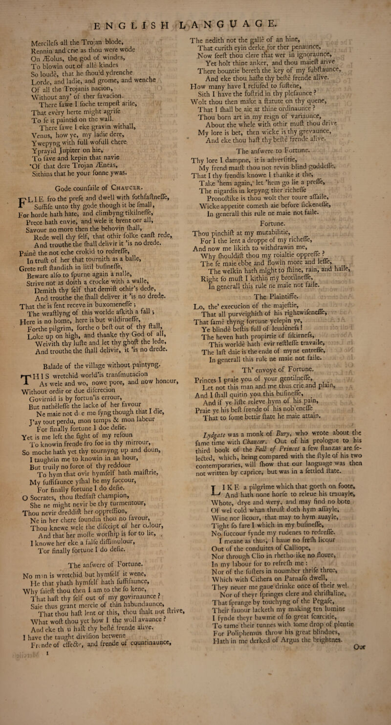 Mercilefs all the Trojan blode, Rennin and crie as thou were wode On Soltis, the god of windes, To blow in out of alle kindes So loude, that he fhou’d ydrenche Lorde, and ladle, and grome, and wcnche Of all the Trojanis nation. Without any’ of ther favacion. There fawc I foche tempeft arile. That every herte might agrife To fe it paintid on the wall. There fawe l eke gravin withall, Venus, how ye, my ladie dere, Ywepyngwith full wofull chere Yprayid Jupiter on hie, To lave and kepin that navie •Of that dere Trojan iEneas, Sithins that he your fonne y was. i Gode counfaile of Chaucer. FLIE fro the prefe and dwell with fothfaftnefle, Suffife unto thy gode though it be fmall, For horde hath hate, and climbyng tikilnefie, Prece hath envie, and wele it brent oer all, Savour no more then the behovin lhall, Rede well thy felf, that othir folke canfl rede, And trouthe the fball delivir it ’is no drede. Paine the not eche crokid to redrefie. In truft of her that tournith as a balle, Grete reft ftandith in litil bufinefie. Beware alio to fpurne again a naue. Strive not as doith a crocke with a walle, Demith thy felf that demift othir’s dede, And trouthe the lhall deliver it ’is no drede. That the is fent receve in buxomenefie •, The wraftlyng of this worlde afkith a fall; Here is no home, here is but wildirnefie, Forthe pilgrim, forthe o belt out of thy ftall, Loke up on high, and thanke thy God of all, Weivith thy lufte and let thy ghoft the lede. And trouthe the lhall delivir, it ’is no drede. Balade of the village without paintyng. HIS wretchid world’is tranfmutacion As wele and wo, nowe pore, and now honour, Without ordir or due difcrecion Govirnid is by fortun is errour, But nathelefie the lacke of her favour Ne maie not d: e me fyng though that I die, J’ay tout perdu, mon temps & mon labeur For finally fortune 1 doe defie. Yet is me left the fight of my refoun To knowin frende fro foe in thy mirrour. So moche hath yet thy tournyng up and doun, I taughtin me to knowin in an hour. But truily no force of thy reddour To hym that ovir hymfelf hath maiftrie, My fuffifaunce yrtial be my fuccour, For finally fortune I do deRe. O Socrates, thou ftedfaft champion. She ne might nevir be thy turmentour. Thou nevir dreddift her oppreffion, Ne in her chere foundin thou no favour, Thou knewe wele the difeeipt of her colour. And that her mode worfhip is for to lie, , I knowe her eke a falte diflimulour. Tor finally fortune I do defie. The anfwere of Fortune. No mm is wretchid but hymfelf it wene. He that yhath hymfelf hath iuffilaunce. Why faieft thou then I am to the fo kene. That haft thy felf out of my govirnaunce ? Saie thus grant mercie of thin habundaunce, _ That thou haft lent or this, thou ftialt not ftrive, What woft thou yet how I the woll avaunce ? And eke th u haft thy belle frende alive. I have the taught divifion betwene Frc nde of effe&e, and frende of countmaunce, The nedith not the galle of an hine, That curith eyin derke for ther penaunce. Now feeft thou clere that wer in ignoraunce. Yet holt thine anker, and thou maieft arive There bountie bereth the key of my fubftaunce. And eke thou hafte thy befte frende alive. Flow many have I refufed to fuftene, Sith I have the foil rid in thy plefaunce ? Wolt thou then make a ftatute on thy quene. That I fhall be aie at thine ordinaunce ? Thou bom art in my reign of variaunce. About the whele with othir muff thou drive My lore is bet, then wicke is thy grevaunce, And eke thou haft thy befte frende alive. The anfwere to Fortune. Thy lore I dampne, it is adverfitie, My frend maift thou not revin blind goddefie, That I thy frendis knowe I thanke it the, Take ’hem again, let ’hem go lie a prefie. The nigardis in kepyng ther richefie Pronoftike is thou wolt ther toure afiaile, Wicke appetite cometh aie before fickenefie. In generall this rule ne maie not fade. Fortune. Thou pinchift at my mutabilitie, For I the lent a droppe of my richefie. And now me likith to withdrawin me. Why fhouldift thou my roialtie opprefie ? The fe maie ebbe and flowin more and lefie. The welkin hath might to fifine, rain, and haile. Right fo muft I kithin my brotilnefije. In generall this rule ne maie not fade. The Plaintiffe. Lo, the’ execucion of the majeftie. That all purveighith of his rightwifenefte. That fame thyng fortune yclepin ye. Ye blinde beftis full of leudenefs ! The heven hath propirtie of fikirnefs. This worlde hath evir reftlefie travaile. The laft daie is the ende of myne entrefie. In generall this rule ne maie not fade. Th’ envoye of Fortune. Princes I praie you of your gentilnefie, ^ # Let not this man and me thus crie and piain. And 1 fhall quitin you this bufinefte. And if ye lifte releve hym of his pain, Praie ye his beft frende of his nob’enefie. That to fome bettir ftate he maie attain. Lydgate was a monk of Bury, who wrote about the fame time with Chaucer. Out of his prologue to his third book of the Fall of Princes a few ftanzas are fe- ledted, which, being compared with the ftyle of his two contemporaries, will fhow that our language was then not written by caprice, but was in a fettled ftate. LI K E a pilgrime which that goeth on foote, And hath none horfe to releue his trauayle, Whote, drye and wery, and may find no bote Of wel cold whan thruft doth hym afiayle. Wine nor licour, that may to hym auayle, Tight fo fare I which in my bufinefie, No fuccour fynde my rudenes to redrefie. I meane as thus, 1 haue no frefli licour Out of the conduites of Calliope, Nor through Clio in rhethoiike no floure, In my labour for to refrefh me : Nor of the fufters in noumber thrife three. Which with Cithera on Parnafo dwell, . They neuer me gaue drinke once of their wel. Nor of theyr fpringes clere and chriftaline. That fprange by touchyng of the Pegafe, Their fauour lacketh my making ten lumine I fynde theyr bawme of fo great fcarcitie. To tame their tunnes with lome drop of plentie For Poliphemus throw his great blindnes. Hath in me derked of Argus the brightnes. i