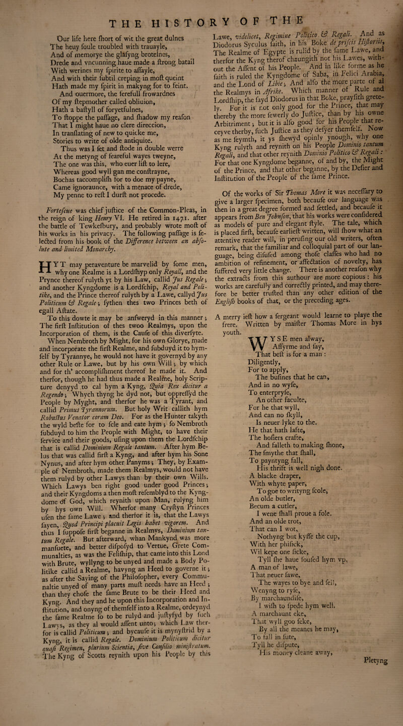 Our life here fhort of wit the great dulnes The heuy foule troubled with trauayle, And of memorye the glafyng brotelncs, Drede and vncunning haue made a ftrong batail With werines my fpirite to afiayle, And with their fubtil creping in moftqueint Hath made my fpirit in makyng for to feint. And ouermore, the ferefull frowardnes Of my ftepmother called obliuion, Hath a baftyll of foryetfulnes. To ftoppe the paflage, and fliadow my reafon That I might haue no clere direccion. In tranflating of new to quicke me. Stories to write of olde antiquite. Thus was I fet and ftode in double werre At the metyng of feareful wayes tweyne. The one was this, who euer lift to lere. Whereas good wyll gan me conftrayne, Bochas taccomplilh for to doe my payne, Came ignoraunce, with a menace of drede, My penne to reft I durft not precede. Fortefcue was chief juftice of the Common-Pleas, in the reign of king Henry VI. He retired in 1471. after the battle of Tewkefbury, and probably wrote moft of his works in his privacy. The following paflage is fe- leCted from his book of the Difference between an abfo- lute and limited Monarchy. HY T may peraventure be marvelid by fome men, why one Realme is a Lordfhyp only Royally and the Prynce thereof rulyth yt by his Law, callid Jus Regale; and another Kyngdome is a Lordfchip, Royal and Poli- tike, and the Prince thereof rulyth by a Lawe, callyd Jus Foliticum & Regale -, fythen thes two Princes beth of egall Aftate. To this dowte it may be anfweryd in this manner ; The firft Inftitution of thes twoo Realmys, upon the Incorporation of them, is the Caufe of this diverfyte. When Nembroth by Might, for his own Glorye, made and incorporate the firft Realme, and fubduyd it to hym- felf by Tyrannye, he would not have it governyd by any other Rule or Lawe, but by his own Will •, by which and for th’ accomplifhment thereof he made it. And therfor, though he had thus made a Realme, holy Scrip¬ ture denyyd to cal hym a Kyng, Quia Rex dicitur a Regendo; W7hych thyng he dyd not, but opprefiyd the People by Myght, and therfor he was a Tyrant, and callid Primus Tyrannorum. But holy Writ callith hym Robuflus Venator coram Deo. For as the Hunter takyth the wyld befte for to fcle and eate hym ; fo Nembroth fubduyd to him the People with Might, to have their fervice and their goods, ufing upon them the Lordfchip that is callid Dominium Regale tantum. After hym Be- lus that was callid firft a Kyng, and after hym his Sone Nynus, and after hym other Panyms ; They, by Exam¬ ple of Nembroth, made them Realmys, would not have them rulyd by other Lawys than by their own Wills. Which Lawys ben right good under good Princes-, and their Kyngdoms a then moft refemblyd to the Kyng¬ dome df God, which reynith upon Man, rulyng him by hys own Will. Wherfor many Cryftyn Princes u’fen the fame Lawe -, and therfor it is, that the Lawys fayen. Quod Principi placuit Legis habet vigorem. And thus I fuppofe firft beganne in Realmys, Dominium tan- turn Regale. But afterward, whan Mankynd was more manfuete, and better difpofyd to Vertue, Crete Com- munalties, as was the Felifhip, that came into this Lond with Brute, wyllyng to be unyed and made a Body Po- litike callid a Realme, havyng an Heed to governe it; as after the Saying of the Philofopher, every Commu- naltie unyed of many parts muft needs have an I feed ; than they chofe the fame Brute to be their Heed and Kyng. And they and he upon this Incorporation and In¬ ftitution, and onyng of themfelf into a Realme, ordeynyd the fame Realme fo to be rulyd and juftyfyd by Inch Lawys, as they al would afient unto; which Law ther¬ for is callid Politicum ; and bycaufe it is mynyftrid by a Kyng, it is callid Regale. Dominium Politicum dicitur auafi Regimen, plurium Scientia, five Confilio minijh alum. The Kyng of Scotts reynith upon his People by this Lawe, videlicet, Regimine Politico 6? Regalt. And as Diodorus Syculus faith, in his Boke de prifeis Hijtorns, The Realme of Egypte is rulid by the fame Lawe, and therfor the Kyng therof chaungith not his Lawes, with¬ out the Afient of his People. And in hke^ forme as he faith is ruled the Kyngdome of Saba, in Pelici /irabia, and the Lond of Libie; And alfo the more parte of al the Realmys in Afrike. Which manner of Rule and Lordfhip, the fayd Diodorus in that Boke, prayfith grete- ly. For it is r.ot only good for the Prince, that may thereby the more fewerly do Juftice, than by his owne Arbitriment; but it is alfo good for his People that re- ceyve therby, fuch Juftice as they delyer themfexf. Now as me feymth, it ys fhewyd opinly ynough, why one Kyng rulyth and reynith on his People Dominio tantum Regalia and that other reynith Dominio Politico CP Regali: For that one Kyngdome beganne, of and by, the Might of the Prince, and that other beganne, by the Defier and Inftitution of the People of the lame Prince. Of the works of Sir Thomas More it was necefiary to give a larger fpecimen, both becaufe our language was then in a great degree formed and fettled, and becaufe it appears from Ben Johnfon, that his works were confidercd as models of pure and elegant ftyle. The tale, which is placed firft, becaufe earlieft written, will fhow what an attentive reader will, in perilling our old writers, often remark, that the familiar and colloquial part of our lan¬ guage, being difufed among thole clafies who had no ambition of refinement, or affectation of novelty, has fuffered very little change. There is another reafon why the extrads from this authour are more copious : his works are carefully and correCtly printed, and may there¬ fore be better trufted than any other edition of the Englijh books of that, or the preceding ages. A merry ieft how a fergeant would learne to playe the frere. Written by maifter Thomas More in hys youth. WY S E men alway, Affyrme and fay. That belt is for a man : Diligently, For to apply. The bufines that he can. And in no wyfe. To enterpryfe. An other faculte, For he that wyll. And can no Iky 11, Is neuer lyke to the. He that hath lafte. The hofiers crafte. And falleth to making fhone. The fmythe that fhall, To payntyng fall. His thrift is well nigh done. A blacke draper, With whyte paper. To goe to writyng fcole, An olde butler, Becum a cutler, I wene fhall proue a foie. And an olde trot. That can 1 wot, Nothyng but kyfle the cup. With her phifick, Wil kepe one ficke, Tyll flie haue fouled hym vp, A man of lawe. That neuer fawe. The wayes to bye and fell, Wenyng to ryfe. By marchaundife, 1 wifh to l'pede hym well. A marchaunt eke, That wyll goo feke, By all the meanes he may, To fall in fute, Tyll he dilpute, His money cleans away, Pletvng 4 w