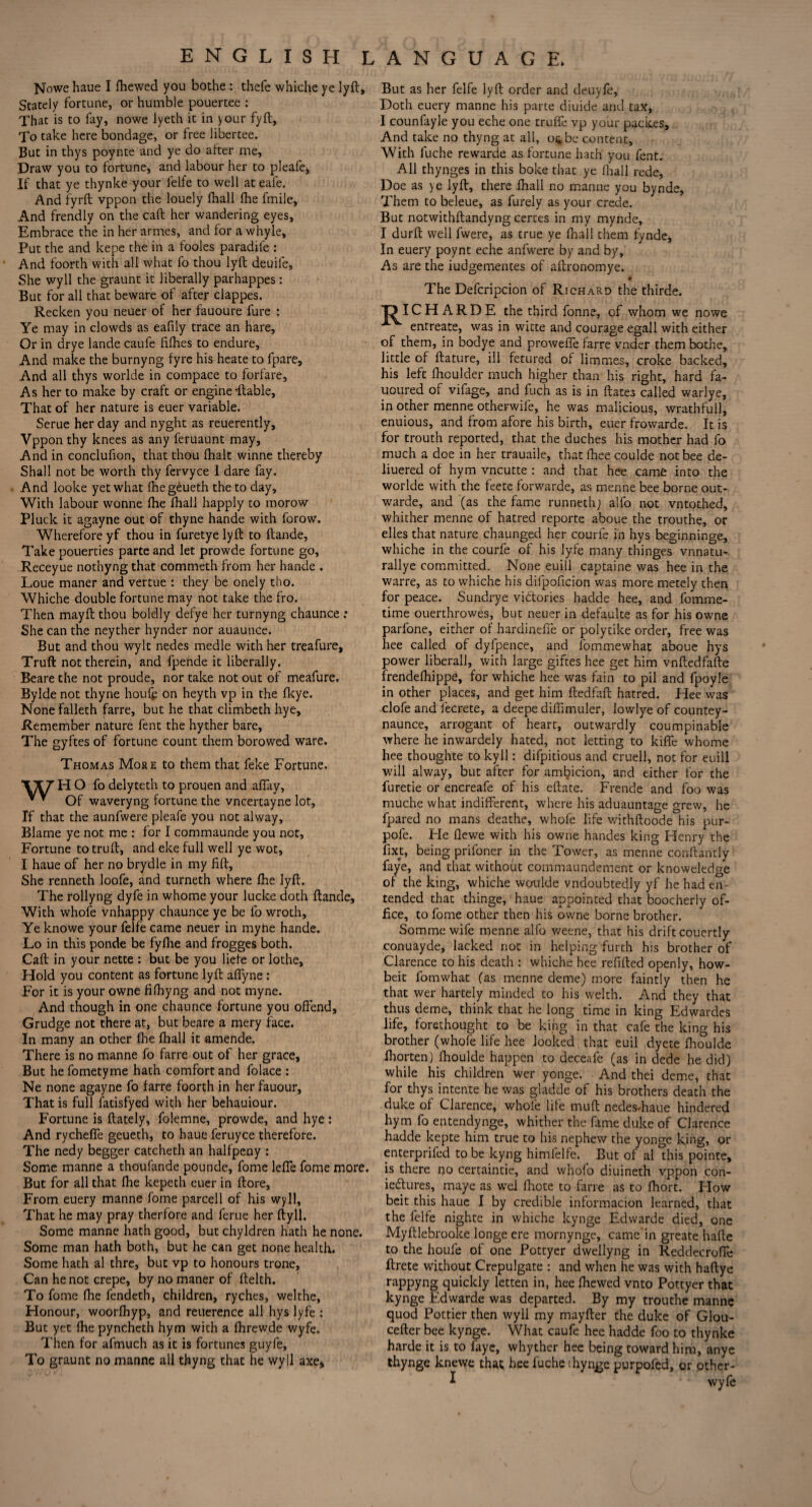 Nowe haue I fhewed you bothe : thefe whiche ye lyft. Stately fortune, or humble pouertee : That is to fay, nowe lyeth it in your fyft, To take here bondage, or tree libertee. But in thys poynte and ye do after me, Draw you to fortune, and labour her to pleafe* If that ye thynke your felfe to well ateale. And fyrft vppon the louely fhall the fmile. And frendly on the caft her wandering eyes, Embrace the in her armes, and for a whyle. Put the and kepe the in a fooles paradife : And foorth with all what fo thou lyft deuile. She wyll the graunt it liberally parhappes : But for all that beware of after clappes. Recken you neuer of her fauoure fure : Ye may in clowds as eafily trace an hare. Or in drye lande caufe tithes to endure. And make the burnyng tyre his heate to fpare. And all thys worlde in compace to forfare. As her to make by craft or engine -liable, That of her nature is euer variable. Serue her day and nyght as reuerently, Vppon thy knees as any feruaunt may, And in conclufion, that thou thalt winne thereby Shall not be worth thy fervyce 1 dare fay. And looke yet what fhegeueth the to day. With labour wonne the fhall happly to morow Pluck it agayne out of thyne hande with forow. Wherefore yf thou in furetye lyft to ftande, Take pouerties parte and let prowde fortune go, Receyue nothyng that commeth from her hande . Loue maner and vertue : they be onely tho. Whiche double fortune may not take the fro. Then mayft thou boldly defye her turnyng chaunce ; She can the neyther hynder nor auaunce. But and thou wylt nedes medle with her treafure, Truft not therein, and fpende it liberally. Beare the not proude, nor take not out of meafure. Bylde not thyne houfp on heyth vp in the fkye. None falleth farre, but he that climbeth hye. Remember nature fent the hyther bare, The gyftes of fortune count them borowed ware. Thomas More to them that feke Fortune. H O fo delyteth to prouen and allay. Of waveryng fortune the vncertayne lot. If that the aunfwere pleafe you not alway. Blame ye not me : for I commaunde you not. Fortune to truft, and eke full well ye wot, I haue of her no brydle in my fill, She renneth loofe, and turneth where Ihe lyft. The rollyng dyfe in whome your lucke doth ftande. With whofe vnhappy chaunce ye be fo wroth, Ye knowe your felfe came neuer in myne hande. Lo in this ponde be fylhe and frogges both. Caft in your nette : but be you liefe or lothe. Hold you content as fortune lyft aflyne : For it is your owne filhyng and not myne. And though in one chaunce fortune you offend. Grudge not there at, but beare a mery face. In many an other Ihe fhall it amende. There is no manne fo farre out of her grace. But hefometyme hath comfort and folace : Ne none agayne fo farre foorth in her fauour. That is full fatisfyed with her behauiour. Fortune is ftately, folemne, prowde, and hye: And rycheffe geueth, to haue feruyce therefore. The nedy begger catcheth an halfpeny : Some manne a thoufande pounde, fome leffe fome more. But for all that Ihe kepeth euer in ftore. From euery manne fome parcell of his wyll. That he may pray therfore and ferue her ftyll. Some manne hath good, but chyldren hath he none. Some man hath both, but he can get none health. Some hath al thre, but vp to honours trone. Can he not crepe, by no maner of ftelth. To fome Ihe fendeth, children, ryches, welthe, Honour, woorfhyp, and reuerence all hys lyfe : But yet Ihe pyncheth hym with a Ihrewde wyfe. Then for afmuch as it is fortunes guyfe, To graunt no manne all thyng that he wyll axe. But as her felfe lyft order and deuyfd, Doth euery manne his parte diuide and tax, 1 counfayle you eche one truffe vp your packes. And take no thyng at all, 04 be content. With fuche rewarde as fortune hath you fent. All thynges in this boke that ye fhall rede, Doe as ye lyft, there fhall no manne you bynde, Them to beleue, as furely as your crede. But notwithftandyng certes in my mynde, I durft well fwere, as true ye fhall them fynde. In euery poynt eche anfwere by and by. As are the iudgementes of aftronomye. The Defcripcion of Richard the thirde. T? IC H A R D E the third fonne, of whom we nowe A entreate, was in witte and courage egall with either of them, in bodye and proweffe larre vnder them bothe, little of ftature, ill fetured of limmes, croke backed, his left fhculder much higher than his right, hard fa- uoured of vifage, and fuch as is in Hates called warlye, in other menne otherwife, he was malicious, wrathful], enuious, and from afore his birth, euer frowarde. It is for trouth reported, that the duches his mother had fo much a doe in her trauaile, that fhee coulde not bee de- liuered of hym vncutte : and that hee came into the worlde with the feete forwarde, as menne bee borne out- warde, and (as the fame runneth; alfo not vntothed, whither menne of hatred reporte aboue the trouthe, or elles that nature chaunged her courle in hys beginninge, whiche in the courfe of his lyfe many thinges vnnatu- rallye committed. None euill captaine was hee in the warre, as to whiche his difpoficion was more merely then for peace. Sundrye vi&ories hadde hee, and fomme- time ouerthrowes, but neuer in defaulte as for his owne parfone, either of hardineffe or poly tike order, free was hee called of dyfpence, and fommewhat aboue hys power liberal], with large giftes hee get him vnftedfafte frendefhippe, for whiche hee was fain to pil and fpoyle in other places, and get him ftedfaft hatred. Hee was clofe and fecrete, a deepe diffimuler, lowlye of countey- naunce, arrogant of heart, outwardly coumpinable where he inwardely hated, not letting to kiffe whome hee thoughte to ky 11: difpitious and cruell, not for euill will alway, but after for ambicion, and either for the furetie or encreafe of his eftate. Frende and foo was muche what indifferent, where his aduauntage grew, he fpared no mans deathe, whofe life withftoode his pur- pofe. He flewe with his owne handes king Henry the fixt, being prifoner in the Tower, as menne conftantly faye, and that without commaundement or knowledge of the king, whiche woulde vndoubtedly yf he had en- tended that thinge, haue appointed that boocherly of¬ fice, to fome other then his owne borne brother. Somme wife menne alfo weene, that his drift couertly conuayde, lacked not in helping furth his brother of Clarence to his death : whiche hee refilled openly, how- beit fomwhat (as menne deme) more faintly then he that wer hartely minded to his welth. And they that thus deme, think that he long time in king Edwardes life, forethought to be king in that cafe the king his brother (whole life hee looked that euil dyete Ihoulde fhorten) fhoulde happen to deceafe (as in dede he did) while his children wer yonge. And thei deme, that for thys intente he was gladde of his brothers death the duke of Clarence, whole life mull nedes-haue hindered hym fo entendynge, whither the fame duke of Clarence hadde kepte him true to his nephew the yonge king, or enterprifed to be kyng himfelfe. But of al this pointe, is there no certaintie, and whofo diuineth vppon con- iedtures, maye as wel fhote to farre as to Ihort. Flow beit this haue I by credible informacion learned, that the felfe nighte in whiche kynge Edwarde died, one Myftlebrooke longeere mornynge, came'in greate hafte to the houfe of one Pottyer dwellyng in Reddecroffe ftrete without Crepulgate : and when he was with haftye rappyng quickly letten in, hee Ihewed vnto Pottyer that kynge Edwarde was departed. By my trouthe manne quod Pottier then wyll my mayfter the duke of Glou- cefter bee kynge. What caufe hee hadde foo to thynke harde it is to faye, whyther hee being toward him, anye thynge knewe that hee fuche ihynge purpofed, or other- * * * wyfe