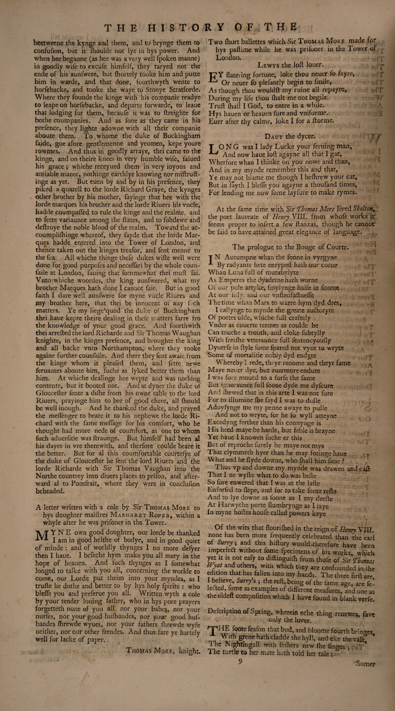 beetweene the kynge and them, and to brynge them to confufion, but it fhoulde not lye in hys power. And when heebeganne (as hee was a very well fpoken manne) in goodly wile to excufe himfelf, they taryed not the ende of his aunlwere, but lhortely tooke him and putte him in warde, and that done, toorthwyth wente to horfebacke, and tooke the waye to Stonye Stratforde. Where they founde the kinge with his companie readye to leape on horfebacke, and departe forwarde, to leaue that lodging for them, becaufe it was to ftreighte for bothe coumpanies. And as lone as they came in his prefence, they lighte adowne with all their companie aboute them. To whome the duke of Buckingham faide, goe afore gentlemenne and yeomen, kepe youre rowmes. And thus in goodly arraye, thei came to the kinge, and on theire knees in very humble wife, falued his grace ; whiche receyued them in very ioyous and amiable maner, nothinge earthlye knowing nor miftruft- inge as yet. But euen by and by in his prelence, they piked a quarell to the lorde Richard Graye, the kynges other brother by his mother, fayinge that hee with the lorde marques his brother and the lorde Riuers his vncle, liadde coumpaffed to rule the kinge and the realme, and to fette variaunce among the ftates, and to fubdewe and deftroye the noble blood of the realm. Toward the ac- coumplifhinge whereof, they fayde that the lorde Mar¬ ques hadde entered into the Tower of London, and thence taken out the kinges treafor, and fent menne to the fca. All whiche thinge thefe dukes wifte well were done for good purpofes and necdfari by the whole coun- faile at London, fauing that fommewhat thei mull fai. Vnto whiche woordes, the king aunfwered, what my brother Marques hath done I cannot faie. But in good faith I dare well aunfwere for myne vncle Riuers and my brother here, that thei be innocent or any'fjch matters. Ye my liege*quod the duke of Buckingham thei haue kepte theire dealing in thefe matters farre tro the knowledge of your good grace. And foorthwith thei arrefted the lord Richarde and Sir Thomas Waughan knighte, in the kinges prefence, and broughte the king and all backe vnto Northampton, where they tooke againe further counfaile. And there they fent awaie from the kinge whom it pleafed them, and fette newe feruantes aboute him, fuche as lyked better them than him. At whiche dealinge hee wepte and was nothing contente, but it booted not. Andatdyner the duke of Gloucefter fente a difhe from his ovvne table to the lord Riuers, prayinge him to bee of good chere, all fhould be well inough. And he thanked the duke, and prayed the meflenger to bcare it to his nephewe the lorde Ri¬ chard with the fame meflage for his comfort, who he thought had more nede of coumfort, as one to whom fuch aduerfitie was ftraunge. But himfelf had been al his dayes in vre therewith, and therfore coulde beare it the better. But for al this coumfortable courtefye of the duke of Gloucefter he fent the lord Riuers and the lorde Richarde with Sir Thomas Vaughan into the Northe countrey into diuers places to prilon, and after¬ ward al to Pomfrait, where they were in conclufion beheaded. Two fliort ballettes which Sir Thomas More made for hys paftime while he was prifoner in the Tower of London. Lewys the loll louer. Tj'Y flatering fortune, loke thou neuer lo fay re. Or neuer fo plefantly begin to fmile. As though thou wouldft my ruine all repayre, :>rfT During my life thou {halt me not begile. Truft {hall I God, to entre in a while. Hys hauen or heauen fureand vniforme. •{ Euer after thy calme, lokc I for a {forme. r yr Dauy the dycer. O N G was I lady Lucke your feruing man, 1 And now haue loft agayne all that I gat, Wherfore whan I thinke on you nowe and than. And in my mynde remember this and that. Ye may not blame me though I beftirew your cat. But in fayth I blefie you agayne a thoufand times. For lending me now fome layfure to make rymes. At the fame time with Sir Thomas More lived Skelton, the poet laureate of Henry VIII. from whofe works it feems proper to infert a few ftanzas, though he cannot be faid to have attained great elegance of language. I T r I J. A i { A letter written with a cole by Sir Thomas More to hys doughter maiftres Margaret Roper, within a whyle after he was prifoner in the Towre. TVT Y N E own good doughter, our lorde be thanked T**- I am in good helthe of bodye, and in good quiet of minde : and of worldly thynges I no more defyer then I haue. I befeche hym make you all mery in the hope of heauen. And iuch thynges as I fomewhat longed to talke with you all, concerning the worlde to come, our Lorde put theiin into your myndes, as I trufte he dothe and better to by hys holy fpirite : who blefle you and preferue you all. Written wyth a cole by your tender louing father, who in hys pore prayers forgetteth none of you all. nor your babes, nor your nurfes, nor your good hufbandes, nor your good huft bandes ftirewde wyues, nor your fathers ftirewde wyfe neither, nor our other frendes. And thus fare ye hartely well for lacke of paper. „ The prologue to the Bouge of Courte. T N Autumpne whan the fonne in vyrgyne A By radyante hete enryped hath our come Whan Luna full of mutabylyte As Emperes the dyademehath worne Or our pole artyke, fmylynge halfe in fcorne At our ioly, and our vnftedfaftnefle The time whan Mars to warre hym dyd dres, I callynge to mynde the greate auditory te Of poetes olde, whiche full craftely Vnder as couerte termes as coulde be Can touche a trouth, and cloke fubtylly With freslhe vtteraunce full fentencyoufly Dyuerfe in ftyle fome fpared not vyce to wryte Some of mortalitie nobly dyd endyte Whereby I rede, theyr renome and theyr fame Maye neuer dye, but eue-rmore endure I was fore moued to a forfe the fame But ignoraunce full foone dyde me dyfeure And fhewed that in this arte I was not fure For to illumine fhe fayd I was to dulle Aduyfynge me my penne awaye to pulle And not to wryte, for he fo wyll atteyne Excedyng ferther than his connynge is His heed maye be harde, but feble is brayne Yet haue I knowen fuche er this But of reproche furely he maye not mys That clymmeth hyer than he may fotinge haue YVhat and he ftyde downe, who (hall him faue ? Fhus vp and downe my mynde was drawen and That I ne wyfte what to do was belle So fore enwered that I was at the lafte Enforfed to flepe, and for to take fome refte And to lye downe as foone as I my drefte At Harwyche porte flumbrynge as I laye In myne hoftes houfe called powers keye Of the wits that flouriftied in the reign of Henry VIII. none has been more frequently celebrated than the earl of Surry; and this hiftory would-therefore have been imperfedl without fome fpecimens of his works, which yet it is not eafy to diftinguifh from thofe of Sir Thomas Wyat and others, witii which they are confounded in the edition that has fallen into my hands. The three firft are I believe, Surry's 5 the reft, being of the fame age, are k- lecled, fome as examples of different meafures, and one as the oldeft compofition which I have found in blank verfe. Defcription of Spring, wherein eche thing renewes, fave only the lover. ‘HE foote feafon that bud, and bloome fourth brings With grene hath cladde the hyll, and eke the valL ' The Nightingall with fethers new fhe finres ; - AT Thomas More, knight, i he turtle to her mate hath told her tale: 9 -V? .call Somer