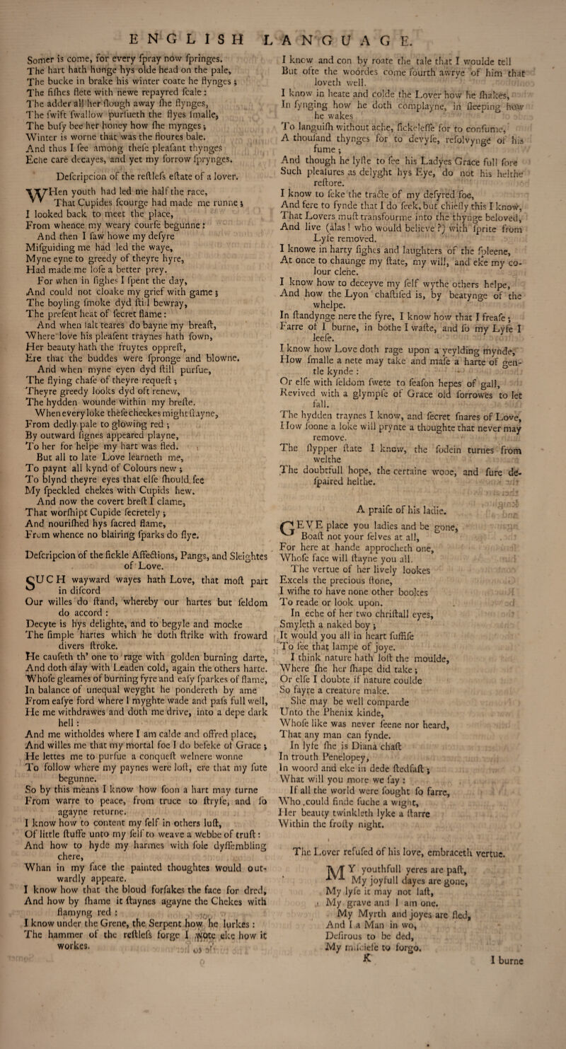 Somer is come, for every fpray now fpringes. The hart hath hnnge hys olde head on the pale. The bucke in brake his winter coate he flynges j The fifhes flete with newe repayred fcale: The adder all her Hough away Hie flynges. The fwift fwallow purfueth the flyes imalle, The buly bee her honey how Hie mynges; Winter is worne that was the floures bale. And thus I fee among thefe pleafant thynges Eche care decayes, and yet my forrow fprynges. Defcripcion of the reftlefs eftate of a lover. V/ryHen youth had led me hall the race, * * That Cupides fcourge had made me runne j I looked back to meet the place, From whence my weary courfe begurine: And then I faw howe my defyre Mifguiding me had led the waye, Myne eyne to greedy of theyre hyre, Had made me lofe a better prey. For when in fighes I fpent the day, And could not cloake my grief with game $ The boyling frnoke dyd fti.l bewray, The prefent heat of fecret flame : And when I alt teares do bayne my breaft. Where love his pleafent traynes hath fown, Her beauty hath the fruytes opprell, Hie that the buddes were fpronge and blowne. And when myne eyen dyd (bill purfue, The flying chafe of theyre requeft •, Theyre greedy looks dyd oft renew, The hydden wounde within my brefte. When every loke thefecheekes might ftaync. That worfhipt Cupide fecretely j And nourifhed hys facred flame. From whence no blairing fparks do flye. Defcripcion of the fickle Affedlions, Pangs, and SleRhtes of Love. SUCH wayward wayes hath Love, that moft part in difcord Our willes do ftand, whereby our hartes but feldom do accord : Decyte is hys delighte, and to begyle and mocke The Ample hartes which he doth ftrike with froward divers ftroke. He caufeth th’ one to rage with golden burning darte, And doth alay with Leaden cold, again the others harte. Whofe gleames of burning fyre and eafy fparkes of flame. In balance of unequal weyght he pondereth by ame From eafye ford where I myghte wade and pals full well. He me withdrawes and doth me drive, into a depe dark hell : And me witholdes where I am calde and offred place. And willes me that my mortal foe I do befeke of Grace 'y He lettes me to purfue a conqueft welnere wonne To follow where my paynes were loH, ere that my fute begunne. So by this means I know how foon a hart may turne From warre to peace, from truce to ftryfe, and fo agayne returne. I know how to content my felf in others luft, Of little ftuffe unto my felf to weave a webbe of truft: And how to hyde my harmes with foie dyffembling chere, Whan in my face the painted thoughtes Would out¬ wardly appeare. I know how that the bloud forfakes the face for dred. And how by fhame it ftaynes agayne the Chekes with flamyng red : v, I know under the Grene, the Serpent how. he lurkes : The hammer of the reftlefs forge I ,^ote eke how ic workes. : Wf oi db I know and con by roate the tale that I v/oulde tell But ofte the woordes come fourth awrye of him that loveth well. I know in heate and colde the Lover how he fliakes, In fynging how he doth complayne, in fieeping how he wakes To languifh without ache, fickelefle for to confume, A thquland thynges for to d’evyfe, refolvynge of his fume; And though he lyfle to fee his Ladyes Grace full fore Such plealures as delyght hys Eye, do not his helthe reftore. I know to feke the tra£le of my defyred foe, And fere to fynde that I do feek, but chiefly this I know, That Lovers muft transfourme into the thynge beloved, And live (alas 1 who would believe ?) with lprite from Lyle removed. I knowe in harty fighes and laughters of the fbleene, At once to chaunge my ftate, my will, and eke my co¬ lour clene. I know how to deceyve my felf wythe others helpe, And how the Lyon chaftifed is, by beatynge of the whelpe. In ftandynge nere the fyre, I know how that I freafe ; Farre of I burne, in bothe I wafte, and fo my Lyfe I leefe. I know how Love doth rage upon a yeylding mynde, How fmalle a nete may take and male a harte of gen¬ tle kynde : Or elfe with feldom fwete to feafon hepes of gall, Revived with a glympfe of Grace old forrowbs to let fall. From dedly pale to glowing red ; By outward fignes appeared playne, Plow To her for helpe my hart was fled. t But all to late Love Iearneth me. The To paynt all kynd of Colours new ; The To blynd theyre eyes that elfe fhould. fee My fpeclded chekes with Cupids hew. And now the covert breft I clame. remove. welthe l • -- ..™ VVVV) AUiV* fpaired helthe. A praife of his ladie. /T!.E VE place you ladies and be gone, Boaft not your felves at all. For here at hande approcheth one, Whofe face will lfayne you all. The vertue of her lively lookes Excels the precious ftone, I wifhe to have none other bookes To reade or look upon. In eche of her two chriftall eyes, Smyleth a naked boy j It would you all in heart fuffife To fee that lampe of joye. I think nature hath loft the moulde, Where lhe her fhape did take; Or elfe I doubte if nature coulde So fayre a creature make. She may be well comparde Unto the Phenix kinde, Whofe like was never feene nor heard. That any man can fynde. In lyfe fhe is Diana chaft In trouth Penelopey, In woord and eke in dede ftedfaft ; What will you more we fay : If all the world were fought fo farre, Who.could finde fuche a wight. Her beauty twinkleth lyke a ftarre Within the frofty night. The Lover refufed of his love, embraceth vertue. TV/T Y youthfull yeres are paft. My joyfull dayes are gone, My lyfe it may not laft, • My grave and I am one. My Myrth and joyes are fled, And I a Man in wo, Defirous to be ded, My mifeiefe to forgo, K I burne