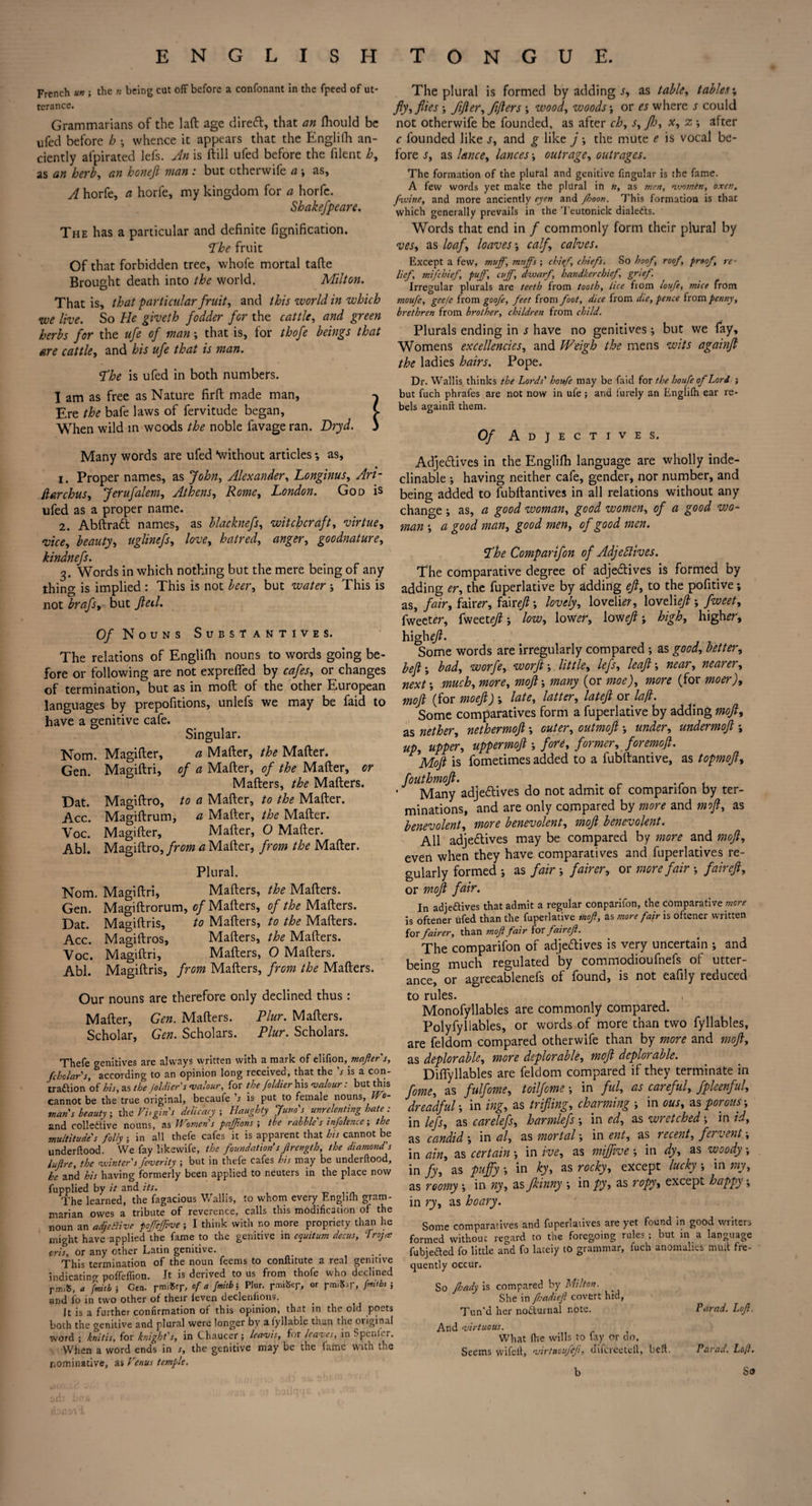 French un the n being cat off before a confonant in the fpeed of ut¬ terance. Grammarians of the laft age diredt, that an fhould be ufed before h whence it appears that the Englifh an¬ ciently afpirated lefs. An is ftill ufed before the fiient h, as an herb, an honeji man : but ctherwife a as, A horfe, a horfe, my kingdom for a horfe. Shakefpeare. The has a particular and definite fignification. ‘The fruit Of that forbidden tree, whofe mortal tafte Brought death into the world. Milton. That is, that particular fruit, and this world in which we live. So He giveth fodder for the cattle, and green herbs for the ufe of man; that is, for thofe beings that are cattle, and bis ufe that is man. The is ufed in both numbers. I am as free as Nature firft made man, ^ Ere the bafe laws of fervitude began, C When wild in woods the noble favage ran. Dryd. 3 Many words are ufed \vithout articles *, as, 1. Proper names, as John, Alexander, Longinus, Ari- Ptarchus, Jerufalem, Athens, Rome, London. God is ufed as a proper name. 2. Abftraft names, as blaeknefs, witchcraft, virtue, vice, beauty, uglinefs, love, hatred, anger, goodnature, kindnefs. 3. Words in which nothing but the mere being of any thing is implied : This is not beer, but water ; This is not brafs, but Jleil. Of Nouns Substantives. The relations of Englifh nouns to words going be¬ fore or following are not expreffed by cafes, or changes of termination, but as in mod of the other European languages by prepofitions, unlefs we may be faid to have a genitive cafe. Singular. Norn. Magifler, a Mafter, the Matter. Gen. Magiftri, of a Mafter, of the Mafter, or Mafters, the Mafters. Dat. Magiftro, to a Mafter, to the Mafter. Acc. Magiftrum, a Mafter, the Mafter. Voc. Magifter, Mafter, O Mafter. Abl. Magiftro, from a Mafter, from the Mafter. Plural. Norn. Magiftri, Mafters, the Mafters. Gen. Magiftrorum, of Mafters, of the Mafters. Dat. Ma^iftris, to Mafters, to the Mafters. Acc. Magiftros, Mafters, the Mafters. Voc. Magiftri, Mafters, O Mafters. Abi. Magiftris, from Mafters, from the Mafters. Our nouns are therefore only declined thus : Mafter, Gen. Mafters. Plur. Mafters. Scholar, Gen. Scholars. Plur. Scholars. Thefe genitives arc always written with a mark of elifion, mafter s, Scholars, according to an opinion long received, that the V is a con- tra&ion of his, as the Joldier's valour, for the foldier his valour: but this cannot be the true original, becaufe b is put to female nouns. Wo¬ mans beauty ; the Vi, gin s delicacy ; Haughty Juno's unrelenting hate : and collective nouns, as Womens fajjions ; the rabble's infolencc; the multitude's folly ; in all thefe cafes it is apparent that his cannot be underftood. We fay likewife, the foundation s Jirength, the diamond's lujlre, the winter's feverity ; but in thefe cafes his may be underftood, he and his having formerly been applied to neuters in the place now fupplied by it and its. The learned, the fagacious Wallis, to whom every Englifh gram¬ marian owes a tribute of reverence, calls this modification of the noun an adjeBivc poffefftve; I think with no more propriety than he might have applied the fame to the genitive in equitum decus, Troj* oris, or any other Latin genitive. _ . This termination of the noun feems to conftitute a real genitive indicating poffeffion. It is derived to us from thofe who declined rm;S, a fmitb ; Gen. of a fmitb; Plur. rmH$er, or pmiSap, fmitbs j and fo in two other of their leven declenfions. ft is a further confirmation of this opinion, that in the old poets both the genitive and plural were longer by a fyllable than the original word ; knitis, for knight's, in Chaucer; leavis, for leaves, in Spenier. When a word ends in s9 the genitive may be the fame vvitn the nominative, as Venus temple. The plural is formed by adding j, as table, tables* fly, flies fifter, fifters ; wood, woods; or es where s could not otherwife be founded, as after ch, s, flo, x, z -, after c founded like s, and g like j the mute e is vocal be¬ fore s, as lance, lances outrage, outrages. The formation of the plural and genitive fingular is the fame. A few words yet make the plural in n, as men, nvomen, oxen, fwine, and more anciently eyen and /boon. This formation is that which generally prevails in the Teutonick dialetts. Words that end in / commonly form their plural by ves, as loaf, loaves calf, calves. Except a few, muff, muffs-, chief, chiefs. So hoof, roof, proof, re¬ lief, mifehief, puff, cuff, dwarf, handkerchief, grief. Irregular plurals are teeth from tooth, lice fiom loufe, mice from moufe, gee/e from goofe, feet from foot, dice from die, pence from penny, brethren from brother, children from child. Plurals ending in s have no genitives; but we fay. Womens excellencies, and Weigh the mens wits againft the ladies hairs. Pope. Dr. Wallis thinks the Lords' houfe may be faid for the houfe of Lord j but fuch phrafes are not now in ufe; and furely an Englilh ear re¬ bels againft them. Of Adjectives. Adjedtives in the Englifh language are wholly inde¬ clinable •, having neither cafe, gender, nor number, and being added to fubftantives in all relations without any change •, as, a good woman, good women, of a good wo¬ man ; a good man, good men, of good men. The Comparifon of Adjedtives. The comparative degree of adjedtives is formed by adding er, the fuperlative by adding eft, to the pofitive; as, fair, fair er, ter eft; lovely, loveli<v, \0ve\1eft fweet, fweet^r, teexteft; low, texfer, text eft; high, higher, h\gheft. Some words are irregularly compared ; as good, better, left; bad, worfe, worft-, little, lefs, leaf:; near, nearer, next-, much, more, moftmany (or moe), more (for moer), moft Vor moefi) » ^ate' latter> latefi or Some comparatives form a fuperlative by adding moft, as nether, nethermoft outer, outmoft under, undermoft *, up, upper, uppermoftfore, former, foremoft. Moft is fometimes added to a fubftantive, as topmoft, fouthmoft. . .r . Many adjedtives do not admit of comparifon by ter¬ minations, and are only compared by more and moft, as benevolent, more benevolent, moft benevolent. All adjedtives may be compared by more and moft, even when they have comparatives and fuperlatives re¬ gularly formed ; as fair j fairer, or more fair -, fair eft, or moft fair. In adjedtives that admit a regular conparifon, the comparative more is oftener ufed than the fuperlative inoft, as more fair is oftener written {os fairer, than moft fair for fair eft. The comparifon of adjedtives is very uncertain ; and beino- much regulated by commodioufnefs of utter¬ ance^5 or agreeablenefs of found, is not eafily reduced to rules. Monofyllables are commonly compared. Polyfyllables, or words of more than two fyllables, are feldom compared otherwife than by more and moft, as deplorable, more deplorable, moft deplorable. Diflyllables are feldom compared if they terminate in fome, as fulfome, toilfome •, in ful, as careful, fpleenful, dreadful-, in ing, as trifling, charming ■, in ous, as porous ; in lefs, as carelefs, harmlefs ; in ed, as wretched; in id, as candid ', in al, as mortal \ in ent, as recent, fervent', in ain, as certain •, in ive, as mifftve in dy, as woody •, in fy, as puffy •, in ky, as rocky, except lucky ; in my, as roomy *, in ny, as fkinny \ in py, as ropy, except happy ■, in ry, as hoary. Some comparatives and fuperlatives are yet found in good writers formed without regard to the foregoing rules; but in a language fubjedted fo little and fo lately to grammar, fuch anomalies mult fre¬ quently occur. So fhady is compared by Milton. She in Jhadieft covert hid, Tun’d her nodturnal note. Parad. Loft. And virtuous. What (he wills to fay or do. Seems wifell, virtuoufeji, dilcreeteft, bell, Parad. Loft. b So