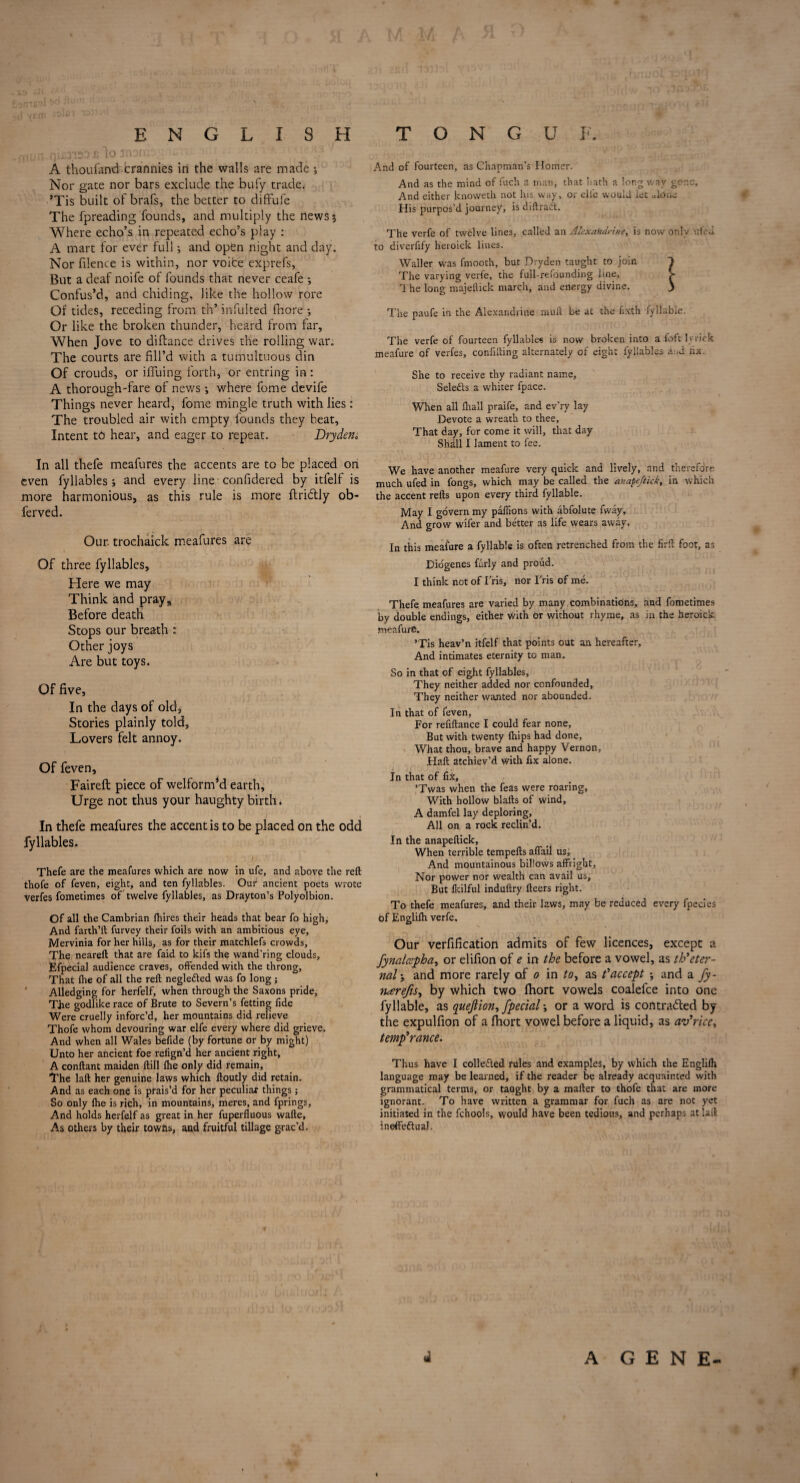 ENGLISH TONGUE. A thousand crannies in the walls are made •, Nor gate nor bars exclude the bufy trade. ’Tis built of brafs, the better to diflfufe The fpreading founds, and multiply the news 5 Where echo’s in repeated echo’s play : A mart for ever full; and open night and day. Nor filence is within, nor voice exprefs, But a deaf noife of founds that never ceafe ; Confus’d, and chiding, like the hollow rore Of tides, receding from th* infulted fhore *, Or like the broken thunder, heard from far. When Jove to diftance drives the rolling war. The courts are fill’d with a tumultuous din Of crouds, or iffuing forth, or entring in: A thorough-fare of news •, where fome devife Things never heard, fome mingle truth with lies: The troubled air with empty founds they beat, Intent to hear, and eager to repeat. Dry den* In all thefe meafures the accents are to be placed on even fyllables ; and every line confidered by itfelf is more harmonious, as this rule is more ftriddy ob- ferved. Our. trochaick meafures are Of three fyllables. Here we may Think and pray. Before death Stops our breath : Other joys Are but toys. Of five, In the days of old, Stories plainly told. Lovers felt annoy. Of feven, Faireft piece of welforrrdd earth, Urge not thus your haughty birth, ) , In thefe meafures the accent is to be placed on the odd fyllables. U , W 1 A . 'J Thefe are the meafures which are now in ufe, and above the reft thofe of feven, eight, and ten fyllables. Our ancient poets wrote verfes fometimes of twelve fyllables, as Drayton’s Polyolbion. Of all the Cambrian Ihires their heads that bear fo high. And farth’ft furvey their foils with an ambitious eye, Mervinia for her hills, as for their matchlefs crowds. The neareft that are faid to kifs the wand’ring clouds, Efpecial audience craves, offended with the throng. That Ihe of all the reft negledled was fo long; Alledging for herfelf, when through the Saxons pride, TJie godlike race of Brute to Severn’s fetting fide Were cruelly inforc’d, her mountains did relieve Thofe whom devouring war elfe every where did grieve. And when all Wales befide (by fortune or by might) Unto her ancient foe relign’d her ancient right, A conftant maiden ftill Ihe only did remain. The laft her genuine laws which ftoutly did retain. And as each one is prais’d for her peculiar things; So only fhe is rich, in mountains, meres, and fprings. And holds herfelf as great in her fuperfluous wafte. As others by their towns, and fruitful tillage grac’d. And of fourteen, as Chapman’s Ilomcr. And as the mind of fuch a man, that hath a long way gone. And either knovveth not his way, or die would let alone His purpos’d journey, is diftraift. The verfe of twelve lines, called an Alexandrine, is now only ufod to diverfify heroick lines. Waller was fmooth, but Dryden taught to join 1 The varying verfe, the full-refounding line, > rl he long majeflick march, and energy divine. J The paufe in the Alexandrine mull be at the fixth fyliable. The verfe of fourteen fyllables is now broken into a foft ly rick meafure of verfes, confiding alternately of eight fyllables and lix. She to receive thy radiant name. Selects a whiter fpace. When all fhall praife, and ev’ry lay Devote a wreath to thee, That day, for come it will, that day Shall I lament to fee. We have another meafure very quick and lively, and therefore much ufed in fongs, which may be called the anapeftick, in which the accent refts upon every third fyllable. May I govern my paffions with abfolute fway, And grow wifer and better as life wears away. In this meafure a fyllable is often retrenched from the firft foot, as Diogenes furly and proud. I think not of fris, nor Fris of me. Thefe meafures are varied by many combinations, and fometimes by double endings, either with or without rhyme, as in the heroick meafure. ’Tis heav’n itfelf that points out an hereafter. And intimates eternity to man. So in that of eight fyllables. They neither added nor confounded, They neither wanted nor abounded. In that of feven, For refiftance I could fear none. But with twenty fhips had done, What thou, brave and happy Vernon, Haft atchiev’d with fix alone. In that of fix, ’Twas when the feas were roaring, With hollow blafts of wind, A damfel lay deploring, All on a rock reclin’d. In the anapeftick, When terrible tempefts affail us. And mountainous billows affright, Nor power nor wealth can avail us. But Ikilful induftry fleers right. To thefe meafures, and their laws, may be reduced every fpecies of Englilh verfe. Our verfification admits of few licences, except a fynalcspha, or elifion of e in the before a vowel, as th’eter¬ nal*, and more rarely o.f 0 in to, as ? accept ; and a fy- narefis, by which two lhort vowels coalefce into one fyllable, as quejlion, fpecial •, or a word is contracted by the expulfion of a fhort vowel before a liquid, as av’rice, temp’ranee. Thus have I collected rules and examples, by which the Englilh language may be learned, if the reader be already acquainted with grammatical terms, or taught by a mafter to thofe that are more ignorant. To have written a grammar for fuch as are not yet initiated in the fchools, would have been tedious, and perhaps atiaft IneffeftuaJ. 4 / d A GENE t