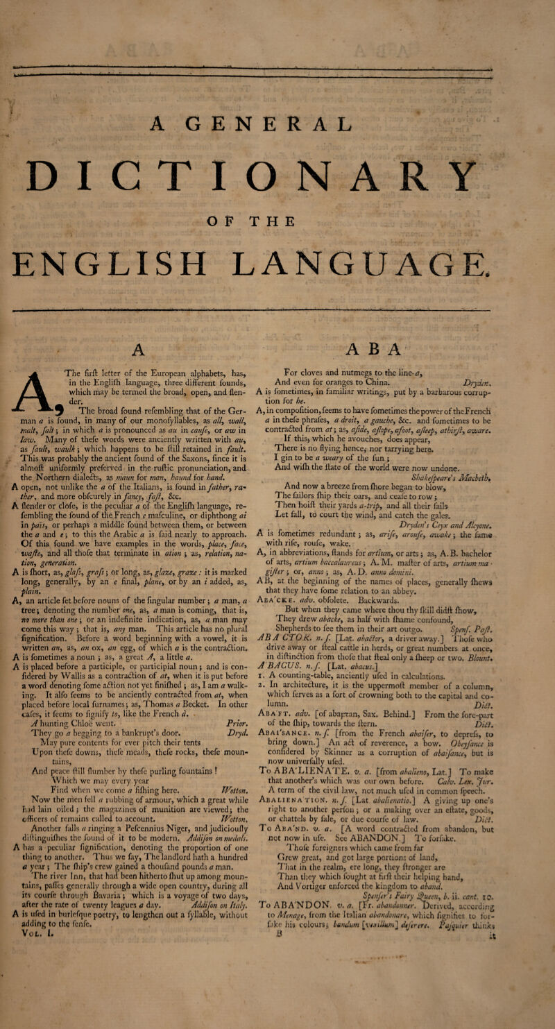 A GENERAL DICTIONARY OF THE ENGLISH LANGUAGE. A ABA The firft letter of the European alphabets, has, in the Englifh language, three different founds, which may be termed the broad, open, and flen- der. _ 1 The broad found refembling that of the Ger¬ man a is found, in many of our monofyllables, as ally wally malty fait; in which a is pronounced as au in caufey or aw in law. Many of thefe words were anciently written with auy as fault, waulk ; which happens to be ft ill retained in fault. This was probably the ancient found of the Saxons, fince it is almoft uniformly preferved in the ruftic pronunciation, and the Northern dialedts, as maun for man, haund for hand. A open, not unlike the a of the Italians, is found in father, ra- tker, and more obfcurely in fancy, fajl. See. A {lender or clofe, is the peculiar a of the Englifh language, re¬ fembling the found of the French e mafeuline, or diphthong at in pais, or perhaps a middle found between them, or between the a and e; to this the Arabic a is faid nearly to approach. Of this found we have examples in the words, place, face, voafley and all thofe that terminate in ation ; as, relation, na¬ tion, generation. A is fhort, as, glafs, grafs; or long, as, glaze, graze: it is marked long, generally, by an e final, plane, or by an i added, as, plain. A, an article fet before nouns of the fingular number; a man, a tree; denoting the number one, as, a man is coming, that is, no more than one; or an indefinite indication, as, a man may come this way ; that is, any man. This article has no plural fignification. Before a word beginning with a vowel, it is written an, as, an ox, an egg, of which a is the contraction. A is fometimes a noun ; as, a great A, a little a. A is placed before a participle, or participial noun ; and is con- ftdered by Wallis as a contraction of at, when it is put before a word denoting fome aCtion not yet finifhed ; as, I am a walk¬ ing. It alfo feems to be anciently contracted from at, when placed before local furnames; as, Thomas a Becket. In other cafes, it feems to fignify to, like the French a. A hunting Chloe went. Prior. They go a begging to a bankrupt’s door. Dryd. May pure contents for ever pitch their tents Upon thefe downs, thefe meads, thefe rocks, thefe moun¬ tains. And peace ftill {lumber by thefe purling fountains ! Which we may every year Find when we come a fifhing here. Wotton. Now the men fell a rubbing of armour, which a great while had lain oiled; the magazines of munition are viewed; the officers of remains called to account. Wotton. Another falls a ringing a Pefcennius Niger, and judicioufly diftinguifhes the found of it to be modern. Addifon on medals. A has a peculiar fignification, denoting the proportion of one thing to another. Thus we fay. The landlord hath a hundred a year ; The {hip’s crew gained a thoufand pounds a man. The river Inn, that had been hitherto {hut up among moun¬ tains, pafl'es .generally through a wide open country, during all its courfe through Bavaria ; which is a voyage of two days, after the rate of twenty leagues a day. Addifon on Italy. A is ufed in burlcfrjue poetry, to lengthen out a fyllable, without adding to the fenfe. VOL.^ 1. For cloves and nutmegs to the iine-tf. And even for oranges to China. Dryder.n A is fometimes, in familiar writings, put by a barbarous corrup¬ tion for he. A, in compofition, feems to have fometimes the power of theFrench a in thefe phrafes, a droit, a gauche, See. and fometimes to be contracted from at; as, afide, afope, afoot, afeep, athirjl, aware. If this; which he avouches, does appear, There is no flying hence,- nor tarrying here. I gin to be a weary of the fun ; And wifti the ftate of the world were now undone. Shakefpeare’s Macbeth, And now a breeze from fiiore began to blow. The failors {hip their oars, and ceafe to row; Then hoift their yards a-trip, and all their fails Let fall, to court the wind, and catch the gales. Dry den’s Ceyx and Alcyone. A is fometimes redundant; as, arife, arouf, awake; the fame with rife, roufe, wake. A, in abbreviations, ftands for artium, or arts; as, A. B. bachelor of arts, artium baccalaureus; A. M. mafter ol arts, artium ma ■ gijler; or, anno ; as, A. D. anno domini. AB, at the beginning of the names of places, generally {hews that they have fome relation to an abbey. Aba'cke. adv. obfolete. Backwards. But when they came where thou thy {kill didft {how. They drew abacke, as half with fhame confound. Shepherds to fee them in their art outgo. Spenf. Pajl. ABA CTO.k. n. f. [Lat. abadtor, a driver away.] Thofe who drive away or lteal cattle in herds, or great numbers at once, in diftindtion from thofe that fteal only a fheep or two. Blount. A BACUS. n.f [Lat. abacus.^ 1. A counting-table, anciently ufed in calculations. 2. In architedlure, it is the uppermoft member of a column, which ferves as a fort of crowning both to the capital and co- lumn. Dia. Aba ft, adv. [of abapan, Sax. Behind.] From the fore-part of the {hip, towards the Hern. Dia. Abai'sancf. n.f [from the French abaifer, to deprefs, to bring down.] An adl of reverence, a bow. Obcyfancc is confidered by Skinner as a corruption of abaifance, but is now univerfally ufed. To A BA'LIE NATE. v. a. [from abalietio, Lat.] To make that another’s which was our own before. Calv. Lex. fur. A term of the civil law, not much ufed in common fpeech. Abaliena'tion. n.J. [Lat abalienatiod\ A giving up one’s right to another perfon; or a making over an eftate, goods, or chattels by fale, or due courfe of law. Dia. To Aba' nd. v. a. [A word contradled from abandon, but not now in ufe. See ABANDON.] To forfake. Thofe foreigners which came from far Grew great, and got large portions of land. That in the realm, ere long, they ftronger are Than they which fought at firft their helping hand. And Vortiger enforced the kingdom to aband. Spenfers Fairy £hieen, b. ii. cant. io. To ABA NDON. v. a. [Fr. abandonner. Derived, according to Menage, from the Italian abandonare, which fignifies to for- fake his colours; bandum [vexillum] defer ere. Pajquier thinks B it yt. «c