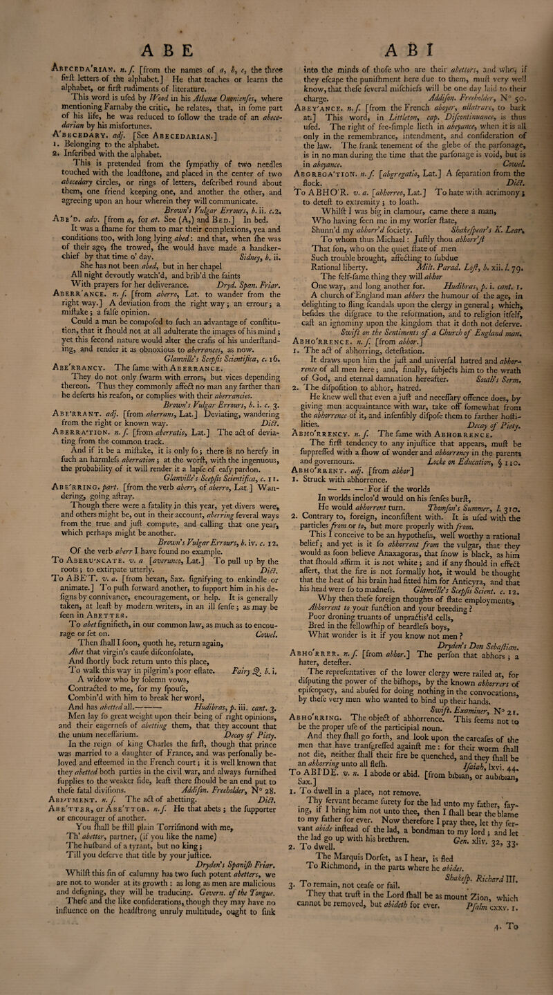 ABE A B I Areceda'rian* n.f. [from the names of a, b, c, the three firft letters of the alphabet.] He that teaches or learns the alphabet, or firft rudiments of literature* This word is ufed by JVood in his Athena Oxonicnfes, where mentioning Farnaby the critic, he relates, that, in fome part of his life, he was reduced to follow the trade of an abece¬ darian by his misfortunes. A'becedary. adj. [See Abecedarian.] i . Belonging to the alphabet. 2* Inferibed with the alphabet. This is pretended from the fympathy of tw;o needles touched with the loadftone, and placed in the center of two abecedary circles, or rings of letters, deferibed round about them, one friend keeping one, and another the other, and agreeing upon an hour wherein they will communicate. Brown s Vulgar Errours, b. ii. c.2. Abe'd. adv. [from a, for at. See (A,) and Bed.] In bed. It was a fhame for them to mar their Complexions, yea and conditions too, with long lying abed: and that, when fhe was of their age, fhe trowed, fhe would have made a handker¬ chief by that time o’ day. Sidney, b. ii. She has not been abed, but in her chapel All night devoutly watch’d, and brib’d the faints With prayers for her deliverance. Dr yd. Span. Friar. Aberr'ance. n. f. [from aberro, Lat. to wander from the right way.] A deviation from the right way; an errour; a miftake ; a falfe opinion. Could a man be compofed to fuch an advantage of conftitu- tion, that it fhould not at all adulterate the images of his mind ; yet this fecond nature would alter the crafis of his underftand- ing, and render it as obnoxious to aberranees, as now. Glanville’s Scepfts Scientifica, c. 16. Abe'rrancy. The fame with Aberrance. They do not only fwarm with errors, but vices depending thereon. Thus they commonly affedt no man any farther than he deferts his reafon, or complies with their aberrancies. Browns Vulgar Err ours, b. i. c. 3. Abe'rrant. adj. [from aberrans, Lat.] Deviating, wandering from the right or known way. DiPi. Aberra'tion. n. f. [from aberratio, Lat.] The act of devia¬ ting from the common track. And if it be a miftake, it is only fo; there is no herefy in fuch an harmlefs aberration ; at the worft, with the ingenuous, the probability of it will render it a lapfe of eafy pardon. Glanville' s Scepfis Scientifica, c. 11. Abe'rring. part, [from the verb aberr, of aberro, Lat.] Wan¬ dering, going aftray. Though there were a fatality in this year, yet divers were, and others might be, out in their account, aberring feveral ways from the true and juft compute, and calling that one year, which perhaps might be another. Brown's Vulgar Err ours, b. iv. c. 12. Of the verb aberr I have found no example. To Aseru'ncate. v. a [averunco, Lat.] To pull up by the roots; to extirpate utterly. Dipt. To ABE'T. v. a. [from betan, Sax. fignifying to enkindle or animate.] To pufh forward another, to fupport him in his de- figns by connivance, encouragement, or help. It is generally taken, at leaft by modern writers, in an ill fenfe; as may be feen in Abetter. To abet ftgnifieth, in our common law, as much as to encou¬ rage or fet on. Cow el. Then fhall I foon, quoth he, return again, Abet that virgin’s caufe difconfolate, And fhortly back return unto this place. To walk this way in pilgrim’s poor eftate. Fairy j^. b. i. A widow who by folemn vows, Contracted to me, for my fpoufe. Combin’d with him to break her word, And has abetted all.- Hudibras, p. iii. cant. 3. Men lay fo great weight upon their being of right opinions, and their eagernefs of abetting them, that they account that the unum neceflarium. Decay of Piety. In the reign of king Charles the firft, though that prince was married to a daughter of France, and was perfonally be¬ loved and efteemed in the French court; it is well known that they abetted both parties in the civil war, and always furnifhed fupplies to the weaker fide, leaft there fhould be an end put to thefe fatal divifions. Addifon. Freeholder, N° 28. Abe'Tment. n. f. TheaCtof abetting. Dipt. Abe'tter, or Abe'ttor. n.f He that abets; the fupporter or encourager of another. You fhall be ftill plain Torrifmond with me, Th'abettor, partner, (if you like the name) 'Fhe hufband of a tyrant, but no king j Till you deferve that tide by your juftice. Dryden's Spanijh Friar. Whilft this fin of calumny has two fuch potent abetters, we are not to wonder at its growth : as long as men are malicious and defigning, they will be traducing. Govern, of the Tongue. Thefe and the like considerations, though they may have no influence on the headftrong unruly multitude, ought to fuik into the minds of thofe who are their abettors, and who, if they efcape the punifhment here due to them, muft very well know,that thefe feveral mifehiefs will be one day laid to their charge. Addifon. Freeholder, N° 50. Abey'ance. n.f [from the French aboyer, allatrare, to bark at;] This word, in Littleton, cap. Difcontinuance, is thus ufed. The right of fee-fimple lieth in abeyance, when it is all only in the remembrance, intendment, and confideration of the law. The frank tenement of the glebe of the parfonage, is in no man during the time that the parfonage is void, but is in abeyance. Cowel. Abgrega'tion. n.f. [abgregatio, Lat.] A Separation from the flock. . Dipt. To ABHOR. v. a. [alhorreo, Lat.] To hate with acrimony; to deteft to extremity; to loath. Whilft I was big in clamour, came there a mail, Who having feen me in my worfer ftate, Shunn’d my abhorr'd Society. Shakefpear's K. Lear» To whom thus Michael: Juftly thou abhorr'Jl That Son, who on the quiet ftate of men Such trouble brought, affedting to Subdue Rational liberty. Milt. Parad. Lojl, b. xii. /. 79, The Self-fame thing they will abhor One way, and long another for. Hudibras, p. i. cant. r. A church of England man abhors the humour of the age, in delighting to fling Scandals upon the clergy in general; which, befides the difgrace to the reformation, and to religion itfelf, caft an ignominy upon the kingdom that it doth not deferve. Swift on the Sentiments of a Church of England man. Abho'rrence. n.f. [from abhor.] 1. The adf of abhorring, deteftation. It draws upon him the juft and univerfal hatred and abhor-* rence of all men here; and, finally, fubjedls him to the wrath of God, and eternal damnation hereafter. South's Serm. 2. The difpofition to abhor, hatred. He knew well that even a juft and neceffary offence does, by giving men acquaintance with war, take off fomewhat from the abhorrence of it, and infenfibly difpofc them to farther hofti- lities. Decay of Piety. Abho'rrency. n.f The fame with Abhorrence. The firft tendency to any injuftice that appears, muft be fuppreffed with a fhow of wonder and abhorrency in the parents and governours. Locke on Education, § no. Abho'rrent. adj. [from abhor] 1. Struck with abhorrence. -For if the worlds In worlds inclos’d would on his fenfes burft. He would abhorrent turn. Thomfon's Summer, /. 310. 2. Contrary to, foreign, inconfiftent with. It is ufed with the particles from or to, but more properly with from. This I conceive to be an hypothefis, well worthy a rational belief; and yet is it fo abhorrent from the vulgar, that they would as foon believe Anaxagoras, that Snow is black, as him that fhould affirm it is not white ; and if any fhould in effedi: affert, that the fire is not formally hot, it would be thought that the heat of his brain had fitted him for Anticyra, and that his head were fo to madnefs. Glanville's Scepfis Scient. c. 12. Why then thefe foreign thoughts of ftate employments. Abhorrent to your function and your breeding ? Poor droning truants of unpradtis’d cells. Bred in the fellowfhip of beardlefs boys. What wonder is it if you know not men ? . , Dryden's Don Sebaflicm. Abhorrer. n.f. [from abhor.'] The perfon that abhors; a hater, detefter. The reprefentatives of the lower clergy were railed at, for disputing the power of the bifhops, by the known abhorrers of epifcopacy, and abufed for doing nothing in the convocations by thefe very men who wanted to bind up their hands. , _ Swift. Examiner, N3 2 r. Abho rrtng* The objeft of abhorrence. This feems not to be the proper ufe of the participial noun. And they fhall go forth, and look upon the carcafes of the men that have tranfgreffed againft me: for their worm fhall not die, neither fhall their fire be quenched, and they fhall be a„ unt° allflefl, Ifaich.M. 44. To ABIDE, v. «. I abode or abid. [from bibian, or aubibian. Sax.] * 1. To dwell in a place, not remove. Thy fervant became furety for the lad unto my father, fay¬ ing, if I bring him not unto thee, then I fhall bear the blame to my father for ever. Now therefore I pray thee, let thy fer¬ vant abide inftead of the lad, a bondman to my lord ; and let the lad go up with his brethren. Gen. xliv, 32, 37, 2. I o dwell. J 00 The Marquis Dorfet, as I hear, is fled To Richmond, in the parts where he abides. . Shakefp. Richard IIL . 1 o remain, not ceafe or fail. They that truft in the Lord fhall be as mount Zion, which cannot be removed, but abideth for ever. Pfalm exxv. 1. y. To