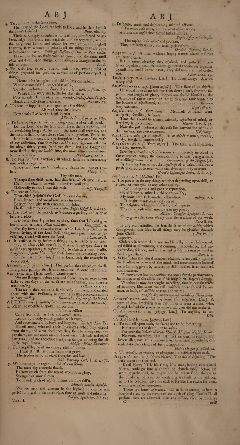 * A B J 4. To continue in the fame ftatc. The fear of the Lord tendcth to life; and he that hath it {hail abide fatisfied. Prov. xix. 23. Thofe who apply thcmfelves to learning;, are forced to ac¬ knowledge one God, incorruptible and unbegotten ; who is the only true being, and abides for ever above the highefl heavens, from whence he beholds all the things that are done in heaven and earth. Stillingf Defence of DiJ'c. on Rom. ldolat. There can be no lludy without time ; and the mind muff abide and dwell upon things, or be always a flranger to the in- fide of them. South. 5. To wait for, expect, attend, wait upon, await; ufed of things prepared for perfons, as well as of perfons expeiling things. Horn.’ is he brought, and laid in fumptuous.bed. Where many fkilful leeches him abide, To falve his hurts. Fairy Queeny b. i. cant. $.Jlanz. 17. While lions war, and battle for their dens. Poor harmlefs lambs abide their znmity,Shakefp.HenNl. p.-^. Bonds and afflictions abide me. Adis xx. 23. 6. To bear or fupport the confequences of a thing. Ah me ! they little know How dearly I abide that boaft fo vain. Milton's Par. Lojl, b. iv. /. 8 7. 7. To bear or fupport, without being conquered or deftroyed. But the Lord he is the true God, he is the living God, ajid an everlafting king : At his wrath the earth (hall tremble, and the nations fhall not be able to abide his indignation. Jer. x. 1 c. It mult be allowed a fair prefumption in favour of the truth of my doilrines, that they have abid a very rigorous teft now for above thirty years, hand yet firm; and the longer and more ftriitly they are look’d into, the more they are confirmed to this very day. Woodward, Letter i. 8. To bear without averfion; in which fenfe it is commonly ufed with a negative. Thou can’ll not abide Tiridates 5 this is but love of thy- Llf. Sidney, b. ii. Thy vile race. Though thou didfl learn, had that in’t, which good natures Could not abide to be with ; therefore waft thou Defervedly confin’d into this rock. Shakefp. Tempejl. 9. To bear or fuffer. That chief (rejoin’d the God) his race derives From Ithaca, and wond’rous woes furvives; Laertes’ fon: girt with circumfluous tides He ftill calamitous conftraint abides. Pope's Odyff. bM. I.750. t o. It is ufed with the particle with before a perfon, and at or in before a place. It is better that I give her to thee, than that I fhould give her to another man : Abide with me. Gen. xxix. 19. For thy fervant vowed a vow, while I abode at Gefhur in Syria, faying, if the Lord fhall bring me again indeed to Je- rufalem, then I will ferve the Lord. 2 Sam. xv. 8. 11. It is ufed with by before a thing; as, to abide by his tefti- mony ; to abide by his own fkill; that is, to rely upon them; to abide by an opinion ; to maintain it; to abide by a man, is alfo, to defend or fupport him. But thefe forms are fomething low. Of the participle abid, I have found only the example in Woodward. Abi'der. n. f [from abide.] The perfon that abides or dwells in a place; perhaps that lives or endures. A word little in ufe. Abi'ding. n.f [from abide.] Continuance. We are ftrangers before thee and fojourners, as were all our fathers : our days on the earth are as a {hadow, and there is none abiding. 1 Chron. xxix. 1 5. The air in that region is fo violently removed, and carried about with fuch fwiftnefs, as nothing in that place can confift or have abiding. Rawleigh's Hiftory of the World. A'BJECT. adj. [abjedlus, Lat. thrown away as of no value.] 1. Mean, or worthless, fpoken of perfons. That rebellion Came like itfelf in bafe and abjedl routs. Led on by bloody youth goaded with rage, And countenanc d by boys and beggary. Shakefp. Hen. IV. Honeft men, who tell their fovereigns what they expeit from them, and what obedience they fhall be always ready to pay them, are not upon an equal foot with fuch bafe and abjedl flatterers ; and are therefore always in danger of being the laft in the royal favour. Addifon's Whig Examiner. 2. Contemptible, or of no value ; ufed of things. I was at firft, as other beafts that graze The troden herb, of abjedl thoughts and low. Milt. Paradife Lojl, b. ix. /. 571. 3. Without hope or regard ; ufed of condition. The rarer thy example ftands, By how much from the top of wond’rous glory, Strongefl of mortal men, , To loweft pitch of abjedt fortune thou art fall’n. Milton's Samfon Agonijles. We fee man and woman in the highefl innocence and perfection, and in the molt abjedl ftatc of guilt and infirmity. Addifon. Spedlator, N° 273. VOL. I, A B J 4. Deftitutc, mean and defpicable ; ufed of actions. 1 o what bafe ends, and by what abjedl ways. Are mortals urg’d thro’ facred lull of praife ? Pope's EJfay on Griticifm, The rapine is fo abjedl and profane, *1 hey' not from trifles, nor from gods refrain. f Dry den's Juvenal, Sat. 8. Abject, n.f A man without hope; a man whofe miferies are irretrievable. But in mine adverfity they rejoiced, and gathered them- felves together : yea, the abjedls gathered themfelves together againft me, and I knew it not; they did tear me, and ceafed not> Pfalm xxxv. 15. ToAbje'ct. v. a. [abjicio, Lat.] To throw away. A word rarely ufed. Abje'ctedness. n.f [from abjedl.] The ftatc of an abject. He would love at no lefs rate than death ; and* from the fu- pereminent height of glory, flooped and abafed himfelf to the fuflerance of the extremeft of indignities, and funk himfelf to the bottom of abjedlednefs, to exalt our condition to the con¬ trary extreme. Boyle's Works. Abjection, n.f. [from abjedl.] Meannefs of mind; want of fpirit; fervility ; bafenefs. t hat this fhould be termed bafenefs, abjedlion of mind, or fervility, is it credible ? Flooker, b. v. § 47. Now the juft medium of this cafe lies betwixt the pride and the abjedlion, the two extremes. L'Ejlrange. A'bjectly. adv. [from abjedl.'] In an abjedl manner, meanly, bafely, fervilely, contemptibly. A'bjectness. n. f. [from abjedl.] The fame with abjection ; fervility, meannefs. Servility and abjedlnefs of humour is implicitely involved in the charge of lying; the condefcending to that, being a mark of a difingenuous fpirit. Government of the Tongue, § 8. By humility I mean not the abjedlnefs of a bafe mind : but a prudent care not to over-value ourfelves upon any account. Crew's Cofnologia Sacra, b. ii. c. 7, Abi'i.ity. n.f. [Habilete, Fr.] 1. The power to do any thing, whether depending upon fkill, car riches, or ftrength, or any other quality. Of finging thou haft got the reputation, Good Thyrfts, mine I yield to thy ability; My heart doth feek another eftimation. Sidney, b. i. If aught in my ability may ferve To heighten what thou fuffer’ft, and appeafe Thy mir.d with what amends is in my pow’r. Milton s Sampfon Agonijles, l. 744. They gave after their ability unto the treafure of the work. Ezra ii. 69, If any man minifter, let him do it as of the ability which God giveth: that God in all things may be glorified through Jefus Chrift. 1 Pet. iv. 11. 2. Capacity. Children in whom there was ho blemifh, but well-favoured, and fkilful in all wifdom, and cunning in knowledge, and un- derftanding fcience, and fuch as had ability in them to lland in the king’s palace. Dan. i. 4. 3. When it has the plural number, abilities, it frequently fignifies the faculties or powers of the mind, and lometimes the force of underftanding given by nature, as diftinguifhed from acquired qualifications. Wherever we find our abilities too weak for the performance, he allures us of the affiftance of his holy fpirit. Rogers's Sermons. Whether it may be thought neceffary, that in certain trails of country, like what we call parifhes, there fhould be one man, at leaft, of abilities to read and write ? Swift's Arguments againft abolijhing Chrijlianity. Abinte'state. adj. [of ab, from, and intejlatus, Lat.] A term of law, implying him that inherits from a man, who, though he had the power to make a will,yet did not make it. To ATjugate. v. a. \_abjugo, Lat.] To unyoke, to un¬ couple. Didi. To AB JUTE. v. a. [abjuro, Lat.] 1. To call off upon oath, to fwearnot to do fomething. Either to die the death, or to abjure For ever the fociety of man. Shakefp.Midfum. Night's Dream. No man, therefore, that hath not abjured his reafon, and fworn allegiance to a preconceived fantaftical hypothefis, can undertake the defence of fuch a fuppofition. Hale's Origin of Mankind. 2. To retrail, or recant, or abnegate ; a pofition upon oath. Abjura'tion. n. f. [from abjure.] The ail of abjuring. The oath taken for that end. Until Henry VIII. his time, if a man, hiving committed felony, could go into a church or church-yard, before he were apprehended, he might not be taken from thence to the ufual trial of law, but confefling his fault to the juftices, or to the coroner, gave his oath to forfake the realm for ever, which was called abjuration. There are fome abjurations ftill in force among us here in England ; as, by the ftatute of the 25th of king Charles II. all perfons that are admitted into any office, civil or military, C muff