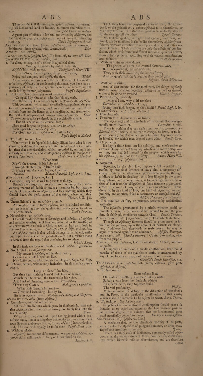 ABS Then was the hi d ftatutc made again ft alfentees, command¬ ing all fuch as had land in Ireland, to return and refide there¬ upon. Sir John Davies on Ireland. A great part of cftates in Ireland are owned by abfentees, and fuch as draw over the profits railed out of Ireland, refunding nothing. Child's Difcourfe on Trade. Absi'nthiated. part, [from ahfmthium, Lat. wormwood.] Imbittercd, impregnated with wormwood. Dili. SB SIS. See APSIS. To Absi'st. v. n. [abjijlo^ Lat.] To Hand off, to leave ofF. Dili. To ABSOLVE, v. a. [abfolvoy Lat.] j. To clear, to acquit of a crime in a judicial fenfe. Your great goodnefs, out of holy pity, A!Jok'd him with an axe. Shakejpeare’s Henry VIII. Our victors, bleft in peace, forget their wars. Enjoy pad dangers, and alfolve the ftars. Tided. As he hopes, and gives out, by the influence of his wealth, to be here abfolved; in condemning this man, you have an op¬ portunity of belying that general fcandal, of redeeming the credit loft by former judgments. Swift's Mifcellanies. 2. To fet free from an engagement or promife. CompelFd by threats to take that bloody oath. And the add ill, I am ahfolv'd by both. Waller's Ala id's Trag. This command, which muft neceflarily comprehend the per- fons of our natural fathers, muft mean a duty we owe them, diftindt from our obedience to the magiftrate, and from which the moft abfolute power of princes cannot alfolve us. Locke. 3. To pronounce a fin remitted, in the ecclefiaftical fenfe. But all is calm in this eternal fleep ; Here grief forgets to groan, and love to weep ; Ev’n fuperftition lofes ev’ry fear ; For God, not man, alfolves our frailties here. Pope's Eloifa to Abelard. 4. To finifh, to complete. If that which is fo fuppofed infinitely diftant from what is now current, is diftant from us by a finite interval, and not infinite¬ ly, then that one circulation which preceded it, and muft ne¬ ceflarily be like ours, and confequently abfolved in the fpace of twenty-four hours. Hale's Origin of Mankind. What caufe Mov’d the creator, in his holy reft Through all eternity, fo late to build In chaos ; and the work begun, how foon Abfoh'd. Milton's Paradife Lcjl, b. vii. 7. 94. Absolute, ad}, [abfolutus, Lat.] 1. Complete; applied as well to perfons as things. Becaufe the things that proceed from him are perfedb, with¬ out any manner of defedf or maim ; it cannot be, but that the words of his mouth are abfolute, and lack nothing which they fhould have, for performance of that thing whereunto they tend. Hooker, b. ii. § 6. 2. Unconditional; as, an abfolute promife. Although it runs in forms abfolute, yet it is indeed conditio¬ nal, as depending upon the qualification of the perfon to whom it is pronounced. . South's Sermons. 3. Not relative; as, abfolute fpace. I fee ftill the diftindtions of fovereign and inferior, of abfolute and relative worfhip, will bear any man out in the worfhip of any creature with refpedd to God, as well at leaft as it doth in the worfhip of images. Stillingfl. Def of Difc. on Rom. Idol. An abfolute mode is that which belongs to its fubjedd, with¬ out refpedd to any other beings whatfoever: but a relative mode is derived from the regard that one being has to others. Watts's Logic. In this fenfe we fpeak of the ablative cafe abfolute in grammar. 4. Not limited ; as, abfolute power. My crown is abfolute, and holds of none ; I cannot in a bafe lubjeddion live. Nor fuffer you to take, though I would give. Dryd. Ind. Emp. 5. Pofitive3 certain, without any hefitation. In this lenfeit rarely occurs. Long is it fince I faw him. But time hath nothing blurr’d thofe lines of favour, Which then he wore ; the (hatches in his voice, And burft of fpeaking were as his : I’m abfolute, ’Twas very Cloten. Shakejpeare's Cytnbcline. What is his ftrength by land ?—• — Great and increafing : but by fea He is an abfolute mafter. Shakejpeare's Antony and Cleopatra. Absolutely, adv. [from abfolute.] 1. Completely, without reftriddion. All the contradiddions which grow in thofe minds, that nei¬ ther abfolutcly climb the rock of virtue, nor freely fink into the fea of vanity. _ Sidney. What merit they can build upon having joined with a pro- teftant army, under a king they acknowledged, to defend their own liberties and properties, is, to me, abjolutely inconceivable; and, I believe, will equally be fo for ever. Swift s Presb. Plea. 2. Without relation. Abfolutely we cannot difeommend, we cannot alfolutely ap¬ prove either willingnefs to live, or forwardnefs to die. Hooker, b. v. ABS Thefe then being the perpetual caufes of zeal; the greateft good, or the greateft evil; either alfolutely fo in themfelves, or relatively fo to us; it is therefore good to be zealoufly afledded for the one againftthe other. Sprat's Sermons. No fenfible quality, as light, and colour, and heat, and found, can be fubfiftent in the bodies themfelves, alfolutely con- fidered, without a relation to our eyes and cars, and other or¬ gans of fenfe. Thefe qualities are only the effects of our fen- fation, which arife from the different motions, upon our nerves, from objedts without, according to their various modifications and pofitions. Bentley s Sermons, 3. Without limits or dcpendancc. The prince long time had courted fortune’s love. But, once poflefs’d, did abfolutely reign : Thus, with their Amazons, the heroes ftrove. And conquer’d firft thofe beauties they would gain. Dryden's Annus Alirabilis. 4. Without condition. And of that nature, for the moft part, are things abfolutely unto all mens falvation neceflary, cither to be held or denied, either to be done or avoided. Hooker’s Preface. 5. Peremptorily, pofitively. Being as I am, why didft not thou Command me abfolutely not to go. Going into fuch danger, as thou faidft ? Parad. Lojl, b. ix. Absoluteness, n. f. [from abfolute.] 1. Compleatnefs. 2. Freedom from dependance, or limits. The abfolutenefs and illimitednefs of his commiflion was ge¬ nerally much fpoken of. Clarendon, b. viii. There is nothing that can raife a man to that generous ab¬ folutenefs of condition, as neither to cringe, to fawn, or to de¬ pend meanly ; but that which gives him that happinefs with¬ in himfelf, for which men depend upon others. South's Serm. 3. Defpoticifm. He kept a ftrait hand on his nobility, and chofe rather to advance clergymen and lawyers, which were more obfequious to him, but had lefs intereft in the people; which made for his abfolutenefs, but not for his fafety. Bacon’s Henry VII. Absolution, n.f. [abfolutio, Lat.] 1. Acquittal. Abfolution, in the civil law, imports a full acquittal of a perfon by fome final fentence of law; alfo, a temporary dif- charge of his farther attendance upon a mefne procefs, through a failure or defedt in pleading ; as it does likewife in the canon law, where, and among divines, it likewife fignifies a relaxa¬ tion of him from the obligation of fome fentence pronounced either in a court of law, or elfe in foro pcenitentiali. Thus there is, in this kind of law, one kind of abfolution, termed judicial, and another, ftiled a declaratory or extrajudicial abfo¬ lution. Ayliffe's Parergon Juris Canonici. 2. The remiflion of fins, or penance, declared by ecclefiaftical authority. The abfolution pronounced by a prieft, whether papift or proteftant, is not a certain infallible ground to give the per¬ fon, fo abfolved, confidence towards God. South's Sermons. ABsolutory. adj. [abfolutorius, Lat.] That which abfolves. Though an abfolutory fentence fhould be pronounced in fa¬ vour of the perfons, upon the account of nearnefs of blood ; yet, if adultery fhall afterwards be truly proved, he may be again proceeded againft as an adulterer. Ayliffe's Parergon. ABsonant. adj. [See Absonous.] Contrary to reafon,wide from the purpofe. ABsonous. adj. [,abfonus, Lat. ill-founding.] Abfurd, contrary to reafon. To fuppofe an uniter of a middle conftitution, that fhould partake of fome of the qualities of both, is unwarranted by any of our faculties ; yea, moft abfonous to our reafon. Glanville's Scepfts Scientifica, c. 4. > To A bso'rb. v. a. [abforbeo^'E'eX. preter, abjorbed 5 part. pret. abforbed, or abJorpt.~\ 1. To fwallow up. Some tokens fhew Of fearlefs friendfhip, and their finking mates Suftain ; vain love, tho’ laudable, abforpt By a fierce eddy, they together found The vaft profundity. Phillips’. Mofes imputed the deluge to the difruption of the abyfs ; and St. Peter, to the particular conftitution of that earth, which made it obnoxious to he abforpt in water. Burn. Theory. 2. To fuck up. See Absorbent. Suppofing the forementioned confumpticn fhould prove fo durable, as to abjorb and extenuate the faid fanguine parts to an extreme degree, it is evident, that the fundamental parts muft neceflarily come into danger. Harvey on Confumptions. AbsoBbent. n.f [abforbens, Lat.] A medicine that, by the foftnefs or porefity of its parts, either caufes the afperities of pungent humours, or dries away fuperfluous moifture in the body. Quincy. There is a third clafs of fubftances, commonly called abfor* bents; as, the various kinds of fhells, coral, chalk, crabs eyes, iAc. which likewife raife an effervefcence, and are therefore called I