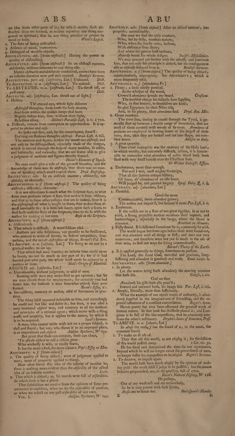 A B S ABU an idea from other parts of it; by which means, fuch ab- ftraifted ideas are formed, as neither rep refen t any thing cor¬ poreal or fpiritual ; that is, any thing peculiar or proper to mind or body. IVatts’s Logic!. 2. The ftate of being abftra&ed. 3. Abfence of mind, inattention. 4. Dilregard of worldly objefts. Abstractive. adi. [from akflraft.] Having the power or quality of abftraifting. Abstractly, adv. [from abjlraft.] In an abftra<ft manner, abfolutely, without reference to any thing elfe. . Matter abjlrattly and abfolutely confidered, cannot have born an infinite duration now paft and expired. Bentley s Sermons. Abstracted, part. adj. [abflridlus, Lat.J Unbound. Didl. To Abstri'nge. v. a. [abjlringo, Lat.] To unbind. Di£l. To ABSTRU'DE. v. a. [abjirudo, Lat.] To thruft off, or puli away. Dili. Abstru'se. adj. [abjlrufus, Lat. thruft out of fight.] 1. Hidden. Th’ eternal eye, whofe fight difeerns Abfrufcft thoughts, from forth his holy mount. And from within the golden lamps that burn Nightly before him, law, without their light. Rebellion rifing. Milton s Paradife Lojl, b.v. 1. 712. 2. Difficult, remote from conception or apprehenfion. It isop- pofed to obvious and cafy. So fpake our Sire, and, by his count’nance, feem’d • Ent’ring on ftudious thoughts abjlrufe. Parad. Lojl, b. viii. The motions and figures within the mouth are abjlrufe, and not eafy to be diftinguifhed, efpecially thofe of the tongue, which is moved through the help of many mufcles, fo eafily, and habitually, and varioufly, that we are fcarce able to give a judgment of motions and figures thereby framed. Holder’s Elements of Speech. No man could give a rule of the greateft beauties, and the knowledge of them was fo abjlrufe, that there was no man¬ ner of fpeaking which could exprefs them. Dryd. Dufrefnoy. Abstru'sely. adv. In an abftrufe manner; obfeurely, not plainly, or obvioufiy. Abstru'seness. n.f [from abjlrufe.'] The quality of being abftrufe; difficulty, obfeurity. It is not oftentimes fo much what the feripture fays, as what fome men perfuade others it fays, that makes it feem obfeure, and that as to fome other paflages that are fo indeed, fince it is the abjlrufenefs of what is taught in them, that makes them al- moft inevitably fo; it is little iefs faucy, upon fuch a fcore, to find fault with the ftyle of the feripture, than to do fo with the author for making us but men. Boyle on the Scripture. Abstrusity, n.f. [fromabjlrufe.] 1. Abftrufenefs. 2. That which is abftrufe. A word feldom ufed. Authors are alfo fufpicious, nor greedily to be fwallowed, who pretend to write of fecrets, to deliver antipathies, fym- pathies, and the occult abjlrufities of things. Brown’s Vid. Err. To Absu'me. v. a. [abfnno, Lat.] To bring to an end by a gradual wafte; to eat up. That which had been burning an infinite time could never be burnt, no not fo much as any part of it; for if it had burned part after part, the whole mull needs be abfumed in a portion of time. Hales Origin of Mankind. ABSU'RD. adj. \abfurdus, Lat.] 1. Unreafonable, without judgment, as ufed of men. Seeming wife men may make fhift to get opinion ; but let no man choofe them for employment; for certainly you had better take for bufinefs a man fomewhat abfurd, than over formal. Bacon’s EJfay, 27. 2. Inconfiftent, contrary to reafon, ufed of fentiments or prac¬ tices. The thing itfelf appeared defireable to him, and accordingly be could not but like and defire it; but then, it was after a very irrational abfurd way, and contrary to all the methods and principles of a rational agent; which never wills a thing really and properly, but it applies to the means, by which it is to be. acquired. South s Sermons. A man, who cannot write with wit on a proper fubjedf, is dull and ftupid ; but one, who (hews it in an improper place, is as impertinent and abfurd. A deli Jon. Spectator, N° 291. But grant that thofe can conquer, thefe can cheat, *Tis phrafe abfurd to call a villain great: Who wickedly is wife, or madly brave. Is but the more a fool, the more a knave. Pope’s EJfay on Man. Absu'rdity. n.f. [fromabfurd.] 1. The quality of being abfurd ; want of judgment applied to men ; want of propriety applied to things. How clear foever this idea of the infinity of number be, there is nothing more,evident than the abfurdity of the actual idea of an infinite number. Locke. 2. That which is abfurd; as, his travels were full of abfurdities. In which fenfe it has a plural. That fatisfadiion we receive from the opinion of fome pre¬ eminence in ourfelves, when we lee the abfurdities of another, or when we refledt on any paft abfurdities of our own. Vol. I. Addifon. Spectator, NJ 249. Aesu'rdly. adv. [from abfurd.] After an abfurd manner; im¬ properly. unreafonably. But man we find the only creature. Who, led by folly, combats nature; Who, when file loudly cries, forbear, With obftinacy fixes there; And where his genius leaft inclines, Abfurdly bends his whole defigns. Swift’s Mifcellanles. We may proceed yet further with the athci'ft, and convince him, that not only his principle is abfurd, but his confequences alfo as abfurdly deduced from ft. Bentley’s Sermons. Abs^rdness. n. f. [from abfurd.] The quality of being abfurd ; injudicioufnefs, impropriety. See Absurdity ; which is more frequently ufed. Abundance, n.f [abondance,Yx.] 1. Plenty ; a fenfe chiefly poetical. At the whifper of thy word. Crown’d abundance fpreads my board. Crajhaw \ The doubled charge his fubjedts love fupplies, Who, in that bounty, to themfelves are kind ; So glad Egyptians fee their Nilus rife. And, in his plenty, their abundance find. Dryd. Ann. Mu'. 2. Great numbers. The river Inn, during its courfe through the Tyrol, is ge¬ nerally Ihut up between a double range of mountains, that are moft of them covered with woods of fir-trees. Abundance of peafants are employed in hewing down of the largeft of thefe trees, that, after they are barked and cut into fhape, are tum¬ bled down. Addijon on Italy. 3. A great quantity. Their chief enterprize was the recovery of the Holy land ; in which worthy, but extremely difficult, adlion, it is lament¬ able to remember what abundance of noble blood hath been fhed with very fmall benefit unto the Chriftian ftate. Sir Walter Raleigh’s EJfays. 4. Exuberance, more than enough. For well I wot, moft mighty fovereign, That all this famous antique hiftory. Of fome, th’ abundance of an idle brain Will judged be, and painted forgery. Spenf. Fairy Jjh b. ii, Abu'ndant. adj. [abundans, Lat.] 1. Plentiful. Good the more Communicated, more abundant grows ; The author not impair’d, but honour’d more.Par.LoJl, b. w 2. Exuberant. If the veflels are in a ftate of too great rigidity, fo as not to yield, a ftrong projedtile motion occafions their rupture, and haemorrhages ; efpecially in the lungs, where the blood is abundant. Arbuthnot on Aliments. 3. Fully ftored. It is followed fometimes by in, commonly by with. The world began but fome ages before thefe were found out, and was abundant with all things at firft; and men not very numerous; and therefore were not put fo much to the ufe of their wits, to find out ways for living commodioufly. Burnet’s Theory of the Earth. 4. It is applied generally to things, fometimes to perfons. The Lord, the Lord God, merciful and gracious, long- fuffering and abundant in goodnefs and truth. Exod. xxxiv. 6. Abundantly, adv. [from abundant.] I. In plenty. Let the waters bring forth abundantly the moving creature that hath life. Genefts, i. 20. God on thee Abundantly his gifts hath alfo pour’d ; Inward and outward both, his image fair. Par. Lojl, Lviii. •2. Amply, liberally, more than fufficiently. What the example of our equals wants of authority, is abun¬ dantly fupplied in the imaginations of friendfhip, and the re¬ peated influences of a conftant converfation. Rogers’s Serm. Heroic poetry has ever been efteemed the greateft work of human nature. In that rank has Ariftotle placed it; and Lon¬ ginus is fo full of the like expreffions, that he abundantly con¬ firms the other’s teftimony. Dryden’s State of Innocence, Pref. To ABU'SE. v. a. [abutor, Lat.] In abufe the verb, f has the found of z; in the noun, the common found. 1. To make an ill ufe of. They that ufe this world, as not abufmg it; for thefalhion of this world pafleth away. 1 Cor. vii. 31. He has fixed and determined the time for our repentance, beyond which he will no longer await the perverfenefs of men, no longer fuffer his compaffion to be abufed. Rogers’s Sermons. 2. To deceive, to impofe upon. The world hath been much abufed by the opinion of mak¬ ing gold : the work itfelf I judge to be poffible ; but the means hitherto propounded, are, in the practice, full of error. Bacon's Natural Hijlory, N° 126. He perhaps, Out of my weaknefs and my melancholy, As he is very potent with fuch fpirits, Abufes me to damn me. Shakefpeare’s Hamlet. E It