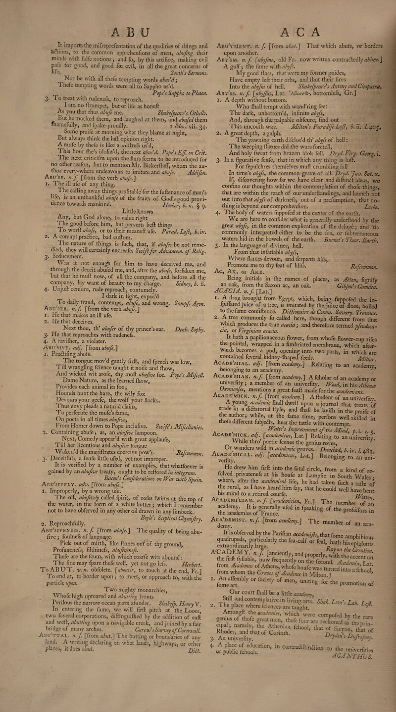 It imports the mifreprefentation of the qualities of things and anions, to the common apprehenfions of men, abuftng their minds with falfe notions ; and fo, by this artifice, making evil pals lor good, and good for evil, in all the great concerns of South's Sermons. Nor be with all thefe tempting words abus’d3 1 hefe tempting words were all to Sappho us’d. , _ Pope's Sappho to Phaon. 3- Bo treat with rudenefs, to reproach. I am no ftrumpet, but of life as honeft As you that thus abufc me. Shakefpearc s Othello. But he mocked them, and laughed at them, and abufedt\\tm Shamefully, and fpake proudly. 1 Mac. vii. 34. Some praife at morning what they blame at night. But always think the laft opinion right. A mufe by thefe is like a miftrefs us’d, This hour (he’s idoliz’d, the next abus'd. Pope's E{f. on Cut. The next criticifm upon the ftars feems to be introduced for no other reafon, but to mention Mr. Bickerftaff, whom the au¬ thor every-where endeavours to imitate and abufe. Addifon. Abu'se. n. f [from the verb abufe.J 1. The ill ufe of any thing. ^ he calling away things profitable for the fuftenance of man’s life, is an unthankful abufe of the fruits of God’s good provi¬ dence towards mankind. Hooker, b. v. § 9. Little knows Any, but God alone, to value right The good before him, but perverts beft things To worft abufe, or to their meaneft ufe. Parad. Loft, b. iv. z* A corrupt praftice, bad cuftom. 1 he nature of things is fuch, that, if abufes be not reme¬ died, they will certainly encreafe. Swift for Advanccm. of Rclig. 3. Seducement. W as it not enough for him to have deceived me, and through the deceit abufed me, and, alter the abuje, forfaken me, but that he mull now, of all the company, and before all the company, lay want of beauty to my charge. Sidney, b. ii. 4. Unjuft cenfure, rude reproach, contumely. I dark in light, expos’d To daily fraud, contempt, abufe, and wrong. Sampf Agon. Abu'ser. n.f [from the verb abufe.'] 1. He that makes an ill ufe. 2. He that deceives. Next thou, th’ abufer of thy prince’s ear. Denh. Sophy. 3. He that reproaches with rudenefs. 4. A ravilher, a violater. Abu'sive. ad], [from abufe.] 1. Pradlifing abufe. ^ The tongue mov’d gently firft, and fpeech was low. Till wrangling fcience taught itnoife and Ihow, And wicked wit arofe, thy moft abufive foe. Pope's Mifcell. Dame Nature, as the learned Ihow, Provides each animal its foe 3 Hounds hunt the hare, the wily fox Devours your geefe, the wolf your flocks. Thus envy pleads a natural claim, 'Fo perfecute the mufe’s fame, On poets in all times abufive, From Homer down to Pope inclufive. Swift's Mifcellanies. 2. Containing abufe; as, an abufive lampoon. Next, Comedy appear’d with great applaufe. Till her licentious and abufive tongue Waken’d the magiftrates coercive pow’r. ' Rofcommon. 3. Deceitful 3 a fenfe little ufed, yet not improper. It is verified by a number of examples, that whatfoever is gained by an abufive treaty, ought to be reftored in integrum. Bacon's Confiderations on IVar with Spain. Abusively, adv. [from abufe.] 1. Improperly, by a wrong ufe. The oil, abufively called fpirit, of rofes fwims at the top of the water, in the form of a white butter 5 which I remember not to have obferved in any other oil drawn in any limbeck. Boyle's Sceptical Chymiftry. 2. Reproachfully. Abu'siveness. n.f. [from abufe.] T he quality of being abu¬ five 3 foulnefs of language. Pick out of mirth, like ftones out of thy ground, Profanenefs, filthinefs, abufivenefs. Thefe are the feum, with which coarfe wits abound : The fine may fpare thefe well, yet not go lefs. Herbert. ToABU'T. v. n. obfolete. [aboutir, to touch at the end, Fr.] To end at, to border upon 3 to meet, or approach to, with the particle upon. Two mighty monarchies, Whofe high upreared and abutting fronts Perilous the narrow ocean parts afunder. Shakcfp. Henry V. In entering the fame, we will firft pitch at the Loocs, two fe-veral corporations, diftinguifhed by the addition of eaft and weft, abutting upon a navigable creek, and joined by a fair bridge of many arches. Carew's Survey of Cornwall. Acu ttal. n. f [from abut.] The butting or boundaries of any land. A writing declaring on what lands, highways, or other places, it does abut. Dili. Aeu'tMent. n.f. [from abut.] That which abuts, or borders upon another. Ab y'sm. n.f. [abyfme, old Fr. now written contraLiedly abime.] A gulf; the fame with abyfs. My good ftars, that were my former guides. Have empty left their orbs, and fliot their fires Into the abyfni of hell. Shcikcfpeare's Antony and Cleopatra. Aby'ss. n.f. [abyffus, Lat. A/Swrcr^, bottomlefs, Gr.J 1. A depth without bottom. Who (hall tempt with wand’ring feet The dark, unbottom’d, infinite abyfs, And, through the palpable obfeure, find out This uncouth way. Milton s Paradife Lojl, b. ii. /. 405. 2. A great depth, a gulph. The yawning earth difclos’d th’ abyfs of hell: The weeping ftatues did the wars foretell, And holy fweat from brazen idols fell. Dryd. Virg. Georg, i. 3. In a figurative fenfe, that in which any thing is loft. For fepulchres themfclves muft crumbling fall In time’s abyfs, the common grave of all. Dryd. Juv. Sat. x. If, difeovering how far we have clear and diftindt ideas, we confine our thoughts within the contemplation of thofe things, that are within the reach of our underftandings, and launch not out into that abyfs of darknefs, out of a prefumption, that no¬ thing is beyond our comprehenfion. Locke. 4. The body of waters fuppofed at the center of the earth. We are here to confider what is generally underftood by the great abyfs, in the common explication of the deluge 3 and ’tis commonly interpreted either to be the fea, or fubterraneous waters hid in the bowels of the earth. Burnet’s Theor. Earth. 5. In the language of divines, hell. From that infatiable abyfs, Where flames devour, and ferpents hifs. Promote me to thy feat of blifs. Ro/common. Ac, Ak, or Ake. Being initials in the names of places, as Alton, fignify an oak, from the Saxon ac, an oak. Gibfon's Camden ACACIA, n.f [Lat.] 1. A drug brought from Egypt, which, being fuppofed the in- fpiffated juice of a tree, is imitated by the juice of floes, boiled to the fame confiftence. Difiionaire de Comm. Savary. Trevoux. 2. A tree commonly fo called here, though different from that which produces the true acacia 3 and therefore termed pfcudoca- cia, or Virginian acacia. It hath a papilionaceous flower, from whofe flower-cup rifes the pointal, wrapped in a fimbriated membrane, which after¬ wards becomes a pod, opening into two parts, in which are contained feveral kidney-lhaped feeds. Millar. Acade'mial. aelj. [from academy.] Relating to an academy* beionging to an academy. Acade'mian. n.f. [from academy.] A fcholar of an academy or univerfity 3 a member of an univerfity. Wood, in his Athena Uxomenfes, mentions a great feaft made for the academians. Acade MICK. n.f. [from academy.] Aftudentof an univerfity A young academic fhall dwell upon a journal that treats of trade in a didatorial ftyle, and fhall be'lavifh in the praife of t1hcrau.tll?r; at the fame time, perfons well skilled in thofe different fubjecls, hear the tattle with contempt. IVitts's Improvement of the Mind, f>.\ c < Acade MICK. adJ% [,academicus, Lat.] Relating to an univerfity! While thro poetic feenes the genius roves, J Or wanders wild in academic groves. Dunciad, b. iv. 1. 4.8 r A vei%MICAL' [academicus’ Lat-J Belonging to an uni- He drew him firft into the fatal circle, from a kind of re- lolved privatenefs at his houfe at Lampfie in South Wales • where, after the academical life, he had taken fuch a tafte of the rural, as I have heard him fay, that he could well have bent his mind to a retired courfe. W tt Academician, n.f. [academicien, Fr.] The member of an \cadenT 1S generally ufed in fpeaking of the profeffors in the academies of France. pwenors m A<demyMIST* ^ ^from academy-\ The member of an aca- It is obferved by the Parifian academics, that fome amphibious rrl3tkp,y ““ fea-ca,f or *4»4igiS A'CADEMY. n.f. [anciently, andproperly,Crattim- the firft fyllable, now frequency oIA&T fZZt™ from Acadcrnus of Athens, whofe houfe was turned into a fthoo ' from whom the Groves of Academe in Milton ] ’ X' fomefrt11317  ^ °f ^ UnitinS for the Promotion of Our court fhall be a little academy, T,t‘1 .and contemplative in living arts. Shah. Love's Lab. Loft 2. The place where fciences are taught. ^ Amongft the madam,,, which were ccmpofed bv the rare gemus of thofe great men, thefe four are reckoned as’ the pri„ apal ; name ), the Athenian fchool, that of Sicyon ^ “f 3. Ahn°u:^hat of Conmh- ^ +'Ot^lo0riOn’ » the^;veiflties acanthus.