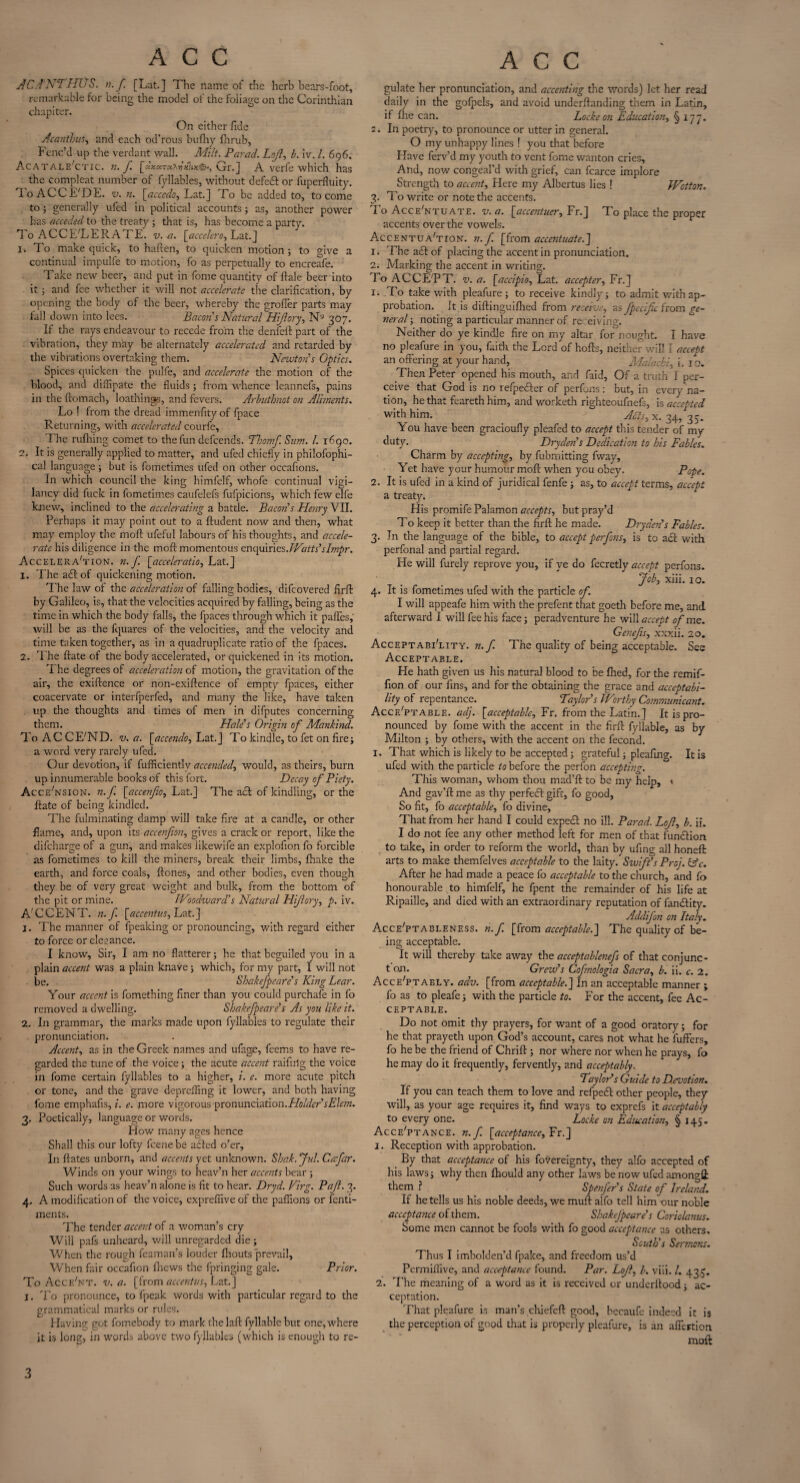 AC A NTHUS. n.f. [Lat.] The name of the herb bears-foot, remarkable for being the model of the foliage on the Corinthian chapiter. On either fide Acanthus, and each od’rous bufhy fhrub, Fenc’d up the verdant wall. Milt. Parad. Lojl, b. iv. /. 696. Acatale'ctic. n. f. [:lxx~x?Axlix<&, Gr.] A verfe which has the compleat number of fyllables, without defeft or fuperfluity. 'loACCE'DE. v. n. [accede, Lat.] To be added to, to come to; generally ufed in political accounts; as, another power has acceded to the treaty ; that is, has become a party. To ACCELERATE, v. a. [accelero, Lat.] 1. To make quick, to haften, to quicken motion ; to give a continual impulfe to motion, fo as perpetually to encreafe. Take new beer, and put in fome quantity of ftale beer into it ; and fee whether it will not accelerate the clarification, by opening the body of the beer, whereby the groffer parts may fall down into lees. Bacon s Natural Hiftory, N9 307. If the rays endeavour to recede from the den fell: part of the vibration, they may be alternately accelerated and retarded by the vibrations overtaking them. Newton s Optics. Spices quicken the pulfe, and accelerate the motion of the blood, and difHpate the fluids; from whence leannefs, pains in the ftomach, loathings, and fevers. Arbuihnot on Alments. Lo ! from the dread immenfityof fpace Returning, with accelerated courfe, The rufliing comet to the fun defeends. Thomf. Sum. 1. 1690. 2. It is generally applied to matter, and ufed chiefly in philofophi- cal language; but is fometimes ufed on other occafions. In which council the king himfelf, whofe continual vigi- Jancv did fuck in fometimes caufelefs fufpicions, which few elfe knew, inclined to the accelerating a battle. Bacon's Henry VII. Perhaps it may point out to a ftudent now and then, what may employ the moft ufeful labours of his thoughts, and accele¬ rate his diligence in the moft momentous enquiries. Waits'sbnpr. Acceleration, n. f [acceleration Lat.] 1. Theadl of quickening motion. The law of the acceleration of falling bodies, difeovered find by Galileo, is, that the velocities acquired by falling, being as the time in which the body falls, the fpaces through which it paffes, will be as the fquares of the velocities, and the velocity and time taken together, as in a quadruplicate ratio of the fpaces. 2. The ftate of the body accelerated, or quickened in its motion. The degrees of acceleration of motion, the gravitation of the air, the exiftence or non-exiftence of empty fpaces, either coacervate or interfperfed, and many the like, have taken up the thoughts and times of men in difputes concerning them. Hale’s Origin of Mankind. To ACCE'ND. v. a. [accendo, Lat.] To kindle, to fet on fire; a word very rarely ufed. Our devotion, if fufficientlv accended, would, as theirs, burn up innumerable books of this fort. Decay of Piety. Accession, n.f [accenfio, Lat.] The ach of kindling, or the ftate of being kindled. The fulminating damp will take fire at a candle, or other flame, and, upon its accenfion, gives a crack or report, like the difeharge of a gun, and makes likewife an exploiion fo forcible as fometimes to kill the miners, break their limbs, Ihake the earth, and force coals, ftones, and other bodies, even though they be of very great weight and bulk, from the bottom of the pit or mine. Woodward's Natural Hijiory, p. iv. A’ C C E N T. n. f. [accentus, Lat. ] j. The manner of fpeaking or pronouncing, with regard either to force or elegance. I know. Sir, I am no flatterer; he that beguiled you in a plain accent was a plain knave ; which, for my part, I will not be. Shakefpeare's King Lear. Your accent is fomething finer than you could purchafe in fo removed a dwelling. Shakefpeare’s As you like it. 2, In grammar, the marks made upon fyllables to regulate their pronunciation. Accent, as in the Greek names and ufage, feems to have re¬ garded the tune of the voice; the acute accent railing the voice in fome certain fyllables to a higher, i. e. more acute pitch or tone, and the grave deprdling it lower, and both having fome emphafis, i. e. more vigorous pronunciation.Holder sElem. 3, Poetically, language or vrords. How many ages hence Shall this our lofty feenebe adted o’er. Inflates unborn, and accents yet unknown. Shak.Jul. Cafar. Winds on your wings to heav’n her accents bear ; Such words as heav’n alone is fit to hear. Dr yd. Virg. Pajl. 3. 4, A modification of the voice, cxprefiive of the paflions or fenti- ments. The tender accent of a woman’s cry Will pafs unheard, will unregarded die ; When the rough feaman’s louder fhouts prevail. When fair occafion fhews the fpringing gale. Prior. To Acce'nt. v. a. [from accentus, Lat.] I. To pronounce, to fpeak words with particular regard to the grammatical marks or rules. Having got fomebody to mark thelaft fyllable but one, where it is long, in words above two fyllables (which is enough to re- gulate her pronunciation, and accenting the words) let her read daily in the gofpels, and avoid underftanding them in Latin, if fhe can. Locke on Education, § 177. 2. In poetry, to pronounce or utter in general. O my unhappy lines ! you that before Have ferv’d my youth to vent fome wanton cries, And, now congeal’d with grief, can fcarce implore Strength to accent. Here my Albertus lies ! Wctton. 3. To write or note the accents. I o Accentuate, v. a. [accentuer, Fr.J T o place the proper accents over the vowels. AccentuaTion. n.f. [from accentuate.] 1. The a£t of placing the accent in pronunciation. 2. Marking the accent in writing. To ACCE'PT. v. a. [accipio, Lat. accepter, Fr.] 1. To take with pleafure ; to receive kindly; to admit with ap¬ probation. It is diftinguifhed from receive, as fpcciftc from ge¬ neral ; noting a particular manner of receiving. Neither do ye kindle fire on my altar for nought. I have no pleafure in you, faith the Lord of hofts, neither will I accept an offering at your hand, Malachi, i. 1 o. Then Peter opened his mouth, and faid, Of a truth I per¬ ceive that God is no refpedler of perfons: but, in every na¬ tion, he that feareth him, and worketh righteoufnefs, is accepted with him. Akts,x. 34,35. You have been gracioufly pleafed to accept this tender of my duty. Dryden’s Dedication to his Fables. Charm by accepting, by fubmitting fway, Yet have your humour moft when you obey. Pope. 2. It is ufed in a kind of juridical fenfe ; as, to accept terms, accept a treaty. His promife Palamon accepts, but pray’d To keep it better than the firft he made. Dryden's Fables. 3. In the language of the bible, to accept perfons, is to a<ft with perfonal and partial regard. He will furely reprove you, if ye do fecretly accept perfons. Job, xiii. 10. 4. It is fometimes ufed with the particle of. I will appeafe him with the prefent that goeth before me, and afterward I will fee his face; peradventure he will accept of me. Genefis, xxxii. 20. Acceptability, n.f. The quality of being acceptable. See Acceptable. He hath given us his natural blood to be filed, for the remif- fion of our fins, and for the obtaining the grace and acceptabi¬ lity of repentance. Taylor's Worthy Communicant. Acceptable, ad]. [acceptable, Fr. from the Latin.] It is pro¬ nounced by fome with the accent in the firft fyllable, as by Milton ; by others, with the accent on the fecond. I. That which is likely to be accepted; grateful; pleafing. It is ufed with the particle to before the perfon accepting. This woman, whom thou mad’ft to be my help, 1 And gav’ft me as thy perfect gift, fo good. So fit, fo acceptable, fo divine. That from her hand I could expecl no ill. Parad. LoJl, b. ii. I do not fee any other method left for men of that function to take, in order to reform the world, than by ufing all honeft arts to make themfelves acceptable to the laity. Swift's Pro]. Ode. After he had made a peace fo acceptable to the church, and fo honourable to himfelf, he fpent the remainder of his life at Ripaille, and died with an extraordinary reputation of lan&ity. Addifon on Italy. Acce'ptableness. n.f. [from acceptable.] The quality of be¬ ing acceptable. It will thereby take away the acceptablenefs of that conjunc- t on. Grew's Cofmologia Sacra, b. ii. c. 2. AccePtaely. adv. [from acceptable.] In an acceptable manner ; fo as to pleafe; with the particle to. For the accent, fee Ac¬ ceptable. Do not omit thy prayers, for want of a good oratory; for he that prayeth upon God’s account, cares not what he fuffers, fo he be the friend of Chrift ; nor where nor when he prays, fo he may do it frequently, fervently, and acceptably. Taylor’s Guide to Devotion. If you can teach them to love and refpeft other people, they will, as your age requires it, find ways to exprefs it acceptably to every one. Locke on Education, § 145. Acceptance, n.f. [acceptance, Fr.] 1. Reception with approbation. By that acceptance of his fovereignty, they alfo accepted of his laws; why then Ihould any other laws be now ufed among# them ? Spenfer's State of Ireland. If he tells us his noble deeds, we mull alfo tell him our noble acceptance of them. Shakefpeare's Coriolanus. Some men cannot be fools with fo good acceptance as others. South's Sermons. Thus I imbolden’d fpake, and freedom us’d Permiflive, and acceptance found. Par. Loft, b. viii. /. 433. 2. The meaning of a word as it is received or underftood; ac¬ ceptation. That pleafure is man’s chiefeft good, becaufe indeed it is the perception of good that is properly pleafure, is an affertion moft