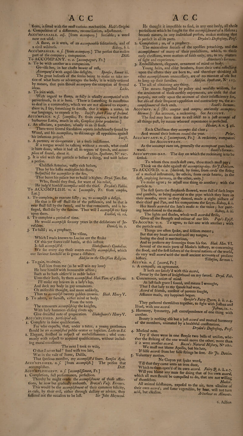 tions, is fitted with the moft curious mechaiiifrn. Hales Origin. 4. Compofition of a difference, reconciliation, adjuftment. AccoMpanable. adj. [from accompany.] Sociable j a word now not ufed. A fhow, as it were, of an accompanable folitarinefs, and of a civil wildnefs. Sidney, b. i. Acco'mpanier. n. f. [from accompany.] The perfon that makes part of the company ; companion. Dili. To ACC COMPANY, v. a. [accompagner, Fr.J i» 1 o be with another as a companion. Go vifit her, in her chafte bower of reft, Accompany d with angel-like delights. Spenfer, Sonnet iii. The great bufinefs of the fenfes being to make us take no¬ tice of what hurts or advantages the body, it is wifely ordered by nature, that pain fhould accojnpany the reception of feveral ideas. Locke. 2. To join with. With regard to fheep, as folly is ufually accompanied with perverfenefs, fo it is here. There is fomething fo monftrous to deal in a commodity, which we are not allowed to export; there is, I fay, fomething fo fottifh, that it wants a name, in our language, to exprefs it by. Swift's jhort View of Ireland. Accomplice, n. f. [complice, Fr. from complex, a word in the barbarous Latin, much in ufe, Complices fertce prudentius.] 1. An affociate, a partaker, ufually in an ill fenfe. There were feveral fcandalous reports induftrioufly fpread by Wood, and his accomplices, to difcourage all oppofttion againft bis infamous project. Swift. 2. A partner; or co-operator ; in a fenfe indifferent. If a tongue would be talking without a mouth, what could it have done, when it had all its organs of fpeech, and accom¬ plices of found, about it. Addifon. Spectator, N° 247. 3. It is ufed with the particle to before a thing, and with before a perfon. Childlefs Arturius, vaftly rich before. Thus by his Ioffes multiplies his ftore, Sufpected for accomplice f0 the fire, That burnt his palace but to build it higher. Dryd. Jim. Sat. Who, fhould they fteal, for want of his relief, He judg’d himfelf accomplice with the thief. Dryden's Fables. -Fo ACCOMPLISH, v. a. [accomplir, Fr. from compleo, Lat.J 1. To complete, to execute fully; as, to accompli fo a defigti. He that is far off fhall die of the peftilence, and he that is near fhall fall by the fword, and he that remaineth, and is be- fieged, fhall die by the famine. Thus will I accomplijh my fury upon them. Ezekiel, vi. 12. 2. To complete a period of time. He would accomplijh feventy years in the defolations of Je- rufalem. Daniel, ix. 2. 3. To fulfil; as, a prophecy. The vifion. Which I made known to Lucius ere the ftroke Of this yet fcarce cold battle, at this inftant Is full accomplijh'd. Shakefpeare’s Cymbeline. We fee every day thofe events exactly accomplijhcd, which our Saviour foretold at fo great a diftance. Addifon on the ChriJUan Religion. 4. To gain, to obtain. Tell him from me (as he will win my love) He bear himfelf with honourable adtion ; Such as he hath obferv’d in noble ladies Unto their lords, by them accomplijhed. Shak.Tam. of a Shrew. I’ll make my heaven in a lady’s lap. And deck my body in gay ornaments. Oh miferable thought, and more unlikely, Than to accompli fo twenty golden crowns. Shak. Henry V. 5. To adorn, or furnifh, either mind or body. From the tents The armourers accomplifnng the knights, With bufy hammers clofing rivets up, Give dreadful note of preparation. Shakefpeare's Henry V. Accomplished, participial adj. 1. Complete in fome qualification. For who expedls, that, under a tutor, a young gentleman fhould be an accomplifed public orator or logician. Locke on Ed. 2. Elegant, finifhed in refpedt of embeliifhments ; ufed com¬ monly with refpedl to acquired qualifications, without includ¬ ing moral excellence. The next I took to wife, O that I never had ! fond wifh too late, Was in the vale of Sorec, Dalila, That fpecious monfter, my accomplijh'd fnare. Samfon Agon. AccoMpliseier. n.f. [from accomplijh.] The perfon that accomplifhes. Dibf. Accomplishment, n.f. [accomplijfement, Fr.] 1. Completion, full performance, perfection. Thereby he might evade the accomplijhment of thofe afflic¬ tions, he now but gradually endureth. Brovons Vulg. Errours. This would be the accomplijhment of their common felicity, in cafe, by their evil, either through deftiny or advice, they fullered not the occallon to be loft. Sir John Haywood. He thought it impoffible to find, in any one body, all thofe perfections which he fought for the accomplijhment of a Helena; becaufe nature, in any individual perfon, makes nothing that is perfect in all its parts. Dryden's Dufrefnoy, Prcf. 2. Completion ; as, of a prophecy. The miraculous fuccefs of the apoftles preaching, and the accomplijhment of many of their predictions, which, to thofe early chriftians, were matters of faith only, are, to us, matters of fight and experience. Atterbury's Sermons. 3. Embellifhment, elegance, ornament of mind or body. Young heirs, and elder brothers, from their own reflecting upon the eftates they are born to, and therefore thinking alt other accomplijhments unneceffary, are of no manner of ufe but to keep up their families. Addijon. Spectator, N° 123. 4. The a£l of obtaining anything. The means fuggefted by policy and worldly wildom, for the attainment of thofe earthly enjoyments, are unfit for that purpofe, not only upon the account of their infufficiency for, but alfo of their frequent oppofition and contrariety to, the ac¬ compli frnent of fuch ends. South's Sermons. AccoMpt. n.f. [Fr. compter and compte, anciently accompter. Skinner.] An account, a reckoning. See Account. The foul may have time to call itfelf to a juft accompt of all things paft, by means whereof repentance is perfected. Hooker, b. v. § 46. Each Chriftmas they accompts did clear ; And wound their bottom round the year. Prior. AccoMptant. n.f. [accomptant, Fr.] A reckoner, computer. See Accountant. As the accompt runs on, generally the accomptant goes back¬ ward. South's Sermons. AccoMpting-da y. The day on which the reckoning is to be fettled. To whom thou much doft owe, thou much muft pay; Think on the debt againft th’ accompiing-day. Sir J.Denham. To ACCO'RD. v. a. [derived, by fome, from corda the firing of a mufical inftrument, by others, from corda hearts; in the firft, implying harmony, in the other, unity.] To make agree; to adjuft one thing to another; with the particle to. The firft fports the fhepherds fhowed, were full of fuch leaps and gambols, as being accorded to the pipe which they bore in their mouths, even as they danced, made a right picture of their chief god Pan, and his companions the fatyrs. Sidney, b. i. Her hands accorded the lute’s mufic to the voice ; her pant¬ ing heart danced to the mufic. Sidney, b. ii. The lights and Ihades, whofe well accorded ftrife, Gives all the ftrength and colour of our life. Pope's Epiff. To Acco'rd. v. n. To agree, to fuit one with another; with the particle with. Things are often fpoke, and feldom meant; But that my heart accorcleth with my tongue. Seeing the deed is meritorious, And to preferve my fovereign from his foe. Shak. Hen. VI. Several of the main parts of Mofes’s hiftory, as concerning the flood, and the firft fathers of the feveral nations of the world” do very well accord with the moft ancient accounts of profane A m°rY- rr Tillotfon, Sermon i. Acco'rd. n. f. [accord, Fr.] 1. A compadl; an agreement. If both are fatisfy’d with this accord, Swear by the laws of knighthood on my fword. Dryd. Fab. 2. Concurrence, union of mind. J At laft fuch grace I found, and means I wrought. That I that lady to my fpoufe had won. Accord of friends, confent of parents fought. Affiance made, my happinefs begun. 'rn 1 j u r 1 Spenfer's Fairy Queen, b. \\. c. 4. They gathered themfelves together, to fight with Jofhua and Ifrael, with one accord. Aolhun u r # / yjnuci+ IX*. 2 • 3. Harmony, fymmetry, juft correfpondence of one thine with another. 6 Beauty is nothing elfe but a juft accord and mutual harmony of the members, animated by a healthful conftitution. 4. Mufical note. Prcf. .1 T2 V;6 ~ °ne fteePle tw° bells of unifon, who- tliet the ftnkmg of the one would move the other, more than if it were another accord. Bacon's Natural Hi/lory, N° 2 3 r Tf JTr muft n0t blame APoll°, but his lute, If falfe accords from her falfe firings be fent. Sir Jo. Davies 5. Voluntary motion. J Ne Guyon yet fpake word, 1 ill that they came unto an iron door, Which to them open’d of its own accord. Fairy D. b. ii. <•. 7. 111 >;ou bhme any man for doing that of his own accord, which all men fhould be compelled to do, that are not willing; of themfelves. Hooker All animal fubftances, expofed to the air, turn alkaline of then own accord \ and fome vegetables, by heat, will not turn acid, but alkaline. Arbuthnot on Aliments.