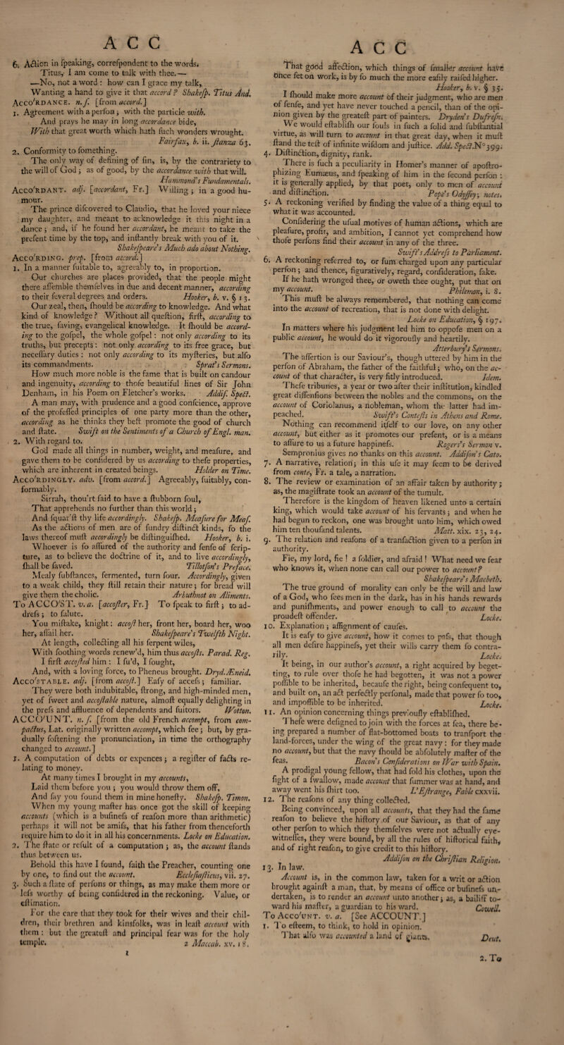 6; Afticn in fpeaking, correfpondent to the words; Titusy 1 am come to talk with thee.— —No, not a word : how can I grace my talk. Wanting a hand to give it that accord ? Sbakefp. Titus And. Accordance. n.J'. [from accord.] j. Agreement with a perfon; with the particle with. And prays he may in long accordance bide, With that great worth which hath fuch wonders wrought. Fairfax, h. ii. Jianza 63. 2. Conformity to fomething. The only way of defining of fin, is, by the contrariety to the will of God ; as of good, by the accordance with that will. Hammond's Fundamentals. AccoRdant. adj. [accordant, Fr.J Willing; in a good hu¬ mour. The prince difcovered to Claudio, that he loved your niece my daughter, and meant to acknowledge it this night in a dance ; and, if he found her accordant, he meant to take the prefent time by the top, and inftantly break with you of it. Shakefpeare s Much ado about Nothing. AccoRding. prep, [from accord.J 1. In a manner fuitable to, agreeably to, in proportion. Our churches are places provided, that the people might there affemble themfelves in due and decent manner, according to their feveral degrees and orders. Hooker, b. v. § 1 3. Our zeal, then, fhould be according to knowledge. And what kind of knowledge ? Without all queftion, firft, according to the true, faving, evangelical knowledge. It Ihould be accord¬ ing to the gofpel, the whole gofpel: not only according to its truths, but precepts: not only according to its free grace, but neceflary duties : not only according to its myfteries, but alfo its commandments. Sprat's Sermons. How much more noble is the fame that is built on candour and ingenuity, according to thofe beautiful lines of Sir John Denham, in his Poem on Fletcher’s works. Addif Spelt. A man may, with prudence and a good confcience, approve of the profeffed principles of one party more than the other, according as he thinks they beft promote the good of church and ftate. Swift on the Sentiments of a Church of Engl. man. 2. With regard to. God made all things in number, weight, and meafure, and gave them to be confidered by us according to thefe properties, which are inherent in created beings. Holder on Time. Accordingly, adv. [from accord.] Agreeably, fuitably, con¬ formably. Sirrah, thou’rt faid to have a flubborn foul. That apprehends no further than this world; And fquar’ft thy life accordingly. Shakefp. Meafure for Meaf. As the actions of men are of fundry diftinft kinds, fo the laws thereof muft accordingly be diftinguifhed. Hooker, b. i. Whoever is fo allured of the authority and fenfe of ferip- ture, as to believe the doftrine of it, and to live accordingly, fhall be faved. Tillotfon’s Preface. Mealy fubftances, fermented, turn four. Accordingly, given to a weak child, they ftill retain their nature; for bread will give them the cholic. Arbuthnot on Aliments. To A CCO'ST. v. a. [accofer, Fr. J To fpeak to firft; to ad- drefs; to falute. You miftake, knight: accof her, front her, board her, woo her, affail her. Shakefpeares Twelfth Night. At length, collefting all his ferpent wiles, With Toothing words renew’d, him thus accof s. Parad. Peg. I firft accof ed him : I fu’d, I fought. And, with a loving force, to Pheneus brought. Dryd./Eneid. Acco'stable. adj. [from accof.^ Eafy of accefs ; familiar. They were both indubitable, ftrong, and high-minded men, yet of fweet and accof able nature, almoft equally delighting in the prefs and affluence of dependents and fuitors. Wotton. ACCO'UNT. n. f. [from the old French accompt, from com- patfus, Lat. originally written accompt, which fee; but, by gra¬ dually foftening the pronunciation, in time the orthography changed to account. J j. A computation of debts or expences; a regifter of fails re¬ lating to money. At many times I brought in my accounts, Laid them before you ; you would throw them off. And fay you found them in minehonefty. Sbakefp. Timon. When my young mafter has once got the skill of keeping accounts (which is a bufinefs of reafon more than arithmetic) perhaps it will not be amifs, that his father from thenceforth require him to do it in all his concernments. Locke on Education. 2. The ftate or refult of a computation ; as, the account ftands thus between us. Behold this have I found, faith the Preacher, counting one by one, to find out the account. Ecclefaficus, vii. 27. 3. Such a ftate of perfons or things, as may make them more or lefs worthy of being confidered in the reckoning. Value, or eftimaticn. I or the care that they took for their wives and their chil¬ dren, their brethren and kinsfolks, was in leaft account with them : but the grcatefl and principal fear was for the holy temple. 2 Maccab. xv. 18. ACC That good affeftion, which things of fmaller account have Once fet on work, is by fo much the more eafily raifed higher. Hooker, b.v. § 35. I fhould make more account of their judgment, who are men of fenfe, and yet have never touched a pencil, than of the opi¬ nion given by the greateft part of painters. Drydens Dufrefm We would eftablifh our fouls in fuch a folid and fubftantial virtue, as will turn to account in that great day, when it muft ftand the teft of infinite wifdom and juftice. Add. Spelt.^399; 4. Diftinftion, dignity, rank. There is fuch a peculiarity in Homer’s manner of apoftro- phizing Eumaeus, and fpeaking of him in the fecond perfon : it is generally applied, by that poet, only to men of account and diftinftion. Pope s Odyjfey, notes» 5. A reckoning verified by finding the value of a thing equal to what it was accounted. Confidering the ufual motives of human ddtionS, which are pleafure, profit, and ambition, I cannot yet comprehend how thofe perfons find their account in any of the three. Swift's Addrefs to Parliament. 6. A reckoning referred to, or fum charged upon any particular perfon; and thence, figuratively, regard, confideration, fake. If he hath wronged thee, or oweth thee ought, put that orl my account. Philemon, i. S. This muft be always remembered, that nothing can come into the account of recreation, that is not done with delight. # D Locke on Educationy §197. In matters where his judgment led him to oppofe men on a public account, he would do it vigoroufly and heartily. Atterburys Sermons. The affertion is our Saviour’s, though uttered by him in the perfon of Abraham, the father of the faithful; who, on the ac¬ count of that character, is very fitly introduced. Idem. Thefe tribunes, a year or two after their inftitution, kindled great diffenfions between the nobles and the commons, on the account of Coriolanus, a nobleman, whom the latter had im¬ peached. Swift's Contefs in Athens and Rome. Nothing can recommend itfielf to our love, on any other account, but either as it promotes our prefent, or is a means to allure to us a future happinefs. Rogers’s Sermon v. Sempronius gives no thanks on this account. Addifons Cato. 7. A narrative, relation; in this ufe it may feem to be derived from conte, Fr. a tale, a narration. 8. The review or examination of an affair taken by authority ; as, the magiftrate took an account of the tumult. Therefore is the kingdom of heaven likened unto a certain king, which would take account of his fervants; and when he had begun to reckon, one was brought unto him, which owed him ten thoufand talents. Matt. xix. 23,24. q. The relation and reafons of a tranfaftion given to a perfon in authority. Fie, my lord, fie ! a foldier, and afraid ! What need we fear who knows it, when none can call our power to account ? Shakefpeare s Macbeth. The true ground of morality can only be the will and law of a God, who fees men in the dark, has in his hands rewards and punifhments, and power enough to call to account the proudeft offender. Locke. 10. Explanation; alignment of caufes. It is eafy to give account, how it comes to pafs, that though all men defire happinefs, yet their wills carry them fo contra¬ ry- _ _ ^ Locke; It being, in our author’s account, a right acquired by beget- ting, to rule over thofe he had begotten, it was not a power poffible to be inherited, becaufe the right, being confequent to, and built on, an aft perfeftly perfonal, made that power fo too, and impoffible to be inherited. , Locke. 11. An opinion concerning things prevloufly eftablifhed. 1 hefe were defigned to join with the forces at fea, there be* ing prepared a number of flat-bottomed boats to tranfport the land-foices, under the wing of the great navy : for they made no account, but that the navy fhould be abfolutely mafter of the feas* _ Bacon s Canfiderations on War with Spain. A prodigal young fellow, that had fold his clothes, upon the fight of a fwallow, made account that fummer was at hand, and away went his fhirt too. L'Ef range. Fable cxxvii. 12. The reafons of any thing collefted. Being convinced, upon all accounts, that they had the fame reafon to believe the hiftory of our Saviour, as that of any other perfon to which they themfelves were not aftually eye- witneffes, they were bound, by all the rules of hiftorical faith* and of right reafon, to give credit to this hiftory. Addifon on the Chrifian Religion. 13. Inlaw. Account is, in the common law, taken for a writ or aftion brought againft a man, that, by means of office or bufinefs un¬ dertaken, is to render an account unto another; as, a bailiff to¬ ward his mafter, a guardian to his ward. Co-well. To Accc/iwt. i'. a. [See ACCOUNT.] 1. To efteem, to think, to hold in opinion. That alfo was accounted a land of giants. Dent. 2. To