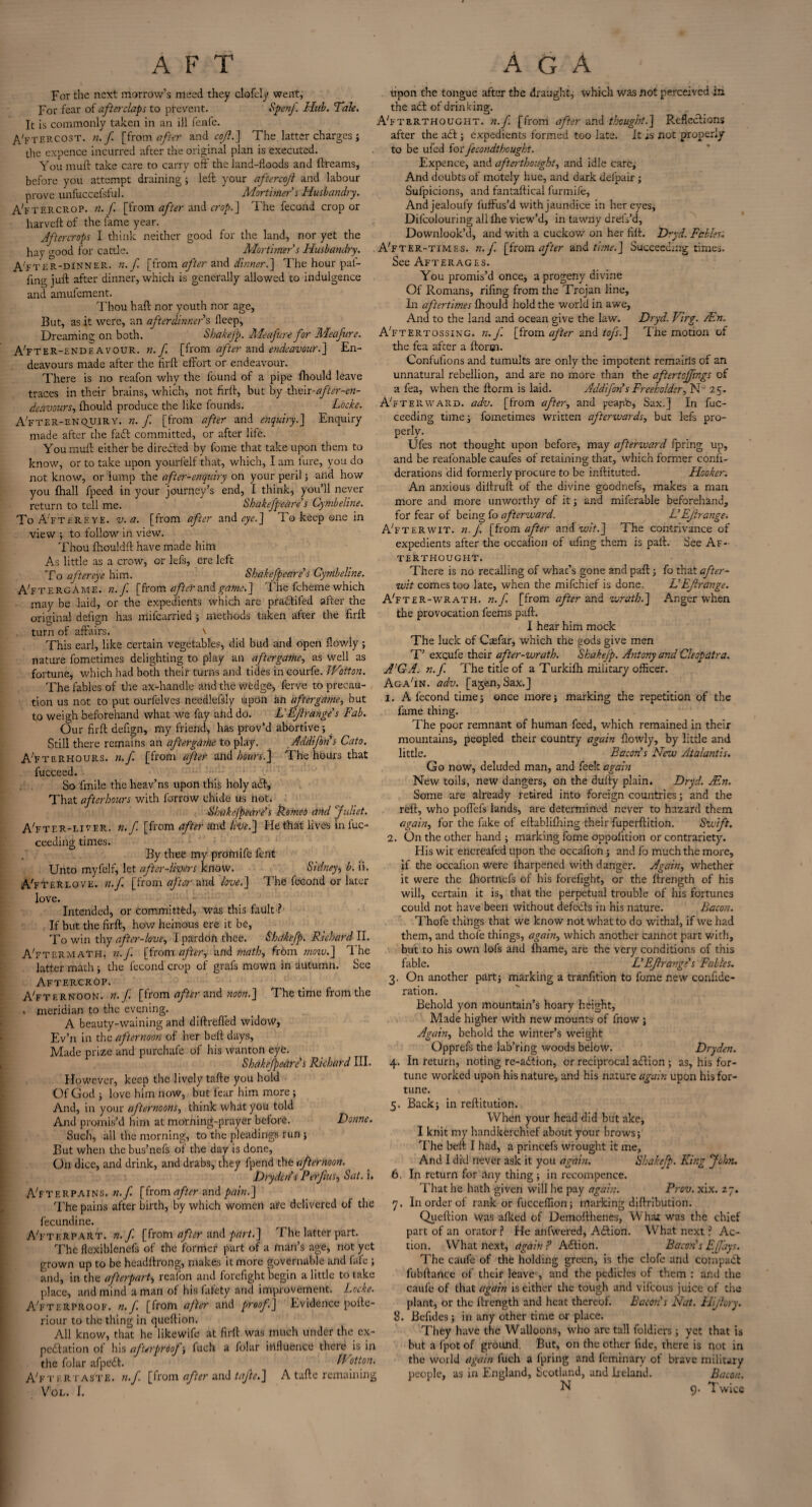 For the next morrow’s meed they clofcly went, For fear of after clap to prevent. Spcnf Hub. Tale. It is commonly taken in an ill fenfe. A'ftercost. n.f [from after and cofl.] The latter charges ; the expence incurred after the original plan is executed. You muft take care to carry off the land-floods and ftreams, before you attempt draining; left your aftercojl and labour prove unfuccefsful. Mortimer's Husbandry. AYtercrop. n.f. [from after and crop.] The fecond crop or harveft of the fame year. Aftercrops I think neither good for the land, nor yet the hay good for cattle. Mortimer s Husbandry. After-dinner, n.f. [from after and dinner.] The hour pai- fing juft after dinner, which is generally allowed to indulgence and amufement. Thou haft nor youth nor age, But, as it were, an afterdinners fleep, Dreaming on both. Shakefp. Meafure for Meafure. A'fter-£KDF.avour. «./ [from after and endeavour.] En¬ deavours made after the hr ft effort or endeavour. There is no reafon why the found of a pipe fhould leave traces in their brains, which, not firft, but by thcii-after-en¬ deavours, fhould produce the like founds. Loch. A'fter-enquiry. n. f. [from after and enquiry.] Enquiry made after the fatt committed, or after life. You muff either be directed by fome that take upion them to know, or to take upon yourfelf that, which, I am lure, you do not know, or lump the after-enquiry on your peril; and how you {hall fpeed in your journey’s end, I think, you’ll never return to tell me. Shakefpeare's Cymbeline. To AYtereye. v. a. [from after and eye.] To keep one in view ; to follow in view. Thou fhouldft have made him As little as a crow, or lefs, ere left To aftereye him. Shakefpeare's Cymbeline. A'ftergAme. n.f [from after and game.] The fcheme which may be laid, or the expedients which are pra&ifed after the original defi<m has mifearried ; methods taken after the firft O O turn of affairs. \ This earl, like certain vegetables, did bud and open flowly; nature fometimes delighting to play an aftergame, as well as fortune, which had both their turns and tides in courfe. JVotton. The fables of the ax-handle and the wedge, Serve to precau¬ tion us not to put ourfelves needlefsly upon an aftergame, but to weigh beforehand what we fay aiid do. L'Ejirange's Fab. Our firft defign, my friend, has prov’d abortive; Still there remains an aftergame to play. Addifon's Cato. A’fterhours. n.f. [from after and hours.] The hours that fucceed. So fmile the heav’ns upon this holy a<ft, That afterhours with farrow chide us not. Shakefpeare's Borneo and Juliet. AYter-liyer. n.f. [from after and live.] He that lives in luc- ceeding times. By thee my protnife fent Unto myfelf, let after-livers KflOW. Sidney $ b. ii. AY TER LOVE. n.f. [from after and love.] The fecond or later love. ~ Intended, or committed, was this fault?- If but the firft, how heinous ere it be, To win thy after-love, I pardon thee. Shakefp. Richard II. AYtermath. n.f. [from after, and math, from mow.] T he latter math; the fecond crop of grafs mown in autumn. See Aftercrop. AYternoon. n.f [from after and noon.] The time from the . meridian to the evening. A beauty--warning and diftrefled widow, Ev’n in the afternoon of her beft days. Made prize and purchafe of his wanton eye. Shakefpeare's Richard III. However, keep the lively tafte you hold Of God ; love him now, but fear him more ; And, in your afternoons, think what you told And promis’d him at morning-prayer before. Donne. Such, all the morning, to the pleadings run ; But when the bus’nefs of the day is done, On dice, and drink, and drabs, they fpend the afternoon. Dry den's P erf us, Sat. i. AYterPAINS. n.f. [from after and pain.] The pains after birth, by which women ate delivered of the fecundine. AYterpart. n.f [from after and part.] The latter part. The flexiblencfs of the former part of a man’s age, not yet grown up to be headftrong, makes it more governable and fafe , and, in the afterpart--, reafon and forefight begin a little to take place, and mind a man of his fafety and improvement. Locke. AYterproof. n. f [from after and proof] Evidence pofte- riour to the thing in queftion. All know, that he likewife at firft was much under the ex- pe<ftation of his afterproof ; fuch a folar influence there is in the folar afpedf. IVotton. AYteRtaste, n.f [from after and tafte.] A tafte remaining VOL. I. upon the tongue after the draught, which was not perceived in the adt of drinking. AYterthought. n.f. [from after and thought.] Reflections after the adt; expedients formed too late. It is not properly to be ufed for jecondthought. Expence, and afterthought, and idle care. And doubts of motely hue, and dark defpair ; Sufpicions, and fantaftical furmife, Andjealoufy fuffus’d with jaundice in her eyes, Difcolouring all fhe view’d, in tawny dreiYd, Downlook’d, and with a cuckow on her filt. Dryd. Fables'. AYter-time s. n.f. [from after and time.] Succeeding times. See Afterages. You promis’d once, a progeny divine Of Romans, riling from the Trojan line. In aftertimes fhould hold the world in awe, And to the land and ocean give the law. Dryd. Virg. /En. AYtertossing. n.f. [from after and tofs.] The motion of the fea after a ftorm- Confufions and tumults are only the impotent remains of an unnatural rebellion, and are no more than the aftertoffings of a fea, when the ftorm is laid. Addifon s Freeholder, N° 25. AYterward. adv. [from after, and peajib, Sax.] In fuc- ceeding time; fometimes written afterwards, but lefs pro¬ perly. Ufes not thought upon before, may afterward fpring up, and be reafonable caufes of retaining that, which former confi- derations did formerly procure to be inftituted. Hooker. An anxious diftruft of the divine goodnefs, makes a man more and more unworthy of it; and miferable beforehand, for fear of being fo afterward. L'Ejirange. AYterwit. n.f. [from after av.dwit.] The contrivance of expedients after the occafion of ufing them is paft. See Af¬ terthought. There is no recalling of whac’s gone and paft; fo that after¬ wit comes too late, when the mifehief is done. L'Ejirange. AYter-wrath. n.f. [from after and wrath.] Anger when the provocation feems paft. I hear him mock The luck of Crefar, which the gods give men T’ excufe their after-wrath. Shakefp. Antony and Cleopatra. A'GA. n.f. The title of a Turkifh military officer. Aga'in. adv. [ajen, Sax.] 1. A fecond time; once more; marking the repetition of the fame thing. The poor remnant of human feed, which remained in their mountains, peopled their country again flowly, by little and little. Bacon's New Atalantis. Go now, deluded man, and feek again New toils, new dangers, on the dufty plain. Dryd. JEn. Some are already retired into foreign countries; and the reft, who poffefs lands, are determined never to hazard them again, for the fake of eftablifhing their fuperftition. Swift. 2. On the other hand ; marking fome oppofition or contrariety. His wit encreafed upon the occafion; and fo much the more, if the occafion were fharpened with danger. Again, whether it were the fhortnefs of his forefight, or the ffrength of his will, certain it is, that the perpetual trouble of his fortunes could not have been without defeats in his nature. Bacon. Thofe things that we know not what to do withal, if we had them, and thofe things, again, which another cannot part with, but to his own lofs and fhame, are the very conditions of this fable. L'Ejirange's Fables. 3. On another part; marking a transition to fome new confide- ration. Behold yon mountain’s hoary height, Made higher with new mounts of fnow ; Again, behold the winter’s weight Opprefs the lab’ring woods below. Dryden. 4. In return, noting re-a£tion, or reciprocal a<ftion ; as, his for¬ tune worked upon his nature, and his nature again upon his for¬ tune. 5. Back; in reftitution. When your head did but ake, I knit my handkerchief about your brows; The beft I had, a princefs wrought it me, And I did never ask it you again. Shakefp. King John. 6. In return for any thing; in recompence. That he hath given will he pay again. Prcv. xix. 27. 7. In order of rank or fucceffion; marking diftribution. Queftion was afked of Demofthenes, What was the chief part of an orator ? He anfwered, Aftion. What next ? Ac¬ tion. What next, again ? Action. Bacon's Ejjdys. The caufe of the holding green, is the clofe and compact fubftance of their leave0, and the pedicles of them : and the caufe of that again is either the tough and vifeous juice of the plant, or the ftrength and heat thereof. Bacon's Nat. Flijhry. 3. Befides; in any other time or place. They have the Walloons, who are tall foldiers ; yet that is but a fpot of ground. But, on the other fide, there is not in the world again fuch a fpring and feminary of brave military people, as in England, Scotland, and Ireland. Bacon. N 9. Twice