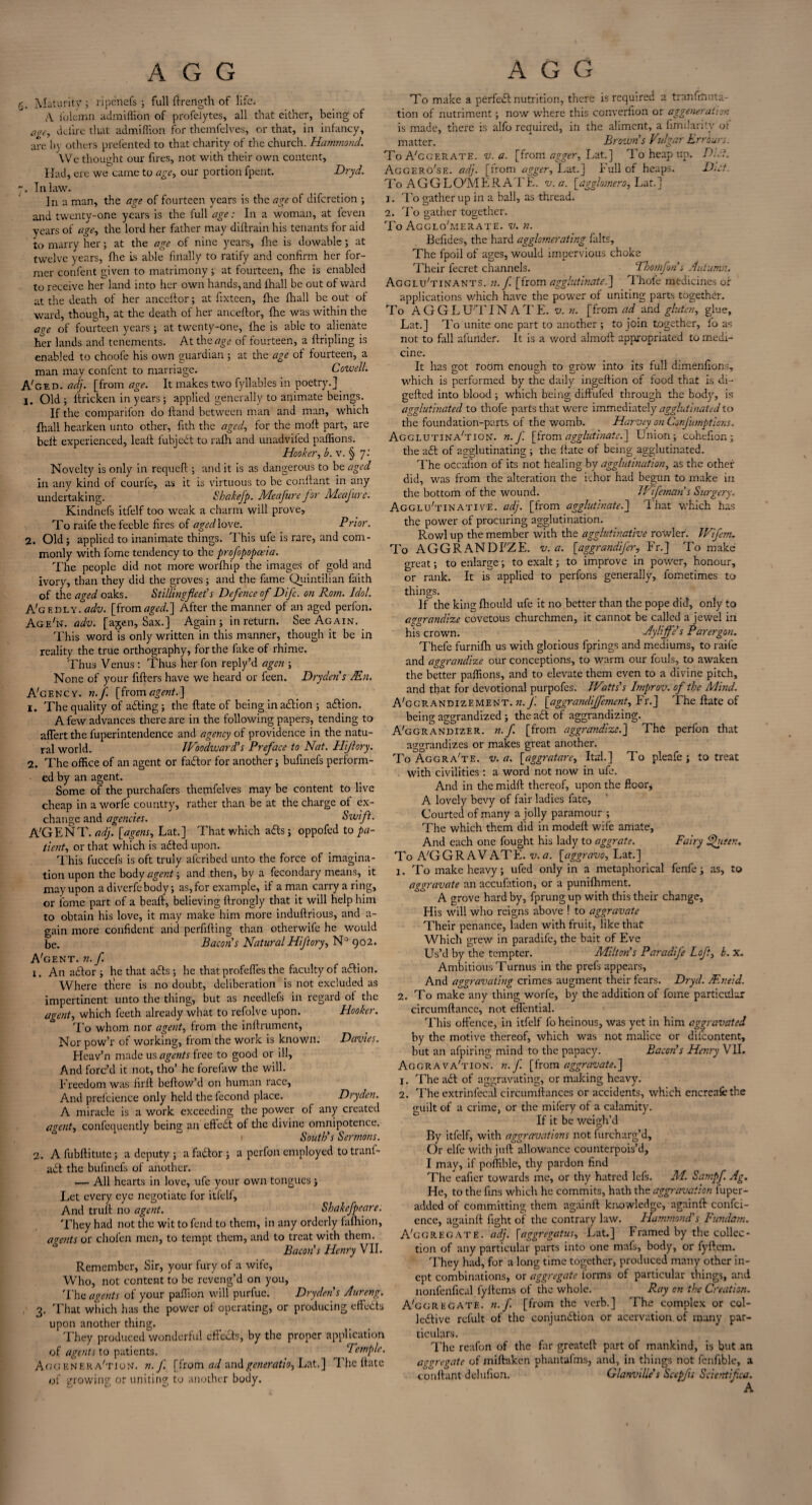 5. Maturity; ripcnefs ; full llrength of life. A i'olcmn admiffion of profelytes, all that either, being of duire that admiffion for themfelves, or that, in infancy, are In others prefented to that charity of the church. Hammond. W e thought our fires, not with their own content, Had, ere we carnc to age, our portion fpent. Dryd. Inlaw. In a man, the age of fourteen years is the age of diferetion ; and twenty-one years is the full age: In a woman, at feven years of age, the lord her father may diftrain his tenants for aid to marry her; at the age of nine years, fire is dowable; at twelve years, fhe is able finally to ratify and confirm her for¬ mer confent given to matrimony; at fourteen, fhe is enabled to receive her land into her own hands, and lhall be out of ward at the death of her anccftor; at fixteen, fhe fhall be out of ward, though, at the death of her ancellor, fhe was within the age of fourteen years ; at twenty-one, fhe is able to alienate her lands and tenements. At the age of fourteen, a tripling is enabled to choofe his own guardian ; at the age of fourteen, a man may confent to marriage. Cowell. A'ged. adj. [from age. It makes two fyllables in poetry.] 1. Old ; ltricken in years; applied generally to animate beings. If the comparifon do Hand between man and man, which fhall hearken unto other, fith the aged, for the moft part, are belt experienced, leait fubjcCt to ralh and unadviled paffions. Hooker, b. v. § 7: Novelty is only in requefl; and it is as dangerous to be aged in any kind of courle, as it is virtuous to be conftant in any undertaking. Shakejp. Me cjure for Meafure. Kindnefs itfelf too weak a charm will prove. To raife the feeble fires of aged love. Prior. 2. Old; applied to inanimate things. This ufe is rare, and com¬ monly with fome tendency to the profopopceia. The people did not more worfhip the images of gold and ivory, than they did the groves; and the fame Quintilian faith of the aged oaks. Stillingfieet’s Defence of Difc. on Rom. Idol. A'g f.oly. adv. [fromaged.] After the manner of an aged perfon. Age'iv. adv. [ajen. Sax.] Again; in return. See Again. This word is only written in this manner, though it be in reality the true orthography, for the fake of rhime. Thus Venus : Thus her fon reply’d agen ; None of your fillers have we heard or feen. Dryden's An. A'gency. n.f. [{com agent.] 1. The quality of afting; the {late of being inaction ; aCtion. A few advances there are in the following papers, tending to affert the fuperintendence and agency of providence in the natu¬ ral world. JVoodward’s Preface to Nat. Hijlory. 2. The office of an agent or factor for another; bufinefs perform¬ ed by an agent. Some of the purchafers themfelves may be content to live cheap in a worfe country, rather than be at the charge of ex¬ change and agencies. Swift. A'G ENT. adj. [agens, Lat.] That which a£ts; oppofed to pa¬ tient, or that which is a£ted upon. This fuccefs is oft truly alcribed unto the force of imagina¬ tion upon the body agent; and then, by a fecondary means, it mayupon adiverfebody; as,for example, if a man carry a ring, or fome part of a beafl, believing ftrongly that it will help him to obtain his love, it may make him more induftrious, and a- gain more confident and perfilling than otherwife he would be. Bacon's Natural Hiftory, N° 902. A'gent. n.f. 1. An adlor ; he that adls ; he that profefTes the faculty of adlion. Where tffere is no doubt, deliberation is not excluded as impertinent unto the thing, but as needlefs in regard ot the agent, which feeth already what to refolve upon. Hooker. To whom nor agent, from the inllrument, Nor pow’r of working, from the work is known: Davies. Heav’n made us agents free to good or ill. And forc’d it not, tho’ he forefaw the will. Freedom was firll bellow’d on human race, And prefeience only held the fecond place. Dry den. A miracle is a work exceeding the power of any created agent, confcquently being an efteCt of the divine omnipotence. South's Sermons. 2. A fubllitute; a deputy ; a faCtor; a perfon employed to tranl- a£t the bufinefs of another. — All hearts in love, ufe your own tongues ; Let every eye negotiate for itfelf. And trull no agent. Shakefpeare. They had not the wit to fend to them, in any orderly fafhion, agents or cholen men, to tempt them, and to treat with them. Bacon's Henry VII. Remember, Sir, your fury of a wife. Who, not content to be reveng’d on you, 'Fhe agents of your paffion will purfue. Dryden's Aureng. 3. That which has the power of operating, or producing effects upon another thing. They produced v/ondcrlul effects, by the proper application of agents to patients. Temple. Aggenera'tion. n.f. [from ad and generatio, Lat.] The Hate of growing or uniting to another body. To make a perfect nutrition, there is required a tranfitmta tion of nutriment; now where this converfion or aggeneration is made, there is alfo required, in the aliment, a limilaritv or matter. Brown's Vulgar Err burs. To A'cgerate. v. a. [front agger, Lat.] To heap up. Dlf. Aggero'se. adj. [from agger, Lat.] Full of heaps. Diet. To AGGLOMERATE. v.a. [agglomero, Lat.] 1. To gather up in a ball, as thread. 2. To gather together. To Agglo'merate. v. n. Befides, the hard agglomerating falts, The fpoil of ages, would impervious choke Their fecret channels. Thomfon's Autumn. Agglu'tinants. n.f. [from agglutinate.] Thofe medicines of applications which have the power of uniting parts together. To A G G L U'T IN A T E. v. n. [from ad and gluten, glue, Lat.] To unite one part to another ; to join together, fo as not to fall afundef. It is a word almoll appropriated to medi¬ cine. It has got room enough to grow into its full dimenfions, which is performed by the daily ingeflion of food that is di- gelled into blood; which being diffufed through the body, is agglutinated to thofe parts that were immediately agglutinated to the foundation-parts of the womb. Harvey on ConJ'umptions. Agglutina'tion. n.f. [from agglutinate.] Union; cohe-fion; the aft of agglutinating ; the Hate of being agglutinated. The occafion of its not healing by agglutination, as the other did, was from the alteration the ichor had begun to make in the bottom of the wound. Ivifeman's Surgery. Agglu'tinative. adj. [from agglutinate.] That which has the power of procuring agglutination. Rowl up the member with the agglutinative rowler. JVifem. To AGGRANDI'ZE. v. a. [aggrandifer, Fr.] To make great; to enlarge; to exalt; to improve in power, honour, or rank. It is applied to perfons generally, fometimes to things. ]fthe king Ihould ufe it no better than the pope did, only to aggrandize covetous churchmen, it cannot be called a jewel in his crown. Ayliffe's Parergon. Thefe furnilh us with glorious fprings and mediums, to raife and aggrandize our conceptions, to warm our fouls, to awaken the better paffions, and to elevate them even to a divine pitch, and that for devotional purpofes. Watts's bnprov. of the Mind. A'ggrandizement. n. f [aggrandisement, Fr.] The Hate of being aggrandized ; the a£t of aggrandizing. A'ggrandizer. n.f. [from aggrandize.] The perfon that ao-orandizes or makes great another. To Aggra'te. v.a. [aggratare, Its!.] To pleafe; to treat with civilities : a word not now in ufe. And in the midll thereof, upon the floor* A lovely bevy of fair ladies fate. Courted of many a jolly paramour ; The which them did in modell wife amate. And each one fought his lady to aggrate. Fairy fhuen. To AGGRAVATE, v.a. [aggravo, Lat.] 1. To make heavy; ufed only in a metaphorical fenfe ; as, to aggravate an accufation, or a punilhment. A grove hard by, fprungup with this their change. His will who reigns above ! to aggravate Their penance, laden with fruit, like that Which grew in paradife, the bait of Eve Us’d by the tempter. Milton's Paradife Loft, b. x. Ambitious Turnus in the prefs appears. And aggravating crimes augment their fears. Dryd. Aneid. 2. To make any thing worfe, by the addition of fome particular circumllance, not ellential. This offence, in itfelf fo heinous, was yet in him aggravated by the motive thereof, which was not malice or difcontent, but an afpiring mind to the papacy. Bacon's Henry VII. Aggravation, n.f. [from aggravate.] 1. The adl of aggravating, or making heavy. 2. The extrinfecal circumllances or accidents, which encreafcthe guilt of a crime, or the mifery of a calamity. If it be weigh’d By itfelf, with aggravations not furcharg’d. Or elfe with juft allowance counterpois’d, I may, if poffible, thy pardon find The eafier towards me, or thy hatred lefs. M. Sampf. Ag. He, to the fins which he commits, hath the aggravation luper- added of committing them againft knowledge, againft confci- ence, againft fight of the contrary law. Hammond's Fundam. Aggregate, adj. [dggregatus, Lat.] Framed by the collec¬ tion of any particular parts into one mafs, body, or fyllem. They had, for a long time together, produced many other in¬ ept combinations, or aggregate forms of particular things, and nonfenfical fyltems of the whole. Ray on the Creation. Aggregate, n.f. [from the verb.] The complex or col¬ lective refult of the conjunction or acervation. of many par¬ ticulars. The reafon of the far greateft part of mankind, is but an aggregate of miftaken phantalms, and, in things not fenfible, a conftant delufion. Glanville’s Scepfis Scientifca.