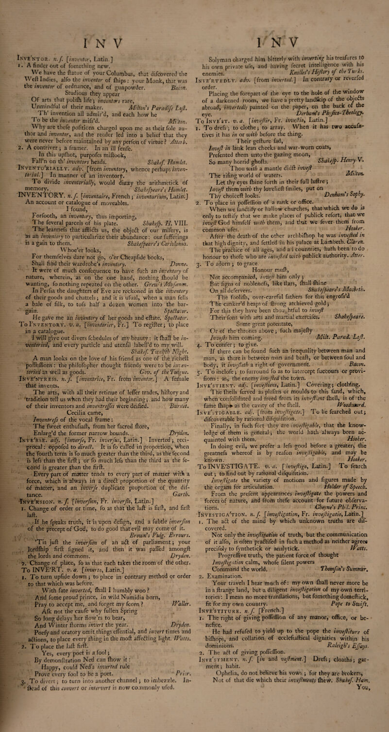 Inventor. n.f. [inventor, Latin.] 1. A finder out of fomething new. We have the ftatue of your Columbus, that difcoverec! the W eft Indies, alfo the inventor of fhips : your Monk, that was the inventor of ordnance, and of gunpowder. Bacon. Studious they appear Of arts that polifh life; inventors rare, Unmindful of their maker. Miltons Paradife Loft. Th’ invention all admir’d, and each how he To be the inventor mifs’d. Milton. W hy are thefe pofitions charged upon me as their foie au¬ thor and inventor, and the render led into a belief that they were never before maintained by any perfon of virtue ? Attcib. 2. A contriver ; a framer. In an ill fenfe. In this upfhot, purpofes miftook, I* al'l’n on th’ inventors heads. Shakef. Hamlet. InventoTially. adv. [from inventory, whence perhaps inven- to'ial.] In manner of an inventory. To divide mventonally, would dizzy the arithmetick of memory. Sha kef pear e's Hennlet. INVENTORY, n.f. [inventaire, French; inventarium, Latin.J An account or catalogue of moveables. I found, Forfooth, an inventory, thus importing, The feveral parcels of his plate. ° Shakefp. H. VIII. The leannefs that afflicts us, the object of our mifery, is as an inventory to particularize their abundance: our fufferings is a gain to them. Shakefpeare’s Corlol'anus. Whoe’er looks, For themfelves dare not go, o’er Cheapfide books, Shall find their wardrobe’s inventory. Donne. It were of much confequence to have fuch an inventory of nature, wherein, as on the one hand, nothing fhould be wanting, fo nothing repeated on the other. Grew s Mufaum. In Perfia the daughters of Eve are reckoned in the inventory of their goods and chattels; and it is ufual, when a man fells a bale of filk, to tofs half a dozen women into the bar- ' gain. Spectator. He gave me an inventory of her goods and eftate. Spectator. To Inventory, v.a. [inventorier, Fr.] Toregrfter; to place in a catalogue. I will give out divers fchedules of my beauty: it ftiall be in¬ ventoried, and every particle and utenfil labell’d to my will. Shake/. Twelfth Night. A man looks on the love of his friend as one of the richeft pofleffions : the philofopher thought friends were to be inven¬ toried as well as goods. Gov. of the Tongue. iNv e'ntress. n.f. [ihv'eiitrice, Fr. from inventor.J A female that invents. The arts, with all their retinue of lefler trades, hiftoryand tradition tell us when they had their beginning; and how many of their inventors and inventreffes were deified. Burnet. Cecilia came, Invent-refs of the vocal frame: The fweet enthufiaft, from her facred ftore, Enlarg’d the former narrow bounds. Dryden. Inve'rsE. adj. [inverfe,Yx. inverfus, Latin.] Inverted; reci¬ procal : oppofed to diredt. It is fo called in proportion, when the fourth term is fo much greater than the third, as thefecond is lefs than the firft; or fo much lefs than the third as the fe- cond is greater than the firft. Every part of matter tends to every part of matter with a force, which is always in a diredf proportion of the quantity of matter, and an inverfe duplicate proportion of the dif- tance. Garth. Tnve'rsion. n.f. [inverfion, Fr. inverjio, Latin.] 1. Change of order or time, fo as that the laft is firft, and firft laft. If he fpeaks truth, it is upon defign, and a fubtle inverfion of the precept of God, to do good that evil may come of it. Brown’s Vulg. Errours. ’Tis juft the inverfion of an a& of parliament; your lordlhip firft figned it, and then it was pafled amongft the lords and commons. ' Dryden. 2. Change of place, fo as that each takes the room of the other. To INVE'RT. v.a. [inverto, Latin.] 1. To turn upfide down ; to place in contrary method or order to that which was before. With fate inverted, fhall I humbly woo ? And fome proud prince, in wildNumidia born, Pray to accept me, and forget my fcorn ? Waller. Afk not the caufe why fullen Spring So long delays her fiow’rs to bear, And Winter ftorms invert the year. Dryden. Poefy and oratory omit things cflential, and invert times and a£fions, to place every thing in the moft aftedfing light. Watts. 2. To place the laft firft. Yes, every poet is a fool; By demonftration Ned can fhow it: Happy, could Ned's inverted rule Prove every fool to be a poet. Prior. 3. To divert; to turn into another channel; to imbezzle. Jn- ftcad of this convert or intervert is now commonly ufed. Solyman charged him bitterly with inverting his treafures td his own private ufe, and having lecret intelligence with his enemies. Knolles’s Hiftory of the Turks. Invf/rtedly. adv. [from inverted.] In contrary or reverfed order. . Placing the forepart of the eye to the hole of the window of a darkened room, we have a pretty landfkip of the objects abroad, invertedly painted on the paper, on the back of the eye. Derbarns Phyfico- Theology, To Inve'st. v.a. [invefir, Fr. inveflio, Latin.] 1. Todrefs; to clothe; to array. When it has two accufa- tives it has in or with before the thing. Their gefture fad, lnveft in lank lean cheeks and war-worn coats, Presented them unto the gazing moon, So many horrid ghofts. Shakefp. Henry V. Thou with a mantle didft invefl The rifing world of waters. Milton. Let thy eyes fhine forth in their full luftre ; lnveft them with thy lovelieft fmiles, put on Thy choiceft looks. Denham s Sophy. 2. To place in pofleffion of a rank or office. When we fanctify or hallow churches, that which w’e do is only to teftify that we make places of publick refort, that we inveft God himfelf with them, and that we fever them from common ufes. Hooker. After the death of the other archbifhop he was invefted in that high dignity, and fettled in his palace at Larfibeth. Claren. The practice ol all ages, and ad countries, hath been to do honour to thofe who are invetlcd with publick authority. After. 3. To adorn ; to grace. Honour muft, Not accompanied, inveft him only ; But figns of nob!enef3, like liars, fhall fhine On all defervers. Shakefpeare’s Macbeth. The foolifh, over-careful fathers for this engrofs’d The canker’d heaps of ftrong atchieved gold ; For this they have been thoughtful to inveft Their fons with arts and martial exercifes. Shakefpeare. Some great potentate, Or of the thrones above ; fuch majefty Invefts him coming. Milt. Parad. Loft. 4. To confer; to give. If there can be found fuch an inequality between man and man, as there is between man and beaft, or between foul and body, it invefteth a right of government. Bacon. 5. To inclofe; to furround fo as to intercept fuccours or provi- fions : as, the enemy invfted the town. Inve'stient. adj. [inveftiens, Latin.] Covering; clothing. The fhells ferved as plafms or moulds to this fand, which, when confolidated and freed from its inveftient fhell, is of the fame fhapa* as the cavity of the fhell. Woo dinar d. In veStig able. adj. [from ihvfjftigate.] To be fearched out; difeoverabie by rational difquifition. Finally, in fuch fort they are inveftigable, that the know¬ ledge of them is general; the world hath always been ac¬ quainted with them. Hooker. In doing evil, we prefer a lefs good before a greater, the greatnefs whereof is by reafon inveftigable, and may be known. Hooker. To INVESTIGATE, v. a. [lnveftigo, Latin.] To fearch out; to find out by rational difquifition. Inveftigate the variety of motions and figures made by the organs for articulation. Holder of Speech. From the prefent appearances inveftigate the powers and forces of nature, and from thefe account for future obferva- tions. Cheyne s Phil. Princ. Investigation, n.f. [inveft igation, Fr. inveftigatio, Latin.] 1. The a£t of the mind by which unknown truths are dis¬ covered. Not only the inveftigation of truth, but the communication of it alfo, is often pradtifed in fuch a method as neither agrees precifely to fynthetick or analytick. Watts. Progreffive truth, the patient force of thought Inveftigation calm, whofe filent powers Command the world. Thomftn’s Summer. 2. Examination. Your travels I hear much of: my own fhall never more be in a Arrange land, but a diligent inveftigation of my own terri¬ tories : I mean no more tranfiations, but fomething domeftick, fit for my own country. Pope to Swift. Inve'stituke. n.f [French.] 1. The right of giving pofleffion of anv manor, office, or be¬ nefice. He had refufed to yield up to the pope the inveftiture of bifhops, and collation of ecclefiaftical dignities within his dominions. Raleigh’s Effays. 2. The adt of giving pofleffion. Investment, n.f [in and veftment.] Drefs; cloaths; gar¬ ment ; habit. Ophelia, do not believe his vows ; for they are brokers. Not of that die which their inveftments fhew. Shake/. Ham. You,