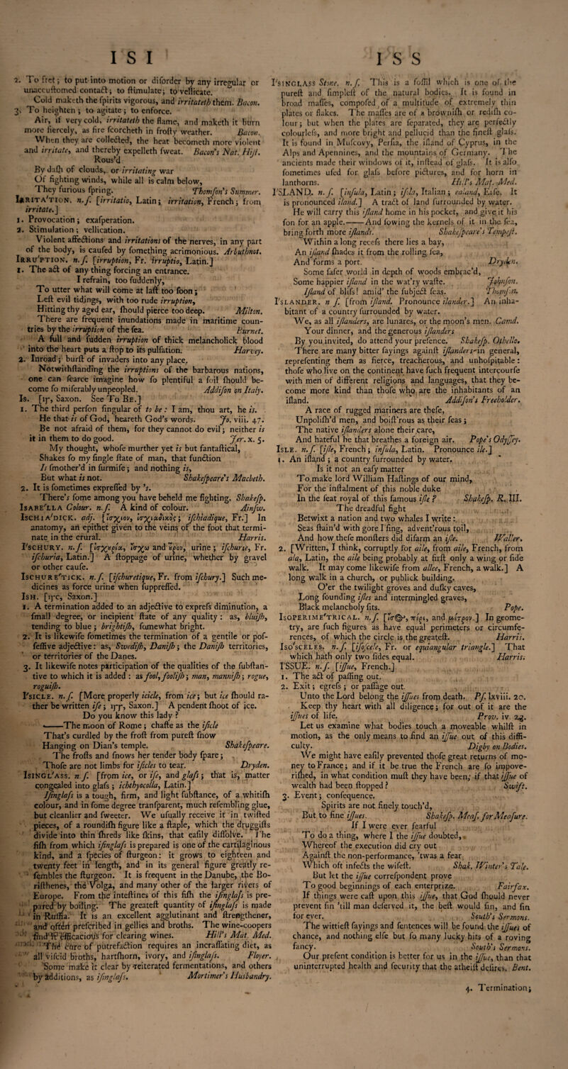 i. To fret; to put into motion or diforder by any irregular or unaccuftomed contadt} to ftimulate; to vellicate. Cold maktrth the fpirits vigorous, and irritatetb them. Bacon. To heighten ; to agitate} to enforce. Air, if very cold, irritatetb the flame, and maketh it burn more fiercely, as fire fcorcheth in frofty weather. Bacon. When they are collected, the heat beeometh more violent and irritate, and thereby expelleth fweat. Bacon's Nat. Hill. Rous’d By daQi of clouds, or irritating war Of fighting winds, while all is calm below. They furious fpring. Thomfons Summer. Irrita'tion. n.f. [irritatiOy Latin; irritation, French} from irritate, j 1. Provocation} exafperation. 2. Stimulation; vellication. Violent affedtions and irritations of the nerves, in any part of the body, is caufed by fomething acrimonious. Arbuthnot. Irru'ption. n.f. [irruption, Fr. irruptio, Latin.] 1. The adt of any thing forcing an entrance. I refrain, too fuddenly, To utter what will come at Iaft too foon; Left evil tidings, with too rude irruption, Hitting thy aged ear, fhould pierce too deep. Milton. There are frequent inundations made in maritime coun¬ tries by the irruption of the fea. Burnet. A full and fudden irruption of thick melancholick blood into the heart puts a ftop to its pulfation. Harvey. 2. Inroad} burft of invaders into anyplace. Notwithftanding the irruptions of the barbarous nations, one can feaFce imagine how fo plentiful a foil fhould be¬ come fo miferably unpeopled. Addifon on Italy. Is. [ip, Saxon. See To Be.] 1. The third perfon Angular of to be: I am, thou art, he is. He that is of God, heareth God’s words. Jo. viii. 47. Be not afraid of them, for they cannot do evil} neither is it in them to do good. Jer. x. 5. My thought, whofe murther yet is but fantaftical, Shakes fo my Angle ftate of man, that fundtion Is fmother’d in furmife} and nothing /*, But what is not. Shakefpeare's Macbeth. 2. It is fometimes expreffed by ’s. There’* fome among you have beheld me Aghting. Sbakefp. Isabella Colour, n.f. A kind of colour. Ainfw. Ischi a'dick. adj. [irxiov, } ifehiadique, Fr.] In anatomy, an epithet given to the veins of the foot that termi¬ nate in the crural. Harris. Lschury. n. f. [Itrxxfoi, and urine} ifehurte, Fr. ifehuria, Latin.] A ftoppage of urine, whether by gravel or other caufe. Ischure'tick. n.f. [ifehuretique, Fr. from ifebury.] Such me¬ dicines as force urine when fuppreffed. Ish. [iyc, Saxon.] 1. A termination added to an adjedtive to exprefs diminution, a fmall degree, or incipient ftate of any quality : as, bluijh, tending to blue} brightifh, fumewhat bright. 2. It is likewife fometimes the termination of a gentile or pof- n. I'singlass Stone, n.f. This is a foftil which is one of. the pureft and Ampleft of the natural bodies. It is found in broad mafles, compofed or a multitude of extremely thin plates or flakes. The mafles are of a brownilh or rediflr co¬ lour} but when the plates are feparated, they arc perfedtly colourlefs, and more bright and pellucid than the Aneft glals. It is found in Mufcovy, Perfta, the ifland of Cyprus, in the Alps and Apennines, and the mountains of Germany, d he ancients made their windows of it, inftead of dafs. It is alfo fometimes ufed for glafs before pidlures, and for horn in lanthorns. Hill's Mat. Med. I'SLA NO. n.f. [iffula, Latin } if la, Italian ; e aland. Life, it is pronounced Hand.'] A trad! of land Unrounded by water. He will carry this if and home in his pocket, and give it his fon for an apple.-And lowing the kernels of it in the fea, bring forth more ifands. Shakefpeare's Tempefl. Within a long recefs there lies a bay, An if and lhades it from the rolling lea. And forms a port. Some fafer world in depth of woods embrac’d, Some happier if and in the wat’ry wafte. If and of blifs! amid’ the fubjedt feas. I'slander. n f. [from if and. Pronounce ilander.] bitant of a country furrounded by water. We, as all ifanders, are lunares, or the moon’s men. Your dinner, and the generous ifanders By you invited, do attend your prefence. Sbakefp. Othello. There are many bitter fayings again!! ifanders'in general, reprefenting them as Aerce, treacherous, and unhofpitable : thofe who live on the continent have fuch frequent intercourfe with men of different religions and languages, that they be¬ come more kind than thofe who are the inhabitants of an ifland.  Addfon’s Freeholder. A race of rugged mariners are thefe, Unpolifh’d men, and boift’rous as their feas} The native ifanders alone their care, And hateful he that breathes a foreign air. Pope's Odyjfey. Isle, n.f [ife, French} infula, Latin. Pronounce//f.J i. An ifland ; 3 country furrounded by water. Is it not an eafy matter To.make lord William Haflings of our mind. For the inftalment of this noble duke In the feat royal of this famous ife ? Sbakefp. R. III. Jphnfon. J ban fit. An inha- Camd. The dreadful Aght Betwixt a nation and two whales I write: Seas ftain’d with gore I Ang, advent’rous toil, And how thefe monfters did difarm an ife. IValler. 2. [Written, I think, corruptly for aile, from aile, French, from ala, Latin, the aile being probably at Arft only a wing or Ade walk. It may come likewife from allee, French, a walk.] A long walk in a church, or publick building. O’er the twilight groves and dulky caves. Long founding ifes and intermingled graves, Black melancholy Ats. Pope. Isoper.ime'trical. n.f. 7T£^, and ]W£T^ou.] In geome¬ try, are fuch Agures as have equal perimeters or circumfe¬ rences, of which the circle is, the greateft. Harris. feflive adjedtive: zs,SwcdiJh, Danijh} the Danifo territories, Iso'sceles. n.f. [ifofcele, Fr. or equiangular triangle.] That Harris. or territories of the Danes. 3. It likewife notes participation of the qualities of the fubftan- tive to which it is added : z% fool, foolijh} man, mannijh-, rogue, roguijh. Fsicle. n.f. [Mere properly icicle, from ice\ but ice fhould ra¬ ther be written ife} lyy, Saxon.J A pendent fhoot of ice. Do you know this lady ? ——The moon of Rome } chafte as the ifcle That’s curdled by the froft from pureft fnow Hanging on Dian’s temple. Shakefpeare. The frofts and fnows her tender body fpare} Thofe are not limbs for ifcles to tear. FXryden. Isingl'ass. n.f [frpm ice, ox ife, and glafs; that is, matter conge_aled into glafs } ichthyocolla, Latin.] Ifmglafs is a tough, Arm, and light fubftance, of a whitifh colour, and in fome degree tranfparent, much refembling glue, but cleanlier and fweeter. We ufually receive it in twifted pieces, of a roundifh Agure like a flaple, which the dfuggifts divide into thin fhreds like Ikins, that eafily diflolve. i he fifh from which ifmglafs is prepared is one of the cartilaginous kind, and a lpecies of fturgeon: it grows to eighteen and twenty feet in length, and in its general Agure greatly re- • fembles the fturgeon. It is frequent in the Danube, the Bo- rifthenes, the Volga, and many other of the larger rivers of Europe. From the inteftines of this Afh the ifmglafs is pre¬ pared by boiling; The greateft quantity of ifmglafs is made in Ruflia. It is an excellent agglutinant and ftrengthener, and1 offeii preferibed in gellies and broths. The wine-coopers flndTffefficacioiis for clearing wines. Hill's Mat. Med. ; Thd dhre of putrefadtion requires an incraffating diet, as all vifeid broths, hartfhorn, ivory, and ifmglafs. Floyer. Some make it clear by -reiterated fermentations, and others by additions, as ifmglafs. Mortimer s Husbandry. which hath only two Ades equal. ISSUE, n.f [ijjue, French.] 1. The adt of palling out. 2. Exit} egrefs } or paffage out. Unto the Lord belong the ijfues from death. Pf. Ixvili. 20. Keep thy heart with all diligence j for out of it are the ifues of life. Prov. iv. 2$. Let us examine what bodies touch a moveable whilft in motion, as the only means to And an iffue out of this diffi¬ culty. F)igby on Bodies. We might have eaAly prevented thofe great returns of mo¬ ney to France} and if it be true the French are fo impove- rilhed, in what condition muft they have been,- if that ijfue of wealth had been flopped ? Swift. 3. Event} confequence. Spirits are not Anely touch’d, But to Ane ifues. Sbakefp. Meaf. forMeafure. If I were ever fearful To do a thing, where I the ijfue doubted, Whereof the execution did cry out Againft the non-performance, ’twas a fear, Which oft infedts the wifeft. Shak. JVinter s Tale. But let the iffue correfpondent prove To good beginnings of each enterprize. Fairfax. If things were call upon this ffue, that God Aiould never prevent An ’till man dderved it, the belt would An, and An for ever. South's Sermons. The wittieft fayings and fentences will be found the ifues of chance, and nothing elfe but fo many lucky hits of a roving fancy. South's Sermons. Our prefent condition is better for us in the ffue, than that uninterrupted health and fecurity that the atheiit delires. Bent. A