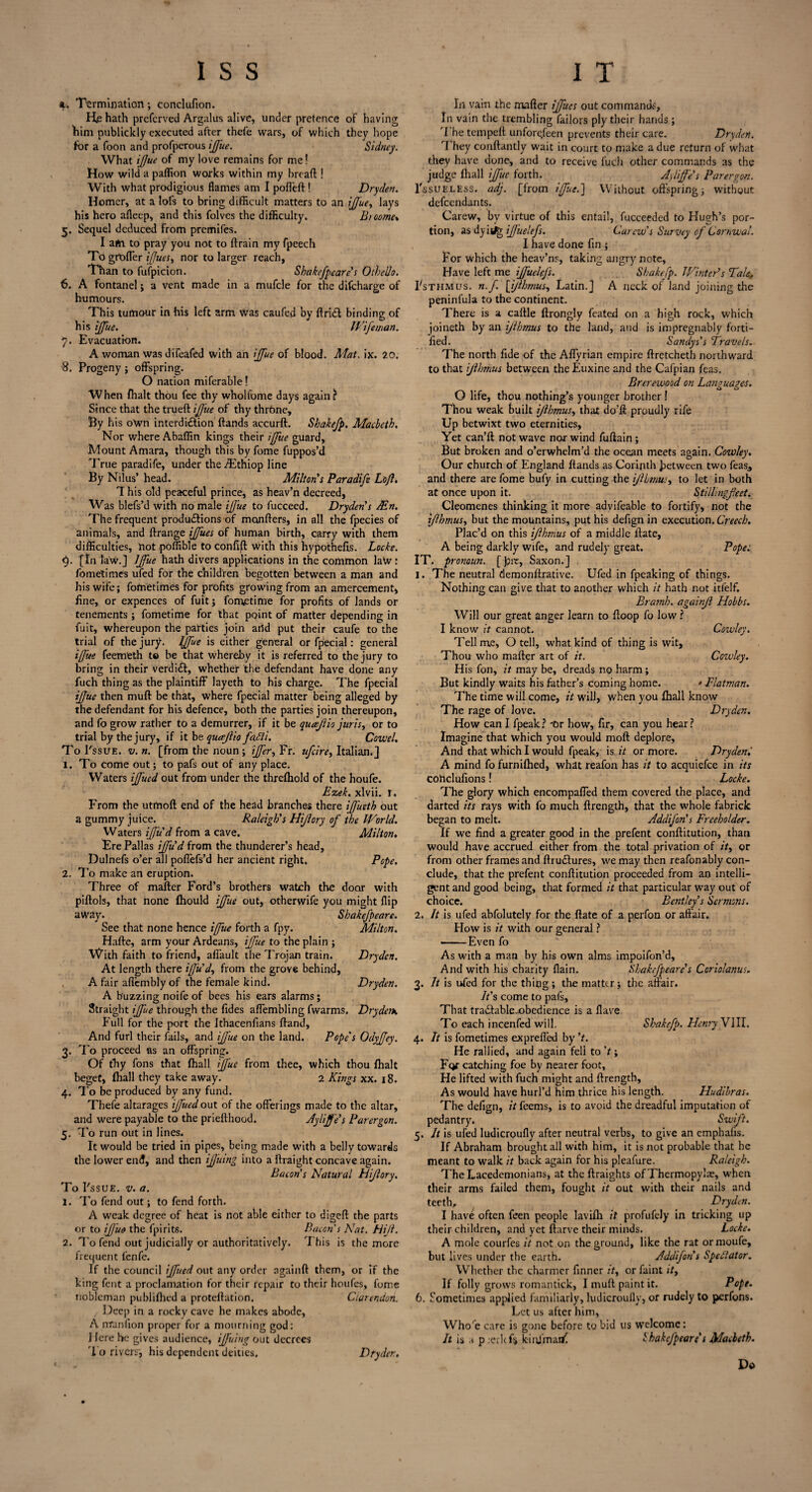 *. Termination; conclufion. He hath preferved Argalus alive, under pretence of having him publickly executed after thefe wars, of which they hope for a foon and profperous ifue. Sidney. What ijjue of my love remains for me! How wild a paffion works within my bread ! With what prodigious flames am I polled! Dryden. Homer, at a lofs to bring difficult matters to an ifuey lays his hero afleep, and this folves the difficulty. Btoome\ 5. Sequel deduced from premifes. I am. to pray you not to drain my fpeech To grofler ijjues, nor to larger reach, Than to fufpicion. Sbakefpeare's Othello. 6. A fontanel; a vent made in a mufcle for the difeharge of humours. This tumour in his left arm Was caufed by ftridt binding of his iffue. Wife man. 7. Evacuation. A woman was diTeafed with an iffue of blood. Mat, ix. 20. 8. Progeny ; offspring. O nation miferable! When fhalt thou fee thy wholfume days again? Since that the trued ifue of thy throne. By his own interdi&ion dands accurd. Shakefp. Macbeth. Nor where Abaflin kings their iffue guard. Mount Amara, though this by feme fuppos’d True paradife, under theffEthiop line By Nilus’ head. Milton's Paradife Loft. T his old peaceful prince, as heav’n decreed, Was blefs’d with no male ifue to fucceed. Dryden's JEn. The frequent produdfions of monflers, in all the fpecies of animals, and drange ijfues of human birth, carry with them difficulties, hot poffible to confid with this hypothefis. Locke. <). [In law.] Iffue hath divers applications in the common latv ‘ fometimes ufed for the children begotten between a man and his wife; fometimes for profits growing from an amercement, fine, or expences of fui'tj fometime for profits of lands or tenements; fometime for that point of matter depending in fuit, whereupon the parties join arid put their caufe to the trial of thejurjb Iffue is either general or fpecial: general ifj'ue feemeth to be that whereby it is referred to the jury to bring in their verdidl, whether the defendant have done any fuch thing as the plaintiff layeth to his charge. The fpecial ifue then mud be that, where fpecial matter being alleged by the defendant for his defence, both the parties join thereupon, and fo grow rather to a demurrer, if it be queefio juris, or to trial by the jury, if it be quafio fafli. Cowel. To I'ssue. v. n. [from the noun ; ijfer, Fr. ufeire, Italian.] 1. To come out; to pafs out of any place. Waters if'ued out from under the threfhold of the houfe. Ezek. xlvii. r. From the utmod end of the head branches there ifueth out a gummy juice. Raleigh's Hifory of the World. Waters iffu'd from a cave. Milton. Ere Pallas if'u'd from the thunderer’s head, Dulnefs o’er all poffefs’d her ancient right. Pope. 2. To make an eruption. Three of mader Ford’s brothers watch the door with pidols, that none fhould iffue out, otherwife you might flip away. Sbakefpeare. See that none hence iffue forth a fpy. Milton. Hade, arm your Ardeans, iffue to the plain ; With faith to friend, affault the Trojan train. Dryden. At length there iffu'd, from the grove behind, A fair aflembly of the female kind. Dryden. A buzzing noife of bees his ears alarms; Straight iffue through the fides affembling fwarms. Drydetx Full for the port the Ithacenfians dand. And furl their fails, and ifue on the land. Pope's Odyfjey. 3. To proceed as an ofl’spring. Of thy fons that {hall iffue from thee, which thou fhalt beget, (hall they take away. 2 Kings xx. 18. 4. To be produced by any fund. Thefe altarages iffuedout of the offerings made to the altar, and were payable to the priedhood. Aylfe's Par ergon. 5. To run out in lines. It would be tried in pipes, being made with a belly towards the lower end, and then ifiiing into a draight concave again. Bacon's Natural Hifory. To I'ssue. v. a. 1. To fend out; to fend forth. A weak degree of heat is not able either to digefl the parts or to if ue the fpirits. Bacon's Nat. Hif. 2. To fend out judicially or authoritatively. This is the more frequent fenfe. If the council iffued out any order ngaind them, or if the king fent a proclamation for their repair to their houfes, fome Deep in a rocky cave he makes abode, A nranlion proper for a mourning god: J Jere he gives audience, iffuing out decrees To rivers', his dependent deities. Dtyder., Cowley. Cowley. • Flatman. In vain the mafler iffucs out commands, In vain the trembling failors ply their hands ; The temped unfore/een prevents their care. Dr\dert. 'I hey condantly wait in court to make a due return of what they have done, and to receive fuch other commands as the judge {hall iffue forth. A fife's Parergon. 1'ssuELEss. adj. [from iffue.'] Without offspring; without defendants. Carew, by virtue of this entail, fucceeded to Hugh’s por¬ tion, as dyitjg ifuelefs. Carew's Survey of Cornwal. 1 have done fin ; For which the heav’ns, taking angry note. Have left me ifuelefs. Shakefp. Winter's Tale, Fsthmus. n.f [ifhmus, Latin.] A neck of land joining the peninfula to the continent. There is a cadle drongly feated on a high rock, which joineth by an ifhmus to the land, and is impregnably forti¬ fied. Sandys's Travels. The north fide of the Affyrian empire ftretcheth northward to that ifhmus between the Euxine and the Cafpian fe as. Brere wood on Languages. O life, thou nothing’s younger brother ! Thou weak built ifhmus, that do’d proudly rife Up betwixt two eternities. Yet can’d not wave nor wind fudain; But broken and o’erwhelm’d the ocean meets again. Cowley. Our church of England dands as Corinth between two feas., and there are fome bufy in cutting the ifhmus, to let in both at once upon it. Stillingfeet. Cleomenes thinking it more advifeable to fortify, not the ifhmus, but the mountains, put his defign in execution. Creech. Plac’d on this ifhmus of a middle date, A being darkly wife, and rudely great. Pope: IT. pronoun. [ pit, Saxon.] . 1. The neutral demondrative. Ufed in fpeaking of things. Nothing can give that to another which it hath not itfelf. Bramh. againf Hobbs. Will our great anger learn to doop fo low ? I know it cannot. Tell me, O tell, what kind of thing is wit. Thou who mader art of it. His fon, it may be, dreads no harm; But kindly waits his father’s coming home. The time will come, it will, when you fhall know The rage of love. Dryden. How can I fpeak ? 'Or how, fir, can you hear ? Imagine that which you would mod deplore. And that which I would fpeak, is it or more. Drydenl A mind fo furnifhed, what reafon has it to acquiefce in its cohclufions! Locke. The glory which encompaffed them covered the place, and darted its rays with fo much drength, that the whole fabrick began to melt. Addifon's Freeholder. If we find a greater good in the prefent conditution, than would have accrued either from the total privation of it, or from other frames and drudlures, we may then reafonably con¬ clude, that the prefent conditution proceeded from an intelli¬ gent and good being, that formed it that particular way out of choice. Bentley's Sermons. 2. It is ufed abfolutely for the date of a perfon or affair. How is it with our general ? -Even fo As with a man by his own alms impoifon’d. And with his charity flain. Sbakefpeare's Coriolanus. 3. It is ufed for the thing ; the matter; the affair. It's come to pafs. That tradlable-obedience is a Have To each incenfed will. 4. It is fometimes exprefled by't. He rallied, and again feli to V ; For catching foe by nearer foot. He lifted with fuch might and drength, As would have hurl’d him thrice his length. Hudibras. The defign, it feems, is to avoid the dreadful imputation of pedantry. Swift. 5. It is ufed ludicroufly after neutral verbs, to give an emphalis. If Abraham brought all with him, it is not probable that he meant to walk it back again for his pleafure. Raleigh. The Lacedemonians, at the draights of Thermopylae, when their arms failed them, fought it out with their nails and teeth, Dryden. I have often feen people lavifli it profufely in tricking up their children, and yet darve their minds. Locke. A mole courfes it not on the ground, like the rat ormoufe, but lives under the earth. Addifon s Spectator. Whether the charmer finner it, or faint ity If folly grows romantick, I mud paint it. Pope. Let us after him, Who'e care is gone before to bid us w’elcome: It is a p .erltfs kinJmarfC lhakefpeare s Macbeth. Do Shakefp. Henry VIII.