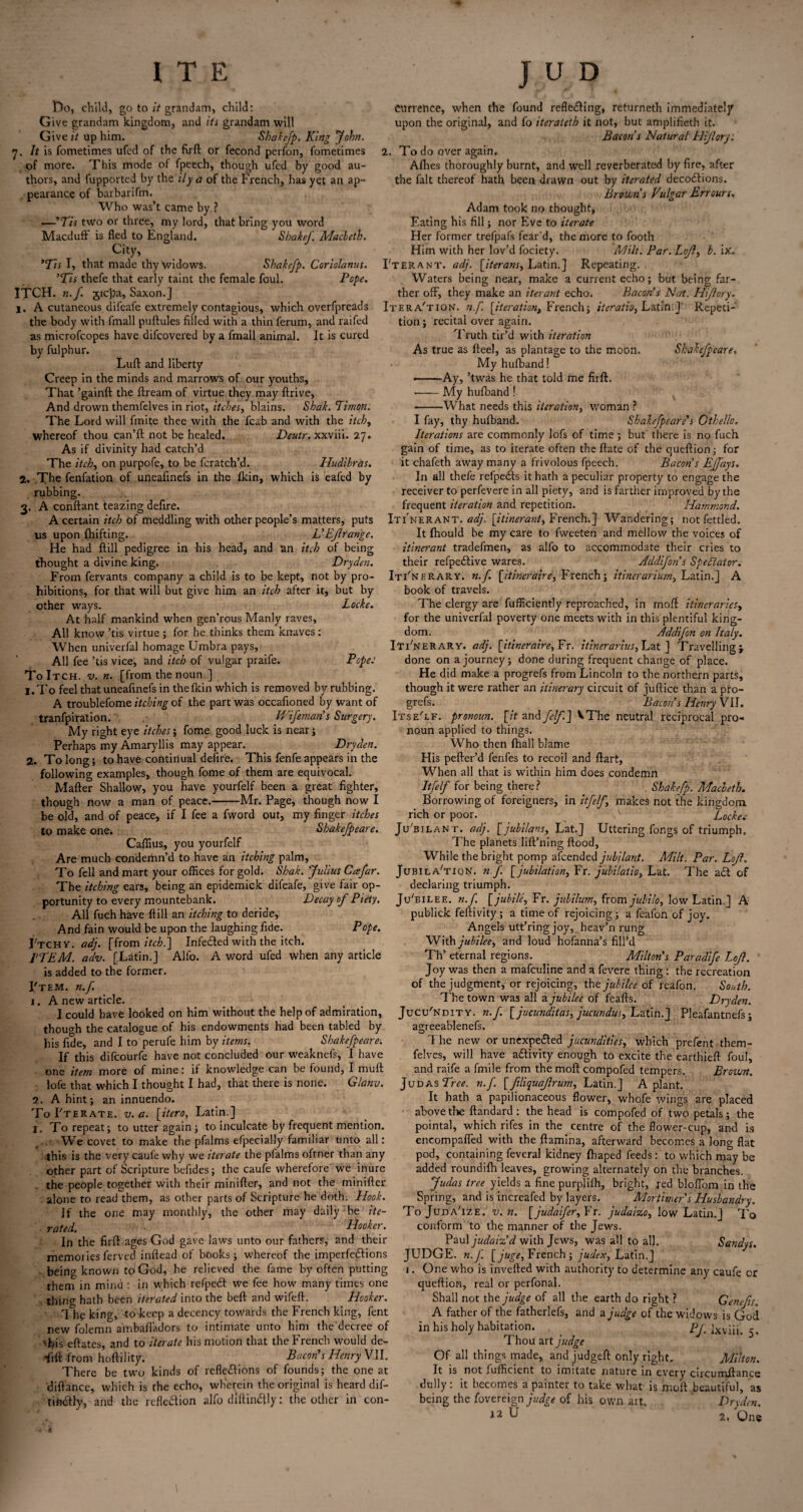 Do, child, go to it grandam, child: Give grandam kingdom, and its grandam will Give it up him. Shakefp. King John. 7. It is fometimes ufed of the firft or fecond perfon, fometimes of more. This mode of fpeech, though ufed by good au¬ thors, and fupported by the ily a of the French, has yet an ap¬ pearance of barbarifm. Who was’t came by ? —I Tis two or three, my lord, that bring you word Macduff is fled to England. Shake/'. Macbeth. City, *Tis I, that made thy widows. Shakefp. Coriolanus. ’Tis thefe that early taint the female foul. Pope. ITCH. n.f sic))a, Saxon.] eurretice, when the found reflecting, returneth immediately upon the original, and fo iterateth it not, but amplifieth it. Bacon s Natural Hi/lory: 2. To do over again. Afhes thoroughly burnt, and well reverberated by fire, after the fait thereof hath been drawn out by iterated decoClions. Browns Vulgar Err ours. Adam took no thought, Fating his fill; nor Eve to iterate Her former trefpafs fear'd, the more to footh Him with her lov’d fociety. Milt. Par. Lojl, b. ix. I'terant. adj. [iterans, Latin.] Repeating. Waters being near, make a current echo; but being far¬ ther off, they make an iterant echo. Bacon’s Nat. Hijlory. A cutaneous difeafe extremely contagious, which overfpreads Itera'tion. n.f [iteration, French; iteration Latin.]' Repeti tion; recital over again. Truth tir’d with iteration As true as fteel, as plantage to the moon. Shakefpeare, My hufband! ——Ay, ’twas he that told me firft. ■-My hufband ! -What needs this iteration, woman ? I fay, thy hufband. Shakefpeare’s Cthello. Iterations are commonly lofs of time; but there is no fuch gain of time, as to iterate often the ftate of the queftion; for it chafeth away many a frivolous fpeech. Bacon’s EJfays. In all thefe refpedfs it hath a peculiar property to engage the receiver to perfevere in all piety, and is farther improved by the frequent iteration and repetition. Hammond. A certain itch of meddling with other people’s matters, puts Itinerant, adj. [itinerant, French.] Wandering; not fettled, us upon fhifting. L’EJlrange. It fhould be my care to fweeten and mellow the voices of He had flill pedigree in his head, and an itch of being itinerant tradefmen, as alfo to accommodate their cries to thought a divine king. Dryden. their refpeCtive wares. Addifon s Spectator. From fervants company a child is to be kept, not by pro- Itinerary, n.f. [itineraire, French; itinerariurn, Latin.] A hibitions, for that will but give him an itch after it, but by the body with fmall puftules filled with a thin ferum, and raifed as microfcopes have difcovered by a fmall animal. It is cured by fulphur. Lull and liberty Creep in the minds and marrows of our youths. That ’gainft the ftream of virtue they may ftrive, And drown themfelves in riot, itches, blains. Shah. Timon. The Lord will finite thee with the fcab and with the itch, whereof thou can’ll not be healed. Deutr. xxviii. 27. As if divinity had catch’d The itch, on purpofe, to be fcratch’d. Iludibras. 2. ,The fenfation of upeafinefs in the Ikin, which is eafed by rubbing. 3. A conftant teazing defire. Locke. Pope: other ways. At half mankind when gen’rous Manly raves, All know ’tis virtue ; for he thinks them knaves : When univerfal homage Umbra pays, All fee ’tis vice, and itch of vulgar praife. To Itch. v. n. [from the noun.] 1. To feel that uneafinefs in thefkin which is removed by rubbing. A troublefome itching of the part was occafioned by want of tranfpiration. Wifemans Surgery. My right eye itches; fome good luck is near; Perhaps my Amaryllis may appear. Dryden. 2. To long; to have continual defire. This fenfe appears in the following examples, though fome of them are equivocal. Mafter Shallow, you have yourfelf been a great fighter, though now a man of peace.-Mr. Page, though now I book of travels. The clergy are fufficiently reproached, in moft itineraries, for the univerfal poverty one meets with in this plentiful king¬ dom. Addifon on Italy. Itinerary, adj. [itineraire, Fr. itinerarius, Lat ] Travelling} done on a journey; done during frequent change of place. He did make a progrefs from Lincoln to the northern parts, though it were rather an itinerary circuit of juftice than a pro¬ grefs. Bacon’s Henry VII. ItseTf. pronoun, [it and fclf] VThe neutral reciprocal pro¬ noun applied to things. Who then {hall blame His pefter’d fenfes to recoil and ftart, When all that is within him does condemn Itfelf for being there? Shakefp. Macbeth. Borrowing of foreigners, in itfelf, makes not the kingdom rich or poor. N Lockes Shakefpeare. Ju'bilant. adj. [ jubilant, Lat.] Uttering fongs of triumph. The planets lift’ning flood. While the bright pomp afcended jubilant. Milt. Par. Lojl, be old, and of peace, if I fee a fword out, my finger itches to make one. Caflius, you yourfelf Are much condemn’d to have an itching palm, To fell and mart your offices for gold. Shak. 'Julius Cafar. Jubila'tion. n.f. [jubilation, Fr. jubilatio, Lat The itching ears, being an epidemick difeafe, give fair op- declaring triumph, portunity to every mountebank. Decay of Piety. JVbilee. n.f [jubile, Fr. jubilum, from jubilo, low Latin.] A All fuch have flill an itching to deride. And fain would be upon the laughing fide. Pope. J'tcHy. adj. [from itch.) Infected with the itch. ITEM. adv. [Latin.] Alfo. A word ufed when any article is added to the former. I'tem. n.f. 1. A new article publick fefiivity; a time of rejoicing; a feafon of joy. Angels utt’ring joy, heav’n rung With jubilee, and loud hofanna’s fill’d Th’ eternal regions. Milton's Paradife Lojl. Joy was then a mafculine and a fevere thing: the recreation of the judgment, or rejoicing, the jubilee of reafon. South. The town was all a jubilee of feafts. Dryden. I could have looked on him without the help of admiration, Jucu'ndity. n.f. [jucunditas, jucundus, Latin.] Pleafantnefs; though the catalogue of his endowments had been tabled by bis fide, and I to perufe him by items. Shakefpeare. If this difeourfe have not concluded our weaknefs, I have one item more of mine: if knowledge can be found, I mull lofe that which I thought I had, that there is none. Glanv. 2. A hint; an innuendo. To Fterate. v. a. [itero, Latin.] I. To repeat; to utter again ; to inculcate by frequent mention. We covet to make the pfalms efpecially familiar unto all: this is the very caufe why we iterate the pfalms oftner than any other part of Scripture befides; the caufe wherefore we inure the people together with their minifter, and not the minifter alone to read them, as other parts of Scripture he doth. Hook. If the one may monthly, the other may daily be ite¬ rated. Hooker. In the firft ages God gave laws unto our fathers, and their agreeablenefs. The new or unexpected jucundities, which prefent them¬ felves, will have activity enough to excite the earthieft foul, and raife a fmile from the moft compofed tempers. Brown. Judas Tree. n.f. [ filiquajlrum, Latin.] A plant. It hath a papilionaceous flower, whofe wings are placed above the ftandard : the head is compofed of two petals; the pointal, which rifes in the centre of the flower-cup, and is encompafled with the ftamina, afterward becomes a long flat pod, containing feveral kidney fhaped feeds: to which may be added roundifh leaves, growing alternately on the branches. Judas tree yields a fine purplifh, bright, red bloffom in the Spring, and is increafed by layers. Mortimer's Husbandry. ToJuda'ize. v. n. [judaifer, Fr. judaizo, low Latin.] To conform to the manner of the Jews. Paul judaiz’d with Jews, was all to all. Sandys. memories ferved inftead of books; whereof the imperfections JUDGE, n.f. [juge, French; judex, Latin.] being known to God, he relieved the fame by often putting them in mind : in which refpedt we fee how many times one thing hath been iterated into the beft and wifeft. Hooker. The king, to keep a decency towards the French king, fent new folemn ambafladors to intimate unto him the decree of 'his eftates, and to iterate his motion that the French would de- Tift from hoftility. Bacon’s Henry VII. There be two kinds of reflections of founds; the one at diftance, which is the echo, wherein the original is heard dif- tinctly, and the reflection alfo diltincftly: the other in con- One who is inverted with authority to determine any caufe or queftion, real or perfonal. Shall not the judge of all the earth do right ? G'enefis. A father of the fatherlefs, and a judge of the widows is God in his holy habitation. pj\ ixviii. 5. Thou art judge Of all things made, andjudgeft only right. Milton. It is not fufficient to imitate nature in every circumftance dully: it becomes a painter to take what is moft beautiful, as being the Sovereign of his own art. Dryden. 12 U 2, One