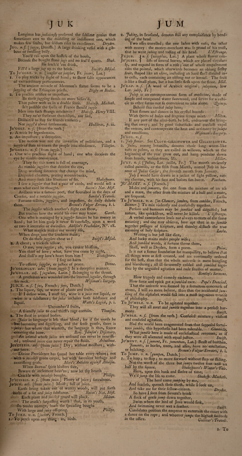 Longinus has judlcioujly preferred the fublime genius that fometimes errs to the middling or indifferent one, which makes few faults, but feldom rifes to excellence. Dryden. Jug. n.f. [jugge, Danifh.J A large drinking veflel with a gib¬ bous or fwelling belly. You’d rail upon the hoftefs of the houfe, Becaufe lhe bought ftone jugs and no feal’d quarts. Shak. He fetch’d ’em drink, Fill’d a large jug up to the brink. Swift's Mifcel. To Ju'GGLE. v. n. [jougler or jongler, Fr. jocari, Lat.] 1. To play tricks by flight of hand ; to fhow falle appearances of extraordinary performances. The ancient miracle of Memnon’s ftatue feems to be a juggling of the Ethiopian priefts. Digby on Bodies. 2. To pradtife artifice or impofture. Be thefe juggling fiends no more believ’d. That palter with us in a double fenfe. Shakefp. Macbeth. Is’t poflible the fpells of France fhould juggle Men into luch ftrange mockeries ? Shakefp. Henry VIII. They ne’er forfwore themfelves, nor lied, Difdain’d to flay for friends confents ; Nor juggl'd about fettlements. Hudibras, />. iii. Ju'ggle. n.f. [from the verb.] 1. A trick by legerdemain. 2. An impollure ; a deception. The notion was not the invention of politicians, and a juggle of ftate to cozen the people into obedience. Tillotfon. Ju/ggler. 7i. f. [from juggle.] 1. One who praefiles flight of hand ; one who deceives the eye by nimble conveyance. They fay this town is full of cozenage. As nimble jugglers that deceive the eye, Drug-working forcerers that change the mind, Dnkuiied cheaters, prating mountebanks, A nd many fuch like libertines of fin. Shakefpeare. I law a juggler that had a pair of cards, and would tell a man what card he thought. Bacon s Nat. Hijl. Ariftaeus was a famous poet, that fiouriihed in the days of Croefus, and a notable juggler. Sandys's Travels. Fortune-tellers, jugglers, and importers, do daily delude them. Brown's Vulgar Errous, b. i. The juggler which another’s flight can fhow. But teaches how the world his own may known Garth. One who is managed by a juggler fancies he has money in hand ; but let him grafp it never fo carefully, upon a word or two it increafes or dwindles. Addijon's Freeholder, N°. 18. What magick makes our money rife. When dropt into the fouthern main; Or do thefe jugglers cheat us l Swift's Mifcel. 2. A cheat; a trickifh fellow. O me, you juggler; oh, you canker bloflom. You thief of love ; what, have you come by night. And floll’n my love’s heart from him ? Shahefpeare. I fins no harm To officer, juggler, orjurticeof peace. Donne. Ju'gglingly. adv. [from juggle.] In a deceptive manner. Ju'gular. adj. [jugulum, Latin.] Belonging to the throat. A gentleman was wounded into the internal jugular, through his neck. Wifeman's Surgery. JUICE. 7i. f. [jus, French ; juys, Dutch.] 1. The liquor, fap, or water of plants and fruits. If I define wine, I murt fay, wine is a juice not liquid, or wine is a fubftance; for juice includes both fubftance and liquid. Watts's Logick, p. i. Unnumber’d fruits, A friendly juice to cool thirft’s rage contain. Thomfon. 2. The fluid in animal bodies. -c, Juice in language is lefs than blood ; for if the words be but becoming and fignifying, and the fenfe gentle, there is ' juice: but where that wanteth, the language is thin, fcarce covering the bone. Benj. Johnfon's Difcovery. y An animal whofe juices are unfound can never be nourifh- ed ; unfound juices can never repair the fluids. Arbuthnot. iYeless. adj. [from juice.] Dry; without moifture; with- ; out juice. Divine Providence has fpread her table every-where; not • With a juicclefs green carpet, but with fucculent herbage and nourilhing grafs. More's Antidote againjl Athcijm. When Boreas’ fpirit blurters fore, Beware th’ inclement heav’ns; now let thy hearth ' Crackle with juicclefs boughs. Philips. Ju'iciness. n.f. [from juice. J Plenty of juice ; fucculence. Jv/icy. adj. [from juice.] Moift ; full of juice. Earth being taken out of watery woods, will put forth herbs of a fat and juicy fubrtance. Bacon's Nat. Hijl. Each plant and juicieji gourd will pluck. Milton. Themufk’s furpaffing worth ! that, in its youth, Its tender nonage, loads the fpreading boughs With large and juicy offspring. Philips. To Juke. v.n. [juchcr, French.] i. I'o perch upon any thing : as, birds. 2. Juhing, in Scotland, denotes ftill any complaifance fry bend¬ ing of the head. Two afles travelled ; the one laden with oafs, the Other with money : the money-merchant was fo proud of his trurt, that he went juking and tolling of his head. L'Eflrange. J'ujub. \n. f [zizyphus, Lat.] A plant whofe flower co'n- Ju'jubes. J fifts of feveral leaves; which are placed circular¬ ly, and expand in form of a rofe ; ‘out of whofe empalement rifes the pointal, which afterwards becomes an oblong fiefhy Fruit; lhaped like ah olive, including ah hard rtiell divided in¬ to cells, each containing an oblong nut or kernel. The fruit is like a fmall plum, but it has little flefli upon the rtone. Mill. Ju‘ lap. n.f. [A word of Arabick original; julapiwn, low Lat. julep, Fr.] Julap is an extemporaneous form of medicine, made of fimple and compound Water fweetened, and ferves for a vehi¬ cle to other forms not fo convenient to take alone. Sjhiincy. Behold this cordial julap here; That flames and dances in his cryftal bounds With fpirits of balm and fragrant fyrups mixt. Milton. If any part of the aiter-birth be left, endeavour the bring¬ ing that away; and by good fudorificks and cordials expel the venom, and contemperate the heat and acrimony byjulaps and emulfions. Wifeman's Surgery. JuYus. n. J'. 1. July fotver. See Clove-gillifower and Gilliflower. 2. Julus, among botanifts, denotes thofe long worm-like tufts or palms, as they are called in willows, which at the beginning of the year grow out, and hang pendular down from hazels, walnut-trees, &c. Miller. JuTy. n.f [Julius, Lat. juillet, Fr.] The month anciently called quintilis, or the fifth from March, named July in ho¬ nour of Julius Cecfar ; the feventh month from January. July I would have drawvn in a jacket of light yellow, eat¬ ing cherries, with his face and bolom fun-burnt. Pcacbam. JU'MART. n.f. [French.] Mules and jumarts, the one from the mixture of an afs and a mare, the other from the mixture of a bull and a mare, are frequent. Locke* To Ju'mble. v. a. [in Chaucer, j ombre, from combler, French, Skinner.] To mix violently and confufedly together. Perfons and humours may be jumbled and difguifed; but nature, like quickiilver, will never be killed. L’Eflrange. A verbal concordance leads not always to texts of the fame meaning; and one may obferve, how apt that is to jumble together p.aflages of feripture, and thereby difturb the true meaning of holy feripture. Locke. Writing is but juft like dice, And lucky mains make people wife; And jumbled words, if fortune throw them. Shall, well as Dryden, form a poem. Prior. Is it not a firmer foundation for tranquillity, to believe that all things were at firft created, and are continually ordered for the beft, than that the whole univerfe is mere bungling and blundering; all ill-favouredly cobled and jumbled toge¬ ther by the unguided agitation and rude fhurtles of matter. Bentley's Sermons. How tragedy and comedy embrace. How farce and epick get a jumbled race. Pope's Dunciad. That the univerfe was formed by a fortuitous concourfe of atoms, I will no more believe, than that the accidental jum¬ bling of the alphabet would fall into a moft ingenious treatife of philofophy. Swift. 1 o Ju'mble. v.n. To be agitated together. I hey will all meet and jumble together into a perfect har- mony- Swift. Ju'mble. n. f. [from the verb.] Confufed mixture; violent and confufed agitation. Had the world been coagmented from that fuppofed fortui¬ tous jumble, this hypothefis had been tolerable. Gla7iville. What jumble here is made of ecclefiaftical revenues, as if they were all alienated with equal juftice. Swift. Ju'ment. n.f. [jument, hr. jumentutn, Lat.] Beaft of burthen. Juments, as horfes, oxen, and afles, have no eruertation, or belching. Brown s Vulgar Errours, b. i. To Jump. v. n. [gumpen, Dutch.] I. To leap ; to flop ; to move forward without ftep or Aiding. Not the worft of the three but jumps twelve foot and an half by the fquare. Shakejpeare's Winter's Tale. Here, upon this bank and fhelve of time, We’d jump the life to come. Shakefp. Macbeth. The herd come ju?npi7ig by me. And fearlefs, quench their thirft, while I look on. And take me for their fellow-citizen. Dryden So have I feen from Severn’s brink A flock of geefe jump down together, Swim where the bird of Jove would fink, And fwimming never wet a feather. Stoift Candidates petition the emperor to entertain the court with a dance on the rope; and whoever jumps the higheft fucceeds in the office. Gulliver's Travels.