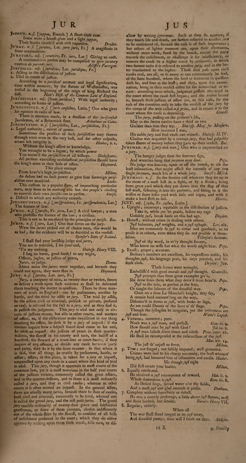 JuppoV. n.f. [ juppon, French.] A fhort clofe coat. Some wore a breaft-plate and a light juppon, Their horfes cloath’d with rich caparifon. * Dryden. Jv'rat. n.f, [jurat US) Lat. jura jure, Fr.] A magiftrate in tome corporations. * Juratory, ad}. [juratoire, Fr. juro, Lat.] Giving an oath. A contumacious perfon may be compelled to give juratory , Cautlon de porendojuri. jy[;^s p juridical, adj. [jundicus, Lat. juridique, Fr.] 1. Ailing in the diftribution of juftice. 2. Ufed in courts of juftice. According to ajuridical account and legal fignification, tune within memory, by the ftatute of Weftminfter, was fettled m the beginning of the reign of king Richard the T “ , Holds Hijl. of the Common Law of England. Juridically, adj. [from juridical.] With legal authority; according to forms of juftice. Jurisconsult, n.f. [juris confultus, Latin.] One who gives his opinion in cafes of law. There is mention made, in a decifion of the jurifconfult Javolemus, of a Britannick fleet. Arbuthmt on Coins. Jurisdiction, n.f. [jurifdtdho, Lat., jurifdidiion, Fr.] 1. Legal authority ; extent of power. Sometimes the practice of fuch jurifdidtion may fwerve through error even in the very beft, and for other refpeds, where lefs integrity is. Hooker, b. v. Without the king’s afTent or knowledge. You wrought to be a legate ; by which power You maim’d the jurifdiction of all bifhops. Sbakefpeare. All perfons exercifing ecclefiaftical jurifdidtion fhould have the king’s arms in their leals of office. Hayward. This place exempt From heav’n’s high jurifdidiion. Milton. As Adam had no fuch power as gave him fovereign jurif- didiion over mankind. Locke. This cullom in a popular Rate, of impeaching particular men, may feem to be nothing elfe but the people’s chufing to exercifc their own jurifdidiion in perfon. Swift-, 2- Diftridt to which any authority extends. Jurisprudence, n. J. [jurifprudence, Fr. jurifprudentia, Lat.] The fcience of law. Ju'rist. n.f. [ jurifle, Fr. jura, Lat.] A civil lawyer; a man who profefles the fcience of the law; a civilian. This is not to be meafured by the principles of juri/ls. Bac. Ju'ror. n.f. [juro, Lat.] One that ferves on the jury. Were the jurors picked out of choice men, this would be as bad ; for the evidence will be as deceitful as the verdi<ft. Spenfers State of Ireland. I fhall find your lordfhip judge and juror, You are fo merciful, I fee your end, ’Tis my undoing. Shakefp. Henry VIII. I fing no harm, good footh ! to any wight. Officer, jugler, or juftice of peace, furor, or judge. Donne, About noon the jurors went together, and becaufe they could not agree, they were fhut in. Hayward. Ju'ry. n.f. [jurata, Lat. jure, Fr.] fury, a company of men, as twenty-four or twelve, fworn to deliver a truth upon fuch evidence as fhall be delivered them touching the matter in queftion. There be three man¬ ners of trials in England : one by parliament, another by battle, and the third by affife or jury. The trial by affife, be the action civil or criminal, publick or private, perfonal or real, is referred for the fa<ft to a jury, and as they find it, fo pafteth the judgment. This jury is ufed not only in cir¬ cuits of juftices errant, but alfo in other courts, and matters of office, as, if the efeheatour make inquifition in any thing touching his office, he doth it by a jury of inqueft : if the coroner inquire how a fubjedl found dead came to his end, he ufeth an inqueft : the juftices of peace in their quarter- feffions, the fheriff in his county and turn, the bailiff of a hundred, the fteward of a court-leet or epurt-baron, if they inquire of any offence, or decide any caufe between party and party, they do it by the fame manner: fo that where it is faid, that all things be triable by parliament, battle, or affize ; affize, in this place, is taken for a jury or inqueft, empanelled upon any caufe in a court where this kind of trial is ufed. This jury, though it appertain to moft courts of the common law, yet it is moft notorious in the half year courts of the juftices errants, commonly called the great affizes, and in the quarter-feffions, and in them it is moft ordinarily called a jury, and that in civil caufes ; whereas in other courts it is often termed an inqueft. In the general affize, there are ufually many juries, becaufe there be ltore of caufes, both civil and criminal, commonly to be tried, whereof pne is called the grand jury, and the reft petit juries. The grand jury con lifts ordinarily of twenty-four grave and fubftaqtial gentlemen, or fome of them yeomen, chofen indifferently out of the whole fhire by the fheriff, to confider of all bills of indictment preferred to the court; which they do either approve by writing upon them thefe words, btlla vera, or dif- allow by writing ignoramus. Such as they cTo approve, if they touch life and death, are farther referred to another jury to be conftdered of, becaufe the cafe is of fuch importance ; but others of lighter moment are, upon their allowance, without more work, fined by the bench, except the party traverfe the indidlment, or challenge it for infufficiency, or remove the caufe to a higher court by certiorari; in which two former cafes it is referred to another jury, and in the lat¬ ter tranfmitted to the higher. Thofe that pafs upon civil caufes real, are all, or fo many as can conveniently be had, of the fame hundred, where the land or tenement in queftion doth lie, and four at the leaft ; and they, upon due exami¬ nation, bring in their verdict either for the demandant or te¬ nant: according unto which, judgment paffeth afterward in the court where the caufe firft began; and the reafon hereof is, becaufe thefe juftices of affize are, in this cafe, for the eafe of the countries only to take the verdidl of the jury by the virtue of the writ called nfi prius, and fo return it to the court where the caufe is depending. Cowell. The jury, palling on the priloner’s life. May in the fworn twelve have a thief or two Guiltier than him they try. Shakefp. Meaf. for Meafuret How innocent I was, His noble jury and foul caufe can witnefs. Shakefp. H. IV. Clodius was acquitted by a corrupt jury, that had palpably taken fhares of money before they gave up their verdict. Bac. Ju'ryman. n.f. [jury and man.] One who is impannclled on a jury. The hungry judges foon the fentence fign. And wretches hang that jurymen may dine. Pope. No judge was knoAii, upon or off the bench, to ufe the leaft infinuation, that might affect the inferelts of any one fingle juryman, much lefs of a whole jury. Swift's Mi feel. Ju'rymast. n.f. So the feamen call whatever they fet up in the room of a maft loft in a fight, or by a ftorm ; being fome great yard which they put down into the ftep of that loft maft, fattening it into the partners, and fitting to if the mitten or fome lelfer yard with fails and ropes, and with it make a hard fhift to fail. Harris, JUST. adj. [jujle, Fr. juflus, Latin.] 1. Upright j incorrupt} equitable in the diftribution of juftice. Take it, while yet ’tis praife, before my rage Unfafely jujl, break loofe on this bad age. Dryden. 2. Honeft; without crime in dealing with others. fufl balances, jujl weights, and a jujl ephaph. Lev. xix. Men are commonly fo jujl to virtue and goodnefs, as to praife it in others, even when they do not prabtife it them- lelves. Hillotfon's Sermons, fufl of thy word, in ev’ry thought fincere. Who knew no wifh but what the world might hear. Pope, 3. Exacft; proper ; accurate. Boileau’s numbers are excellent, his expreffions noble, his thoughts jujl, his language pure, his fatyr pointed, and his fenfe clofe, Dryden > fuv. Thefe feenes were wrought, Embellifh’d with good morals and jujl thought. Granville. fufl precepts thus from great examples giv’n, She drew from them what they deriv’d from heav’n. Pope. Jujl to the tale, as prefent at the fray. Or taught the labours of the dreadful way. Pope, Once on a time La Mancha’s knight, they fay, A certain bard encount’ring on the way, Difcours’d in terms as jujl, with looks as fage, As ere could Dennis of the laws o’ th’ ftage. Pope. Though the fyllogifm be irregular, yet the inferences are jujl and true. Watts’s Logick. 4. Virtuous; innocent; pure. Noah was a jujl man, and perfect. Gen. vi. 9, How fhould man be jujl with God ? fob ix. 2. A jujl man falleth feven times and rifeth. Prov. xxiv. 16. He fhall be recompenfed at the refurrection of the jujl. Mat. xiv. 14. The juft th’ unjuft to ferve. Milton. 5. True ; not forged ; not falfely imputed ; well grounded. Crimes were laid to his charge too many, the leaft whereof being jujl, had bereaved him of eftimation and credit. Hooker. Me though jujl right Did firft create your leader. Milton. 6. Equally retributed. He received a jujl recom pence of reward, Heh. ii. 2. Whofe damnation is jujl. Rom. iii. 8, As Hefiod fings, fpread water o’er thy fields. And a mo Pi jujl and glad increafe it yields, Denham. 7. Complete without fuperfluity or defeift. He was a comely perfonage, a little above juf ftature, well and ftrait limbed, but Hinder. Bacon's Henry VII, 8. Regular; orderly. When all The war fhall ftand ranged in its jujl array. And dreadful pomp ; then will I think on thee, Addi/on. 1? 'K 9, Exatfllyi