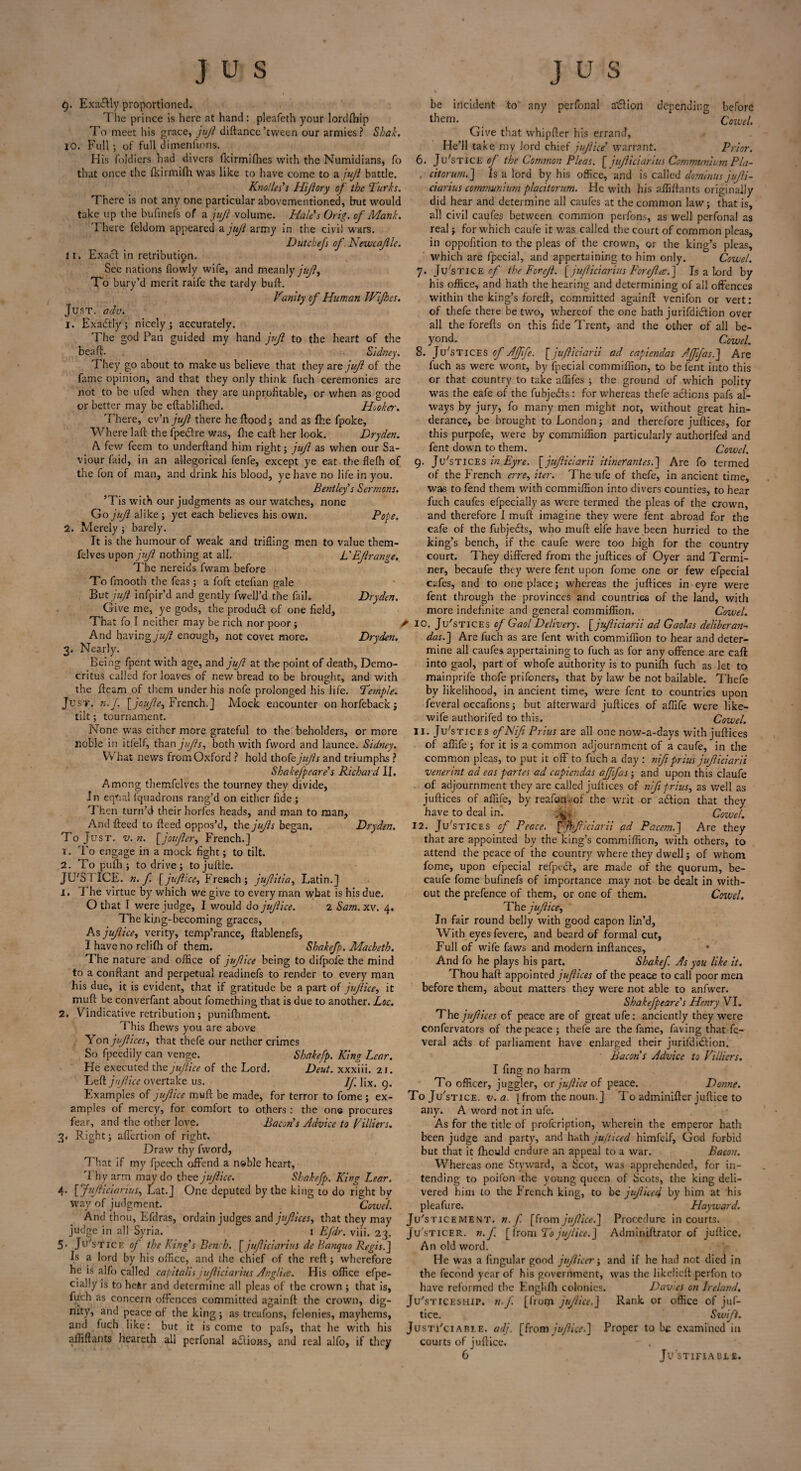 t). Exa&ly proportioned. The prince is here at hand: pleafeth your lordftnp To meet his grace, juft diftance’tween our armies? Shak. 10. Full ; of full dimenfions. His foldiers had divers (kirmifhes with the Numidians, fo that once the {kirmifh was like to have come to a juft battle. Knolles's Hifiory of the Turks. There is not any one particular abovementioned, but would take up the bufinefs of a juji volume. Hales Grig, of Mank. There feldom appeared a juji army in the civil wars. Dutchefs of Newcajlle. lit Exact in retribution. See nations {lowly wife, and meanly juji. To bury’d merit raife the tardy butt. Vunity of Human Wijhcs. Just, adv. 1. Exactly; nicely; accurately. The god Pan guided my hand juji to the heart of the beaft. Sidney. They go about to make us believe that they are juji of the fame opinion, and that they only think fuch ceremonies are not to be ufed when they are unprofitable, or when as good or better may be eftabliflied. Hooker. There, ev’n juft there he flood; and as fhe fpoke, Where laft the fpedlre was, {he caft her look. Dryden. A few feem to underftand him right; juft as when our Sa¬ viour Hid, in an allegorical fenfe, except ye eat the flefh of the fon of man, and drink his blood, ye have no life in you. Bentley s Sermons. ’Tis with our judgments as our watches, none Go juji alike ; yet each believes his own. Pope. 2. Merely; barely. It is the humour of weak and trifling men to value them- felves upon juji nothing at all. L'EJlrange. The nereids fwam before To fmooth the Teas ; a foft etefian gale But juft infpir’d and gently fwell’d the fail. Dryden. Give me, ye gods, the product of one field, That fo I neither may be rich nor poor ; * And having juft enough, not covet more. Dryden. 3. Nearly. Being fpent with age, and juft at the point of death, Demo¬ critus called for loaves of new bread to be brought, and with the fleam of them under his nofe prolonged his life. Temple. Just. n.J. \_joufte, French.J Mock encounter onhorfeback; tilt; tournament. None was either more grateful to the beholders, or more noble in itfelf, than jufis, both with fword and launce. Sidney. What news from Oxford ? hold thofe jufts and triumphs ? Shakefpeare’s Richard II. Among themfelves the tourney they divide, In eqtial fquadrons rang’d on either fide ; Then turn’d their horfes heads, and man to man, And fteed to fteed oppos’d, xht jufts began. To Just. v. n. [joujler, French.] T. To engage in a mock fight; to tilt. 2. To pufli; to drive; tojuftle. JIFS I ICE. n. f [juftice, French; jujlitia, Latin.] 1. The virtue by which we give to every man what is his due. O that I were judge, I would do jujlice. 2 Sam.xv. 4. The king-becoming graces, As jujlice, verity, temp’rance, ftablengfs, I have no relifh of them. Sbakefp. Macbeth. The nature and office of jujlice being to difpofe the mind to a conftant and perpetual readinefs to render to every man his due, it is evident, that if gratitude be a part of jujlice, it muft be converfant about fomething that is due to another. Loc. 2. Vindicative retribution; punifhment. This fliews you are above Yon jujlices, that thefe our nether crimes So fpeedily can venge. Shakefp. King Lear. He executed the juftice of the Lord. Deut. xxxiii. 21. Left jujlice overtake us. If fix. 9. Examples of jujlice muft be made, for terror to fome; ex¬ amples of mercy, for comfort to others : the on© procures fear, and the other love. Bacon's Advice to Villiers. 3. Right; affertion of right. Draw thy fword, That if my fpeech offend a n&ble heart, 'l hy arm may do thee jujlice. Shakefp. King Lear. 4- [ JuJliciarius, Lat.] One deputed by the king to do right by way of judgment. Cowel. And thou, Efdras, ordain judges and jufiicesy that they may judge in all Syria. 1 Efdr. viii. 23. Ju'stice of the King's Bench. [ jufticiarius de Banquo Regis J a lord by his office, and the chief of the reft; wherefore be incident to any perfonal a$ion depending before them. ^ Cowel. Give that whipfier his errand, He’ll take my lord chief jujlice' warrant. Prior. 6. Ju'stice of the Common Pleas. [ jufticiarius Communium Pla- . citorum.] is a lord by his office, and is called dominus jujli¬ ciarius communium placitorum. He with his affiftants originally did hear and determine all caufes at the common law; that is, all civil caufes between common perfons, as well perfonal as real; for which caufe it was called the court of common pleas, in oppofition to the pleas of the crown, or the king’s pleas, which are fpecial, and appertaining to him only. Cowel. 7. Ju'stice of the Forejl. £ jufticiarius Forejla, ] Is a lord by his office, and hath the hearing and determining of all offences within the king’s foreft, committed againft venifon or vert: of thefe there be two, whereof the one hath jurifdicftion over all the forefts on this fide Trent, and the other of all be¬ yond. Cowel. 8. Justices of Afftfe. [jujliciarii ad capiendas AJJifas.] Are fuch as were wont, by fpecial commiffion, to be fent into this or that country to take affifes ; the ground of which polity was the eafe of the fubjedts : for whereas thefe actions pafs al¬ ways by jury, fo many men might not, without great hin- derance, be brought to London; and therefore juftices, for this purpofe, were by commiffion particularly authorifed and fent down to them. Cowel. 9. Justices in Eyre. [ jujliciarii itineraries.] Are fo termed of the French erre, iter. The ufe of thefe, in ancient time. Is he is alfo called capitalis jujliciarius An glim. His office efpe- cially is to hefer and determine all pleas of the crown ; that is, fuch as concern offences committed againft the crown, dig¬ nity, and peace of the king ; as treafons, felonies, mayhems, and fuch like: but it is come to pafs, that he with his affiftants heareth all perfonal adlions, and real alfo, if they was to fend them with commiffion into divers counties, to hear fuch caufes efpecially as were termed the pleas of the crown, and therefore I muft imagine they were fent abroad for the eafe of the fubjedts, who muft elife have been hurried to the king’s bench, if the caufe were too high for the country court. They differed from the juftices of Oyer and Termi¬ ner, becaufe they were fent upon fome one or few efpecial cafes, and to one place; whereas the juftices in eyre were fent through the provinces and countries of the land, with more indefinite and general commiffion. Cowel. 10. Ju'stices of Gaol Delivery, [jujliciarii ad Gaolas delibcran- das.~\ Are fuch as are fent with commiffion to hear and deter¬ mine all caufes appertaining to fuch as for any offence are caft into gaol, part of whofe authority is to punifti fuch as let to mainprife thofe prifoners, that by law be not bailable. Thefe by likelihood, in ancient time, were fent to countries upon feveral occafions; but afterward juftices of affife were like- wife authorifed to this. Cowel. 11. Justices of Nifi Prius are all one now-a-days with juftices of affife; for it is a common adjournment of a caufe, in the common pleas, to put it off to fuch a day : nifi prius jujliciarii venerint ad eas partes ad capiendas afffas; and upon this claufe of adjournment they are called juftices of nifi prius, as well as juftices of affife, by reafon.of the writ or adfion that they have to deal in. Cowel. Dryden. 12. Justices of Peace, Vftfiiciarii ad Pacem.] Are they that are appointed by the king’s commiffion, with others, to attend the peace of the country where they dwell; of whom fome, upon efpecial refpedf, are made of the quorum, be¬ caufe fome bufinefs of importance may not be dealt in with¬ out the prefence of them, or one of them. Cowel. The jujlice, In fair round belly with good capon lin’d, With eyes fevere, and beard of formal cut, Full of wife faws and modern inftances, * And fo he plays his part. Shakefi As you like it. Thou haft appointed jujlices of the peace to call poor men before them, about matters they were not able to anfwer. Shakefpeare's Henry VI. The jujlices of peace are of great ufe: anciently they were confervators of the peace ; thefe are the fame, faving that fe¬ veral a<fts of parliament have enlarged their jurifdicfion. Bacon s Advice to Villiers. I fing no harm To officer, juggler, or jujlice of peace. Donne. To Ju'stice. v. a. [from the noun.] To adminiftcr juftice to any. A word not in ufe. As for the title of profeription, wherein the emperor hath been judge and party, and hath jufticed himfelf, God forbid but that it fhould endure an appeal to a war. Bacon. Whereas one Styward, a Scot, was apprehended, for in¬ tending to poifon the young queen of Scots, the king deli¬ vered him to the French king, to be jufiiced by him at his pleafure. Hayward. Ju'sticement. n. f [from jujlice.] Procedure in courts. Ju'sticer. n.J. [from To jujlice J Adminiftrator of juftice. An old word. He was a fingular good jujlicer; and if he had not died in the fecond year of his government, was the likelieft perfon to have reformed the Englifti colonies. Dav es on Ireland. Justiceship. n.J [from jujlice.] Rank or office of juf¬ tice. Swift. Justi'ciabi.e. adj. [from juftice.] Proper to be examined in courts of juftice.