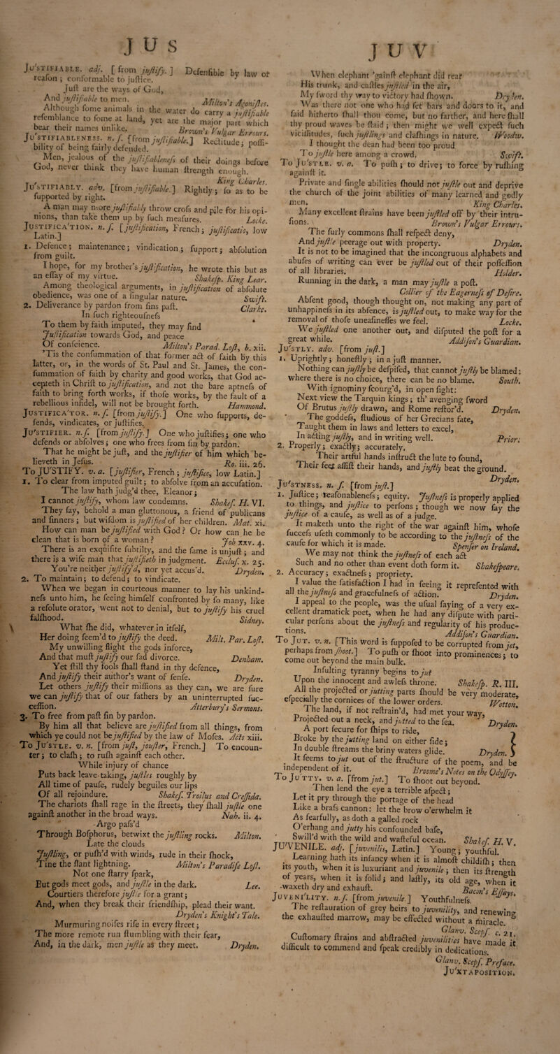 Justifiable, adj [ from jujiify. ] Defenfible by law of rcalon ; conformable to juftice. J Juft are the ways of God, Ana>^*«ome« Agmljl,,. fonJe amma s the B Jo carry a juMable refcmblance to feme at land, are the major part which bear thetr names unlike, Brown’r Emm!. Justifi ABLEMESS.n. f [from juJHJlaUt.] Reclitudej nolll- bility of being fairly defended. r Men, jealous of thz juJUfiahUnJo of their doings before God, never think they have human ltrength enough. Justifiably, adv. [from jujhfable.] Rightly; fo as to be fupported by rights . A man ma)’ n-.ore jujlif ably throw crofs and pile for his opi¬ nions, than take them up by fuch meafures. Locke. Justification, n.f. [jujlif cation, French; juftifeatio, low Latin.] J J 1. Defence; maintenance; vindication; fupport; abfolution from guilt. 1 hope, for my brother’s jfilfcation, he wrote this but as an eflay of my virtue Shakefp. King Lear. Among theological arguments, in jujlif cation of abfolute obedience, was one of a lingular nature. Swift. 2. Deliverance by pardon from fins paft. Clarke. In fuch righteoufnefs To them by faith imputed, they may find J unification towards God, and peace Of confcience. Milton's Pared. Lofi, b. An. T is the confummation of that former aft of faith by this latter, or, in the words of St. Paul and St. James, the con¬ fummation of faith by charity and good works, that God ac- cepteth in Chrift to jujlif cation, and not the bare aptnefs of faith to bring forth works, if thofe works, by the fault of a rebellious infidel, will not be brought forth. Hammond. Justifica tor. n. fi. [from jufiifiy.] One who fupports, de¬ fends, vindicates, orjuftifies. Ju'stifier. n.f. [from jujiify.] One who juftifies; one who defends or abfolves; one who frees from fin by pardon. That he might be juft, and the jujlifier of him which be- lieveth in Jefus. _ R0m jjp To JUSTIFY, v.a. [jfilifier, French; jufifcc, low Latin.J 1. To clear from imputed guilt; to abfolve from an accufation. The law hath judg’d thee, Eleanor; I cannot jujiify, whom law condemns. Shakef. H. VI. They fay, behold a man gluttonous, a friend of publicans and finners ; but wifdom is jujlified of her children. Mat. xi. How can man be jujlified with God ? Or how can he be clean that is bom of a woman ? J0b xxv> ^ There is an exquifite fubtilty, and the fame is unjuft; and there is a wife man that jufifeth in judgment. Ecclufi x. 25. You’re neither jufiify d, nor yet accus’d. Dryden. 2. To maintain; to defend; to vindicate. When we began in courteous manner to lay his unkind- nefs unto him, he feeing himfelf confronted by fo many, like a refolute orator, went not to denial, but to jujiify his cruel falfhood. Sid \ What the did, whatever in itfelf. Her doing feem’d to jujiify the deed. Milt. Par. Lofi. My unwilling flight the gods inforce, And that muft jujiify our fad divorce. Denham. Yet ft ill thy fools fhall ftand in thy defence. And jujiify their author’s want of fenfe. Dryden. Let others jujiify their millions as they can, we are lure we can jujiify that of our fathers by an uninterrupted fuc- ceflion. Jitterbury s Sermons. 3. To free from paft fin by pardon. By him all that believe are jujlified from all things, from which ye could not be jujlified by the law of Mofes. Adis xiii. To Ju'stue. v. n. [ from juft, joujler, French.] To encoun¬ ter ; to clalh ; to rufli againft each other. While injury of chance Puts back leave-taking, juflles roughly by All time of paufe, rudely beguiles our lips Of all rejoindure. Shakef. Troilus and Crejftda. The chariots fhall rage in the ftreets, they fhall jujlle one againft another in the broad ways. Nah. ii. 4. -Argo pafs’d Through Bofphorus, betwixt the jujlling rocks. Milton. jujlling, or pufh’d with winds, rude in their fhock, Tine the flant lightning. Miltons Paradife Lofi. Not one ftarry fpark, Eut gods meet gods, and jufile in the dark. Lee. Courtiers therefore jujlle for a grant; And, when they break their friendlhip, plead their want. Dryden s Knight's Tale. Murmuring noifes rife in every ftreet; The more remote run Humbling with their fear, And, in tire dark, men jufile as they meet. Dryden. J U \ When elephant ’gainft elephant did real His trunk, and caftles jufiled in the air. My fword thy way to victory had fhown. Dry Jen. Was there not one who had fet bars and doors to it, and faid hitherto lhall thou come, but no farther, and here fhall thy proud waves be ftaid ; then might we well expetft fuch viciifitudes, Inch jujllings and clafhings in nature. IVoodw. I thought the dean had been too proud 1 o jujlle here among a crowd v. a. Swift. lo pufh; to drive; to force by rufhing To Ju'stle. again It it. Private and Angle abilities fhould not jufile out and deprive the church of the joint abilities of many learned and godly men* _ King Charles. Many excellent {trains have been jufiled ofF by their intru- ^ons-v Brown’s Vulgar Errours. The furly commons fhall refpedt deny, And jufile peerage out with property. Dryden. It is not to be imagined that the incongruous alphabets and abufes of writing can ever be jufiled out of their pofleilion of all libraries. Holder. Running in the dark, a man may jufile a poft. Collier of the Eagernefs of Defire. Abfent good, though thought on, not making any part of unhappinefs in its abfence, is jufiled out, to make way for the removal of thofe uneafinefies we feel. Locke. We j filled one another out, and difputed the poft for a great while. Addfon’s Guardian. Ju'stly. adv. [from juft.] Uprightly; honeftly; in a juft manner. Nothing canjufily be defpifed, that cannotjfilly be blamed: where there is no choice, there can be no blame. South. With ignominy fcourg’d, in open fight: Next view the Tarquin kings; th’ avenging fword Of Brutus j filly drawn, and Rome reftor’d. Dryden. The goddefs, ftudious of her Grecians fate. Taught them in laws and letters to excel, In ailing j filly, and in writing well. Prior'. 2. Properly; exailly; accurately, Their artful hands inftruil the lute to found, Their feet allift their hands, and jfilly beat the ground. Justness. n. f. [from juft.] Dryden. 1. Juftice; reafonablenefs; equity. Jufinefs is properly applied to things, and juftice to perfons ; though we now fay the juftice of a caufe, as well as of a judge. It maketh unto the right of the war againft him, whofe luccefs ufeth commonly to be according to th0 jufinefs of the caufe for which it is made. Spenfer on Ireland. We may not think thejufinefs of each aft Such and no other than event doth form it. Shakefpeare 2. Accuracy; exa&nefs; propriety. I value the fatisfailion I had in feeing it reprefented with all the jufinefs and gracefulnefs of aition. Dryden. I appeal to the people, was the ufual faying of a very ex¬ cellent dramatick poet, when he had any difpute with parti¬ cular perfons about the jufinefs and regularity of his produc- rrt‘jns' „ Addifon’s Guardian. 1 o Jut. v. n. [This word is fuppofed to be corrupted from jet, perhaps from Jhoot ] To pufh or fhoot into prominences; to come out beyond the main bulk. In ful ting tyranny begins to jut Upon the innocent and awlefs throne: Shakcfp. R. III. AH the projected or jutting parts fhould be very moderate, elpectally the cornices of the lower orders. IVotton The land, if not reftrain’d, had met your way, Projected out a neck, and jutted to the fea. Drvden. A port fecure for fhips to ride, * Broke by the jutting land on either fide; In double ftreams the briny waters glide. Dryden. j . J1 fee™s toiut out of the ftru&ure of the poem, and be independent of it Broome’s Notes on the Odyjfey. i o Ju tty. v. a. [from jut.] To fhoot out beyond. . rhen lend the eye a terrible afpe&; Let it pry through the portage of the head Like a brafs cannon: let the brow o’ervvhelm it As fearfully, as doth a galled rock O erhang and jutty his confounded bafe, JUVENILE, adj. [juvenilis, Latin.] Young; youthful. . Learning hath its infancy when it is almoft childifh; then its youth, when it is luxuriant and juvenile ; then its ftrenirth of years, when it is folid; and laftly, its old age, when it -wuetll dry and exhauft. EJm. Juvenility, n.f. [fromjuvenile.] Youthfulnefs M y The regulation of grey heirs to juvenility, and renewing the exhaufted marrow, may be effe&ed without a miracle & r. Glanv. Scepf c 2 1 Cuftomary ftrains and abftracfted juvenilities have made it difficult to commend and fpeak credibly in dedications. Glanv. Scepf. Preface. Juxtaposition. 1