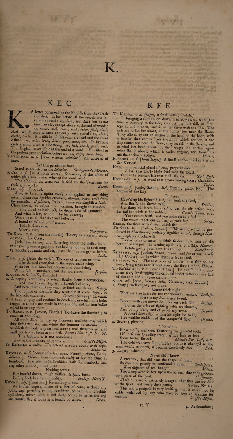 K E C A letter borrowed by the Englifh from the Greek alphabet. It has before all the vowels one in¬ variable found : as, keen,, ken,, kill-, but is not much in ufe, except after c at the end of words : 7 i , . , as’ knoch dock' crad> back, brick, flick, pluck, check, which were written anciently with * final: as, cloche, cheese, tncke. It is alfo in ufe between a vowel and the iilent • * hnal : as, cloke, broke, brake, pike, duke, eke. It likewife lW°vn aft£r a dlPhthong: as, look, break, Jhock, beek. I he Enghfh never ufe c at the end of a word. K is filent in the preient pronunciation before n: as, knife, knee, knell. CALENDAR, n. f. [now written calendar.] An account of time. 1 Let this pernicious hour ' Stand as accuri'ed in the kalendar. Shakefpeare's Macbeth. •/* Lan Arabick word.] Sea-weed, of the afhes of which glafs was made, whence the word alkali. The afhes of the weed kali is fold to the Venetians for their glafs works. xLam. Quj% Crooked. Kam, in Erie, is fquint-eyed, and applied to any thing awry . clean kam fignifies crooked, athwart, awry, crofs from the prurpofe. A-fchembo, Italian, hence our Englifh a-kimbo. Clean is, by vulgar pronunciation, brought to kirn kam. The blood he hath loft, he dropt it for his country: And what is left, to lofe it by his country. Were to us all that do’t and fuffer it, A brand to th’ end o’ th’ world. —This is clean kam. -Meerlyawry. Shahfpeare. I o Kaw. v. n. [from the found.] To cry as a raven, crow, or rook. See Caw. Jack-daws kawing and fluttering about the nefts, fet all their young ones a gaping ; but having nothing in their emp¬ ty mouths but noife and air, leave them as hungry as before. ^ . ILocke. “■AW. n. J. [from the verb.J The cry of a raven or crow. The daftard crow that to the wood made wing. With her loud katas her craven-kind doth bring, Who, fafe in numbers, cuff the noble bird. ° Dryden. Kayle. 7i.f. [quille, French.] 1. ISinepin; kettlepins, of which fkittles feems a corruption. And now at keels they try a harmlefs chance. And now their cur they teach to fetch and dance. Sidney. The reftd ue of the time they wear out at coits, kayles, or the like idle exercifes. Carew's Survey of Cornwall. 2. A kind of play ftill retained in Scotland, in which nine holes ranged in three’s are made in the ground, and an iron bullet rolled in among them. To Keck. v. n. [kecken, Dutch.] To heave the ftomach ; to reach at vomiting. All thofe diets do dry up humours and rheums, which they firft attenuate, and while the humour is attenuated it troubleth the body a great deal more; and therefore patients muft not keck at them at the firft. Bacon’s Nat. Hijl. N°. 68. n he faction, is it not notorious l Keck at the memory of glorious. Swift's Mifcel. To Ke'ckle a cable. To defend a cable round with rope. Ainfwortb. Ke cksy. n.f [commonly hex. Ague, French; cicuta, Latin. Skimier.J Skinner feems to think keckfy or hex the fame as hemlock. It is ufed in Staftordfhire both for hemlock, and any other hollow jointed plant. Nothing teems But hateful docks, rough thiftles, keckfies, burs, Lofing both beauty and utility. Shahefp. Henry V. Ke'cky. adjl [from kex.] Refembling a kex. An Indian feeptre, made of a fort of cane, without any joint, and perfectly round, confifteth of hard and blackifh cylinders, mixed with a foft kecky body ; fo as at the end cut tranfverfly, it looks as a bundle of wires. Grew. K E E ' ■ ; To Ledge, v. a. [kaghe, a fmall veflel, Dutch.] In bringing a fhip up or down a narrow river, when the wind is contrary to the tide, they fet the fore-fail, or fore¬ top-fail and mizzen, and fo let her drive with the tide. The fails are to flat her about, if fhe comes too near the fliore. T hey alio carry out an anchor in the head of the boat, with a hawfer that comes from the fhip; which anchor, if the fhip comes too near the fliore, they let fall in the ftream, and lb wind her head about it; then weigh the anchor again when fhe is about, which is called hedging, and from this ufe the anchor a kedoer. Har ’.arris. y — O * Xt* III J y Ke'dcer. n.f. [from hedge.] A fmall anchor ufed in a river. See Kedge. Kee, the provincial plural of cow, properly kine. A lafs that Cic’ly hight had won his heart, ^ Cic’ly the weftern lafs that tends the kee. Gay’s Pajl. Ke clack, n.f. A weed that grows among corn ; charnock. T'ufjcr* Keel. n.f. [ccele, Saxon; kiel, Dutch; quille, Fr.] The* bottom of the fhip. Portunus Heav’d up his lighten’d keel, and funk the fand. And fleer’d the facred veil'd. Dr-den. ■ Her fharp bill ferves for a keel to cut the air before her ;* her tail fhe uleth as her rudder. Grew’s Cofmol. b. i! Your cables burft, and you muft quickly feel The waves impetuous ent’ring at your keel. Swift. Keels, the fame with kayles, which fee. J To Keel. v. a. [caelan, Saxon.] This word, which is pre- ferved in Shakefpeare, probably fignifies to cool, though Han- mer explains it otherwife. To keel feems to mean to drink fo deep as to turn up the bottom of the pot, like turning up the keel of a fhip. Hanmer. f While greafy Joan doth keel the pot. Shakefpeare. Ke elfat. 7i. f [coelan, Saxon, to cool, and fat or vat, a vef- ^ lei.] Cooler; tub in which liquor is let to cool. Ke'elsov. n. f. The next piece of timber in a fhip to her keel, lymg right over it next above the floor timber. Harris. I o Ke elhale. v. a. [keel and hale.] To punifti in the fea- mens way, by dragging the criminal under water on one fide ^ of the fhip and up again on the other. Keen. adj. [cene, Saxon; kuhn, German; koen, Dutch.] 1. Sharp ; well edged ; not blunt. Come thick night That my keen knife fee not the wound it makes. Shahefp. ^ _ Here is my keen-1Aged fword, Deck d with fine flower-de-luces on each fide. Shake/p. To me the cries of fighting fields are charms. Keen be my labre, and of proof my arms. Dryden. A fword keen-tdg’d within his right he held, The warlike emblem of the conquer’d field. * Dryden. 2. Severe; piercing. . The winds Blow moift, and keen, fhattering the graceful locks Of thefe fair fpreading trees; which bids us leek Some better fhroud. Milton s Par. Lojl, b. x. The cold was very fupportable ; but as it changed to the north-weft, or north, it became exceflively keen. Ellii 3- Eager; vehement. Never did I know A creature, that did bear the fliape of man, So keen and greedy to confound a man. Shakefpeare. Keen difpatch of real hunger. Milton The fheep were fo keen upon the acrons, that they aobbled up a piece of the coat. L’E/lrange. I hole curs are io extremely hungry, that they are too keen at the fport, and worry their game, Tatler, N°. 62 This was a profpebt fo very inviting, that it could not be eafily withftood by any who have fo keen an appetite for Wealth* Swifts Mifcel. 12 Y