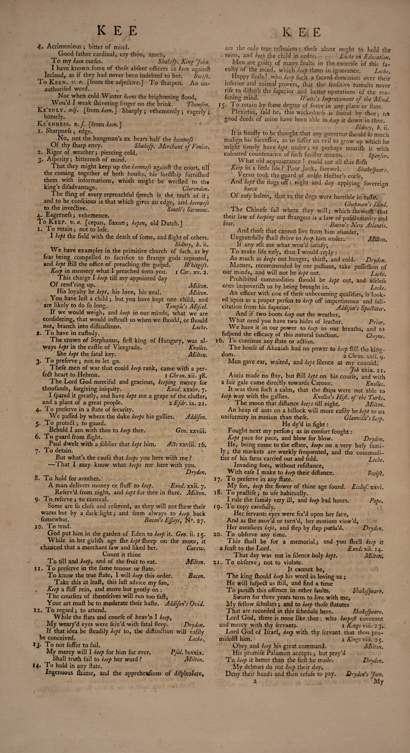 <$• Acrimonious; bitter of mind. Good father cardinal, cry thou, amen, To my keen curfes. Sbakefp. King John. I have known fome of thefe abfent officers as keen againft Ireland, as if they had never been indebted to her. Swift. To Keen. v. a. [from the adje&ive.J To fliarpen. An un- authorifed word. Nor when cold Winter keens the brightening flood, Wou’d I weak fhivering linger on the brink. Tbcmfon. Ke'enly. adj. [from keen.] Sharply; vehemently; eagerly; bitterly. Ke'enness. n.f. [from keen.] I. Sharpnefs ; edge. No, not the hangman’s ax beats half the keennefs Of thy fharp envy. Sbakefp. Merchant of Venice. 1. Rigor of weather; piercing cold. 3. Afperity; bitternefs of mind. That they might keep up the kcennefs againft the court, till the coming together of both houfes, his lordfhip furnifhed them with informations, which might be wrefted to ths king’s difadvantage. Clarendon, The fling of every reproachful fpeech is the truth of it; and to be confcious is that which gives an edge, and kcennefs to the inventive. South’s Sermons. 4. Eagernefs; vehemence. To Keep. v.a. [cepan, Saxon; kepen, old Dutch.] I. To retain; not to lofe. I kept the field with the death of fome, and flight of others. Sidney, b. ii. We have examples in the primitive church of fuch as by fear being compelled to facrifice to flrange gods repented, and kept flill the office of preaching the gofpel. JVhitgift. Keep in memory what I preached unto you. 1 Cor. xv. 2. This charge I keep till my appointed day Of rend’ring up. Milton. His loyalty he kept, his love, his zeal. Milton. You have loft a child ; but you have kept one child, and are likely to do fo long. Temples Mifel. If we would weigh, and keep in our minds, what we are confidering, that would inftrudt us when we fhould, or fhould not, branch into diftindlions. Locke. 1. To have in cuftody. The crown of Stephanus, firft king of Hungary, was al¬ ways kept in the caftle of Vicegrade. Knolles. She kept the fatal key. Miltorf. 3. To preferve ; not to let go. Thefe men of war that could keep rank, came with a per¬ fect heart to Hebron. 1 Cbron. xii. 38. The Lord God merciful and gracious, keeping mercy for thoufands, forgiving iniquity. Exod. xxxiv. 7. I fpared it greatly, and have kept me a grape of the duller, and a plant of a great people. 2 Efdr. ix. 21. 4. To preferve in a ftate of fecurity. We puffed by where the duke keeps his gallies. Addifon. 5. Toprotedl; to guard. Behold I am with thee to keep thee. Gen. xxviii. 6. To guard from flight. Paul dwelt with a fold.ier that kept him. Adis xxviii. 16. 7. To detain. But what’s the caufe that keeps you here with me ? —That I may know what keeps me here with you. Dry den. 8. To hold for another. A man delivers money or fluff to keep. Exod. xxii. 7. Referv’d from night, and kept for thee in ftore. Milton. 9. To referve ; to conceal. Some are fo clofe and referved, as they will not fhew their wares but by a dark light; and feem always to keep back fomewhat. Bacon’s EJfays, N°. 27. 10. To tend. God put him in the garden of Eden to keep it. Gen. ii. 15. While in her girlifh age fhe kept fheep on the moor, it chanced that a merchant faw and liked her. Carew. Count it thine To till and keep, and of the fruit to eat. Milton. 11. To preferve in the fame tenour or ftate. To know the true ftate, I will keep this order. Bacon. Take this at leaft, this laft advice my fon, . Keep a fliff rein, and move but gently on : The courfers of themfelves will run too fall. Your art mud be to moderate their hafle. Addifon's Ovid. 12. To regard ; to attend. While the ftars and courfe of heav’n I keep. My weary’d eyes were feiz’d with fatal flcep. Dry den. If that idea be fleadily kept to, the diffusion will eafily be conceived. Locke.4 13. To not fuffer to fail. My mercy will I keep for him for ever. Pfal. Ixxxix. Shall truth fail to keep her word ? Alilton. 14. To hold in any ftate. Ingenuous fharne, and the apprehcafions of difpleafurc, are the only true reftraints: thefe alone ought to hold the reins, and keep the child in order. Locke on Education. Men are guilty of many faults in the exercife of this fa¬ culty of the mind, which keep them in ignorance. Locke. Happy fouls! vehoLccp fuch a facred dominion over their inferior and animal powers, that the fenfitive tumults never rife to difturb the fuperior and better operations of the rea- foning mind. Watts’s Improvement of the Mind. 15. To retain by fome degree of force in any place or ftate. Plexirtus, faid he, this wickednefs is found by thee; no good deeds of mine have been able to keep it down in thee. Sidney, b. ii. It is hardly to be thought that any governor fhould lb much malign his fucceffor, as to fuffer an evil to grow up whicli he might timely have kept under; or perhaps nourifh it with coloured countenance of fuch finifter means. Spenfer. What old acquaintance ! could not all this flefh Eeep in a little life ? 1 cor jfeck, farewel. Sbakefpeare. Venus took the guard of noble Hedtor’s corfe, And kept the dogs off: night and day applying fovereimi force Of rofy balms, that to the dogs were horrible in taftd. . Chapman’s Iliad. The Chinefe fail where they will; which fheweth that their law of keeping out ftrangers is a Jaw of pufftlanimity and fear- Bacon's Knv Atlantis. And thofe that cannot live from him afunder, Ungratefully fhall ftrive to keep him under. Alilton. It any afk me what wou’d fatisfy, To make life eafy, thus I would reply r As much as keeps out hunger, thirft, and cold. Dryden. Matters, recommended by our paffions, take poffeffion of our minds, and will not be kept out. Locke. Prohibited commodities fhould be kept out, and ufelefs ones impoverifh us by being brought in. Locke. An officer with one of thefe unbecoming qualities, is look¬ ed upon as a proper perfon to keep off impertinence and feli¬ citation from his fuperior. Addifon’s Spectator. And if two boots keep out the weather. What need you have two hides of leather. Prior. We have it in our power to keep in our breaths, and to fufpend the efficacy of this natural function. Cheyne. 16. To continue any ftate or adtion. The houfe of Ahaziah had no power to keep flill the kino-- ^om' 2 Cbron. xxii. 9. Men gave ear, waited, and kept filence at my counfel. Job xxix. 2r. Auria made no flay, but flill kept on his courfe, and with a fair gale came directly towards Carone. Knolles. It was then fuch a calm, that the fhips were not able to keep way with the gallies. Knolles’s Hijl. of the Turks. The moon that diftance keeps till night. Milton. An heap of ants on a hillock will more eafily be kept to an uniformity in motion than thefe. Glanville'sSeep. He dy’d in fight: Fought next my perfon; as in confert fought; Kept pace for pace, and blow for blow. Dryden. He, being come to the eftate, keeps on a very bufy fami¬ ly ; the markets are weekly frequented, and the commodi¬ ties of his farm carried out and fold. Locke. Invading foes, without refiftance, With eafe I make to keep their diftance. Swift. 17. To preferve in any ftate. My fon, keep the flower of thine age found. Eccluf. xxvi. 18. To pradlife; to ufe habitually. Mule the family very ill, and keep bad hours. Pope. 19. To copy carefully. Her fervants eyes were fix’d upon her face, And as fhe mov’d or turn’d, her motions view’d, Her meafures kept, and llep by flep purfu’d. Dryden. 20. To obferve any time. This fhall be for a memorial; and you fhall keep it a feaft to the Lord. Exod. xii. 14. That day was not in filence holy kept. Milton. 21. To obferve; not to violate. It cannot be, The king fhould keep his word in loving us ; He will fufpedl us flill, and find a time To punifh this offence in other faults. Sbakefpeare. Sworn for three years term to live with me. My fellow fcholars; and to keep thofe ftatutes That are recorded in this fchedule here. Sbakefpeare. Lord God, there is none like thee; who keepejt covenant and mercy with thy fervants. 1 Kings viib 23. Lord God of Ifrael, keep with thy fexvant that thou pro- mifedft him. 1 Kings viii. 25. Obey and keep his great command. Alilton. His promife Palamon accepts; but pray’d To keep it better than the firft he made. Dryden. My debtors do not keep their day, Deny their hands and then refufc to pay. Dryden's Juv. 2 .. ' My