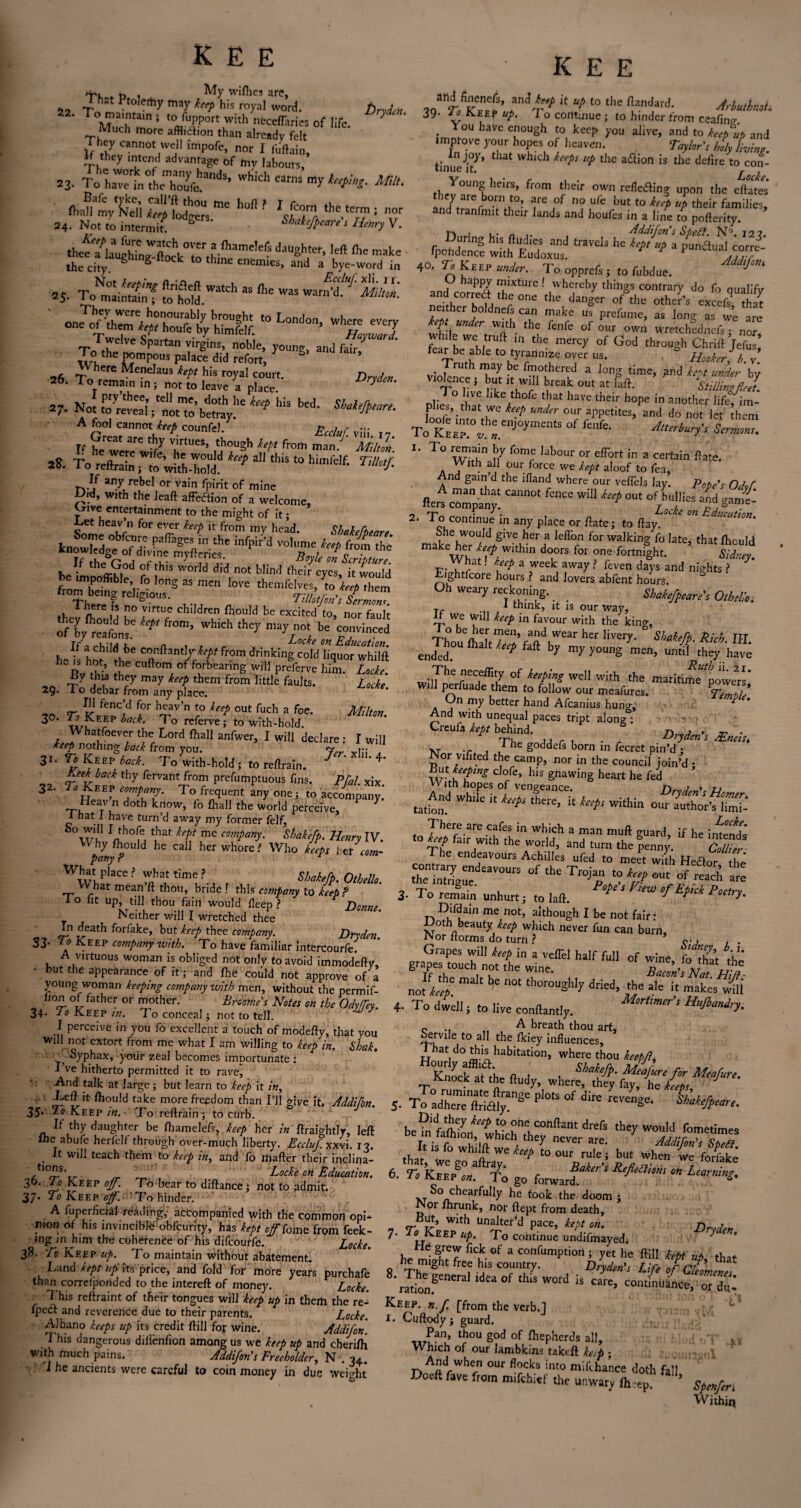 't'k * t> i My wifhes arc, I hat Ptolemy may keep his royal word. DrAm \mTain J t0 fupport with necefTaries of life. * ‘ ‘ Much more affliaion than already felt They cannot well impofe, nor I ftiftain, if they intend advantage of tny labours, S3- To Lerin°thc,ii'oU>fchandS’ Wh'Ch 'amS my mt- fJltvteli“e h°ft? l$Tr ,hC.T: °r 24. Not to intermit. S Shakefpeare s Henry V. 25. ',J WaIch J ^ mC 26 To? MeneIaus keP* his court. 2W«» 2b* I o remam in; not to leave a place ^ s7. No! ^hls bed- A fool cannot counfel. v:;: T_ Great are thy virtues, though kept from man/’ Mi ill' 2S. To^refcain ^to^wkhfooldf 311 t0 h*m^e^' If any rebel or vain fpirit of mine Did, with the leaft affeftion of a welcome, ^rive entertainment to the might of it; oet hea,v’n for eyor keep it from my head. Shakefpeare k„tZ ?? Paffi,geS„in the infPir'd volume *«/> from the T fed f T B°*‘ « beimuoflSe r h'SWOrW dld,n°' blind 'beir eyes, it would frorb^'te’iifioT2 “ !°Ve - vim,; chiidten (bould be exdifdt/ntluU ofCby rea^ns! P *°t°’ ^ n0t be convi^ed If a child be conftantly kept from drinking colVllquor Mfl ^ the cuftom of forbearing will preferve him. Locke. -p7 j , thr7 may ^ them from ]lttJe faults. Z(?c^ 29. 1 o debar from any place. so r3 K1™? Z h4av’n ?lup oue fuch a foe- Mhm. 3°* iack' To rePerve; to with-hoid. I™? L°rd fha11 anfwer> 1 wiJ1 declare : I will keep nothing back from you. 7>r 1;; 31. VjKeePiW. To with-hold; to reftraln. J * 4‘ Keek back thy fervant from prefumptuous fins. P/^/ xix 32. To Keep company. To frequent any one ; to accompany.* Heav n doth know, lo {hall the world perceive, 1 7 I hat 1 have turn’d away my former felf, w'u t,Hat ^ me comPany- Shakkfp. Henry IV. Why foould he call her whore? Who keeps brt com¬ pany r What phee ? what time ? SW/#. Othello. What mean ft thou, bride ! this company to keep ? 1 o lit up, till thou fain would lleep ? Donne. Neither will I wretched thee In death forfake, but keep thee company. Dry den S3- to Keep company with. To have familiar intercourfe. A virtuous woman is obliged not only to avoid immodefty, • but the appearance of it; and foe could not approve of a young woman keeping company with men, without the permif- dI0£L °J/ather or mother. Broome's Notes on the OdyfTey. 34. To Keep in. To conceal; not to tell. I perceive in you fo excellent a touch of modefty, that you will not extort from me what I am willing to keep in. Shak. ' - Syphax, your zeal becomes importunate : I’ve hitherto permitted it to rave, And talk at large; but learn to keep it in, ■ - -Left it foould take more freedom than I’ll give it* Addifon. 35<P° Keep in. To reftrain; to curb. If thy daughter be foamelefs, keep her in ftraightlr, left herfelt throu^ h over-much liberty. Eccluf.xxvi. 13. It will teach them to keep in, and fo mafter thejr inclina¬ tions. Locke oii Education. 30. lo Keep off. To bear to diftance : not to admit. 37* Keep off. To hinder. A /uperficial reading accompanied with the common opi¬ nion ot his invincibte obfcurity, has kept offTome from feek- mg in him the coherence of his difeourfe. Locke. 38. To Keep up. To maintain without abatement. Land kept up its price, and fold for more years purchafe than correlponded to the intereft of money. Locke. This reftraint of their tongues will keep up in them the re- fpect and reverence due to their parents. Locke. Albano keeps up its credit ftill for wine. Addifon. T his dangerous dillenfion among us we keep up and cherifti with much pains. Addifon's Freeholder, N\ 34. I he ancients were careful to coin money in due weight K E E ?Qlndry p lt UP t0 the Updat'd. ArbutknoL 39. 10 keep up. J o contuiue; to hinder from ceafine. ou have enough to keep you alive, and to keep up and improve your hopes of heaven. Taylor’s holy Lin? in joy, that which keeps up the aeftion is the defire to con¬ tinue it. Lok Young heirs, from their own refleding upon the eftatet and Z ^ rpend^c! ,raVd3 40. T. Keep under. To opprefi ; to fubdue. appy mixture ! whereby things contrary do fo cmalifv 1C°T u ‘he °ne ,he of the other's cxcefr S ne. her boldnets can make us prefume, as long as we are 2 ”* ™h tha fenfe of our own wretchldnefs ; nop while we truft in tile mercy of God through Chrilf fefus fear be able to tyrannize over us. ~ Hooker /> v Truth may be fmothered a long time, gnd kept under by violence, but it will break out at faft. iiZZeel plie- that bkC/hfe l ,a' hal'C the,r h°Pe in another life, i,n- plies that we keep under our appetites, and do not let them t! KEEr.thrnjoyme,,ts of fc,,fe ^ r. To remain by fame labour or effort in a certain ftate. With all our force we kept aloof to fea, n gain’d the lfland where our veffels lay. Pate's Odvf A man that cannot fence will keep out of bullies and «rame- fters company. EduZon 2‘ Tc°uC°ntlnUe m any PIace or ftate '> to ftay. She would give her a leffon for walking fo late, that foould m keber keeP Wlthm doors for one fortnight. Sidney r-Trrat ttep a reck awa>r feven days and eights.? J ft-ightfcore hours ? and lovers abfent hours. Oh weary reckoning. Sheiefpeure's Otbelm i think, it is our way, It we will keep in favour with the kino-, Th0ouefoaeitS,f^dhWear h£r VlVery- & ShahfP' Rich‘ Em¬ ended. U P f ft hy my y°UIlg men> untiI the7 have The neceftity of keeping well with the maritime^powe^s* Wi perfuade them to follow our meafures. Temtle On my better hand Afcanius hung, 2 And with unequal paces tript along*: ■ >- Crcula kept behind. & _ . XT , / he goadefs born in fecret pin’d ; Nor vifited the camp, nor in the council join’d - ifot keeping clofe, his gnawing heart he fed v\ ith hopes of vengeance. n„ tj ^ And while ,t ^ there, i, keep, within o^nZPZ?- <0 Irtfair wW,fthin W MCh 3 Tan muft SUard> if hc inters to fair with the world, and turn the penny. Collier rnnr ^ endjaVours Achilles ufed to meet with Hedor the .h0en'intX“deaV0UK °f the Tro>p «? ^ out of reach t 3- To reiain unhurt; to laft. P°*‘‘ °f ^ P°«rj. Difdain me not, although I be not fair: Doth beauty keep winch never fun can burn, tNor itorms do turn ? q-j l • Jf4e mal1 ^ ™ ‘hor™3yy a.i.d. ih, i, m,ie! 4- To dwell i to live conftamly. A breath thou art, Servile to all the foiey influences, at do fois habitation, where thou Knock at the ftud 1 Shak*fP' Mtafure for Meafure. thtywo^™ ' 1? heP t0 OUr rule i but when we foriake 6. To KeIpV. fTo go forwarfRe^iom on Lea™ing% . T So_chearfully he took the doom ; or forunk, nor ftept from death, But, with Unaltered pace, kept on. n„,rB 7' ^.^EEP UP' To continue undifmayed. 2 * Hd grew ftek of a confumption : yet he ftill keM ■,,* *. he might free his country. blydent Ufl *rationfenCra ‘dU °f W°rd “ Care> continUin«, or du- Keep, n.f [from the verb.] 1. Cuftody j guard. Pan, thou god of fliepherds all. Which of our lambkins takeft ketp ; And when our flocks into mifc'hanee doth fall Doeil fave from nufehief the unwary (heep. ’ Spenfori Withiq