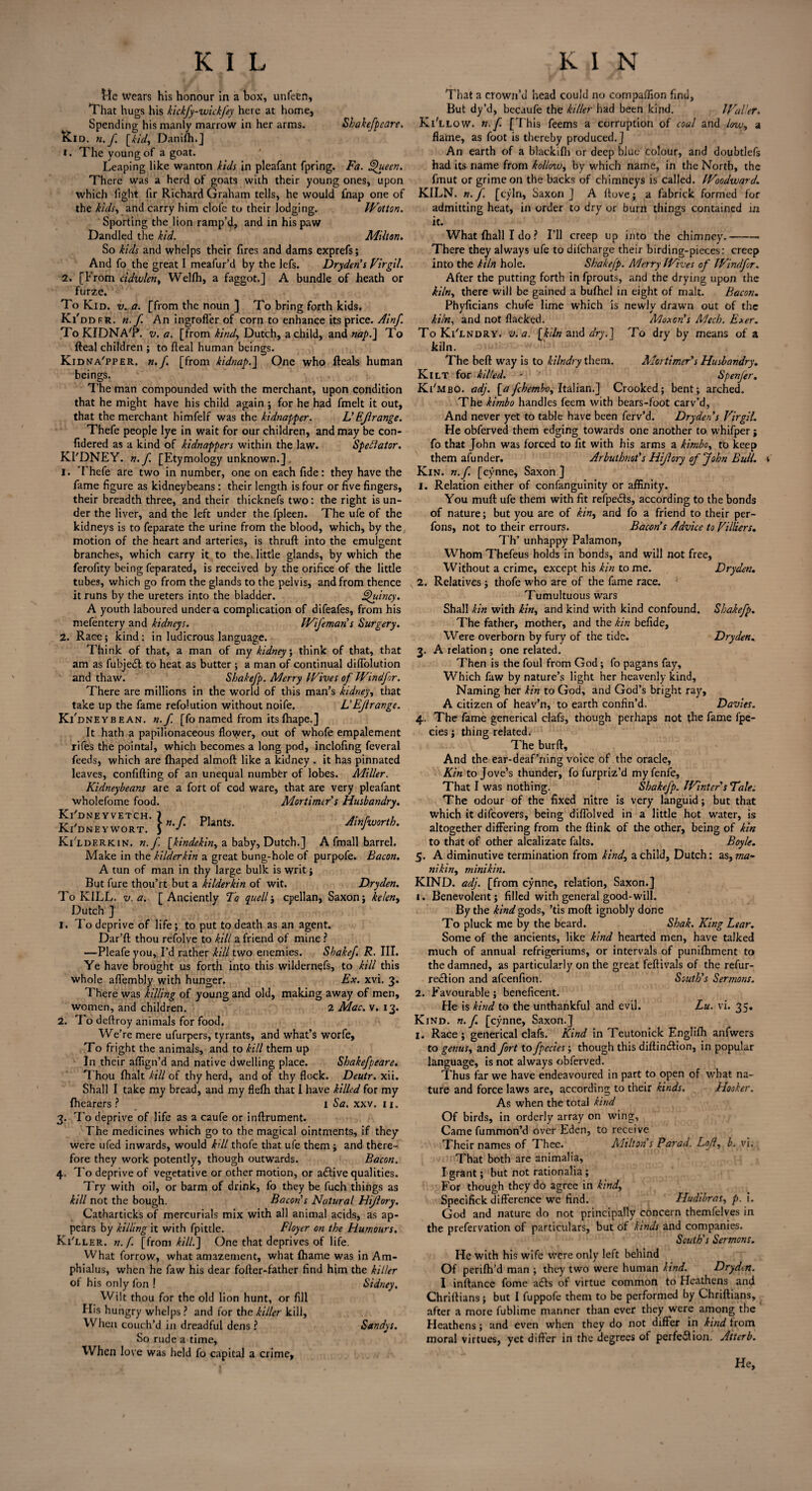 Me Wears his honour in a box, unfeen, That hugs his kickfy-wickfey here at home, Spending his manly marrow in her arms. Shakefpcare. Kid. n.f. [kid, Danilh.] 1. The young of a goat. Leaping like wanton kids in pleafant fpring. Fa. Queen. There was a herd of goats with their young ones, upon which fight fir Richard Graham tells, he would fnap one of the kids, and carry him clofe to their lodging. Wotton. Sporting the lion ramp’d, and in his paw Dandled the kid. Milton. So kids and whelps their fires and dams exprefs; And fo the great I meafur’d by the lefs. Dryden’s Virgil. 2. [From cidvjlen, Wellh, a faggot.] A bundle of heath or furze. To Kid. v. a. [from the noun ] To bring forth kids. Ki'ddfr. n.f. An ingroffer of corn to enhance its price. Ainf. To KIDNA'P. v. a. [from kind, Dutch, a child, and nap.] To Real children ; to fleal human beings. Kidna'pper. n.f. [from kidnap.] One who Reals human beings. The man compounded with the merchant, upon condition that he might have his child again ; for he had fmelt it out, that the merchant himfelf was the kidnapper. L'EJlrange. Thefe people lye in wait for our children, and may be con- fidered as a kind of kidnappers within the law. Speblator. KI'DNEY. n.f. [Etymology unknown.] 1. Thefe are two in number, one on each fide: they have the fame figure as kidneybeans: their length is four or five fingers, their breadth three, and their thicknefs two: the right is un¬ der the liver, and the left under the fpleen. The ufe of the kidneys is to feparate the urine from the blood, which, by the motion of the heart and arteries, is thruft into the emulgent branches, which carry it to the. little glands, by which the ferofity being feparated, is received by the orifice of the little tubes, which go from the glands to the pelvis, and from thence it runs by the ureters into the bladder. Quincy. A youth laboured under a complication of difeafes, from his mefentery and kidneys. Wifeman s Surgery. 2. Race; kind: in ludicrous language. Think of that, a man of my kidney; think of that, that am as fubjeCl to heat as butter ; a man of continual diffolution and thaw. Shakefp. Merry Wives of Windfr. There are millions in the world of this man’s kidney, that take Up the fame refolution without noife. L'Ejlrange. Ki'dneybean. n.f [fo named from its fhape.] It hath a papilionaceous flovyer, out of whofe empalement rifes the pointal, which becomes a long pod, inclofing feveral feeds, which are (haped almoft like a kidney . it has pinnated leaves, confifting of an unequal number of lobes. Miller. Kidneybeans are a fort of cod ware, that are very pleafant wholefome food. Mortimer's Husbandry. Ki dneyvetch. 7 j- Plants. Ainfworth. Kidneywort. S j j Ki'lderkin. n.f. [kindekin, a baby, Dutch.] A fmall barrel. Make in the kilderkin a great bung-hole of purpofe. Bacon. A tun of man in thy large bulk is writ; But fure thou’rt but a kilderkin of wit. Dryden. To KILL. v. a. [Anciently To quell; cpellan, Saxon; kelen, Dutch ] 1. To deprive of life; to put to death as an agent. Dar’ft thou refolve to kill a friend of mine ? —Pleafe you, I’d rather kill two enemies. Shakef R. III. Ye have brought us forth into this wildernefs, to kill this whole affembly with hunger. Ex. xvi. 3. There was killing of young and old, making away of men, women, and children. 2 Mac. v. 13. 2. To deftroy animals for food. We’re mere ufurpers, tyrants, and what’s worfe, To fright the animals, and to kill them up In their aflign’d and native dwelling place. Shakefpeare. Thou fhalt kill of thy herd, and of thy flock. Deutr. xii. Shall I take my bread, and my flefh that I have killed for my (hearers? 1 Sa. xxv. 11. 3. To deprive of life as a caufe or inftrument. The medicines which go to the magical ointments, if they were ufed inwards, would kill thofe that ufe them; and there¬ fore they work potently, though outwards. Bacon. 4. To deprive of vegetative or other motion, or active qualities. Try with oil, or barm of drink, fo they be fuch things as kill not the bough. Bacon's Natural Hijiory. Catharticks of mercurials mix with all animal acids, as ap¬ pears by killing it with fpittle. Floyer on the Humours. Ki'ller. n.f [from kill.] One that deprives of life. What forrow, what amazement, what (hame was in Am- phialus, when he faw his dear fofter-father find him the killer of his only fon ! Sidney. Wilt thou for the old lion hunt, or fill Plis hungry whelps ? and for the killer kill, When couch’d in dreadful dens ? Sandys. So rude a time, When love was held fo capital a crime. That a crown’d head could no compaffion find. But dy’d, becaufe the killer had been kind. Waller. Ki'llow. n.f. [This feems a corruption of coal and low, a flame, as foot is thereby produced.] An earth of a blackifli or deep blue colour, and doubtlefs had its name from kollow, by which name, in the North, the frnut or grime on the backs of chimneys is called. Woodward. KILN, n.f [cyln, Saxon] A (love; a fabrick formed for admitting heat, in order to dry or burn things contained in it. What (hall I do ? I’ll creep up into the chimney.-- There they always ufe to dilcharge their birding-pieces: creep into the kiln hole. Shakefp. Merry Wives of Windfr. After the putting forth in fprouts, and the drying upon the kiln, there will be gained a bulhcl in eight of malt. Bacon. Phyficians chufe lime which is newly drawn out of the kiln, and not flacked. Moxon's Mech. Exer. To Ki'lndry. v. a. [kiln and dry.] To dry by means of a kiln. The heft way is to kilndry them. Mortimer's Husbandry. Kilt for killed. - Spenfer. Ki'mbO. adj. [a fchembo, Italian.] Crooked; bent; arched. The kimbo handles feem with bears-foot carv’d, And never yet to table have been ferv’d. Dryden s Virgil. He obferved them edging towards one another to whifper; fo that John was forced to fit with his arms a kimbo, to keep them afunder. Arbuthnot's Hifory of John Bull, v Kin. n.f. [cynne, Saxon ] 1. Relation either of confanguinity or affinity. You muft ufe them with fit refpeds, according to the bonds of nature; but you are of kin, and fo a friend to their per- fons, not to their errours. Bacon’s Advice to Villiers. Th’ unhappy Palamon, Whom Thefeus holds in bonds, and will not free. Without a crime, except his kin to me. Dryden. 2. Relatives; thofe who are of the fame race. Tumultuous wars Shall kin with kin, and kind with kind confound. Shakefp. The father, mother, and the kin befide, Were overborn by fury of the tide. Dryden. 3. A relation ; one related. Then is the foul from God ; fo pagans fay. Which faw by nature’s light her heavenly kind. Naming her kin to God, and God’s bright ray, A citizen of heav’n, to earth confin’d. Davies. 4. The fame generical clafs, though perhaps not the fame fpe- cies; thing related. The burft. And the ear-deaf’ning voice of the oracle, Kin to Jove’s thunder, fo furpriz’d myfenfe. That I was nothing. Shakefp. Winter's Tale. The odour of the fixed nitre is very languid; but that which it difeovers, being diffolved in a little hot water, is altogether differing from the (link of the other, being of kin to that of other alcalizate falts. Boyle. 5. A diminutive termination from kind, a child, Dutch: as, ma¬ nikin, minikin. KIND. adj. [from cynne, relation, Saxon.] 1. Benevolent; filled with general good-will. By the kind gods, ’tis mod ignobly done To pluck me by the beard. Shak. King Lear. Some of the ancients, like kind hearted men, have talked much of annual refrigeriums, or intervals of punifhment to the damned, as particularly on the great feftivals of the refur- rection and afeenfion. South’s Sermons. 2. Favourable; beneficent. He is kind to the unthankful and evil. Lu. vi. 35. Kind. n.f. [cynne, Saxon.] 1. Race; generical clafs. Kind in Teutonick Englifh anfwers to genus, and fort to fpecies; though this diftin&ion, in popular language, is not always obferved. Thus far we have endeavoured in part to open of what na¬ ture and force laws are, according to their kinds. Hooker. As when the total kind Of birds, in orderly array on wing, Came fummon’d over Eden, to receive Their names of Thee. Milt in s Farad. Lojl, b. vi. That both are animalia, I grant; but not rationalia; For though they do agree in kind, Specifick difference we find. Hudibras, p. i. God and nature do not principally concern themfelves in the prefervation of particulars, but of kinds and companies. South's Sermons. He with his wife were only left behind Of perifh’d man ; they two were human kind. Dryden. I inftance fome a£b> of virtue common to Heathens and Chriftians; but I fuppofe them to be performed by Chriftians, after a more fublime manner than ever they were among the Heathens; and even when they do not differ in kind from moral virtues, yet differ in the degrees of perfection. Attcrb. He,