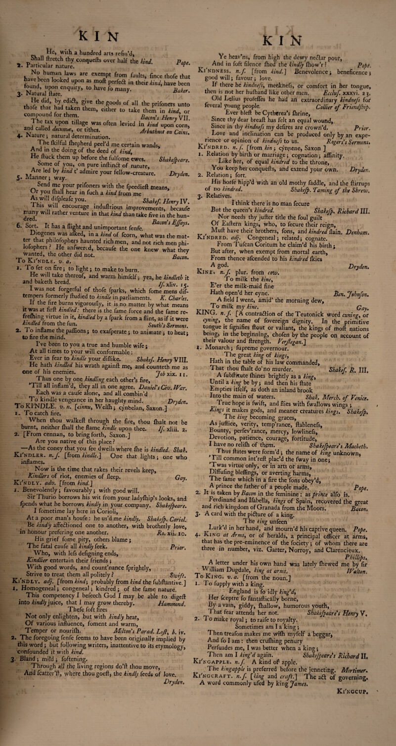 ^c» with a hundred arts refin'd* Shall ftretch thy conquefts over half the kind. p0fie 2. Particular nature.  No human laws arc exempt from faults, fince thofe that have been looked upon as moft perfed in their kind, have been found, upon enquiry, to have fo many. 3. Natural Hate. ' tb^rC ,|K',’ !,y,C.di,a’ E!ve goods of all the prifoners unto thofe that had aken them, either to take them in Und, or compound for them BWr Htnry VII. •The tax upon tillage was often levied in Uni upon corn, and called d,cum« or tithes. Aybutbnot on Coins. 4* Nature; natural determination. The fkilful fhepherd peel’d me certain wands* And in the doing of the deed of kind. He ftuck them up before the fulfome ewes. Shakefpeare. Some of you, on pure inftina of nature, Are led by kind t’ admire your fellow-creature. Dryden. 5* Manner j way, J Send me your prifoners with the fpeedieft means* Ur you (hall hear in fuch a kind from me As will difpleafe you. _ Shakef Henry IV. This will encourage induftrious improvements, becaufe many will rather venture in that kind than take five in the hun- C Z; 77 7, rr u J • Bacon's EJfays. D. oort. It has a flight and unimportant fenfe. Diogenes was afked, in a kind of fcorn, what was the mat¬ ter that philosophers haunted rich men, and not rich men phi- iofophers ? He anfwercd, becaufe the one knew what they wanted, the other did not. 1 o Ki ndle. v. a. ^ on fire; to light; to make to burn. He will take thereof, and warm himfelf; yea, he kindleth it and baketh bread. Aixliv. ic I was not forgetful of thofe fparks, which fome mens dif- tempers formerly ftudied to kindle in parliaments. K. Charles. If the fire burns vigoroufly, it is no matter by what means it was at firft kindled: there is the fame force and the fame re- frefhing virtue in it, kindled by a fpark from a flint, as if it were kindled from the fun. South's Sermons. 2. To inflame the paflions ; to exafperate; to animate; to heat; to fire the mind. I’ve been to you a true and humble wife; At all times to your will conformable: Ever in fear to 'kindle your diflike. Shake/. Henry VIII. He hath kindled his wrath againft me* and counteth me as one of his enemies. j0fr x;x j x Thus one by one kindling each other’s fire, ’Till all inflam’d, they all in one agree. Daniel's Civ. War. Each was a caufe alone, and all combin’d To kindle vengeance in her haughty mind. Dryden. To Kl'NDLE. v. n. [cinnu, Welfh; cynbelan, Saxon. 1 1. To catch fire. When thou walked through the fire, thou fhalt not be burnt, neither fhall the flame kindle upon thee. 1/ xliii. 2. 2. [From cennan, to bring forth, Saxon.] Are you native of this place? ^ —As the coney that you fee dwells where fhe is kindled. Shak. K.I ndler. n.f. [from kindle.J One that lights ; one who inflames. Now is the time that rakes their revels keep, Kindlers of riot, enemies of fleep. Gay. Ki'ndly. adv. [from kind.J j. Benevolently; favourably; with goodwill. Sir Thurio borrows his wit from your ladyfhip’s looks, and /pends what he borrows kindly in your company. Shakefpeare. I fometime lay here in Corioli, At a poor man’s houfe: he us’d me kindly. Shake/p. Coriol. Be kindly affedtioned one to another, with brotherly love, in honour prefering one another. Ro. xii. 10. His grief fome pity, others blame; The fatal caufe all kindly feek. Prior. Who, with lefs defigning ends. Kindlier entertain their friends; With good words, and count’nance fprightly. Strive to treat them all politely ? Swift. Ki'ndly. adj. [from kind-, probably from kind the fubftantive.] 1. Homogeneal; congeneal; kindred; of the fame nature. This competency I befeech God I may be able to digeft into kindly juice, that I may grow thereby. Hammond. Thefe foft fires Not only enlighten, but with kindly heat, Of various influence, foment and warm, Temper or nouri/h. Milton's Par ad. Lcjl, h. iv. 2. The foregoing fenfe feems to have been originally implied by this word; but following writers, inattentive to its etymology, confounded it with kind. 3- Bland ; mild ; foftening. Through all the living regions do’ft thou move, And fcatter’ft, where thou goeft, the kindly feeds of love. Dryden. Dryden. hen. Johnfon. Gay. K I N Ve heav’ns, from high the dewy ne&ar pour, And in foft filence /hed the kindly fhow’r! Pof>t. Kindness, n.f [from kind.] Benevolence; beneficence; good will; favour; love. If there be kindnefs, mecknefs, or comfort in her tongue, then is not her hufband like other men. Eccluf. xxxvi. 23. Old Lelius profefles he had art extraordinary kindnefs for feveral young people. Collier of Friendfhip. Ever bleft be Cythtrea’s (brine, Since thy dear bread; has felt an equal wound, Since in thy kindnefs my defires are crown’d. Prior. Love and inclination can be produced only by an expe- „ rience or opinion of kindnefs to us. Rogers's Sermons» Ki'ndred. n. f [from kin ; cynjiene, Saxon ] 1. Relation by birth or marriage; cognation; affinity. Like her, of equal kindred to the throne, You keep her conquefts, and extend your own. Dryden. 2. Relation; fort. His horfe hipp’d with an old mothy faddle, and the ftirrups of no kindred. Shakefp. Taming of the Sbrnv. 3. Relatives. I think there is ho man fecure But the queen’s kindred. Shakefp. Richard III. Nor needs thy jufter title the foul guilt Of Eaftetn kings, who, to fecure their reign, , Muft have their brothers. Tons, and kindred (lain. Denham. Kindred, adj. Congeneal; related; cognate. From Tufcan Coritum he claim’d his birth ; But after, when exempt from mortal earth. From thence afeended to his kindred (kies A god. Kine» n.f plur. from cow. To milk the kine. E’er the milk-maid fine Hath open’d her eyne. A field I went, arnid’ the motning dew* To milk my kine. ^ KING. n.f. [A contra£Hoft of theTeutonick word cuning, or cymng, the name of fovereign dignity. In the primitive tongue it fignifies flout or valiant, the kings of moft nations being, in the beginning, chofen by the people oh account of their valour and ftrength. Verjlegan.J 1. Monarch; fupreme governour. The great king of kings, Hath in the table of his law commanded. That thou (halt do'no murder. A fubftrtute (hines brightly as a king. Until a king be by; and then his ftate Empties itfelf, as doth an inland brook Into the main of waters. . Shak. Merck of Venice. True hope is fwift, and flies with fwallows wings ; Kings it makes gods, and meaner creatures kings. Shakefp. The king becoming graces. As juftice, verity, temp’rance, ftablenefs. Bounty, perfev’rance, mercy* lowlihefs, Devotion, patience, courage, fortitude* I have no relilh of them. Shakefpeare's Macleth. t Thus ftates were form’d; the name of king unknown, Lill common int’reft plac’d the fway in one; ’Twas virtue only, or in arts or arms, Diffufing bleffings, or averting harms, The fame which in a fire the fons obey’d, A prince the father of a people made. Pope. 2. It is taken by Bacon in the feminine ; as prince alfo is. Ferdinand and Ifabella, kings of Spain, recovered the great and rich kingdom of Granada from the Moors. Bacon. 3. A card with the pi&ure of a king. The king unfeen Lurk’d in her hand, attd mourn’d his captive qtieen. Pope. 4. King at Arms, or of heralds, a principal officer at arms, that has the pre-eminence of the fociety; of whom there are three in number, viz. Garter, Norroy, and Clarencieux. Phillips, A letter under his own hand was latelv (hewed me by fir William Dugdale, king at arms. ' Walton. To King. v.a. [from the noun.] 1. To fupply with a king. England is fo idly king'd, Her (ceptre fo fantaftically borne, By a vain, giddy, (hallow, humorous youth, I hat fear attends her not. Shakefpeare's Henry V, 2. To make royal; to raife to royalty. Sometimes am I a king; 7 hen treafon makes me wifh myfelf a beggar* And fo I am : then crufliing penury Perfuades me, I was better when a king; Then am I king'd again. Shakefpeare's Richard II, Ki' ngapple, n.f. A kind oft apple. The kingapple is preferred before the jenneting. Mortimer. Ki'ngcraft. n.f. [king and craft.~\ The adl of governing. A word commonly ufed by king James. Shakef. R. Ill, Ki'nccup,