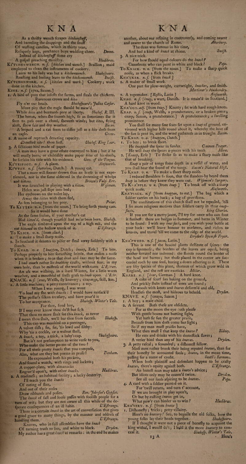 As a thrifty wench fcrapes kitchen fluffs And barreling the droppings and the fnufF Of wafting candles, which in thirty year, Reliquelv kept, perchance buys wedding cheer, Donne. Inftead of kitchenjluff fome cry A gofpel preaching miniftry. Hudibras. Ki'tchenwench. n.J. [kitchen and wench.] Scullion; maid employed to clean the inftruments of cookery. Laura to his lady was but a kitchenwencb. Shakefpeare. Roafting and boiling leave to the kitchenwencb. Sivift. Ki'tchen work, n.f [kitchen and work.] Cookery; work done in the kitchen. Kite. n.f. [eyea, Saxon.] 1. A bird of prey that infefts the farms, and fteals the chickens. Ravenous crows and kites Fly o’er our heads. Shakefpeare’s Julius Ccefar. More pity that the eagle fliould be mew’d, While kites and buzzards prey at liberty. Shakef. R. III. The heron, when fhe foareth high, fo as fometimes fhe is feen to pafs over a cloud, fheweth winds; but kites, flying aloft, fliew fair and dry weather. Bacon. A leopard and a cat feem to differ juft as a kite doth from an eagle. Grew. 2. A name of reproach denoting rapacity. iDetefted kite! thou lieft. • Shakef. King Lear. 3. A fi<5fitious bird made of paper. A man may have a great eftate conveyed to him ; but if he will madly burn, or childifhly make paper kites of his deeds* he forfeits his title with his evidence. Gov. of the Tongue. Ki' tesfoot. n.f A plant. Ainjwortb. K i'tten. n.f. [katteken, Dutch.] A young cat. That a mare will fooner drown than an horfe is not expe¬ rienced, nor is the fame obferved in the drowning of whelps and kittens. Brown's Vulg. Err. It was fcratched in playing with a kitten. IVfan an. Helen was juft flipt into bed; Her eyebrows on the toilet lay. Away the kitten with them fled, As fees belonging to her prey. Prior. To Kitten v. n. [from the noun.] To bring forth young cats. So it would have done At the fame feafon, if your mother’s cat Had kitten d, though yourfelf had ne’er been born. Shakefp. The eagle timbered upon the top of a high oak, and the cat kittened in the hollow trunk of it. L'Ejlrange. To Klick. v.h. [from clack.] 1. To make a fmall fharp noife. 2. In Scotland it denotes to pilfer or fteal away fuddenly with a fn atch. To Knab. v.a. [knappen, Dutch; knaap, Erfe.] To bite. Perhaps properly to bite fomething brittle, that makes a noife when it is broken ; io as that knab and knap may be the fame. I had much rather lie knobbing crufts, without fear, in my own hole, than be miftrefs of the world with cares L'Ejlran. An afs was wifhing, in a hard Winter, for a little warm weather, and a mouthful of frefh grafs to knab upon. L’E/ir. k;nack. n.f. [,cnec, Welfh, fly knavery ; cnayunge, {kill, Sax.] 1. A little machine; a petty contrivance ; a toy. When I was young, I was wont To load my fhe with knacks : I would have ranfack’d The pedlar’s ftiken treafury, and have pour’d it To her acceptance, Shakefp. Winter's Talc. For thee, fond boy, If I may ever know thou do’ft but flgh That thou no more fhalt fee this knack, as never I mean thou fhalt, we’ll bar thee from fuccefs. Shakefp. This cap was moulded on a porringer, A velvet difh ; fie, fie, ’tis lewd and filthy: Why ’tis a cockle, or a walnut fhell, A knack, a toy, a trick, a baby’s cap. Shakefpeare. But is’t not prefumption to write verfe to you, Who make the better poems of the two ? For all thefe pretty knacks that you compofe, Alas, what are they but poems in profe ! Denham. He expounded both his pockets, And found a watch, with rings and lockets; A copper-plate, with almanacks Engrav’d upon’t, with other knacks. Hudibras. 2. Areadinefs; an habitual facility .; a lucky dexterity. I’ll teach you the knacks Of eating of flax, And out of their nofes Draw ribbands and pofies. Ben. Johnfon's Gypfies. The knack of faft and loofe paffes with foolifh people for a turn of wit; but they are not aware all this while of the de- fperate confequences of an ill habit. L'Ejlrange. There is a certain knack in the art of converfation that gives a good grace to many things, by the manner and addrefs of handling them. L Ejlrange. Knaves, who in full afiemblies have the knack Of turning truth to lies, and white to black. Dryden. My author has a great knack at remarks: in the end he makes another, about our refining in controverfy, and coming nearer and nearer to the church of Rome. Atterbury. The dean was famous in his time. And had a kind of knack at rhime. Swift. 3. A nice trick. ., For how fliould equal colours do the knack? Cameleons who can paint in white and black ? Pope. To Knack, v.n. [from the noun.] To make a fharp quick noife, as when a flick breaks. Kna'ckf.r. n.f [from knack.] i. A maker of fmall work. One part for plow-wright, Cartwright, knacker, and fmith. Mortimer s husbandry. 7. A ropemaker. [Rejlio, Latin ] Ainjwortb. Knag. n.f. [knag, a wart, Danifh. It is retain’d in Scotland.] A hard knot in wood. Kna'cgy. adj. [from knag.] Knotty ; fet with hard rough knots. Knap. n.f. [cnap, Welfh, a protuberance, or a broken piece; cnaep, Saxon, a protuberance.] A protuberance ; a fwclling prominence. You fhall fee many fine feats fet upon a knap of ground, en¬ vironed with higher hills round about it, whereby the heat of the fun is pent in, and the wind gathereth as in troughs. Bacon. To Knap. v.a. [knappen, Dutch.] 1. To bite; to break fliort. He knappeth the fpear in funder. Common Prayer. He will knap the fpears a-pieces with his teeth. Adore. 2. [Knaap, Erfe ] To ftrike fo as to make a fharp noife like that of breaking. Knap a pair of tongs fome depth in a veffel of water, and you fhall hear the found of the tongs. Bacon s Natural Hijl. To Knap. v.n. To make a fliort fharp noife. 1 reduced fhoulders fo foon, that the ftanders-by heard them knap in before they knew they were out. Wifemans Surgery. To Kna'pple. v.n. [from knap.] To break off with a fharp quick noife. Ainfworth. Kna'psack. n.f [from knappen, to eat.] The bag which a foldier carries on his back; a bag of provifions. The conftitutions of this church fhall not be repealed, ’till I fee more religious motives than foldiers carry in their knap- facks. King Charles. If you are for a merry jaunt, I’ll try for once who can foot it fartheft : there are hedges in Summer, and barns in Winter to be found: I with my kna Jack, and you with your bottle at your back: we’ll leave honour to madmen, and riches to knaves, and travel ’till we come to the ridge of the world. Dryden’s Span jh Fryar. Kna'pweed. n.f. [jacea, Latin.] This is one of the headed plants deftitute of fpines : the cup is fquamofe ; the borders of the leaves are equal, being neither ferrated nor indented : the florets round the border of the head are barren ; hut thofe placed in the center are fuc- ceeded each by one feed, having a down adhering to it. There are fifty fpecies of this plant, thirteen of which grow wild in England, and the reft are exoticks. Miller. KnAre. n.J. [knor, German.] A hard knot. A cake of feurf lies baking on the ground. And prickly flubs inftead of trees are found ; Or woods with knots and knares deform’d and old, Headlefs the moft, and hideous to behold. Dryden. KNAVE, n.f. [cnapa, Saxon.] 1. A boy ; a male child. 2. A fervant. Both thefe are obfolete. For as the moon the eye ..‘oth pleafe With gentle beams not hurting fight. Yet hath fir fun the greater praife, Becaufe from him doth come her light; So if my man muft praifes have, What then muft I that keep the knave ? Sidney. He eats and drinks with his domeftick flaves; A verier hind than any of his knaves. Dryden. 3. A petty rafeal; a fcoundrel; a difhoneft: fellow. Moft men rather brook their being reputed knaves, than for their honefty be accounted fools; knave, in the mean time, paffing for a name of credit. South's Sermons. When both plaintiff and defendant happen to be crafty knaves, there’s equity againft both. L’Ejlrange. An honeft man may take a knave’s advice; But idiots only may be cozen’d twice. Dryden. See all our fools afpiring to be knaves. Pope. 4. A card with a foldier painted on it. For ’twill return, and turn t’ account, If we are brought in play upon’t, Or but by cafting knaves get in, What pow’r can hinder us to win ? Hudibras. Kna'very. n.f. [from knave ] 1. Difhonefty; tricks; petty villainy. Here’s no knavery ! See, to beguile the old folks, how the young folks lay their heads together. Shakefpeare. If I thought it were not a piece of honefty to acquaint the king withal, I would do’t; I hgld it the more knavery to con¬ ceal it. Shakefp. Winter's Tale. 13 A - Here’s