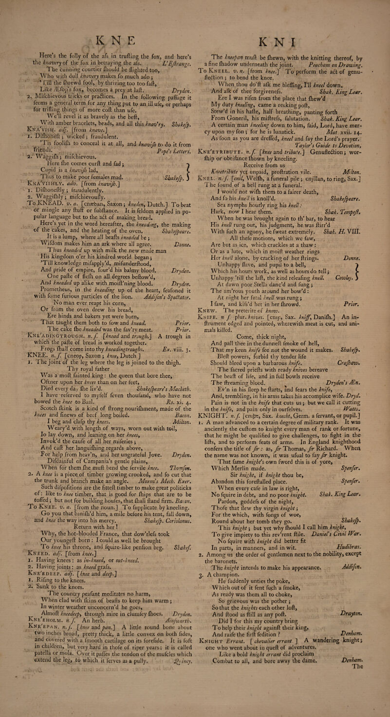 and knavijh to do it from Popes Letters. Shakefp \ Dome. Dryden. Dryden. Prior. Prior. t trough in Ex. viii. 3. Here’s the folly of the afs in truding the fox, and here’s knavery ok the fox in betraying the ais. L’Ejlrangc. The cunning courtier (hould be (lighted too, Who with dull khavery makes fo much ado ; ’ f ill the (hrewd fool, by thriving too too fad, Like /Efoifs fox, becomes a prey at lad. Dryden. 2. Mifchievous tricks or pradices. In the following paflkge it feems a general term for any thing put to an ill ufe^or perhaps for trifling things of more cod than ufe. We’ll revel it as bravely as the bed, With amber bracelets, beads, and all this knav’ry. Shakefp. Kna' vish. adj. [from knave.] 1. Difliori'eft ; wicked; fraudulent. ’Tis foolifli to conceal it at all, friends. 2. Waggifn; mifchievous. Here fhe comes curd and fad ; Cupid is a knav/JJj lad, 'I hus to make poor females mad. KnaVishly. adv. [from knavijh.] 1. Difitonedly ; fraudulently. 2. Waggifhly; mifehievoufly. To KNEAD, v. a. [cnaeban, Saxon ; kneden, Dutch.] To beat or mingle any duff or fubdance. It is feldom applied in po¬ pular language but to the ad of making bread. Here s yet in the word hereafter, the kneading, the making of the cakes, and the heating ot the oven. Shakejpeare. It is a lump, where all beads kneaded be ; Wifdom makes him an ark where all agree. Thus kneaded up with milk the new made man His kingdom o’er his kindred world began; ’Till knowledge mifapply’d, mifunderdood, And pride of empire, four’d his balmv blood. One pade of field on all degrees bedow’d. And kneaded up alike with moid’ning blood. Prometheus, in the kneading up of the heart, feafoned it with fume furious particles of the lion. Addifcn’s Spectator. No man ever reapt his corn, Or from the oven drew his bread. Ere hinds and bakers yet were born, That taught them both to fow and knead. 1 he cake One kneaded was the fav’rvmeat. KnUadingtrough. n.f. [knead and trough.] which the pade of bread is worked together. P rogs fhall come into thy kneadingtroughs. KNEE. n.f. [cneop, Saxon ; knee, Dutch ] J. 7 he joint of the leg where the leg is joined to the thigh. Thv royal father V/:as a mod fainted king: the queen that bore thee, Oltner upon her knees than on her feet, Died every day fire liv’d. Shakefpeare's Macbeth. 1 have'referved to myfelf feven thoufand, who have not bowed the knee to Baal. Ro. xi. 4. Scotch (kink is a kind of drong nourifhment, made of the knees and finews of beef long boiled. Bacon. I beg and clafp thy knees. Milton. Weary’d with length of ways, worn out with toil, Io lay down, and leaning on her knees. Invok’d the caufe of all her miferies ; And cad her languidiing regards above. For help from heav’n, and her ungrateful Jove. Dryden. Difdainful of Campania’s gentle plains, When for them (he mud bend the fervile knee. Thomfon. 2. A knee is a piece of timber growing crooked, and fo cut that the trunk and branch make an angle. Moxon s Mech. Exer. Such difpofitions are the fitted timber to make great politicks of: like to knee timber, that is good for (hips that are to be toffed ; but not for building houfes, that (hall dand firm. Bacon. To Knee. v. a. [from the noun.] To fupplicate by kneeling. Go you that banidi’d him, a mile before his tent, fall down, and knee the way into his mercy. Shakefp. Corio/anus. Return with her! Why, the hot-blooded France, that dow’rlefs took Our younged born : I could as well be brought To knee his throne, and fquire-like penfion beg, Kneed, adj. [from knee.] 1. Having knees : as in-kneed, or out-kneed. 2. Having joints : as bleed grafs. Kne'edeep. aclj. [knee and deep.] 1. Rifing to the knees. 2. Sunk to the knees. The country peafant meditates no harm, When clad with (kins of beads to keep him warm ; In winter weather unconcern’d he goes, Almod kneedeep, through mire in clumfey (hoes. Dryden. Kne ehoem. n.f. An herb. Ainfworth. Kne'epan. n.J. [knee and pan.] A little round bone about two inches broad, pretty thick, a little convex on both Tides, and covered with a fmooth cartilage on its forefide. It is foft in children, but very hard in thofe of riper years: it is called patella or mola. Over it pafies the tendon of the mulcles which extend the leg, to which it ferves as a pully. jmy. Shakef. The kneepan mud be (hewn, with the knitting thereof, by a fine (hadow underneath the joint. Peacham on Drawing. 7 o Kneel, v.n. [from knee.] To perform the a£t of genu- fledtion ; to bend the knee. When thou do’d afk me bleffing, I’ll kneel down. And a(k of thee forgivenefs. Shak. King Lear. Ere I was rifen from the place that (hew’d My duty kneeling, came a recking pod, Stew’d in his hade, half breathing, panting forth From Goneril, his midrefs, falutation. Shak. King Lear. A certain man kneeling down to him, faid. Lord, have mer¬ cy upon my fon ; for he is lunatick. Mat. xvii. 14. As foon as you are dreffed, kneel and fay the Lord’s prayer. Taylor s Guide to Devotion. Kne'etribute. n.f. [knee and tribute.] Genufledtionj wor- (hip or obeifance (hown by kneeling. Receive from us Kneetribute yet unpaid, prodration vile. Milton. Knel. n.f. [cnil, Wclfh, a funeral pile; cnyllan, to ring, Sax.] 7 he found of a bell rung at a funeral. I would not wifh them to a fairer death, And fo his knell is knoll’d. Shakefpeare. Sea nymphs hourly ring his knell: Hark, now I hear them. Shak. Tempejl. When he was brought again to th’ bar, to hear His knell rung out, his judgment, he was dirr’d With fuch an agony, he fweat extremely. Shak. H. VIII. All thefe motions, which we faw, Are but as ice, which crackles at a thaw: Or as a lute, which in moid weather rings Her knell alone, by cracking of her drings. Donne. Unhappy (lave, and pupil to a bell, Which his hours work, as well as hours do tell; > Unhappy ’till the lad, the kind releafing knell. Cowley, j At dawn poor Stella danc’d and fung ; The am’rous youth around her bow’d : At night her fatal knell was rung; I faw, and kifs’d her in her (hrowd. Prior. Knew. The preterite of know. Knife, n f plur.knives, [cmy, Sax. knijf, Danidi.] An in- drument edged and pointed, wherewith meat is cut, and ani¬ mals killed. Come, thick night. And pall thee in the dunned fmoke of hell, That my keen knife fee not the wound it makes. Shakefp. Bled powers, forbid thy tender life Should bleed upon a barbarous knife. Crajhaw. The facred prieds with ready knives bereave The bead of life, and in full bowls receive The dreaming blood. Dryden's AEn. Ev’n in his deep he darts, and fears the knife. And, trembling, in his arms takes his accomplice wife. Dryd. Pain is not in the knife that cuts us ; but we call it cutting in the knife, and pain only in ourfelves. Watts. KNIGHT. n.J'. [cmj2r, Sax. knecht, Germ, a fervant, or pupil.] 1. A man advanced to a certain degree of military rank. It was anciently the cudom to knight every man of rank or fortune, that he might be qualified to give challenges, to fight in the lids, and to perform feats of arms. In England knighthood confers the title of fir: as, fir Thomas, fir Richard. When the name was not known, it was ufual to fay fir knight. That fame knight’s own fword this is of yore. Which Merlin made. Spenfer. Sir knight, if knight thou be, Abandon this foredalled place. Spenfer. When every cafe in law is right, No fquire in debt, and no poor knight. Shak. King Lear. Pardon, goddefs of the night, Thofe that (lew thy virgin knight; For the which, with fongs of woe. Round about her tomb they go. Shakefp. This knight; but yet why (hould I call him knight, To give impiety to this rev’rent dile. Daniel's Civil War. No fquire with knight did better fit In parts, in manners, and in wit. Hudibras. 2. Among us the order of gentlemen next to the nobility, except the baronets. The knight intends to make his appearance. Addifon. 3. A champion. He fuddenly unties the poke, Which out of it fent fuch a fmoke, As ready was them all to choke, So grievous was the pother ; So that the knights each other lod. And dood as dill as any pod. Drayton. Did I for this my country bring To help their knight againd their king. And raife the firlt fedition ? Denham. Knight Errant. [ chevalier errant ] A wandering knight; one who went about in qued of adventures. Like a bold knight errant did proclaim Combat to all, and bore away the dame. Denham. The